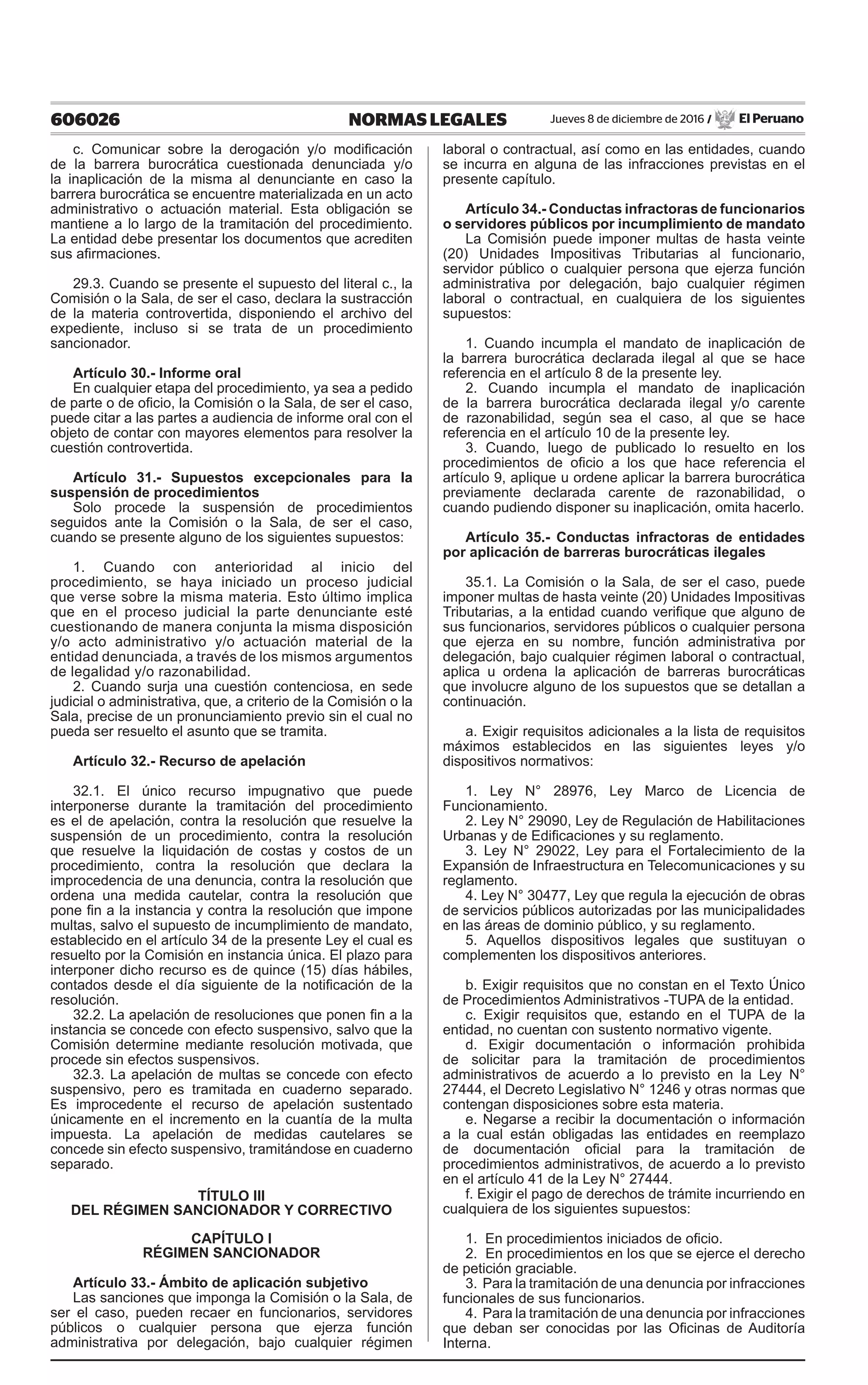606026 NORMAS LEGALES Jueves 8 de diciembre de 2016 / El Peruano
c. Comunicar sobre la derogación y/o modificación
de la barrera burocrática cuestionada denunciada y/o
la inaplicación de la misma al denunciante en caso la
barrera burocrática se encuentre materializada en un acto
administrativo o actuación material. Esta obligación se
mantiene a lo largo de la tramitación del procedimiento.
La entidad debe presentar los documentos que acrediten
sus afirmaciones.
29.3. Cuando se presente el supuesto del literal c., la
Comisión o la Sala, de ser el caso, declara la sustracción
de la materia controvertida, disponiendo el archivo del
expediente, incluso si se trata de un procedimiento
sancionador.
Artículo 30.- Informe oral
En cualquier etapa del procedimiento, ya sea a pedido
de parte o de oficio, la Comisión o la Sala, de ser el caso,
puede citar a las partes a audiencia de informe oral con el
objeto de contar con mayores elementos para resolver la
cuestión controvertida.
Artículo 31.- Supuestos excepcionales para la
suspensión de procedimientos
Solo procede la suspensión de procedimientos
seguidos ante la Comisión o la Sala, de ser el caso,
cuando se presente alguno de los siguientes supuestos:
1. Cuando con anterioridad al inicio del
procedimiento, se haya iniciado un proceso judicial
que verse sobre la misma materia. Esto último implica
que en el proceso judicial la parte denunciante esté
cuestionando de manera conjunta la misma disposición
y/o acto administrativo y/o actuación material de la
entidad denunciada, a través de los mismos argumentos
de legalidad y/o razonabilidad.
2. Cuando surja una cuestión contenciosa, en sede
judicial o administrativa, que, a criterio de la Comisión o la
Sala, precise de un pronunciamiento previo sin el cual no
pueda ser resuelto el asunto que se tramita.
Artículo 32.- Recurso de apelación
32.1. El único recurso impugnativo que puede
interponerse durante la tramitación del procedimiento
es el de apelación, contra la resolución que resuelve la
suspensión de un procedimiento, contra la resolución
que resuelve la liquidación de costas y costos de un
procedimiento, contra la resolución que declara la
improcedencia de una denuncia, contra la resolución que
ordena una medida cautelar, contra la resolución que
pone fin a la instancia y contra la resolución que impone
multas, salvo el supuesto de incumplimiento de mandato,
establecido en el artículo 34 de la presente Ley el cual es
resuelto por la Comisión en instancia única. El plazo para
interponer dicho recurso es de quince (15) días hábiles,
contados desde el día siguiente de la notificación de la
resolución.
32.2. La apelación de resoluciones que ponen fin a la
instancia se concede con efecto suspensivo, salvo que la
Comisión determine mediante resolución motivada, que
procede sin efectos suspensivos.
32.3. La apelación de multas se concede con efecto
suspensivo, pero es tramitada en cuaderno separado.
Es improcedente el recurso de apelación sustentado
únicamente en el incremento en la cuantía de la multa
impuesta. La apelación de medidas cautelares se
concede sin efecto suspensivo, tramitándose en cuaderno
separado.
TÍTULO III
DEL RÉGIMEN SANCIONADOR Y CORRECTIVO
CAPÍTULO I
RÉGIMEN SANCIONADOR
Artículo 33.- Ámbito de aplicación subjetivo
Las sanciones que imponga la Comisión o la Sala, de
ser el caso, pueden recaer en funcionarios, servidores
públicos o cualquier persona que ejerza función
administrativa por delegación, bajo cualquier régimen
laboral o contractual, así como en las entidades, cuando
se incurra en alguna de las infracciones previstas en el
presente capítulo.
Artículo 34.- Conductas infractoras de funcionarios
o servidores públicos por incumplimiento de mandato
La Comisión puede imponer multas de hasta veinte
(20) Unidades Impositivas Tributarias al funcionario,
servidor público o cualquier persona que ejerza función
administrativa por delegación, bajo cualquier régimen
laboral o contractual, en cualquiera de los siguientes
supuestos:
1. Cuando incumpla el mandato de inaplicación de
la barrera burocrática declarada ilegal al que se hace
referencia en el artículo 8 de la presente ley.
2. Cuando incumpla el mandato de inaplicación
de la barrera burocrática declarada ilegal y/o carente
de razonabilidad, según sea el caso, al que se hace
referencia en el artículo 10 de la presente ley.
3. Cuando, luego de publicado lo resuelto en los
procedimientos de oficio a los que hace referencia el
artículo 9, aplique u ordene aplicar la barrera burocrática
previamente declarada carente de razonabilidad, o
cuando pudiendo disponer su inaplicación, omita hacerlo.
Artículo 35.- Conductas infractoras de entidades
por aplicación de barreras burocráticas ilegales
35.1. La Comisión o la Sala, de ser el caso, puede
imponer multas de hasta veinte (20) Unidades Impositivas
Tributarias, a la entidad cuando verifique que alguno de
sus funcionarios, servidores públicos o cualquier persona
que ejerza en su nombre, función administrativa por
delegación, bajo cualquier régimen laboral o contractual,
aplica u ordena la aplicación de barreras burocráticas
que involucre alguno de los supuestos que se detallan a
continuación.
a. Exigir requisitos adicionales a la lista de requisitos
máximos establecidos en las siguientes leyes y/o
dispositivos normativos:
1. Ley N° 28976, Ley Marco de Licencia de
Funcionamiento.
2. Ley N° 29090, Ley de Regulación de Habilitaciones
Urbanas y de Edificaciones y su reglamento.
3. Ley N° 29022, Ley para el Fortalecimiento de la
Expansión de Infraestructura en Telecomunicaciones y su
reglamento.
4. Ley N° 30477, Ley que regula la ejecución de obras
de servicios públicos autorizadas por las municipalidades
en las áreas de dominio público, y su reglamento.
5. Aquellos dispositivos legales que sustituyan o
complementen los dispositivos anteriores.
b. Exigir requisitos que no constan en el Texto Único
de Procedimientos Administrativos -TUPA de la entidad.
c. Exigir requisitos que, estando en el TUPA de la
entidad, no cuentan con sustento normativo vigente.
d. Exigir documentación o información prohibida
de solicitar para la tramitación de procedimientos
administrativos de acuerdo a lo previsto en la Ley N°
27444, el Decreto Legislativo N° 1246 y otras normas que
contengan disposiciones sobre esta materia.
e. Negarse a recibir la documentación o información
a la cual están obligadas las entidades en reemplazo
de documentación oficial para la tramitación de
procedimientos administrativos, de acuerdo a lo previsto
en el artículo 41 de la Ley N° 27444.
f. Exigir el pago de derechos de trámite incurriendo en
cualquiera de los siguientes supuestos:
1. En procedimientos iniciados de oficio.
2. En procedimientos en los que se ejerce el derecho
de petición graciable.
3. Para la tramitación de una denuncia por infracciones
funcionales de sus funcionarios.
4. Para la tramitación de una denuncia por infracciones
que deban ser conocidas por las Oficinas de Auditoría
Interna.
 