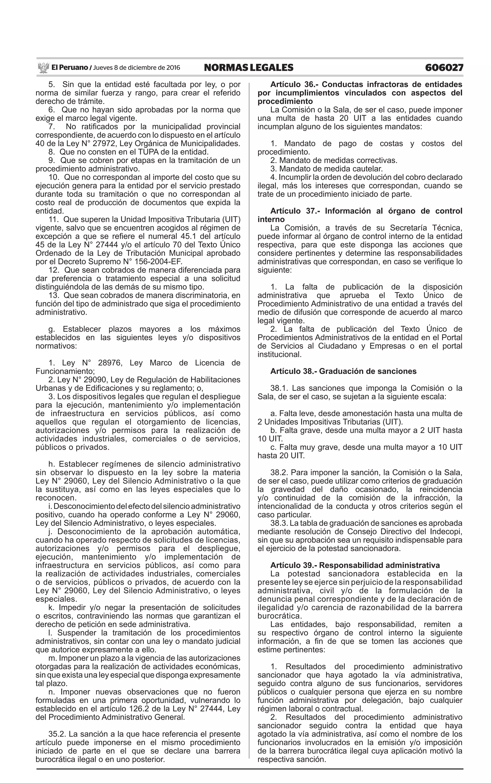 606027NORMAS LEGALESJueves 8 de diciembre de 2016El Peruano /
5. Sin que la entidad esté facultada por ley, o por
norma de similar fuerza y rango, para crear el referido
derecho de trámite.
6. Que no hayan sido aprobadas por la norma que
exige el marco legal vigente.
7. No ratificados por la municipalidad provincial
correspondiente, de acuerdo con lo dispuesto en el artículo
40 de la Ley N° 27972, Ley Orgánica de Municipalidades.
8. Que no consten en el TUPA de la entidad.
9. Que se cobren por etapas en la tramitación de un
procedimiento administrativo.
10. Que no correspondan al importe del costo que su
ejecución genera para la entidad por el servicio prestado
durante toda su tramitación o que no correspondan al
costo real de producción de documentos que expida la
entidad.
11. Que superen la Unidad Impositiva Tributaria (UIT)
vigente, salvo que se encuentren acogidos al régimen de
excepción a que se refiere el numeral 45.1 del artículo
45 de la Ley N° 27444 y/o el artículo 70 del Texto Único
Ordenado de la Ley de Tributación Municipal aprobado
por el Decreto Supremo N° 156-2004-EF.
12. Que sean cobrados de manera diferenciada para
dar preferencia o tratamiento especial a una solicitud
distinguiéndola de las demás de su mismo tipo.
13. Que sean cobrados de manera discriminatoria, en
función del tipo de administrado que siga el procedimiento
administrativo.
g. Establecer plazos mayores a los máximos
establecidos en las siguientes leyes y/o dispositivos
normativos:
1. Ley N° 28976, Ley Marco de Licencia de
Funcionamiento;
2. Ley N° 29090, Ley de Regulación de Habilitaciones
Urbanas y de Edificaciones y su reglamento; o,
3. Los dispositivos legales que regulan el despliegue
para la ejecución, mantenimiento y/o implementación
de infraestructura en servicios públicos, así como
aquellos que regulan el otorgamiento de licencias,
autorizaciones y/o permisos para la realización de
actividades industriales, comerciales o de servicios,
públicos o privados.
h. Establecer regímenes de silencio administrativo
sin observar lo dispuesto en la ley sobre la materia
Ley N° 29060, Ley del Silencio Administrativo o la que
la sustituya, así como en las leyes especiales que lo
reconocen.
i.Desconocimientodelefectodelsilencioadministrativo
positivo, cuando ha operado conforme a Ley N° 29060,
Ley del Silencio Administrativo, o leyes especiales.
j. Desconocimiento de la aprobación automática,
cuando ha operado respecto de solicitudes de licencias,
autorizaciones y/o permisos para el despliegue,
ejecución, mantenimiento y/o implementación de
infraestructura en servicios públicos, así como para
la realización de actividades industriales, comerciales
o de servicios, públicos o privados, de acuerdo con la
Ley N° 29060, Ley del Silencio Administrativo, o leyes
especiales.
k. Impedir y/o negar la presentación de solicitudes
o escritos, contraviniendo las normas que garantizan el
derecho de petición en sede administrativa.
l. Suspender la tramitación de los procedimientos
administrativos, sin contar con una ley o mandato judicial
que autorice expresamente a ello.
m. Imponer un plazo a la vigencia de las autorizaciones
otorgadas para la realización de actividades económicas,
sin que exista una ley especial que disponga expresamente
tal plazo.
n. Imponer nuevas observaciones que no fueron
formuladas en una primera oportunidad, vulnerando lo
establecido en el artículo 126.2 de la Ley N° 27444, Ley
del Procedimiento Administrativo General.
35.2. La sanción a la que hace referencia el presente
artículo puede imponerse en el mismo procedimiento
iniciado de parte en el que se declare una barrera
burocrática ilegal o en uno posterior.
Artículo 36.- Conductas infractoras de entidades
por incumplimientos vinculados con aspectos del
procedimiento
La Comisión o la Sala, de ser el caso, puede imponer
una multa de hasta 20 UIT a las entidades cuando
incumplan alguno de los siguientes mandatos:
1. Mandato de pago de costas y costos del
procedimiento.
2. Mandato de medidas correctivas.
3. Mandato de medida cautelar.
4. Incumplir la orden de devolución del cobro declarado
ilegal, más los intereses que correspondan, cuando se
trate de un procedimiento iniciado de parte.
Artículo 37.- Información al órgano de control
interno
La Comisión, a través de su Secretaría Técnica,
puede informar al órgano de control interno de la entidad
respectiva, para que este disponga las acciones que
considere pertinentes y determine las responsabilidades
administrativas que correspondan, en caso se verifique lo
siguiente: 
1. La falta de publicación de la disposición
administrativa que aprueba el Texto Único de
Procedimiento Administrativo de una entidad a través del
medio de difusión que corresponde de acuerdo al marco
legal vigente. 
2. La falta de publicación del Texto Único de
Procedimientos Administrativos de la entidad en el Portal
de Servicios al Ciudadano y Empresas o en el portal
institucional.
Artículo 38.- Graduación de sanciones
38.1. Las sanciones que imponga la Comisión o la
Sala, de ser el caso, se sujetan a la siguiente escala:
a. Falta leve, desde amonestación hasta una multa de
2 Unidades Impositivas Tributarias (UIT).
b. Falta grave, desde una multa mayor a 2 UIT hasta
10 UIT.
c. Falta muy grave, desde una multa mayor a 10 UIT
hasta 20 UIT.
38.2. Para imponer la sanción, la Comisión o la Sala,
de ser el caso, puede utilizar como criterios de graduación
la gravedad del daño ocasionado, la reincidencia
y/o continuidad de la comisión de la infracción, la
intencionalidad de la conducta y otros criterios según el
caso particular.
38.3. La tabla de graduación de sanciones es aprobada
mediante resolución de Consejo Directivo del Indecopi,
sin que su aprobación sea un requisito indispensable para
el ejercicio de la potestad sancionadora.
Artículo 39.- Responsabilidad administrativa
La potestad sancionadora establecida en la
presente ley se ejerce sin perjuicio de la responsabilidad
administrativa, civil y/o de la formulación de la
denuncia penal correspondiente y de la declaración de
ilegalidad y/o carencia de razonabilidad de la barrera
burocrática.
Las entidades, bajo responsabilidad, remiten a
su respectivo órgano de control interno la siguiente
información, a fin de que se tomen las acciones que
estime pertinentes:
1. Resultados del procedimiento administrativo
sancionador que haya agotado la vía administrativa,
seguido contra alguno de sus funcionarios, servidores
públicos o cualquier persona que ejerza en su nombre
función administrativa por delegación, bajo cualquier
régimen laboral o contractual.
2. Resultados del procedimiento administrativo
sancionador seguido contra la entidad que haya
agotado la vía administrativa, así como el nombre de los
funcionarios involucrados en la emisión y/o imposición
de la barrera burocrática ilegal cuya aplicación motivó la
respectiva sanción.
 