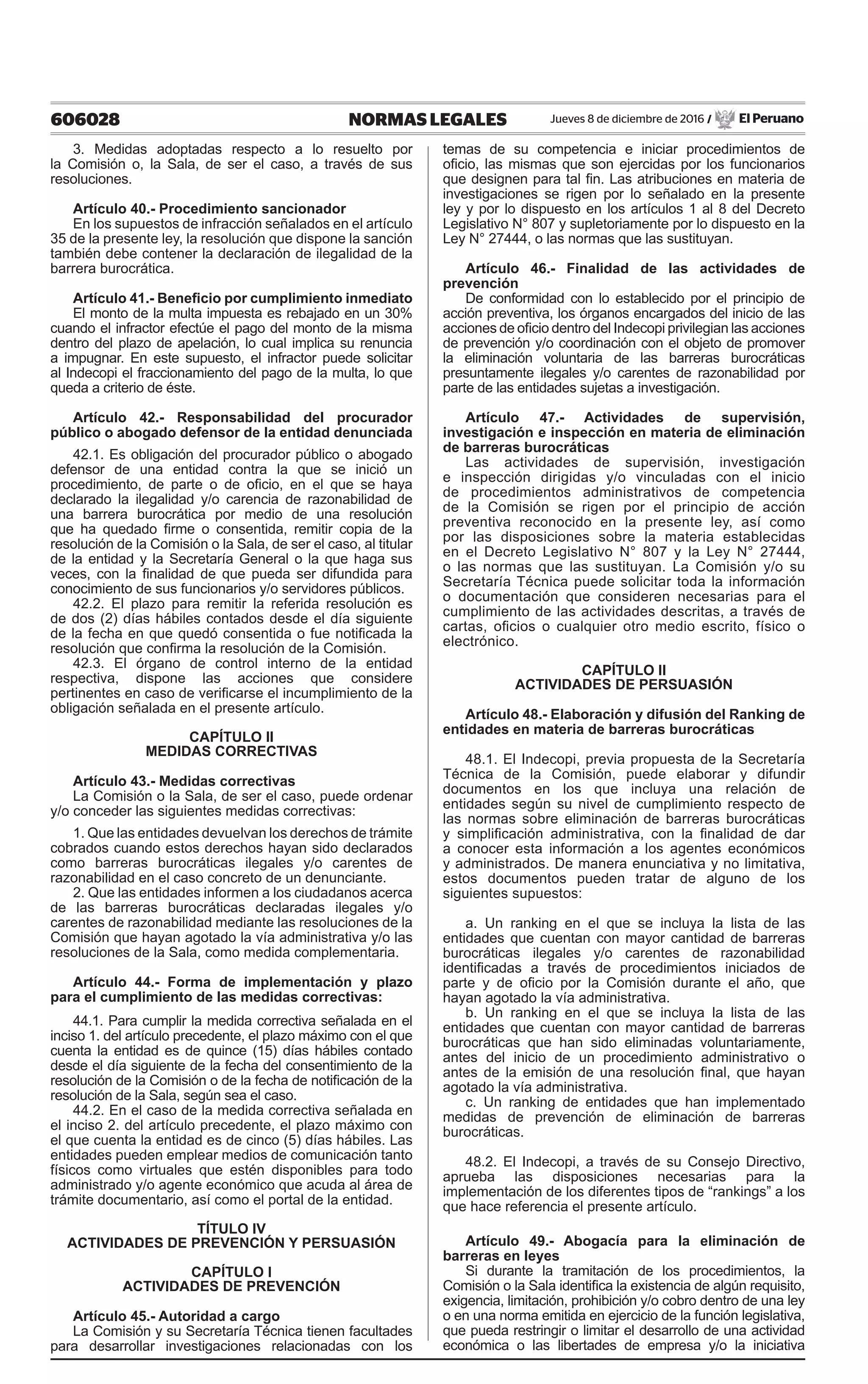 606028 NORMAS LEGALES Jueves 8 de diciembre de 2016 / El Peruano
3. Medidas adoptadas respecto a lo resuelto por
la Comisión o, la Sala, de ser el caso, a través de sus
resoluciones.
Artículo 40.- Procedimiento sancionador
En los supuestos de infracción señalados en el artículo
35 de la presente ley, la resolución que dispone la sanción
también debe contener la declaración de ilegalidad de la
barrera burocrática.
Artículo 41.- Beneficio por cumplimiento inmediato
El monto de la multa impuesta es rebajado en un 30%
cuando el infractor efectúe el pago del monto de la misma
dentro del plazo de apelación, lo cual implica su renuncia
a impugnar. En este supuesto, el infractor puede solicitar
al Indecopi el fraccionamiento del pago de la multa, lo que
queda a criterio de éste.
Artículo 42.- Responsabilidad del procurador
público o abogado defensor de la entidad denunciada
42.1. Es obligación del procurador público o abogado
defensor de una entidad contra la que se inició un
procedimiento, de parte o de oficio, en el que se haya
declarado la ilegalidad y/o carencia de razonabilidad de
una barrera burocrática por medio de una resolución
que ha quedado firme o consentida, remitir copia de la
resolución de la Comisión o la Sala, de ser el caso, al titular
de la entidad y la Secretaría General o la que haga sus
veces, con la finalidad de que pueda ser difundida para
conocimiento de sus funcionarios y/o servidores públicos.
42.2. El plazo para remitir la referida resolución es
de dos (2) días hábiles contados desde el día siguiente
de la fecha en que quedó consentida o fue notificada la
resolución que confirma la resolución de la Comisión.
42.3. El órgano de control interno de la entidad
respectiva, dispone las acciones que considere
pertinentes en caso de verificarse el incumplimiento de la
obligación señalada en el presente artículo.
CAPÍTULO II
MEDIDAS CORRECTIVAS
Artículo 43.- Medidas correctivas
La Comisión o la Sala, de ser el caso, puede ordenar
y/o conceder las siguientes medidas correctivas:
1. Que las entidades devuelvan los derechos de trámite
cobrados cuando estos derechos hayan sido declarados
como barreras burocráticas ilegales y/o carentes de
razonabilidad en el caso concreto de un denunciante.
2. Que las entidades informen a los ciudadanos acerca
de las barreras burocráticas declaradas ilegales y/o
carentes de razonabilidad mediante las resoluciones de la
Comisión que hayan agotado la vía administrativa y/o las
resoluciones de la Sala, como medida complementaria.
Artículo 44.- Forma de implementación y plazo
para el cumplimiento de las medidas correctivas:
44.1. Para cumplir la medida correctiva señalada en el
inciso 1. del artículo precedente, el plazo máximo con el que
cuenta la entidad es de quince (15) días hábiles contado
desde el día siguiente de la fecha del consentimiento de la
resolución de la Comisión o de la fecha de notificación de la
resolución de la Sala, según sea el caso.
44.2. En el caso de la medida correctiva señalada en
el inciso 2. del artículo precedente, el plazo máximo con
el que cuenta la entidad es de cinco (5) días hábiles. Las
entidades pueden emplear medios de comunicación tanto
físicos como virtuales que estén disponibles para todo
administrado y/o agente económico que acuda al área de
trámite documentario, así como el portal de la entidad.
TÍTULO IV
ACTIVIDADES DE PREVENCIÓN Y PERSUASIÓN
CAPÍTULO I
ACTIVIDADES DE PREVENCIÓN
Artículo 45.- Autoridad a cargo
La Comisión y su Secretaría Técnica tienen facultades
para desarrollar investigaciones relacionadas con los
temas de su competencia e iniciar procedimientos de
oficio, las mismas que son ejercidas por los funcionarios
que designen para tal fin. Las atribuciones en materia de
investigaciones se rigen por lo señalado en la presente
ley y por lo dispuesto en los artículos 1 al 8 del Decreto
Legislativo N° 807 y supletoriamente por lo dispuesto en la
Ley N° 27444, o las normas que las sustituyan.
Artículo 46.- Finalidad de las actividades de
prevención
De conformidad con lo establecido por el principio de
acción preventiva, los órganos encargados del inicio de las
acciones de oficio dentro del Indecopi privilegian las acciones
de prevención y/o coordinación con el objeto de promover
la eliminación voluntaria de las barreras burocráticas
presuntamente ilegales y/o carentes de razonabilidad por
parte de las entidades sujetas a investigación.
Artículo 47.- Actividades de supervisión,
investigación e inspección en materia de eliminación
de barreras burocráticas
Las actividades de supervisión, investigación
e inspección dirigidas y/o vinculadas con el inicio
de procedimientos administrativos de competencia
de la Comisión se rigen por el principio de acción
preventiva reconocido en la presente ley, así como
por las disposiciones sobre la materia establecidas
en el Decreto Legislativo N° 807 y la Ley N° 27444,
o las normas que las sustituyan. La Comisión y/o su
Secretaría Técnica puede solicitar toda la información
o documentación que consideren necesarias para el
cumplimiento de las actividades descritas, a través de
cartas, oficios o cualquier otro medio escrito, físico o
electrónico.
CAPÍTULO II
ACTIVIDADES DE PERSUASIÓN
Artículo 48.- Elaboración y difusión del Ranking de
entidades en materia de barreras burocráticas
48.1. El Indecopi, previa propuesta de la Secretaría
Técnica de la Comisión, puede elaborar y difundir
documentos en los que incluya una relación de
entidades según su nivel de cumplimiento respecto de
las normas sobre eliminación de barreras burocráticas
y simplificación administrativa, con la finalidad de dar
a conocer esta información a los agentes económicos
y administrados. De manera enunciativa y no limitativa,
estos documentos pueden tratar de alguno de los
siguientes supuestos:
a. Un ranking en el que se incluya la lista de las
entidades que cuentan con mayor cantidad de barreras
burocráticas ilegales y/o carentes de razonabilidad
identificadas a través de procedimientos iniciados de
parte y de oficio por la Comisión durante el año, que
hayan agotado la vía administrativa.
b. Un ranking en el que se incluya la lista de las
entidades que cuentan con mayor cantidad de barreras
burocráticas que han sido eliminadas voluntariamente,
antes del inicio de un procedimiento administrativo o
antes de la emisión de una resolución final, que hayan
agotado la vía administrativa.
c. Un ranking de entidades que han implementado
medidas de prevención de eliminación de barreras
burocráticas.
48.2. El Indecopi, a través de su Consejo Directivo,
aprueba las disposiciones necesarias para la
implementación de los diferentes tipos de “rankings” a los
que hace referencia el presente artículo.
Artículo 49.- Abogacía para la eliminación de
barreras en leyes
Si durante la tramitación de los procedimientos, la
Comisión o la Sala identifica la existencia de algún requisito,
exigencia, limitación, prohibición y/o cobro dentro de una ley
o en una norma emitida en ejercicio de la función legislativa,
que pueda restringir o limitar el desarrollo de una actividad
económica o las libertades de empresa y/o la iniciativa
 