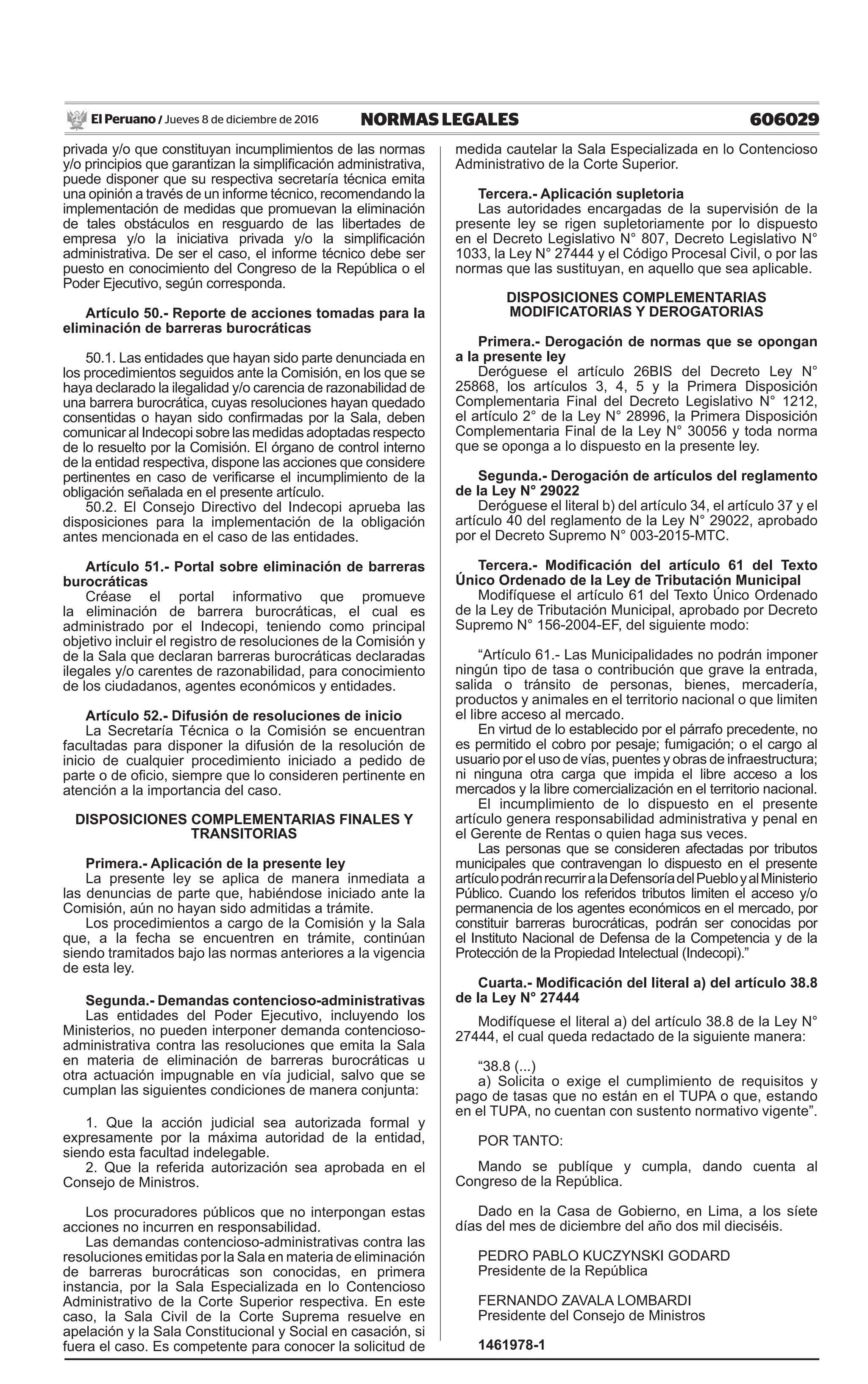 606029NORMAS LEGALESJueves 8 de diciembre de 2016El Peruano /
privada y/o que constituyan incumplimientos de las normas
y/o principios que garantizan la simplificación administrativa,
puede disponer que su respectiva secretaría técnica emita
una opinión a través de un informe técnico, recomendando la
implementación de medidas que promuevan la eliminación
de tales obstáculos en resguardo de las libertades de
empresa y/o la iniciativa privada y/o la simplificación
administrativa. De ser el caso, el informe técnico debe ser
puesto en conocimiento del Congreso de la República o el
Poder Ejecutivo, según corresponda.
Artículo 50.- Reporte de acciones tomadas para la
eliminación de barreras burocráticas
50.1. Las entidades que hayan sido parte denunciada en
los procedimientos seguidos ante la Comisión, en los que se
haya declarado la ilegalidad y/o carencia de razonabilidad de
una barrera burocrática, cuyas resoluciones hayan quedado
consentidas o hayan sido confirmadas por la Sala, deben
comunicar al Indecopi sobre las medidas adoptadas respecto
de lo resuelto por la Comisión. El órgano de control interno
de la entidad respectiva, dispone las acciones que considere
pertinentes en caso de verificarse el incumplimiento de la
obligación señalada en el presente artículo.
50.2. El Consejo Directivo del Indecopi aprueba las
disposiciones para la implementación de la obligación
antes mencionada en el caso de las entidades.
Artículo 51.- Portal sobre eliminación de barreras
burocráticas
Créase el portal informativo que promueve
la eliminación de barrera burocráticas, el cual es
administrado por el Indecopi, teniendo como principal
objetivo incluir el registro de resoluciones de la Comisión y
de la Sala que declaran barreras burocráticas declaradas
ilegales y/o carentes de razonabilidad, para conocimiento
de los ciudadanos, agentes económicos y entidades.
Artículo 52.- Difusión de resoluciones de inicio
La Secretaría Técnica o la Comisión se encuentran
facultadas para disponer la difusión de la resolución de
inicio de cualquier procedimiento iniciado a pedido de
parte o de oficio, siempre que lo consideren pertinente en
atención a la importancia del caso.
DISPOSICIONES COMPLEMENTARIAS FINALES Y
TRANSITORIAS
Primera.- Aplicación de la presente ley
La presente ley se aplica de manera inmediata a
las denuncias de parte que, habiéndose iniciado ante la
Comisión, aún no hayan sido admitidas a trámite.
Los procedimientos a cargo de la Comisión y la Sala
que, a la fecha se encuentren en trámite, continúan
siendo tramitados bajo las normas anteriores a la vigencia
de esta ley.
Segunda.- Demandas contencioso-administrativas
Las entidades del Poder Ejecutivo, incluyendo los
Ministerios, no pueden interponer demanda contencioso-
administrativa contra las resoluciones que emita la Sala
en materia de eliminación de barreras burocráticas u
otra actuación impugnable en vía judicial, salvo que se
cumplan las siguientes condiciones de manera conjunta:
 
1. Que la acción judicial sea autorizada formal y
expresamente por la máxima autoridad de la entidad,
siendo esta facultad indelegable.
2. Que la referida autorización sea aprobada en el
Consejo de Ministros.
Los procuradores públicos que no interpongan estas
acciones no incurren en responsabilidad.
Las demandas contencioso-administrativas contra las
resoluciones emitidas por la Sala en materia de eliminación
de barreras burocráticas son conocidas, en primera
instancia, por la Sala Especializada en lo Contencioso
Administrativo de la Corte Superior respectiva. En este
caso, la Sala Civil de la Corte Suprema resuelve en
apelación y la Sala Constitucional y Social en casación, si
fuera el caso. Es competente para conocer la solicitud de
medida cautelar la Sala Especializada en lo Contencioso
Administrativo de la Corte Superior.
Tercera.- Aplicación supletoria
Las autoridades encargadas de la supervisión de la
presente ley se rigen supletoriamente por lo dispuesto
en el Decreto Legislativo N° 807, Decreto Legislativo N°
1033, la Ley N° 27444 y el Código Procesal Civil, o por las
nor