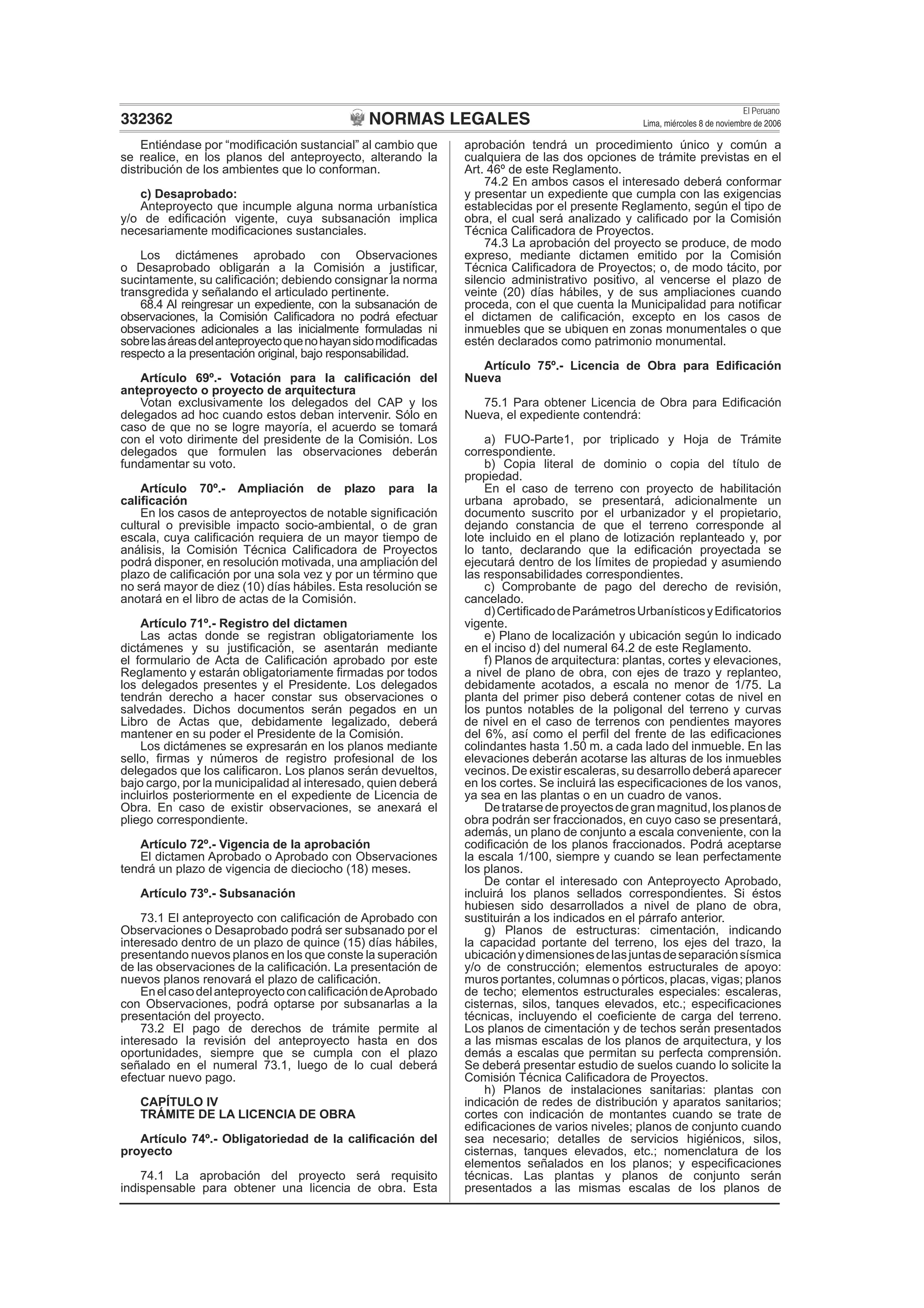 NORMAS LEGALES
El Peruano
Lima, miércoles 8 de noviembre de 2006332362
Entiéndase por “modiﬁcación sustancial” al cambio que
se realice, en los planos del anteproyecto, alterando la
distribución de los ambientes que lo conforman.
c) Desaprobado:
Anteproyecto que incumple alguna norma urbanística
y/o de ediﬁcación vigente, cuya subsanación implica
necesariamente modiﬁcaciones sustanciales.
Los dictámenes aprobado con Observaciones
o Desaprobado obligarán a la Comisión a justiﬁcar,
sucintamente, su caliﬁcación; debiendo consignar la norma
transgredida y señalando el articulado pertinente.
68.4 Al reingresar un expediente, con la subsanación de
observaciones, la Comisión Caliﬁcadora no podrá efectuar
observaciones adicionales a las inicialmente formuladas ni
sobrelasáreasdelanteproyectoquenohayansidomodiﬁcadas
respecto a la presentación original, bajo responsabilidad.
Artículo 69º.- Votación para la caliﬁcación del
anteproyecto o proyecto de arquitectura
Votan exclusivamente los delegados del CAP y los
delegados ad hoc cuando estos deban intervenir. Sólo en
caso de que no se logre mayoría, el acuerdo se tomará
con el voto dirimente del presidente de la Comisión. Los
delegados que formulen las observaciones deberán
fundamentar su voto.
Artículo 70º.- Ampliación de plazo para la
caliﬁcación
En los casos de anteproyectos de notable signiﬁcación
cultural o previsible impacto socio-ambiental, o de gran
escala, cuya caliﬁcación requiera de un mayor tiempo de
análisis, la Comisión Técnica Caliﬁcadora de Proyectos
podrá disponer, en resolución motivada, una ampliación del
plazo de caliﬁcación por una sola vez y por un término que
no será mayor de diez (10) días hábiles. Esta resolución se
anotará en el libro de actas de la Comisión.
Artículo 71º.- Registro del dictamen
Las actas donde se registran obligatoriamente los
dictámenes y su justiﬁcación, se asentarán mediante
el formulario de Acta de Caliﬁcación aprobado por este
Reglamento y estarán obligatoriamente ﬁrmadas por todos
los delegados presentes y el Presidente. Los delegados
tendrán derecho a hacer constar sus observaciones o
salvedades. Dichos documentos serán pegados en un
Libro de Actas que, debidamente legalizado, deberá
mantener en su poder el Presidente de la Comisión.
Los dictámenes se expresarán en los planos mediante
sello, ﬁrmas y números de registro profesional de los
delegados que los caliﬁcaron. Los planos serán devueltos,
bajo cargo, por la municipalidad al interesado, quien deberá
incluirlos posteriormente en el expediente de Licencia de
Obra. En caso de existir observaciones, se anexará el
pliego correspondiente.
Artículo 72º.- Vigencia de la aprobación
El dictamen Aprobado o Aprobado con Observaciones
tendrá un plazo de vigencia de dieciocho (18) meses.
Artículo 73º.- Subsanación
73.1 El anteproyecto con caliﬁcación de Aprobado con
Observaciones o Desaprobado podrá ser subsanado por el
interesado dentro de un plazo de quince (15) días hábiles,
presentando nuevos planos en los que conste la superación
de las observaciones de la caliﬁcación. La presentación de
nuevos planos renovará el plazo de caliﬁcación.
EnelcasodelanteproyectoconcaliﬁcacióndeAprobado
con Observaciones, podrá optarse por subsanarlas a la
presentación del proyecto.
73.2 El pago de derechos de trámite permite al
interesado la revisión del anteproyecto hasta en dos
oportunidades, siempre que se cumpla con el plazo
señalado en el numeral 73.1, luego de lo cual deberá
efectuar nuevo pago.
CAPÍTULO IV
TRÁMITE DE LA LICENCIA DE OBRA
Artículo 74º.- Obligatoriedad de la caliﬁcación del
proyecto
74.1 La aprobación del proyecto será requisito
indispensable para obtener una licencia de obra. Esta
aprobación tendrá un procedimiento único y común a
cualquiera de las dos opciones de trámite previstas en el
Art. 46º de este Reglamento.
74.2 En ambos casos el interesado deberá conformar
y presentar un expediente que cumpla con las exigencias
establecidas por el presente Reglamento, según el tipo de
obra, el cual será analizado y caliﬁcado por la Comisión
Técnica Caliﬁcadora de Proyectos.
74.3 La aprobación del proyecto se produce, de modo
expreso, mediante dictamen emitido por la Comisión
Técnica Caliﬁcadora de Proyectos; o, de modo tácito, por
silencio administrativo positivo, al vencerse el plazo de
veinte (20) días hábiles, y de sus ampliaciones cuando
proceda, con el que cuenta la Municipalidad para notiﬁcar
el dictamen de caliﬁcación, excepto en los casos de
inmuebles que se ubiquen en zonas monumentales o que
estén declarados como patrimonio monumental.
Artículo 75º.- Licencia de Obra para Ediﬁcación
Nueva
75.1 Para obtener Licencia de Obra para Ediﬁcación
Nueva, el expediente contendrá:
a) FUO-Parte1, por triplicado y Hoja de Trámite
correspondiente.
b) Copia literal de dominio o copia del título de
propiedad.
En el caso de terreno con proyecto de habilitación
urbana aprobado, se presentará, adicionalmente un
documento suscrito por el urbanizador y el propietario,
dejando constancia de que el terreno corresponde al
lote incluido en el plano de lotización replanteado y, por
lo tanto, declarando que la ediﬁcación proyectada se
ejecutará dentro de los límites de propiedad y asumiendo
las responsabilidades correspondientes.
c) Comprobante de pago del derecho de revisión,
cancelado.
d)CertiﬁcadodeParámetrosUrbanísticosyEdiﬁcatorios
vigente.
e) Plano de localización y ubicación según lo indicado
en el inciso d) del numeral 64.2 de este Reglamento.
f) Planos de arquitectura: plantas, cortes y elevaciones,
a nivel de plano de obra, con ejes de trazo y replanteo,
debidamente acotados, a escala no menor de 1/75. La
planta del primer piso deberá contener cotas de nivel en
los puntos notables de la poligonal del terreno y curvas
de nivel en el caso de terrenos con pendientes mayores
del 6%, así como el perﬁl del frente de las ediﬁcaciones
colindantes hasta 1.50 m. a cada lado del inmueble. En las
elevaciones deberán acotarse las alturas de los inmuebles
vecinos. De existir escaleras, su desarrollo deberá aparecer
en los cortes. Se incluirá las especiﬁcaciones de los vanos,
ya sea en las plantas o en un cuadro de vanos.
Detratarsedeproyectosdegranmagnitud,losplanosde
obra podrán ser fraccionados, en cuyo caso se presentará,
además, un plano de conjunto a escala conveniente, con la
codiﬁcación de los planos fraccionados. Podrá aceptarse
la escala 1/100, siempre y cuando se lean perfectamente
los planos.
De contar el interesado con Anteproyecto Aprobado,
incluirá los planos sellados correspondientes. Si éstos
hubiesen sido desarrollados a nivel de plano de obra,
sustituirán a los indicados en el párrafo anterior.
g) Planos de estructuras: cimentación, indicando
la capacidad portante del terreno, los ejes del trazo, la
ubicaciónydimensionesdelasjuntasdeseparaciónsísmica
y/o de construcción; elementos estructurales de apoyo:
muros portantes, columnas o pórticos, placas, vigas; planos
de techo; elementos estructurales especiales: escaleras,
cisternas, silos, tanques elevados, etc.; especiﬁcaciones
técnicas, incluyendo el coeﬁciente de carga del terreno.
Los planos de cimentación y de techos serán presentados
a las mismas escalas de los planos de arquitectura, y los
demás a escalas que permitan su perfecta comprensión.
Se deberá presentar estudio de suelos cuando lo solicite la
Comisión Técnica Caliﬁcadora de Proyectos.
h) Planos de instalaciones sanitarias: plantas con
indicación de redes de distribución y aparatos sanitarios;
cortes con indicación de montantes cuando se trate de
ediﬁcaciones de varios niveles; planos de conjunto cuando
sea necesario; detalles de servicios higiénicos, silos,
cisternas, tanques elevados, etc.; nomenclatura de los
elementos señalados en los planos; y especiﬁcaciones
técnicas. Las plantas y planos de conjunto serán
presentados a las mismas escalas de los planos de
 