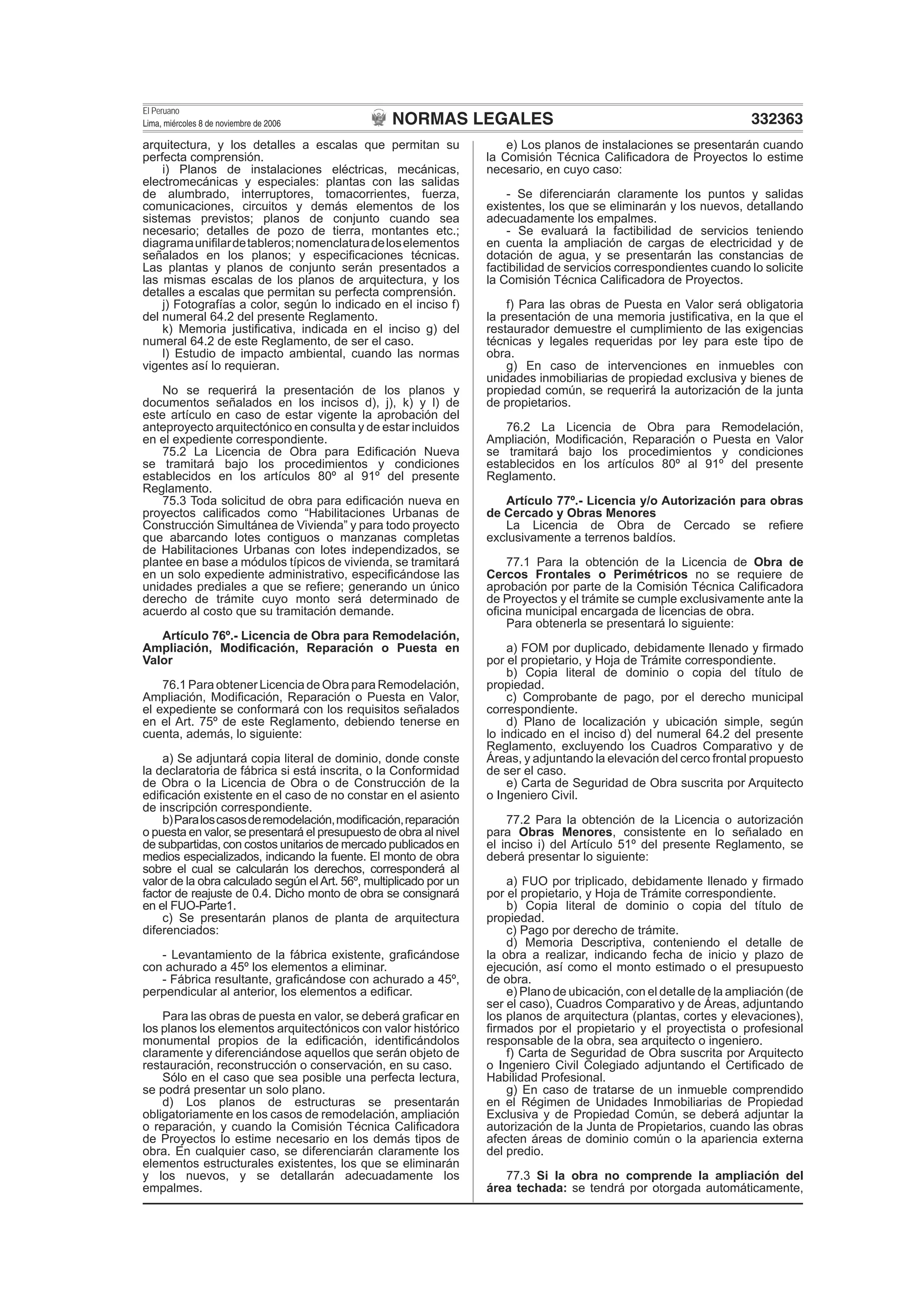 NORMAS LEGALES
El Peruano
Lima, miércoles 8 de noviembre de 2006 332363
arquitectura, y los detalles a escalas que permitan su
perfecta comprensión.
i) Planos de instalaciones eléctricas, mecánicas,
electromecánicas y especiales: plantas con las salidas
de alumbrado, interruptores, tomacorrientes, fuerza,
comunicaciones, circuitos y demás elementos de los
sistemas previstos; planos de conjunto cuando sea
necesario; detalles de pozo de tierra, montantes etc.;
diagramauniﬁlardetableros;nomenclaturadeloselementos
señalados en los planos; y especiﬁcaciones técnicas.
Las plantas y planos de conjunto serán presentados a
las mismas escalas de los planos de arquitectura, y los
detalles a escalas que permitan su perfecta comprensión.
j) Fotografías a color, según lo indicado en el inciso f)
del numeral 64.2 del presente Reglamento.
k) Memoria justiﬁcativa, indicada en el inciso g) del
numeral 64.2 de este Reglamento, de ser el caso.
l) Estudio de impacto ambiental, cuando las normas
vigentes así lo requieran.
No se requerirá la presentación de los planos y
documentos señalados en los incisos d), j), k) y l) de
este artículo en caso de estar vigente la aprobación del
anteproyecto arquitectónico en consulta y de estar incluidos
en el expediente correspondiente.
75.2 La Licencia de Obra para Ediﬁcación Nueva
se tramitará bajo los procedimientos y condiciones
establecidos en los artículos 80º al 91º del presente
Reglamento.
75.3 Toda solicitud de obra para ediﬁcación nueva en
proyectos caliﬁcados como “Habilitaciones Urbanas de
Construcción Simultánea de Vivienda” y para todo proyecto
que abarcando lotes contiguos o manzanas completas
de Habilitaciones Urbanas con lotes independizados, se
plantee en base a módulos típicos de vivienda, se tramitará
en un solo expediente administrativo, especiﬁcándose las
unidades prediales a que se reﬁere; generando un único
derecho de trámite cuyo monto será determinado de
acuerdo al costo que su tramitación demande.
Artículo 76º.- Licencia de Obra para Remodelación,
Ampliación, Modiﬁcación, Reparación o Puesta en
Valor
76.1 Para obtener Licencia de Obra para Remodelación,
Ampliación, Modiﬁcación, Reparación o Puesta en Valor,
el expediente se conformará con los requisitos señalados
en el Art. 75º de este Reglamento, debiendo tenerse en
cuenta, además, lo siguiente:
a) Se adjuntará copia literal de dominio, donde conste
la declaratoria de fábrica si está inscrita, o la Conformidad
de Obra o la Licencia de Obra o de Construcción de la
ediﬁcación existente en el caso de no constar en el asiento
de inscripción correspondiente.
b)Paraloscasosderemodelación,modiﬁcación,reparación
o puesta en valor, se presentará el presupuesto de obra al nivel
de subpartidas, con costos unitarios de mercado publicados en
medios especializados, indicando la fuente. El monto de obra
sobre el cual se calcularán los derechos, corresponderá al
valor de la obra calculado según elArt. 56º, multiplicado por un
factor de reajuste de 0.4. Dicho monto de obra se consignará
en el FUO-Parte1.
c) Se presentarán planos de planta de arquitectura
diferenciados:
- Levantamiento de la fábrica existente, graﬁcándose
con achurado a 45º los elementos a eliminar.
- Fábrica resultante, graﬁcándose con achurado a 45º,
perpendicular al anterior, los elementos a ediﬁcar.
Para las obras de puesta en valor, se deberá graﬁcar en
los planos los elementos arquitectónicos con valor histórico
monumental propios de la ediﬁcación, identiﬁcándolos
claramente y diferenciándose aquellos que serán objeto de
restauración, reconstrucción o conservación, en su caso.
Sólo en el caso que sea posible una perfecta lectura,
se podrá presentar un solo plano.
d) Los planos de estructuras se presentarán
obligatoriamente en los casos de remodelación, ampliación
o reparación, y cuando la Comisión Técnica Caliﬁcadora
de Proyectos lo estime necesario en los demás tipos de
obra. En cualquier caso, se diferenciarán claramente los
elementos estructurales existentes, los que se eliminarán
y los nuevos, y se detallarán adecuadamente los
empalmes.
e) Los planos de instalaciones se presentarán cuando
la Comisión Técnica Caliﬁcadora de Proyectos lo estime
necesario, en cuyo caso:
- Se diferenciarán claramente los puntos y salidas
existentes, los que se eliminarán y los nuevos, detallando
adecuadamente los empalmes.
- Se evaluará la factibilidad de servicios teniendo
en cuenta la ampliación de cargas de electricidad y de
dotación de agua, y se presentarán las constancias de
factibilidad de servicios correspondientes cuando lo solicite
la Comisión Técnica Caliﬁcadora de Proyectos.
f) Para las obras de Puesta en Valor será obligatoria
la presentación de una memoria justiﬁcativa, en la que el
restaurador demuestre el cumplimiento de las exigencias
técnicas y legales requeridas por ley para este tipo de
obra.
g) En caso de intervenciones en inmuebles con
unidades inmobiliarias de propiedad exclusiva y bienes de
propiedad común, se requerirá la autorización de la junta
de propietarios.
76.2 La Licencia de Obra para Remodelación,
Ampliación, Modiﬁcación, Reparación o Puesta en Valor
se tramitará bajo los procedimientos y condiciones
establecidos en los artículos 80º al 91º del presente
Reglamento.
Artículo 77º.- Licencia y/o Autorización para obras
de Cercado y Obras Menores
La Licencia de Obra de Cercado se reﬁere
exclusivamente a terrenos baldíos.
77.1 Para la obtención de la Licencia de Obra de
Cercos Frontales o Perimétricos no se requiere de
aprobación por parte de la Comisión Técnica Caliﬁcadora
de Proyectos y el trámite se cumple exclusivamente ante la
oﬁcina municipal encargada de licencias de obra.
Para obtenerla se presentará lo siguiente:
a) FOM por duplicado, debidamente llenado y ﬁrmado
por el propietario, y Hoja de Trámite correspondiente.
b) Copia literal de dominio o copia del título de
propiedad.
c) Comprobante de pago, por el derecho municipal
correspondiente.
d) Plano de localización y ubicación simple, según
lo indicado en el inciso d) del numeral 64.2 del presente
Reglamento, excluyendo los Cuadros Comparativo y de
Áreas, y adjuntando la elevación del cerco frontal propuesto
de ser el caso.
e) Carta de Seguridad de Obra suscrita por Arquitecto
o Ingeniero Civil.
77.2 Para la obtención de la Licencia o autorización
para Obras Menores, consistente en lo señalado en
el inciso i) del Artículo 51º del presente Reglamento, se
deberá presentar lo siguiente:
a) FUO por triplicado, debidamente llenado y ﬁrmado
por el propietario, y Hoja de Trámite correspondiente.
b) Copia literal de dominio o copia del título de
propiedad.
c) Pago por derecho de trámite.
d) Memoria Descriptiva, conteniendo el detalle de
la obra a realizar, indicando fecha de inicio y plazo de
ejecución, así como el monto estimado o el presupuesto
de obra.
e) Plano de ubicación, con el detalle de la ampliación (de
ser el caso), Cuadros Comparativo y de Áreas, adjuntando
los planos de arquitectura (plantas, cortes y elevaciones),
ﬁrmados por el propietario y el proyectista o profesional
responsable de la obra, sea arquitecto o ingeniero.
f) Carta de Seguridad de Obra suscrita por Arquitecto
o Ingeniero Civil Colegiado adjuntando el Certiﬁcado de
Habilidad Profesional.
g) En caso de tratarse de un inmueble comprendido
en el Régimen de Unidades Inmobiliarias de Propiedad
Exclusiva y de Propiedad Común, se deberá adjuntar la
autorización de la Junta de Propietarios, cuando las obras
afecten áreas de dominio común o la apariencia externa
del predio.
77.3 Si la obra no comprende la ampliación del
área techada: se tendrá por otorgada automáticamente,
 