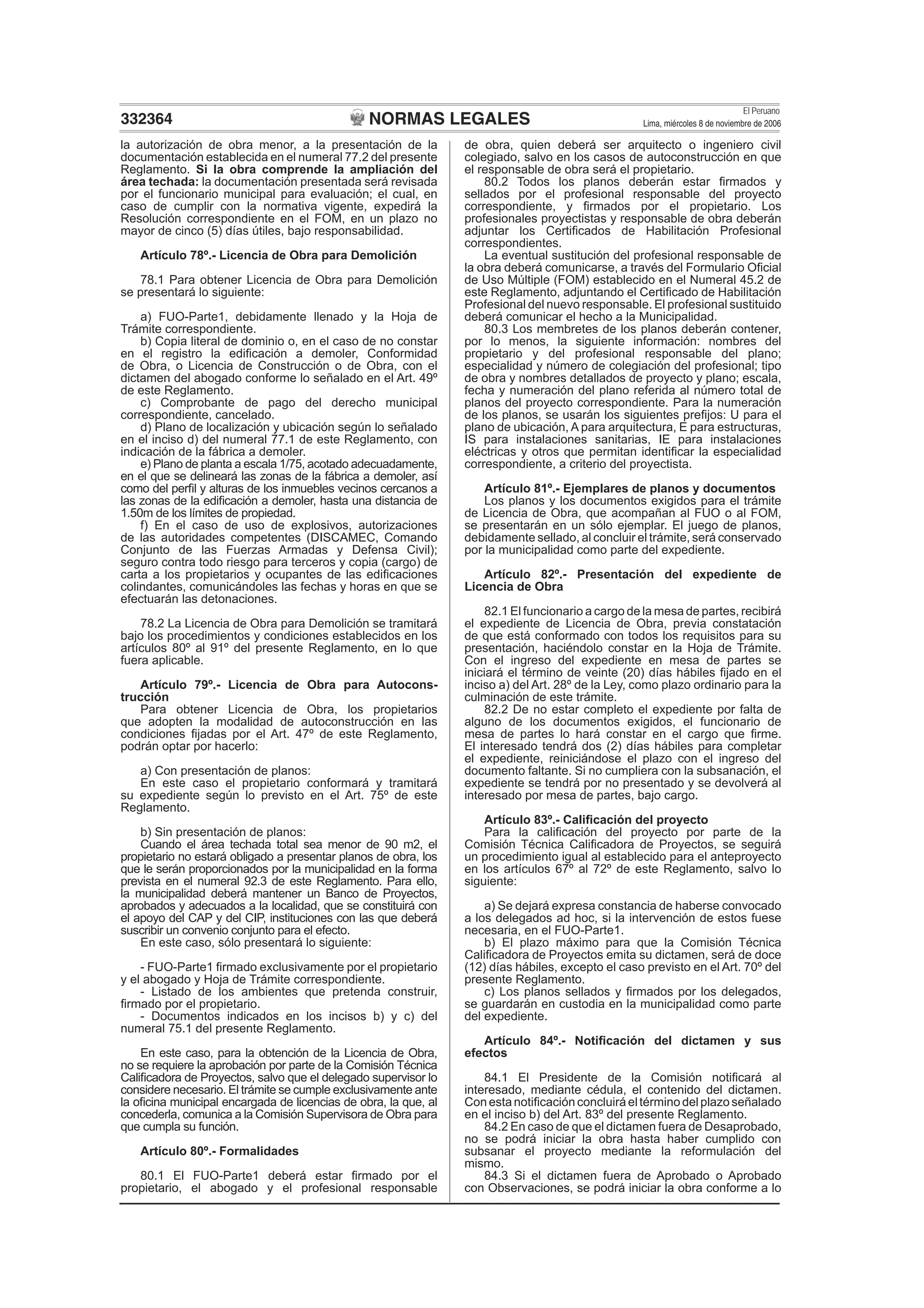 NORMAS LEGALES
El Peruano
Lima, miércoles 8 de noviembre de 2006332364
la autorización de obra menor, a la presentación de la
documentación establecida en el numeral 77.2 del presente
Reglamento. Si la obra comprende la ampliación del
área techada: la documentación presentada será revisada
por el funcionario municipal para evaluación; el cual, en
caso de cumplir con la normativa vigente, expedirá la
Resolución correspondiente en el FOM, en un plazo no
mayor de cinco (5) días útiles, bajo responsabilidad.
Artículo 78º.- Licencia de Obra para Demolición
78.1 Para obtener Licencia de Obra para Demolición
se presentará lo siguiente:
a) FUO-Parte1, debidamente llenado y la Hoja de
Trámite correspondiente.
b) Copia literal de dominio o, en el caso de no constar
en el registro la ediﬁcación a demoler, Conformidad
de Obra, o Licencia de Construcción o de Obra, con el
dictamen del abogado conforme lo señalado en el Art. 49º
de este Reglamento.
c) Comprobante de pago del derecho municipal
correspondiente, cancelado.
d) Plano de localización y ubicación según lo señalado
en el inciso d) del numeral 77.1 de este Reglamento, con
indicación de la fábrica a demoler.
e) Plano de planta a escala 1/75, acotado adecuadamente,
en el que se delineará las zonas de la fábrica a demoler, así
como del perﬁl y alturas de los inmuebles vecinos cercanos a
las zonas de la ediﬁcación a demoler, hasta una distancia de
1.50m de los límites de propiedad.
f) En el caso de uso de explosivos, autorizaciones
de las autoridades competentes (DISCAMEC, Comando
Conjunto de las Fuerzas Armadas y Defensa Civil);
seguro contra todo riesgo para terceros y copia (cargo) de
carta a los propietarios y ocupantes de las ediﬁcaciones
colindantes, comunicándoles las fechas y horas en que se
efectuarán las detonaciones.
78.2 La Licencia de Obra para Demolición se tramitará
bajo los procedimientos y condiciones establecidos en los
artículos 80º al 91º del presente Reglamento, en lo que
fuera aplicable.
Artículo 79º.- Licencia de Obra para Autocons-
trucción
Para obtener Licencia de Obra, los propietarios
que adopten la modalidad de autoconstrucción en las
condiciones ﬁjadas por el Art. 47º de este Reglamento,
podrán optar por hacerlo:
a) Con presentación de planos:
En este caso el propietario conformará y tramitará
su expediente según lo previsto en el Art. 75º de este
Reglamento.
b) Sin presentación de planos:
Cuando el área techada total sea menor de 90 m2, el
propietario no estará obligado a presentar planos de obra, los
que le serán proporcionados por la municipalidad en la forma
prevista en el numeral 92.3 de este Reglamento. Para ello,
la municipalidad deberá mantener un Banco de Proyectos,
aprobados y adecuados a la localidad, que se constituirá con
el apoyo del CAP y del CIP, instituciones con las que deberá
suscribir un convenio conjunto para el efecto.
En este caso, sólo presentará lo siguiente:
- FUO-Parte1 ﬁrmado exclusivamente por el propietario
y el abogado y Hoja de Trámite correspondiente.
- Listado de los ambientes que pretenda construir,
ﬁrmado por el propietario.
- Documentos indicados en los incisos b) y c) del
numeral 75.1 del presente Reglamento.
En este caso, para la obtención de la Licencia de Obra,
no se requiere la aprobación por parte de la Comisión Técnica
Caliﬁcadora de Proyectos, salvo que el delegado supervisor lo
considere necesario. El trámite se cumple exclusivamente ante
la oﬁcina municipal encargada de licencias de obra, la que, al
concederla, comunica a la Comisión Supervisora de Obra para
que cumpla su función.
Artículo 80º.- Formalidades
80.1 El FUO-Parte1 deberá estar ﬁrmado por el
propietario, el abogado y el profesional responsable
de obra, quien deberá ser arquitecto o ingeniero civil
colegiado, salvo en los casos de autoconstrucción en que
el responsable de obra será el propietario.
80.2 Todos los planos deberán estar ﬁrmados y
sellados por el profesional responsable del proyecto
correspondiente, y ﬁrmados por el propietario. Los
profesionales proyectistas y responsable de obra deberán
adjuntar los Certiﬁcados de Habilitación Profesional
correspondientes.
La eventual sustitución del profesional responsable de
la obra deberá comunicarse, a través del Formulario Oﬁcial
de Uso Múltiple (FOM) establecido en el Numeral 45.2 de
este Reglamento, adjuntando el Certiﬁcado de Habilitación
Profesional del nuevo responsable. El profesional sustituido
deberá comunicar el hecho a la Municipalidad.
80.3 Los membretes de los planos deberán contener,
por lo menos, la siguiente información: nombres del
propietario y del profesional responsable del plano;
especialidad y número de colegiación del profesional; tipo
de obra y nombres detallados de proyecto y plano; escala,
fecha y numeración del plano referida al número total de
planos del proyecto correspondiente. Para la numeración
de los planos, se usarán los siguientes preﬁjos: U para el
plano de ubicación, A para arquitectura, E para estructuras,
IS para instalaciones sanitarias, IE para instalaciones
eléctricas y otros que permitan identiﬁcar la especialidad
correspondiente, a criterio del proyectista.
Artículo 81º.- Ejemplares de planos y documentos
Los planos y los documentos exigidos para el trámite
de Licencia de Obra, que acompañan al FUO o al FOM,
se presentarán en un sólo ejemplar. El juego de planos,
debidamente sellado, al concluir el trámite, será conservado
por la municipalidad como parte del expediente.
Artículo 82º.- Presentación del expediente de
Licencia de Obra
82.1 El funcionario a cargo de la mesa de partes, recibirá
el expediente de Licencia de Obra, previa constatación
de que está conformado con todos los requisitos para su
presentación, haciéndolo constar en la Hoja de Trámite.
Con el ingreso del expediente en mesa de partes se
iniciará el término de veinte (20) días hábiles ﬁjado en el
inciso a) del Art. 28º de la Ley, como plazo ordinario para la
culminación de este trámite.
82.2 De no estar completo el expediente por falta de
alguno de los documentos exigidos, el funcionario de
mesa de partes lo hará constar en el cargo que ﬁrme.
El interesado tendrá dos (2) días hábiles para completar
el expediente, reiniciándose el plazo con el ingreso del
documento faltante. Si no cumpliera con la subsanación, el
expediente se tendrá por no presentado y se devolverá al
interesado por mesa de partes, bajo cargo.
Artículo 83º.- Caliﬁcación del proyecto
Para la caliﬁcación del proyecto por parte de la
Comisión Técnica Caliﬁcadora de Proyectos, se seguirá
un procedimiento igual al establecido para el anteproyecto
en los artículos 67º al 72º de este Reglamento, salvo lo
siguiente:
a) Se dejará expresa constancia de haberse convocado
a los delegados ad hoc, si la intervención de estos fuese
necesaria, en el FUO-Parte1.
b) El plazo máximo para que la Comisión Técnica
Caliﬁcadora de Proyectos emita su dictamen, será de doce
(12) días hábiles, excepto el caso previsto en el Art. 70º del
presente Reglamento.
c) Los planos sellados y ﬁrmados por los delegados,
se guardarán en custodia en la municipalidad como parte
del expediente.
Artículo 84º.- Notiﬁcación del dictamen y sus
efectos
84.1 El Presidente de la Comisión notiﬁcará al
interesado, mediante cédula, el contenido del dictamen.
Con esta notiﬁcación concluirá el término del plazo señalado
en el inciso b) del Art. 83º del presente Reglamento.
84.2 En caso de que el dictamen fuera de Desaprobado,
no se podrá iniciar la obra hasta haber cumplido con
subsanar el proyecto mediante la reformulación del
mismo.
84.3 Si el dictamen fuera de Aprobado o Aprobado
con Observaciones, se podrá iniciar la obra conforme a lo
 