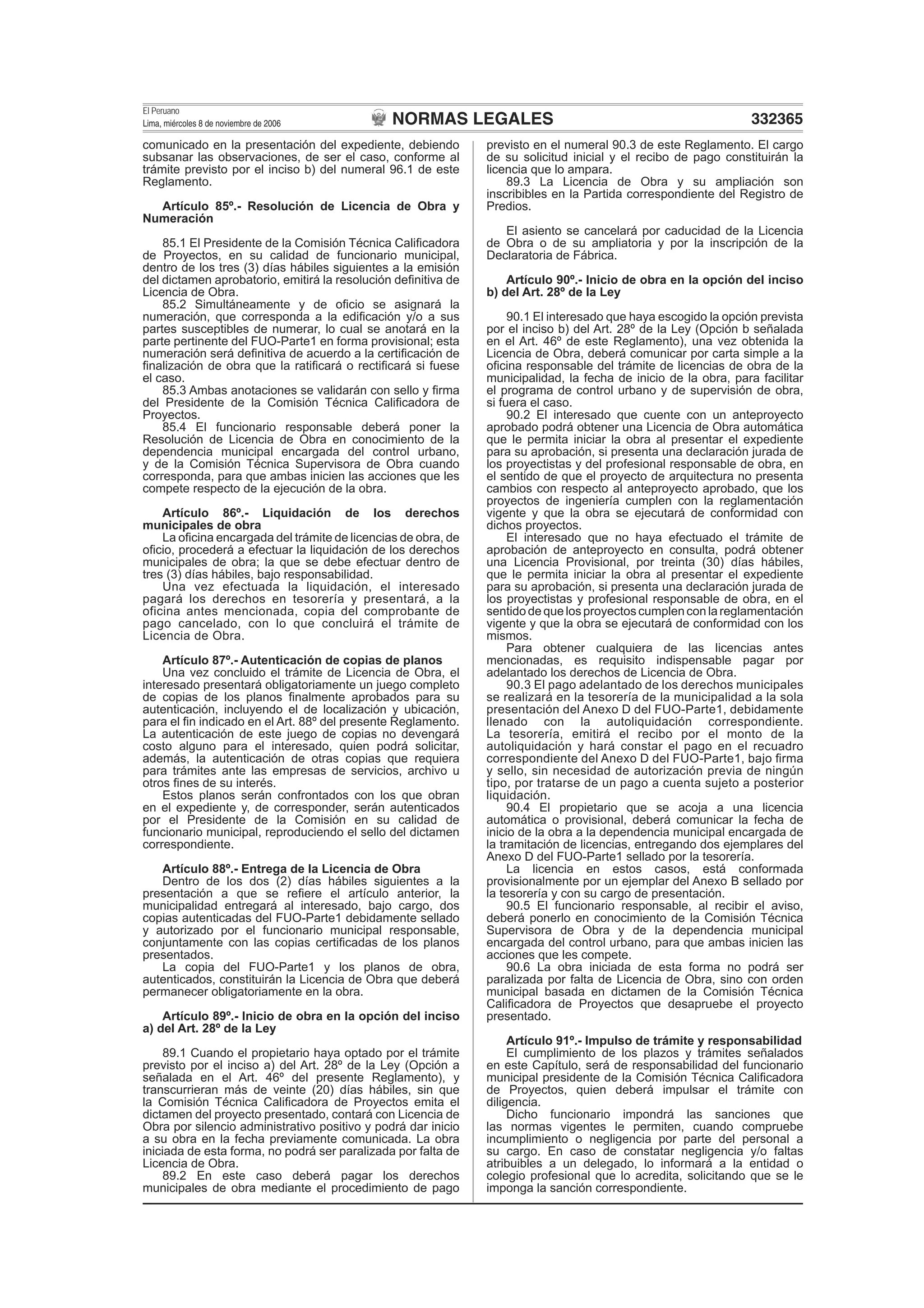 NORMAS LEGALES
El Peruano
Lima, miércoles 8 de noviembre de 2006 332365
comunicado en la presentación del expediente, debiendo
subsanar las observaciones, de ser el caso, conforme al
trámite previsto por el inciso b) del numeral 96.1 de este
Reglamento.
Artículo 85º.- Resolución de Licencia de Obra y
Numeración
85.1 El Presidente de la Comisión Técnica Caliﬁcadora
de Proyectos, en su calidad de funcionario municipal,
dentro de los tres (3) días hábiles siguientes a la emisión
del dictamen aprobatorio, emitirá la resolución deﬁnitiva de
Licencia de Obra.
85.2 Simultáneamente y de oﬁcio se asignará la
numeración, que corresponda a la ediﬁcación y/o a sus
partes susceptibles de numerar, lo cual se anotará en la
parte pertinente del FUO-Parte1 en forma provisional; esta
numeración será deﬁnitiva de acuerdo a la certiﬁcación de
ﬁnalización de obra que la ratiﬁcará o rectiﬁcará si fuese
el caso.
85.3 Ambas anotaciones se validarán con sello y ﬁrma
del Presidente de la Comisión Técnica Caliﬁcadora de
Proyectos.
85.4 El funcionario responsable deberá poner la
Resolución de Licencia de Obra en conocimiento de la
dependencia municipal encargada del control urbano,
y de la Comisión Técnica Supervisora de Obra cuando
corresponda, para que ambas inicien las acciones que les
compete respecto de la ejecución de la obra.
Artículo 86º.- Liquidación de los derechos
municipales de obra
La oﬁcina encargada del trámite de licencias de obra, de
oﬁcio, procederá a efectuar la liquidación de los derechos
municipales de obra; la que se debe efectuar dentro de
tres (3) días hábiles, bajo responsabilidad.
Una vez efectuada la liquidación, el interesado
pagará los derechos en tesorería y presentará, a la
oficina antes mencionada, copia del comprobante de
pago cancelado, con lo que concluirá el trámite de
Licencia de Obra.
Artículo 87º.- Autenticación de copias de planos
Una vez concluido el trámite de Licencia de Obra, el
interesado presentará obligatoriamente un juego completo
de copias de los planos ﬁnalmente aprobados para su
autenticación, incluyendo el de localización y ubicación,
para el ﬁn indicado en el Art. 88º del presente Reglamento.
La autenticación de este juego de copias no devengará
costo alguno para el interesado, quien podrá solicitar,
además, la autenticación de otras copias que requiera
para trámites ante las empresas de servicios, archivo u
otros ﬁnes de su interés.
Estos planos serán confrontados con los que obran
en el expediente y, de corresponder, serán autenticados
por el Presidente de la Comisión en su calidad de
funcionario municipal, reproduciendo el sello del dictamen
correspondiente.
Artículo 88º.- Entrega de la Licencia de Obra
Dentro de los dos (2) días hábiles siguientes a la
presentación a que se reﬁere el artículo anterior, la
municipalidad entregará al interesado, bajo cargo, dos
copias autenticadas del FUO-Parte1 debidamente sellado
y autorizado por el funcionario municipal responsable,
conjuntamente con las copias certiﬁcadas de los planos
presentados.
La copia del FUO-Parte1 y los planos de obra,
autenticados, constituirán la Licencia de Obra que deberá
permanecer obligatoriamente en la obra.
Artículo 89º.- Inicio de obra en la opción del inciso
a) del Art. 28º de la Ley
89.1 Cuando el propietario haya optado por el trámite
previsto por el inciso a) del Art. 28º de la Ley (Opción a
señalada en el Art. 46º del presente Reglamento), y
transcurrieran más de veinte (20) días hábiles, sin que
la Comisión Técnica Caliﬁcadora de Proyectos emita el
dictamen del proyecto presentado, contará con Licencia de
Obra por silencio administrativo positivo y podrá dar inicio
a su obra en la fecha previamente comunicada. La obra
iniciada de esta forma, no podrá ser paralizada por falta de
Licencia de Obra.
89.2 En este caso deberá pagar los derechos
municipales de obra mediante el procedimiento de pago
previsto en el numeral 90.3 de este Reglamento. El cargo
de su solicitud inicial y el recibo de pago constituirán la
licencia que lo ampara.
89.3 La Licencia de Obra y su ampliación son
inscribibles en la Partida correspondiente del Registro de
Predios.
El asiento se cancelará por caducidad de la Licencia
de Obra o de su ampliatoria y por la inscripción de la
Declaratoria de Fábrica.
Artículo 90º.- Inicio de obra en la opción del inciso
b) del Art. 28º de la Ley
90.1 El interesado que haya escogido la opción prevista
por el inciso b) del Art. 28º de la Ley (Opción b señalada
en el Art. 46º de este Reglamento), una vez obtenida la
Licencia de Obra, deberá comunicar por carta simple a la
oﬁcina responsable del trámite de licencias de obra de la
municipalidad, la fecha de inicio de la obra, para facilitar
el programa de control urbano y de supervisión de obra,
si fuera el caso.
90.2 El interesado que cuente con un anteproyecto
aprobado podrá obtener una Licencia de Obra automática
que le permita iniciar la obra al presentar el expediente
para su aprobación, si presenta una declaración jurada de
los proyectistas y del profesional responsable de obra, en
el sentido de que el proyecto de arquitectura no presenta
cambios con respecto al anteproyecto aprobado, que los
proyectos de ingeniería cumplen con la reglamentación
vigente y que la obra se ejecutará de conformidad con
dichos proyectos.
El interesado que no haya efectuado el trámite de
aprobación de anteproyecto en consulta, podrá obtener
una Licencia Provisional, por treinta (30) días hábiles,
que le permita iniciar la obra al presentar el expediente
para su aprobación, si presenta una declaración jurada de
los proyectistas y profesional responsable de obra, en el
sentido de que los proyectos cumplen con la reglamentación
vigente y que la obra se ejecutará de conformidad con los
mismos.
Para obtener cualquiera de las licencias antes
mencionadas, es requisito indispensable pagar por
adelantado los derechos de Licencia de Obra.
90.3 El pago adelantado de los derechos municipales
se realizará en la tesorería de la municipalidad a la sola
presentación del Anexo D del FUO-Parte1, debidamente
llenado con la autoliquidación correspondiente.
La tesorería, emitirá el recibo por el monto de la
autoliquidación y hará constar el pago en el recuadro
correspondiente del Anexo D del FUO-Parte1, bajo ﬁrma
y sello, sin necesidad de autorización previa de ningún
tipo, por tratarse de un pago a cuenta sujeto a posterior
liquidación.
90.4 El propietario que se acoja a una licencia
automática o provisional, deberá comunicar la fecha de
inicio de la obra a la dependencia municipal encargada de
la tramitación de licencias, entregando dos ejemplares del
Anexo D del FUO-Parte1 sellado por la tesorería.
La licencia en estos casos, está conformada
provisionalmente por un ejemplar del Anexo B sellado por
la tesorería y con su cargo de presentación.
90.5 El funcionario responsable, al recibir el aviso,
deberá ponerlo en conocimiento de la Comisión Técnica
Supervisora de Obra y de la dependencia municipal
encargada del control urbano, para que ambas inicien las
acciones que les compete.
90.6 La obra iniciada de esta forma no podrá ser
paralizada por falta de Licencia de Obra, sino con orden
municipal basada en dictamen de la Comisión Técnica
Caliﬁcadora de Proyectos que desapruebe el proyecto
presentado.
Artículo 91º.- Impulso de trámite y responsabilidad
El cumplimiento de los plazos y trámites señalados
en este Capítulo, será de responsabilidad del funcionario
municipal presidente de la Comisión Técnica Caliﬁcadora
de Proyectos, quien deberá impulsar el trámite con
diligencia.
Dicho funcionario impondrá las sanciones que
las normas vigentes le permiten, cuando compruebe
incumplimiento o negligencia por parte del personal a
su cargo. En caso de constatar negligencia y/o faltas
atribuibles a un delegado, lo informará a la entidad o
colegio profesional que lo acredita, solicitando que se le
imponga la sanción correspondiente.
 