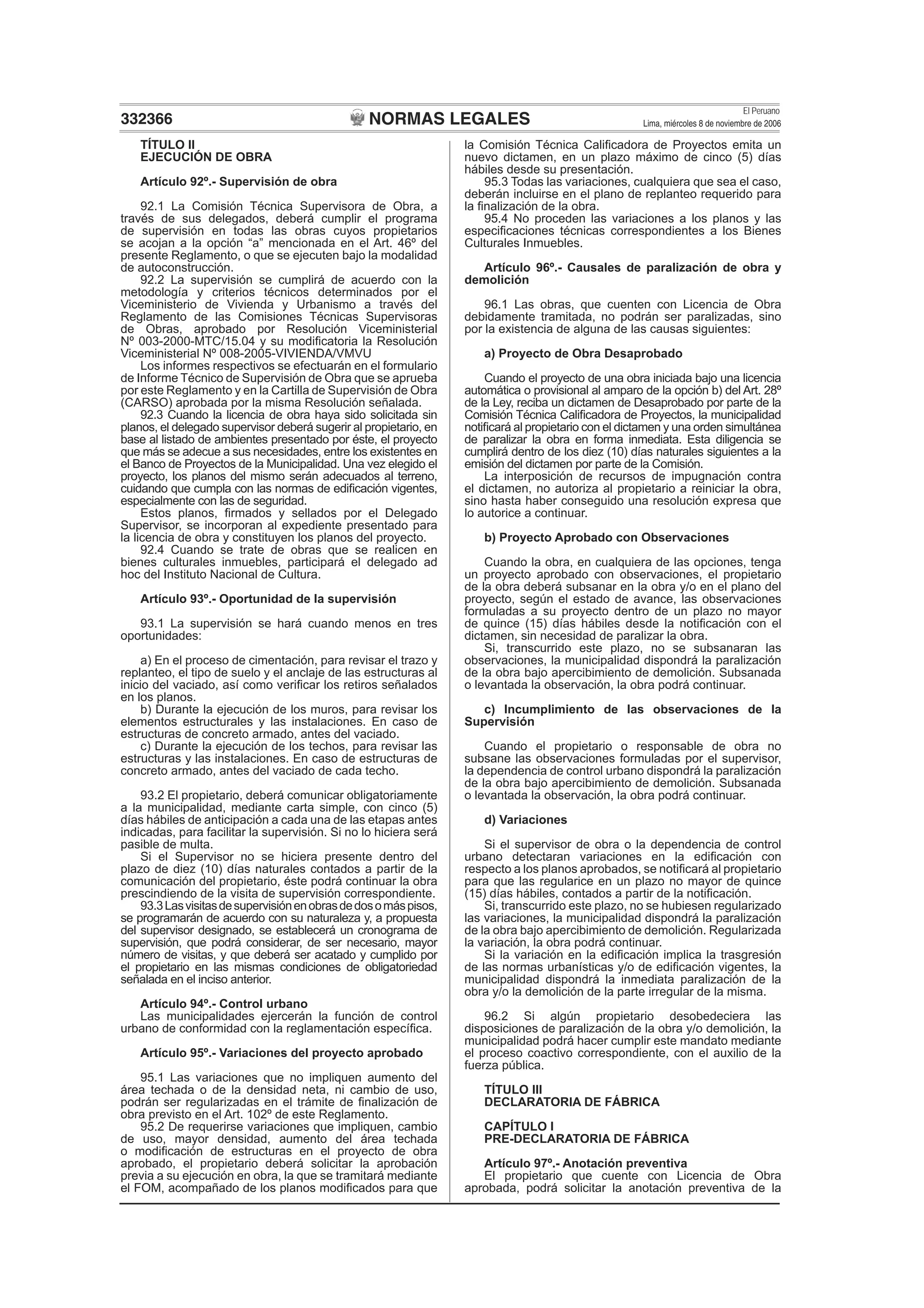 NORMAS LEGALES
El Peruano
Lima, miércoles 8 de noviembre de 2006332366
TÍTULO II
EJECUCIÓN DE OBRA
Artículo 92º.- Supervisión de obra
92.1 La Comisión Técnica Supervisora de Obra, a
través de sus delegados, deberá cumplir el programa
de supervisión en todas las obras cuyos propietarios
se acojan a la opción “a” mencionada en el Art. 46º del
presente Reglamento, o que se ejecuten bajo la modalidad
de autoconstrucción.
92.2 La supervisión se cumplirá de acuerdo con la
metodología y criterios técnicos determinados por el
Viceministerio de Vivienda y Urbanismo a través del
Reglamento de las Comisiones Técnicas Supervisoras
de Obras, aprobado por Resolución Viceministerial
Nº 003-2000-MTC/15.04 y su modiﬁcatoria la Resolución
Viceministerial Nº 008-2005-VIVIENDA/VMVU
Los informes respectivos se efectuarán en el formulario
de Informe Técnico de Supervisión de Obra que se aprueba
por este Reglamento y en la Cartilla de Supervisión de Obra
(CARSO) aprobada por la misma Resolución señalada.
92.3 Cuando la licencia de obra haya sido solicitada sin
planos, el delegado supervisor deberá sugerir al propietario, en
base al listado de ambientes presentado por éste, el proyecto
que más se adecue a sus necesidades, entre los existentes en
el Banco de Proyectos de la Municipalidad. Una vez elegido el
proyecto, los planos del mismo serán adecuados al terreno,
cuidando que cumpla con las normas de ediﬁcación vigentes,
especialmente con las de seguridad.
Estos planos, ﬁrmados y sellados por el Delegado
Supervisor, se incorporan al expediente presentado para
la licencia de obra y constituyen los planos del proyecto.
92.4 Cuando se trate de obras que se realicen en
bienes culturales inmuebles, participará el delegado ad
hoc del Instituto Nacional de Cultura.
Artículo 93º.- Oportunidad de la supervisión
93.1 La supervisión se hará cuando menos en tres
oportunidades:
a) En el proceso de cimentación, para revisar el trazo y
replanteo, el tipo de suelo y el anclaje de las estructuras al
inicio del vaciado, así como veriﬁcar los retiros señalados
en los planos.
b) Durante la ejecución de los muros, para revisar los
elementos estructurales y las instalaciones. En caso de
estructuras de concreto armado, antes del vaciado.
c) Durante la ejecución de los techos, para revisar las
estructuras y las instalaciones. En caso de estructuras de
concreto armado, antes del vaciado de cada techo.
93.2 El propietario, deberá comunicar obligatoriamente
a la municipalidad, mediante carta simple, con cinco (5)
días hábiles de anticipación a cada una de las etapas antes
indicadas, para facilitar la supervisión. Si no lo hiciera será
pasible de multa.
Si el Supervisor no se hiciera presente dentro del
plazo de diez (10) días naturales contados a partir de la
comunicación del propietario, éste podrá continuar la obra
prescindiendo de la visita de supervisión correspondiente.
93.3Lasvisitasdesupervisiónenobrasdedosomáspisos,
se programarán de acuerdo con su naturaleza y, a propuesta
del supervisor designado, se establecerá un cronograma de
supervisión, que podrá considerar, de ser necesario, mayor
número de visitas, y que deberá ser acatado y cumplido por
el propietario en las mismas condiciones de obligatoriedad
señalada en el inciso anterior.
Artículo 94º.- Control urbano
Las municipalidades ejercerán la función de control
urbano de conformidad con la reglamentación especíﬁca.
Artículo 95º.- Variaciones del proyecto aprobado
95.1 Las variaciones que no impliquen aumento del
área techada o de la densidad neta, ni cambio de uso,
podrán ser regularizadas en el trámite de ﬁnalización de
obra previsto en el Art. 102º de este Reglamento.
95.2 De requerirse variaciones que impliquen, cambio
de uso, mayor densidad, aumento del área techada
o modiﬁcación de estructuras en el proyecto de obra
aprobado, el propietario deberá solicitar la aprobación
previa a su ejecución en obra, la que se tramitará mediante
el FOM, acompañado de los planos modiﬁcados para que
la Comisión Técnica Caliﬁcadora de Proyectos emita un
nuevo dictamen, en un plazo máximo de cinco (5) días
hábiles desde su presentación.
95.3 Todas las variaciones, cualquiera que sea el caso,
deberán incluirse en el plano de replanteo requerido para
la ﬁnalización de la obra.
95.4 No proceden las variaciones a los planos y las
especiﬁcaciones técnicas correspondientes a los Bienes
Culturales Inmuebles.
Artículo 96º.- Causales de paralización de obra y
demolición
96.1 Las obras, que cuenten con Licencia de Obra
debidamente tramitada, no podrán ser paralizadas, sino
por la existencia de alguna de las causas siguientes:
a) Proyecto de Obra Desaprobado
Cuando el proyecto de una obra iniciada bajo una licencia
automática o provisional al amparo de la opción b) del Art. 28º
de la Ley, reciba un dictamen de Desaprobado por parte de la
Comisión Técnica Caliﬁcadora de Proyectos, la municipalidad
notiﬁcará al propietario con el dictamen y una orden simultánea
de paralizar la obra en forma inmediata. Esta diligencia se
cumplirá dentro de los diez (10) días naturales siguientes a la
emisión del dictamen por parte de la Comisión.
La interposición de recursos de impugnación contra
el dictamen, no autoriza al propietario a reiniciar la obra,
sino hasta haber conseguido una resolución expresa que
lo autorice a continuar.
b) Proyecto Aprobado con Observaciones
Cuando la obra, en cualquiera de las opciones, tenga
un proyecto aprobado con observaciones, el propietario
de la obra deberá subsanar en la obra y/o en el plano del
proyecto, según el estado de avance, las observaciones
formuladas a su proyecto dentro de un plazo no mayor
de quince (15) días hábiles desde la notiﬁcación con el
dictamen, sin necesidad de paralizar la obra.
Si, transcurrido este plazo, no se subsanaran las
observaciones, la municipalidad dispondrá la paralización
de la obra bajo apercibimiento de demolición. Subsanada
o levantada la observación, la obra podrá continuar.
c) Incumplimiento de las observaciones de la
Supervisión
Cuando el propietario o responsable de obra no
subsane las observaciones formuladas por el supervisor,
la dependencia de control urbano dispondrá la paralización
de la obra bajo apercibimiento de demolición. Subsanada
o levantada la observación, la obra podrá continuar.
d) Variaciones
Si el supervisor de obra o la dependencia de control
urbano detectaran variaciones en la ediﬁcación con
respecto a los planos aprobados, se notiﬁcará al propietario
para que las regularice en un plazo no mayor de quince
(15) días hábiles, contados a partir de la notiﬁcación.
Si, transcurrido este plazo, no se hubiesen regularizado
las variaciones, la municipalidad dispondrá la paralización
de la obra bajo apercibimiento de demolición. Regularizada
la variación, la obra podrá continuar.
Si la variación en la ediﬁcación implica la trasgresión
de las normas urbanísticas y/o de ediﬁcación vigentes, la
municipalidad dispondrá la inmediata paralización de la
obra y/o la demolición de la parte irregular de la misma.
96.2 Si algún propietario desobedeciera las
disposiciones de paralización de la obra y/o demolición, la
municipalidad podrá hacer cumplir este mandato mediante
el proceso coactivo correspondiente, con el auxilio de la
fuerza pública.
TÍTULO III
DECLARATORIA DE FÁBRICA
CAPÍTULO I
PRE-DECLARATORIA DE FÁBRICA
Artículo 97º.- Anotación preventiva
El propietario que cuente con Licencia de Obra
aprobada, podrá solicitar la anotación preventiva de la
 