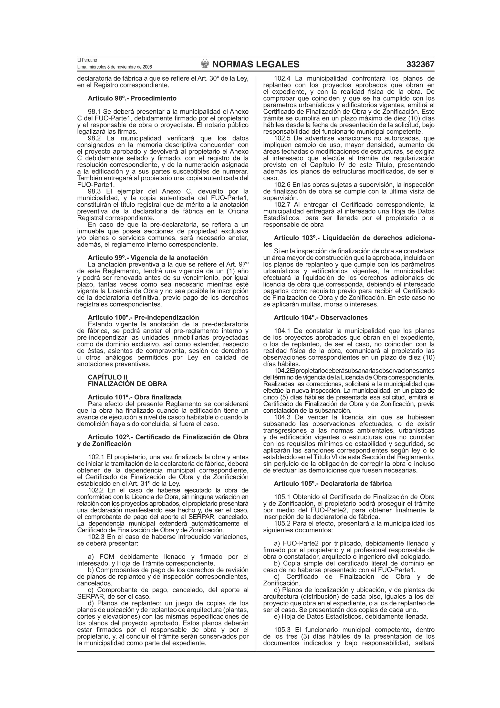 NORMAS LEGALES
El Peruano
Lima, miércoles 8 de noviembre de 2006 332367
declaratoria de fábrica a que se reﬁere el Art. 30º de la Ley,
en el Registro correspondiente.
Artículo 98º.- Procedimiento
98.1 Se deberá presentar a la municipalidad el Anexo
C del FUO-Parte1, debidamente ﬁrmado por el propietario
y el responsable de obra o proyectista. El notario público
legalizará las ﬁrmas.
98.2 La municipalidad veriﬁcará que los datos
consignados en la memoria descriptiva concuerden con
el proyecto aprobado y devolverá al propietario el Anexo
C debidamente sellado y ﬁrmado, con el registro de la
resolución correspondiente, y de la numeración asignada
a la ediﬁcación y a sus partes susceptibles de numerar.
También entregará al propietario una copia autenticada del
FUO-Parte1.
98.3 El ejemplar del Anexo C, devuelto por la
municipalidad, y la copia autenticada del FUO-Parte1,
constituirán el título registral que da mérito a la anotación
preventiva de la declaratoria de fábrica en la Oﬁcina
Registral correspondiente.
En caso de que la pre-declaratoria, se reﬁera a un
inmueble que posea secciones de propiedad exclusiva
y/o bienes o servicios comunes, será necesario anotar,
además, el reglamento interno correspondiente.
Artículo 99º.- Vigencia de la anotación
La anotación preventiva a la que se reﬁere el Art. 97º
de este Reglamento, tendrá una vigencia de un (1) año
y podrá ser renovada antes de su vencimiento, por igual
plazo, tantas veces como sea necesario mientras esté
vigente la Licencia de Obra y no sea posible la inscripción
de la declaratoria deﬁnitiva, previo pago de los derechos
registrales correspondientes.
Artículo 100º.- Pre-Independización
Estando vigente la anotación de la pre-declaratoria
de fábrica, se podrá anotar el pre-reglamento interno y
pre-independizar las unidades inmobiliarias proyectadas
como de dominio exclusivo, así como extender, respecto
de éstas, asientos de compraventa, sesión de derechos
u otros análogos permitidos por Ley en calidad de
anotaciones preventivas.
CAPÍTULO II
FINALIZACIÓN DE OBRA
Artículo 101º.- Obra ﬁnalizada
Para efecto del presente Reglamento se considerará
que la obra ha ﬁnalizado cuando la ediﬁcación tiene un
avance de ejecución a nivel de casco habitable o cuando la
demolición haya sido concluida, si fuera el caso.
Artículo 102º.- Certiﬁcado de Finalización de Obra
y de Zoniﬁcación
102.1 El propietario, una vez ﬁnalizada la obra y antes
de iniciar la tramitación de la declaratoria de fábrica, deberá
obtener de la dependencia municipal correspondiente,
el Certiﬁcado de Finalización de Obra y de Zoniﬁcación
establecido en el Art. 31º de la Ley.
102.2 En el caso de haberse ejecutado la obra de
conformidad con la Licencia de Obra, sin ninguna variación en
relación con los proyectos aprobados, el propietario presentará
una declaración manifestando ese hecho y, de ser el caso,
el comprobante de pago del aporte al SERPAR, cancelado.
La dependencia municipal extenderá automáticamente el
Certiﬁcado de Finalización de Obra y de Zoniﬁcación.
102.3 En el caso de haberse introducido variaciones,
se deberá presentar:
a) FOM debidamente llenado y ﬁrmado por el
interesado, y Hoja de Trámite correspondiente.
b) Comprobantes de pago de los derechos de revisión
de planos de replanteo y de inspección correspondientes,
cancelados.
c) Comprobante de pago, cancelado, del aporte al
SERPAR, de ser el caso.
d) Planos de replanteo: un juego de copias de los
planos de ubicación y de replanteo de arquitectura (plantas,
cortes y elevaciones) con las mismas especiﬁcaciones de
los planos del proyecto aprobado. Estos planos deberán
estar ﬁrmados por el responsable de obra y por el
propietario, y, al concluir el trámite serán conservados por
la municipalidad como parte del expediente.
102.4 La municipalidad confrontará los planos de
replanteo con los proyectos aprobados que obran en
el expediente, y con la realidad física de la obra. De
comprobar que coinciden y que se ha cumplido con los
parámetros urbanísticos y ediﬁcatorios vigentes, emitirá el
Certiﬁcado de Finalización de Obra y de Zoniﬁcación. Este
trámite se cumplirá en un plazo máximo de diez (10) días
hábiles desde la fecha de presentación de la solicitud, bajo
responsabilidad del funcionario municipal competente.
102.5 De advertirse variaciones no autorizadas, que
impliquen cambio de uso, mayor densidad, aumento de
áreas techadas o modiﬁcaciones de estructuras, se exigirá
al interesado que efectúe el trámite de regularización
previsto en el Capítulo IV de este Título, presentando
además los planos de estructuras modiﬁcados, de ser el
caso.
102.6 En las obras sujetas a supervisión, la inspección
de ﬁnalización de obra se cumple con la última visita de
supervisión.
102.7 Al entregar el Certiﬁcado correspondiente, la
municipalidad entregará al interesado una Hoja de Datos
Estadísticos, para ser llenada por el propietario o el
responsable de obra
Artículo 103º.- Liquidación de derechos adiciona-
les
Si en la inspección de ﬁnalización de obra se constatara
un área mayor de construcción que la aprobada, incluida en
los planos de replanteo y que cumple con los parámetros
urbanísticos y ediﬁcatorios vigentes, la municipalidad
efectuará la liquidación de los derechos adicionales de
licencia de obra que corresponda, debiendo el interesado
pagarlos como requisito previo para recibir el Certiﬁcado
de Finalización de Obra y de Zoniﬁcación. En este caso no
se aplicarán multas, moras o intereses.
Artículo 104º.- Observaciones
104.1 De constatar la municipalidad que los planos
de los proyectos aprobados que obran en el expediente,
o los de replanteo, de ser el caso, no coinciden con la
realidad física de la obra, comunicará al propietario las
observaciones correspondientes en un plazo de diez (10)
días hábiles.
104.2Elpropietariodeberásubsanarlasobservacionesantes
del término de vigencia de la Licencia de Obra correspondiente.
Realizadas las correcciones, solicitará a la municipalidad que
efectúe la nueva inspección. La municipalidad, en un plazo de
cinco (5) días hábiles de presentada esa solicitud, emitirá el
Certiﬁcado de Finalización de Obra y de Zoniﬁcación, previa
constatación de la subsanación.
104.3 De vencer la licencia sin que se hubiesen
subsanado las observaciones efectuadas, o de existir
transgresiones a las normas ambientales, urbanísticas
y de ediﬁcación vigentes o estructuras que no cumplan
con los requisitos mínimos de estabilidad y seguridad, se
aplicarán las sanciones correspondientes según ley o lo
establecido en el Título VI de esta Sección del Reglamento,
sin perjuicio de la obligación de corregir la obra e incluso
de efectuar las demoliciones que fuesen necesarias.
Artículo 105º.- Declaratoria de fábrica
105.1 Obtenido el Certiﬁcado de Finalización de Obra
y de Zoniﬁcación, el propietario podrá proseguir el trámite
por medio del FUO-Parte2, para obtener ﬁnalmente la
inscripción de la declaratoria de fábrica.
105.2 Para el efecto, presentará a la municipalidad los
siguientes documentos:
a) FUO-Parte2 por triplicado, debidamente llenado y
ﬁrmado por el propietario y el profesional responsable de
obra o constatador, arquitecto o ingeniero civil colegiado.
b) Copia simple del certiﬁcado literal de dominio en
caso de no haberse presentado con el FUO-Parte1.
c) Certiﬁcado de Finalización de Obra y de
Zoniﬁcación.
d) Planos de localización y ubicación, y de plantas de
arquitectura (distribución) de cada piso, iguales a los del
proyecto que obra en el expediente, o a los de replanteo de
ser el caso. Se presentarán dos copias de cada uno.
e) Hoja de Datos Estadísticos, debidamente llenada.
105.3 El funcionario municipal competente, dentro
de los tres (3) días hábiles de la presentación de los
documentos indicados y bajo responsabilidad, sellará
 