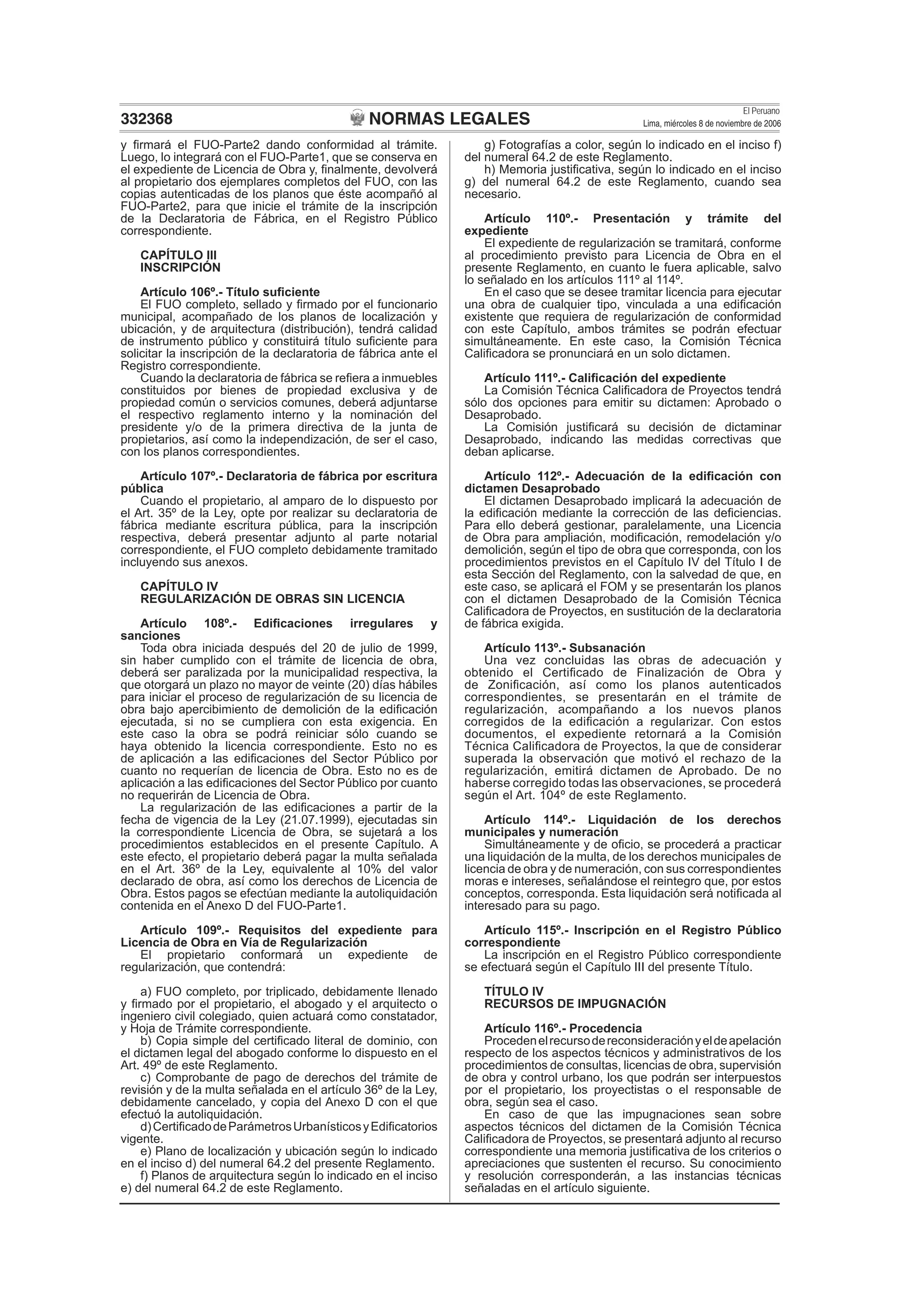NORMAS LEGALES
El Peruano
Lima, miércoles 8 de noviembre de 2006332368
y ﬁrmará el FUO-Parte2 dando conformidad al trámite.
Luego, lo integrará con el FUO-Parte1, que se conserva en
el expediente de Licencia de Obra y, ﬁnalmente, devolverá
al propietario dos ejemplares completos del FUO, con las
copias autenticadas de los planos que éste acompañó al
FUO-Parte2, para que inicie el trámite de la inscripción
de la Declaratoria de Fábrica, en el Registro Público
correspondiente.
CAPÍTULO III
INSCRIPCIÓN
Artículo 106º.- Título suﬁciente
El FUO completo, sellado y ﬁrmado por el funcionario
municipal, acompañado de los planos de localización y
ubicación, y de arquitectura (distribución), tendrá calidad
de instrumento público y constituirá título suﬁciente para
solicitar la inscripción de la declaratoria de fábrica ante el
Registro correspondiente.
Cuando la declaratoria de fábrica se reﬁera a inmuebles
constituidos por bienes de propiedad exclusiva y de
propiedad común o servicios comunes, deberá adjuntarse
el respectivo reglamento interno y la nominación del
presidente y/o de la primera directiva de la junta de
propietarios, así como la independización, de ser el caso,
con los planos correspondientes.
Artículo 107º.- Declaratoria de fábrica por escritura
pública
Cuando el propietario, al amparo de lo dispuesto por
el Art. 35º de la Ley, opte por realizar su declaratoria de
fábrica mediante escritura pública, para la inscripción
respectiva, deberá presentar adjunto al parte notarial
correspondiente, el FUO completo debidamente tramitado
incluyendo sus anexos.
CAPÍTULO IV
REGULARIZACIÓN DE OBRAS SIN LICENCIA
Artículo 108º.- Ediﬁcaciones irregulares y
sanciones
Toda obra iniciada después del 20 de julio de 1999,
sin haber cumplido con el trámite de licencia de obra,
deberá ser paralizada por la municipalidad respectiva, la
que otorgará un plazo no mayor de veinte (20) días hábiles
para iniciar el proceso de regularización de su licencia de
obra bajo apercibimiento de demolición de la ediﬁcación
ejecutada, si no se cumpliera con esta exigencia. En
este caso la obra se podrá reiniciar sólo cuando se
haya obtenido la licencia correspondiente. Esto no es
de aplicación a las ediﬁcaciones del Sector Público por
cuanto no requerían de licencia de Obra. Esto no es de
aplicación a las ediﬁcaciones del Sector Público por cuanto
no requerirán de Licencia de Obra.
La regularización de las ediﬁcaciones a partir de la
fecha de vigencia de la Ley (21.07.1999), ejecutadas sin
la correspondiente Licencia de Obra, se sujetará a los
procedimientos establecidos en el presente Capítulo. A
este efecto, el propietario deberá pagar la multa señalada
en el Art. 36º de la Ley, equivalente al 10% del valor
declarado de obra, así como los derechos de Licencia de
Obra. Estos pagos se efectúan mediante la autoliquidación
contenida en el Anexo D del FUO-Parte1.
Artículo 109º.- Requisitos del expediente para
Licencia de Obra en Vía de Regularización
El propietario conformará un expediente de
regularización, que contendrá:
a) FUO completo, por triplicado, debidamente llenado
y ﬁrmado por el propietario, el abogado y el arquitecto o
ingeniero civil colegiado, quien actuará como constatador,
y Hoja de Trámite correspondiente.
b) Copia simple del certiﬁcado literal de dominio, con
el dictamen legal del abogado conforme lo dispuesto en el
Art. 49º de este Reglamento.
c) Comprobante de pago de derechos del trámite de
revisión y de la multa señalada en el artículo 36º de la Ley,
debidamente cancelado, y copia del Anexo D con el que
efectuó la autoliquidación.
d)CertiﬁcadodeParámetrosUrbanísticosyEdiﬁcatorios
vigente.
e) Plano de localización y ubicación según lo indicado
en el inciso d) del numeral 64.2 del presente Reglamento.
f) Planos de arquitectura según lo indicado en el inciso
e) del numeral 64.2 de este Reglamento.
g) Fotografías a color, según lo indicado en el inciso f)
del numeral 64.2 de este Reglamento.
h) Memoria justiﬁcativa, según lo indicado en el inciso
g) del numeral 64.2 de este Reglamento, cuando sea
necesario.
Artículo 110º.- Presentación y trámite del
expediente
El expediente de regularización se tramitará, conforme
al procedimiento previsto para Licencia de Obra en el
presente Reglamento, en cuanto le fuera aplicable, salvo
lo señalado en los artículos 111º al 114º.
En el caso que se desee tramitar licencia para ejecutar
una obra de cualquier tipo, vinculada a una ediﬁcación
existente que requiera de regularización de conformidad
con este Capítulo, ambos trámites se podrán efectuar
simultáneamente. En este caso, la Comisión Técnica
Caliﬁcadora se pronunciará en un solo dictamen.
Artículo 111º.- Caliﬁcación del expediente
La Comisión Técnica Caliﬁcadora de Proyectos tendrá
sólo dos opciones para emitir su dictamen: Aprobado o
Desaprobado.
La Comisión justiﬁcará su decisión de dictaminar
Desaprobado, indicando las medidas correctivas que
deban aplicarse.
Artículo 112º.- Adecuación de la ediﬁcación con
dictamen Desaprobado
El dictamen Desaprobado implicará la adecuación de
la ediﬁcación mediante la corrección de las deﬁciencias.
Para ello deberá gestionar, paralelamente, una Licencia
de Obra para ampliación, modiﬁcación, remodelación y/o
demolición, según el tipo de obra que corresponda, con los
procedimientos previstos en el Capítulo IV del Título I de
esta Sección del Reglamento, con la salvedad de que, en
este caso, se aplicará el FOM y se presentarán los planos
con el dictamen Desaprobado de la Comisión Técnica
Caliﬁcadora de Proyectos, en sustitución de la declaratoria
de fábrica exigida.
Artículo 113º.- Subsanación
Una vez concluidas las obras de adecuación y
obtenido el Certiﬁcado de Finalización de Obra y
de Zoniﬁcación, así como los planos autenticados
correspondientes, se presentarán en el trámite de
regularización, acompañando a los nuevos planos
corregidos de la ediﬁcación a regularizar. Con estos
documentos, el expediente retornará a la Comisión
Técnica Caliﬁcadora de Proyectos, la que de considerar
superada la observación que motivó el rechazo de la
regularización, emitirá dictamen de Aprobado. De no
haberse corregido todas las observaciones, se procederá
según el Art. 104º de este Reglamento.
Artículo 114º.- Liquidación de los derechos
municipales y numeración
Simultáneamente y de oﬁcio, se procederá a practicar
una liquidación de la multa, de los derechos municipales de
licencia de obra y de numeración, con sus correspondientes
moras e intereses, señalándose el reintegro que, por estos
conceptos, corresponda. Esta liquidación será notiﬁcada al
interesado para su pago.
Artículo 115º.- Inscripción en el Registro Público
correspondiente
La inscripción en el Registro Público correspondiente
se efectuará según el Capítulo III del presente Título.
TÍTULO IV
RECURSOS DE IMPUGNACIÓN
Artículo 116º.- Procedencia
Procedenelrecursodereconsideraciónyeldeapelación
respecto de los aspectos técnicos y administrativos de los
procedimientos de consultas, licencias de obra, supervisión
de obra y control urbano, los que podrán ser interpuestos
por el propietario, los proyectistas o el responsable de
obra, según sea el caso.
En caso de que las impugnaciones sean sobre
aspectos técnicos del dictamen de la Comisión Técnica
Caliﬁcadora de Proyectos, se presentará adjunto al recurso
correspondiente una memoria justiﬁcativa de los criterios o
apreciaciones que sustenten el recurso. Su conocimiento
y resolución corresponderán, a las instancias técnicas
señaladas en el artículo siguiente.
 