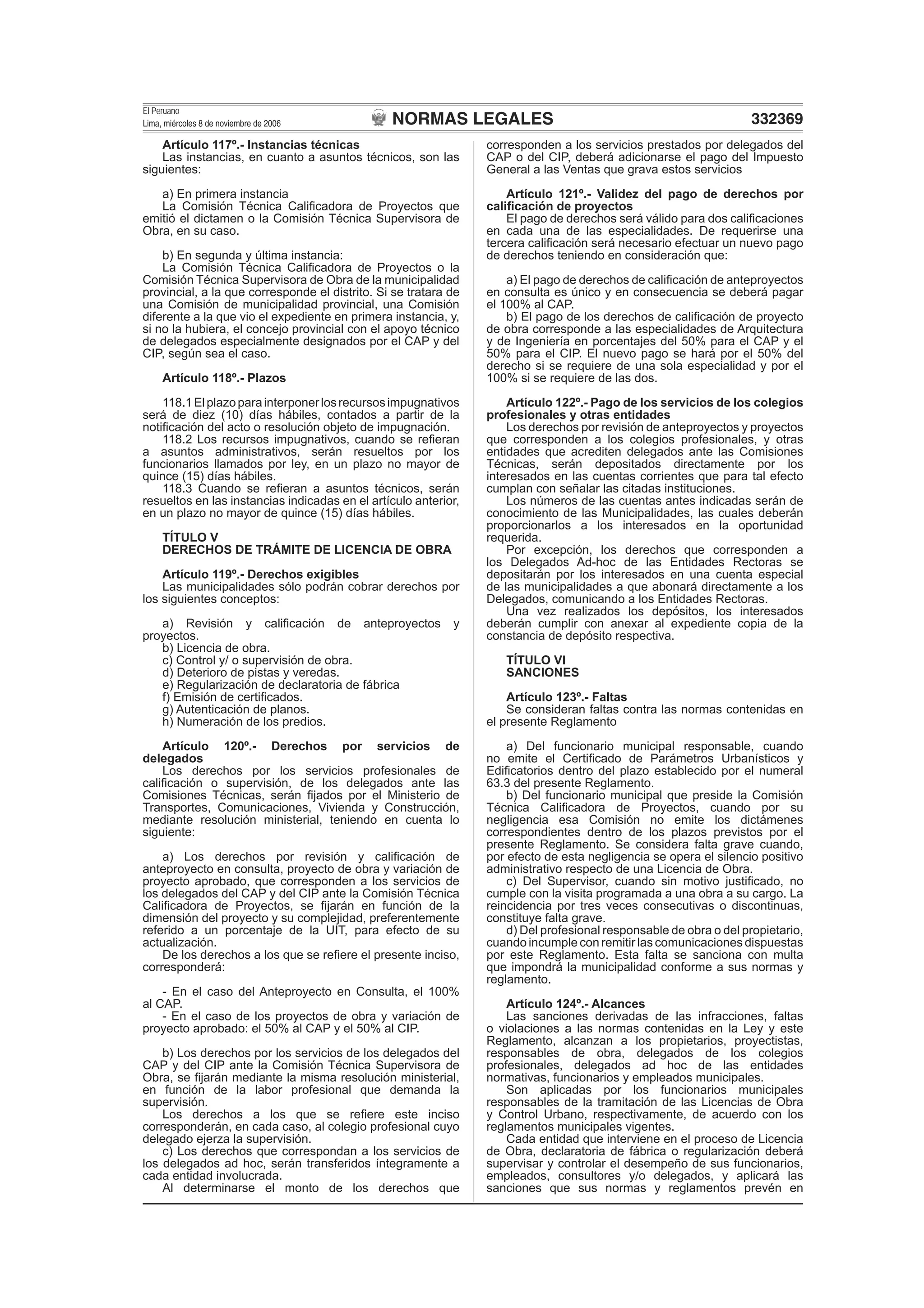 NORMAS LEGALES
El Peruano
Lima, miércoles 8 de noviembre de 2006 332369
Artículo 117º.- Instancias técnicas
Las instancias, en cuanto a asuntos técnicos, son las
siguientes:
a) En primera instancia
La Comisión Técnica Caliﬁcadora de Proyectos que
emitió el dictamen o la Comisión Técnica Supervisora de
Obra, en su caso.
b) En segunda y última instancia:
La Comisión Técnica Caliﬁcadora de Proyectos o la
Comisión Técnica Supervisora de Obra de la municipalidad
provincial, a la que corresponde el distrito. Si se tratara de
una Comisión de municipalidad provincial, una Comisión
diferente a la que vio el expediente en primera instancia, y,
si no la hubiera, el concejo provincial con el apoyo técnico
de delegados especialmente designados por el CAP y del
CIP, según sea el caso.
Artículo 118º.- Plazos
118.1Elplazoparainterponerlosrecursosimpugnativos
será de diez (10) días hábiles, contados a partir de la
notiﬁcación del acto o resolución objeto de impugnación.
118.2 Los recursos impugnativos, cuando se reﬁeran
a asuntos administrativos, serán resueltos por los
funcionarios llamados por ley, en un plazo no mayor de
quince (15) días hábiles.
118.3 Cuando se reﬁeran a asuntos técnicos, serán
resueltos en las instancias indicadas en el artículo anterior,
en un plazo no mayor de quince (15) días hábiles.
TÍTULO V
DERECHOS DE TRÁMITE DE LICENCIA DE OBRA
Artículo 119º.- Derechos exigibles
Las municipalidades sólo podrán cobrar derechos por
los siguientes conceptos:
a) Revisión y caliﬁcación de anteproyectos y
proyectos.
b) Licencia de obra.
c) Control y/ o supervisión de obra.
d) Deterioro de pistas y veredas.
e) Regularización de declaratoria de fábrica
f) Emisión de certiﬁcados.
g) Autenticación de planos.
h) Numeración de los predios.
Artículo 120º.- Derechos por servicios de
delegados
Los derechos por los servicios profesionales de
caliﬁcación o supervisión, de los delegados ante las
Comisiones Técnicas, serán ﬁjados por el Ministerio de
Transportes, Comunicaciones, Vivienda y Construcción,
mediante resolución ministerial, teniendo en cuenta lo
siguiente:
a) Los derechos por revisión y caliﬁcación de
anteproyecto en consulta, proyecto de obra y variación de
proyecto aprobado, que corresponden a los servicios de
los delegados del CAP y del CIP ante la Comisión Técnica
Caliﬁcadora de Proyectos, se ﬁjarán en función de la
dimensión del proyecto y su complejidad, preferentemente
referido a un porcentaje de la UIT, para efecto de su
actualización.
De los derechos a los que se reﬁere el presente inciso,
corresponderá:
- En el caso del Anteproyecto en Consulta, el 100%
al CAP.
- En el caso de los proyectos de obra y variación de
proyecto aprobado: el 50% al CAP y el 50% al CIP.
b) Los derechos por los servicios de los delegados del
CAP y del CIP ante la Comisión Técnica Supervisora de
Obra, se ﬁjarán mediante la misma resolución ministerial,
en función de la labor profesional que demanda la
supervisión.
Los derechos a los que se reﬁere este inciso
corresponderán, en cada caso, al colegio profesional cuyo
delegado ejerza la supervisión.
c) Los derechos que correspondan a los servicios de
los delegados ad hoc, serán transferidos íntegramente a
cada entidad involucrada.
Al determinarse el monto de los derechos que
corresponden a los servicios prestados por delegados del
CAP o del CIP, deberá adicionarse el pago del Impuesto
General a las Ventas que grava estos servicios
Artículo 121º.- Validez del pago de derechos por
caliﬁcación de proyectos
El pago de derechos será válido para dos caliﬁcaciones
en cada una de las especialidades. De requerirse una
tercera caliﬁcación será necesario efectuar un nuevo pago
de derechos teniendo en consideración que:
a) El pago de derechos de caliﬁcación de anteproyectos
en consulta es único y en consecuencia se deberá pagar
el 100% al CAP.
b) El pago de los derechos de caliﬁcación de proyecto
de obra corresponde a las especialidades de Arquitectura
y de Ingeniería en porcentajes del 50% para el CAP y el
50% para el CIP. El nuevo pago se hará por el 50% del
derecho si se requiere de una sola especialidad y por el
100% si se requiere de las dos.
Artículo 122º.- Pago de los servicios de los colegios
profesionales y otras entidades
Los derechos por revisión de anteproyectos y proyectos
que corresponden a los colegios profesionales, y otras
entidades que acrediten delegados ante las Comisiones
Técnicas, serán depositados directamente por los
interesados en las cuentas corrientes que para tal efecto
cumplan con señalar las citadas instituciones.
Los números de las cuentas antes indicadas serán de
conocimiento de las Municipalidades, las cuales deberán
proporcionarlos a los interesados en la oportunidad
requerida.
Por excepción, los derechos que corresponden a
los Delegados Ad-hoc de las Entidades Rectoras se
depositarán por los interesados en una cuenta especial
de las municipalidades a que abonará directamente a los
Delegados, comunicando a los Entidades Rectoras.
Una vez realizados los depósitos, los interesados
deberán cumplir con anexar al expediente copia de la
constancia de depósito respectiva.
TÍTULO VI
SANCIONES
Artículo 123º.- Faltas
Se consideran faltas contra las normas contenidas en
el presente Reglamento
a) Del funcionario municipal responsable, cuando
no emite el Certiﬁcado de Parámetros Urbanísticos y
Ediﬁcatorios dentro del plazo establecido por el numeral
63.3 del presente Reglamento.
b) Del funcionario municipal que preside la Comisión
Técnica Caliﬁcadora de Proyectos, cuando por su
negligencia esa Comisión no emite los dictámenes
correspondientes dentro de los plazos previstos por el
presente Reglamento. Se considera falta grave cuando,
por efecto de esta negligencia se opera el silencio positivo
administrativo respecto de una Licencia de Obra.
c) Del Supervisor, cuando sin motivo justiﬁcado, no
cumple con la visita programada a una obra a su cargo. La
reincidencia por tres veces consecutivas o discontinuas,
constituye falta grave.
d) Del profesional responsable de obra o del propietario,
cuando incumple con remitir las comunicaciones dispuestas
por este Reglamento. Esta falta se sanciona con multa
que impondrá la municipalidad conforme a sus normas y
reglamento.
Artículo 124º.- Alcances
Las sanciones derivadas de las infracciones, faltas
o violaciones a las normas contenidas en la Ley y este
Reglamento, alcanzan a los propietarios, proyectistas,
responsables de obra, delegados de los colegios
profesionales, delegados ad hoc de las entidades
normativas, funcionarios y empleados municipales.
Son aplicadas por los funcionarios municipales
responsables de la tramitación de las Licencias de Obra
y Control Urbano, respectivamente, de acuerdo con los
reglamentos municipales vigentes.
Cada entidad que interviene en el proceso de Licencia
de Obra, declaratoria de fábrica o regularización deberá
supervisar y controlar el desempeño de sus funcionarios,
empleados, consultores y/o delegados, y aplicará las
sanciones que sus normas y reglamentos prevén en
 