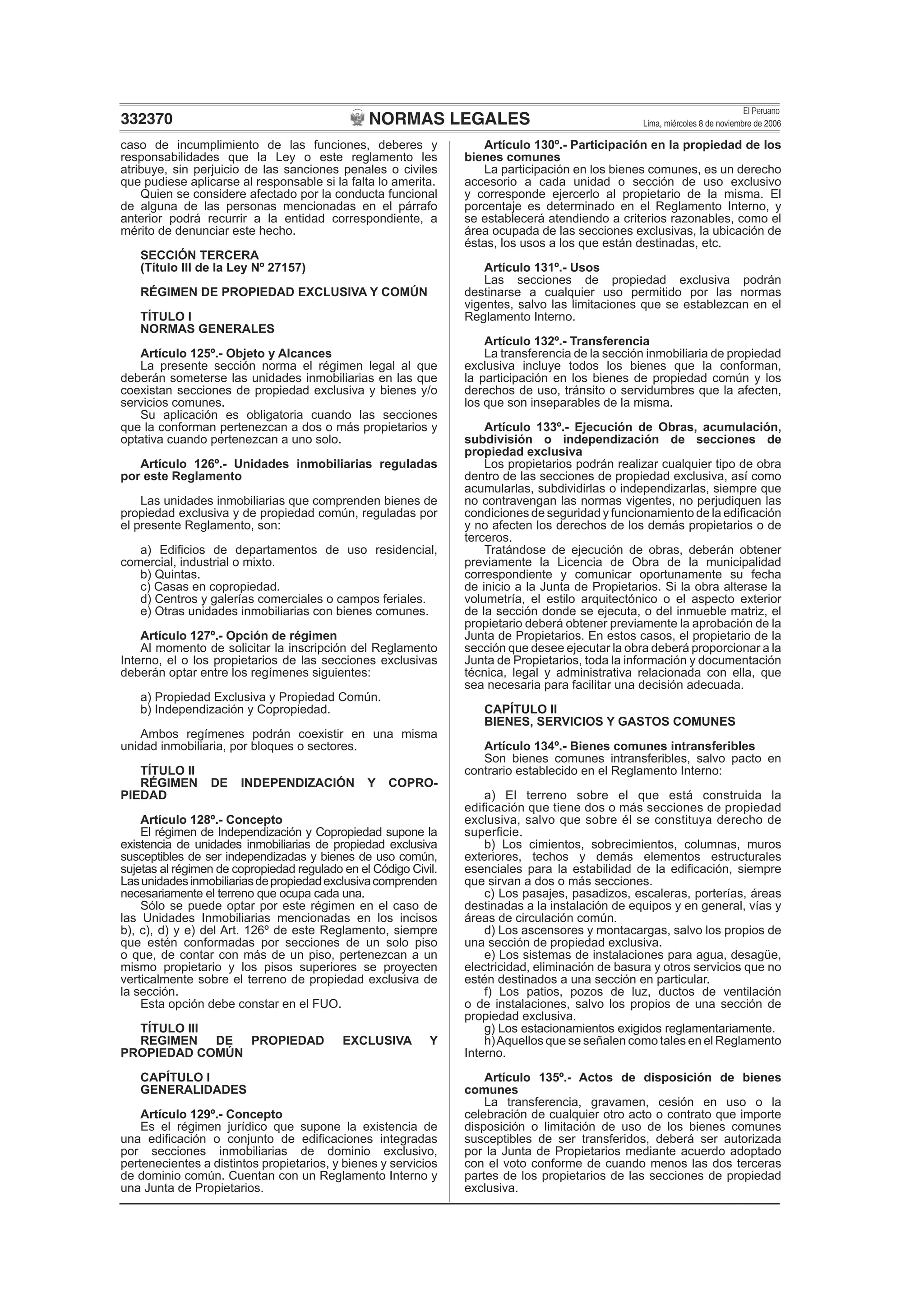 NORMAS LEGALES
El Peruano
Lima, miércoles 8 de noviembre de 2006332370
caso de incumplimiento de las funciones, deberes y
responsabilidades que la Ley o este reglamento les
atribuye, sin perjuicio de las sanciones penales o civiles
que pudiese aplicarse al responsable si la falta lo amerita.
Quien se considere afectado por la conducta funcional
de alguna de las personas mencionadas en el párrafo
anterior podrá recurrir a la entidad correspondiente, a
mérito de denunciar este hecho.
SECCIÓN TERCERA
(Título III de la Ley Nº 27157)
RÉGIMEN DE PROPIEDAD EXCLUSIVA Y COMÚN
TÍTULO I
NORMAS GENERALES
Artículo 125º.- Objeto y Alcances
La presente sección norma el régimen legal al que
deberán someterse las unidades inmobiliarias en las que
coexistan secciones de propiedad exclusiva y bienes y/o
servicios comunes.
Su aplicación es obligatoria cuando las secciones
que la conforman pertenezcan a dos o más propietarios y
optativa cuando pertenezcan a uno solo.
Artículo 126º.- Unidades inmobiliarias reguladas
por este Reglamento
Las unidades inmobiliarias que comprenden bienes de
propiedad exclusiva y de propiedad común, reguladas por
el presente Reglamento, son:
a) Ediﬁcios de departamentos de uso residencial,
comercial, industrial o mixto.
b) Quintas.
c) Casas en copropiedad.
d) Centros y galerías comerciales o campos feriales.
e) Otras unidades inmobiliarias con bienes comunes.
Artículo 127º.- Opción de régimen
Al momento de solicitar la inscripción del Reglamento
Interno, el o los propietarios de las secciones exclusivas
deberán optar entre los regímenes siguientes:
a) Propiedad Exclusiva y Propiedad Común.
b) Independización y Copropiedad.
Ambos regímenes podrán coexistir en una misma
unidad inmobiliaria, por bloques o sectores.
TÍTULO II
RÉGIMEN DE INDEPENDIZACIÓN Y COPRO-
PIEDAD
Artículo 128º.- Concepto
El régimen de Independización y Copropiedad supone la
existencia de unidades inmobiliarias de propiedad exclusiva
susceptibles de ser independizadas y bienes de uso común,
sujetas al régimen de copropiedad regulado en el Código Civil.
Lasunidadesinmobiliariasdepropiedadexclusivacomprenden
necesariamente el terreno que ocupa cada una.
Sólo se puede optar por este régimen en el caso de
las Unidades Inmobiliarias mencionadas en los incisos
b), c), d) y e) del Art. 126º de este Reglamento, siempre
que estén conformadas por secciones de un solo piso
o que, de contar con más de un piso, pertenezcan a un
mismo propietario y los pisos superiores se proyecten
verticalmente sobre el terreno de propiedad exclusiva de
la sección.
Esta opción debe constar en el FUO.
TÍTULO III
REGIMEN DE PROPIEDAD EXCLUSIVA Y
PROPIEDAD COMÚN
CAPÍTULO I
GENERALIDADES
Artículo 129º.- Concepto
Es el régimen jurídico que supone la existencia de
una ediﬁcación o conjunto de ediﬁcaciones integradas
por secciones inmobiliarias de dominio exclusivo,
pertenecientes a distintos propietarios, y bienes y servicios
de dominio común. Cuentan con un Reglamento Interno y
una Junta de Propietarios.
Artículo 130º.- Participación en la propiedad de los
bienes comunes
La participación en los bienes comunes, es un derecho
accesorio a cada unidad o sección de uso exclusivo
y corresponde ejercerlo al propietario de la misma. El
porcentaje es determinado en el Reglamento Interno, y
se establecerá atendiendo a criterios razonables, como el
área ocupada de las secciones exclusivas, la ubicación de
éstas, los usos a los que están destinadas, etc.
Artículo 131º.- Usos
Las secciones de propiedad exclusiva podrán
destinarse a cualquier uso permitido por las normas
vigentes, salvo las limitaciones que se establezcan en el
Reglamento Interno.
Artículo 132º.- Transferencia
La transferencia de la sección inmobiliaria de propiedad
exclusiva incluye todos los bienes que la conforman,
la participación en los bienes de propiedad común y los
derechos de uso, tránsito o servidumbres que la afecten,
los que son inseparables de la misma.
Artículo 133º.- Ejecución de Obras, acumulación,
subdivisión o independización de secciones de
propiedad exclusiva
Los propietarios podrán realizar cualquier tipo de obra
dentro de las secciones de propiedad exclusiva, así como
acumularlas, subdividirlas o independizarlas, siempre que
no contravengan las normas vigentes, no perjudiquen las
condiciones de seguridad y funcionamiento de la ediﬁcación
y no afecten los derechos de los demás propietarios o de
terceros.
Tratándose de ejecución de obras, deberán obtener
previamente la Licencia de Obra de la municipalidad
correspondiente y comunicar oportunamente su fecha
de inicio a la Junta de Propietarios. Si la obra alterase la
volumetría, el estilo arquitectónico o el aspecto exterior
de la sección donde se ejecuta, o del inmueble matriz, el
propietario deberá obtener previamente la aprobación de la
Junta de Propietarios. En estos casos, el propietario de la
sección que desee ejecutar la obra deberá proporcionar a la
Junta de Propietarios, toda la información y documentación
técnica, legal y administrativa relacionada con ella, que
sea necesaria para facilitar una decisión adecuada.
CAPÍTULO II
BIENES, SERVICIOS Y GASTOS COMUNES
Artículo 134º.- Bienes comunes intransferibles
Son bienes comunes intransferibles, salvo pacto en
contrario establecido en el Reglamento Interno:
a) El terreno sobre el que está construida la
ediﬁcación que tiene dos o más secciones de propiedad
exclusiva, salvo que sobre él se constituya derecho de
superﬁcie.
b) Los cimientos, sobrecimientos, columnas, muros
exteriores, techos y demás elementos estructurales
esenciales para la estabilidad de la ediﬁcación, siempre
que sirvan a dos o más secciones.
c) Los pasajes, pasadizos, escaleras, porterías, áreas
destinadas a la instalación de equipos y en general, vías y
áreas de circulación común.
d) Los ascensores y montacargas, salvo los propios de
una sección de propiedad exclusiva.
e) Los sistemas de instalaciones para agua, desagüe,
electricidad, eliminación de basura y otros servicios que no
estén destinados a una sección en particular.
f) Los patios, pozos de luz, ductos de ventilación
o de instalaciones, salvo los propios de una sección de
propiedad exclusiva.
g) Los estacionamientos exigidos reglamentariamente.
h)Aquellos que se señalen como tales en el Reglamento
Interno.
Artículo 135º.- Actos de disposición de bienes
comunes
La transferencia, gravamen, cesión en uso o la
celebración de cualquier otro acto o contrato que importe
disposición o limitación de uso de los bienes comunes
susceptibles de ser transferidos, deberá ser autorizada
por la Junta de Propietarios mediante acuerdo adoptado
con el voto conforme de cuando menos las dos terceras
partes de los propietarios de las secciones de propiedad
exclusiva.
 