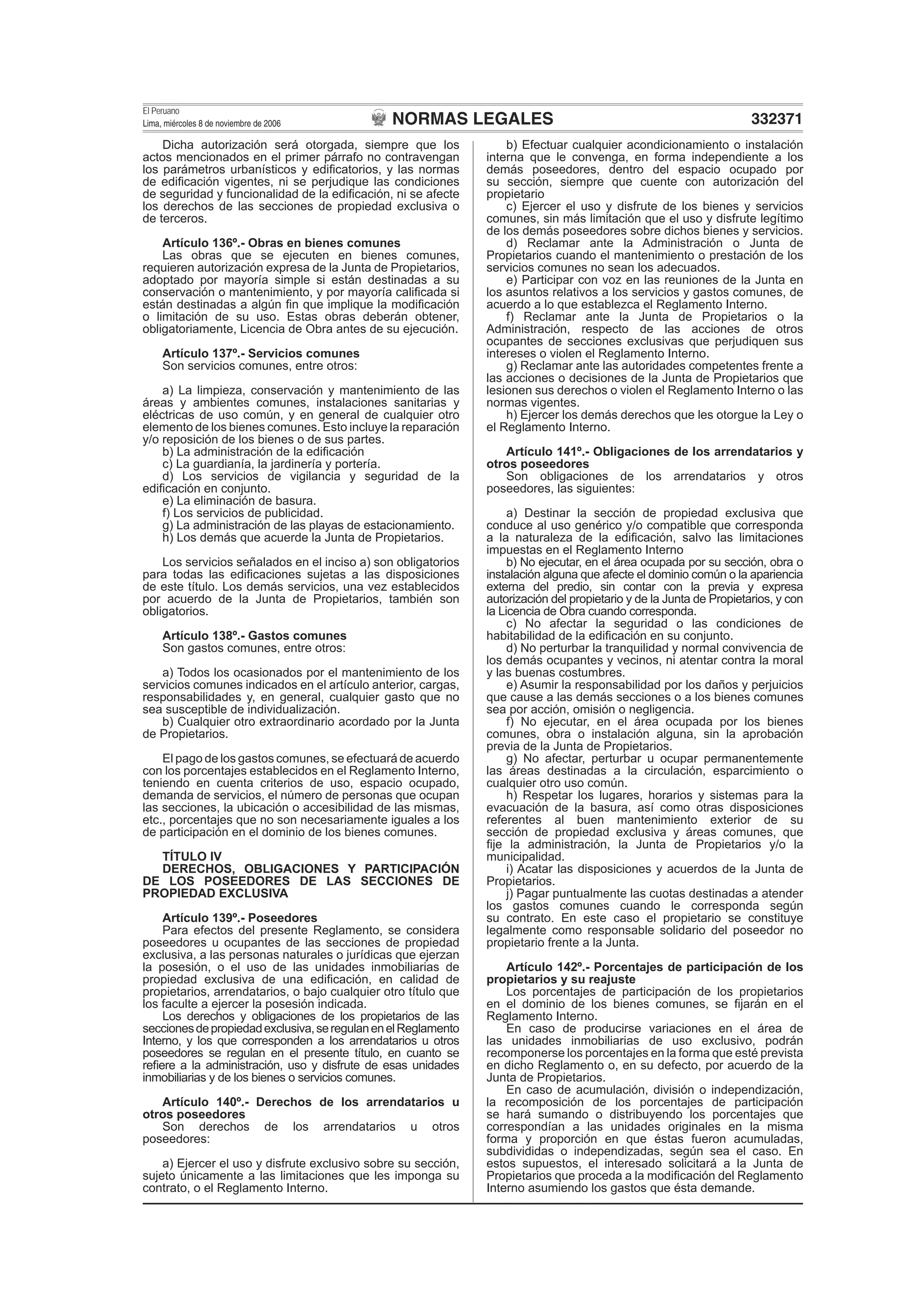 NORMAS LEGALES
El Peruano
Lima, miércoles 8 de noviembre de 2006 332371
Dicha autorización será otorgada, siempre que los
actos mencionados en el primer párrafo no contravengan
los parámetros urbanísticos y ediﬁcatorios, y las normas
de ediﬁcación vigentes, ni se perjudique las condiciones
de seguridad y funcionalidad de la ediﬁcación, ni se afecte
los derechos de las secciones de propiedad exclusiva o
de terceros.
Artículo 136º.- Obras en bienes comunes
Las obras que se ejecuten en bienes comunes,
requieren autorización expresa de la Junta de Propietarios,
adoptado por mayoría simple si están destinadas a su
conservación o mantenimiento, y por mayoría caliﬁcada si
están destinadas a algún ﬁn que implique la modiﬁcación
o limitación de su uso. Estas obras deberán obtener,
obligatoriamente, Licencia de Obra antes de su ejecución.
Artículo 137º.- Servicios comunes
Son servicios comunes, entre otros:
a) La limpieza, conservación y mantenimiento de las
áreas y ambientes comunes, instalaciones sanitarias y
eléctricas de uso común, y en general de cualquier otro
elemento de los bienes comunes. Esto incluye la reparación
y/o reposición de los bienes o de sus partes.
b) La administración de la ediﬁcación
c) La guardianía, la jardinería y portería.
d) Los servicios de vigilancia y seguridad de la
ediﬁcación en conjunto.
e) La eliminación de basura.
f) Los servicios de publicidad.
g) La administración de las playas de estacionamiento.
h) Los demás que acuerde la Junta de Propietarios.
Los servicios señalados en el inciso a) son obligatorios
para todas las ediﬁcaciones sujetas a las disposiciones
de este título. Los demás servicios, una vez establecidos
por acuerdo de la Junta de Propietarios, también son
obligatorios.
Artículo 138º.- Gastos comunes
Son gastos comunes, entre otros:
a) Todos los ocasionados por el mantenimiento de los
servicios comunes indicados en el artículo anterior, cargas,
responsabilidades y, en general, cualquier gasto que no
sea susceptible de individualización.
b) Cualquier otro extraordinario acordado por la Junta
de Propietarios.
El pago de los gastos comunes, se efectuará de acuerdo
con los porcentajes establecidos en el Reglamento Interno,
teniendo en cuenta criterios de uso, espacio ocupado,
demanda de servicios, el número de personas que ocupan
las secciones, la ubicación o accesibilidad de las mismas,
etc., porcentajes que no son necesariamente iguales a los
de participación en el dominio de los bienes comunes.
TÍTULO IV
DERECHOS, OBLIGACIONES Y PARTICIPACIÓN
DE LOS POSEEDORES DE LAS SECCIONES DE
PROPIEDAD EXCLUSIVA
Artículo 139º.- Poseedores
Para efectos del presente Reglamento, se considera
poseedores u ocupantes de las secciones de propiedad
exclusiva, a las personas naturales o jurídicas que ejerzan
la posesión, o el uso de las unidades inmobiliarias de
propiedad exclusiva de una ediﬁcación, en calidad de
propietarios, arrendatarios, o bajo cualquier otro título que
los faculte a ejercer la posesión indicada.
Los derechos y obligaciones de los propietarios de las
seccionesdepropiedadexclusiva,seregulanenelReglamento
Interno, y los que corresponden a los arrendatarios u otros
poseedores se regulan en el presente título, en cuanto se
reﬁere a la administración, uso y disfrute de esas unidades
inmobiliarias y de los bienes o servicios comunes.
Artículo 140º.- Derechos de los arrendatarios u
otros poseedores
Son derechos de los arrendatarios u otros
poseedores:
a) Ejercer el uso y disfrute exclusivo sobre su sección,
sujeto únicamente a las limitaciones que les imponga su
contrato, o el Reglamento Interno.
b) Efectuar cualquier acondicionamiento o instalación
interna que le convenga, en forma independiente a los
demás poseedores, dentro del espacio ocupado por
su sección, siempre que cuente con autorización del
propietario
c) Ejercer el uso y disfrute de los bienes y servicios
comunes, sin más limitación que el uso y disfrute legítimo
de los demás poseedores sobre dichos bienes y servicios.
d) Reclamar ante la Administración o Junta de
Propietarios cuando el mantenimiento o prestación de los
servicios comunes no sean los adecuados.
e) Participar con voz en las reuniones de la Junta en
los asuntos relativos a los servicios y gastos comunes, de
acuerdo a lo que establezca el Reglamento Interno.
f) Reclamar ante la Junta de Propietarios o la
Administración, respecto de las acciones de otros
ocupantes de secciones exclusivas que perjudiquen sus
intereses o violen el Reglamento Interno.
g) Reclamar ante las autoridades competentes frente a
las acciones o decisiones de la Junta de Propietarios que
lesionen sus derechos o violen el Reglamento Interno o las
normas vigentes.
h) Ejercer los demás derechos que les otorgue la Ley o
el Reglamento Interno.
Artículo 141º.- Obligaciones de los arrendatarios y
otros poseedores
Son obligaciones de los arrendatarios y otros
poseedores, las siguientes:
a) Destinar la sección de propiedad exclusiva que
conduce al uso genérico y/o compatible que corresponda
a la naturaleza de la ediﬁcación, salvo las limitaciones
impuestas en el Reglamento Interno
b) No ejecutar, en el área ocupada por su sección, obra o
instalación alguna que afecte el dominio común o la apariencia
externa del predio, sin contar con la previa y expresa
autorización del propietario y de la Junta de Propietarios, y con
la Licencia de Obra cuando corresponda.
c) No afectar la seguridad o las condiciones de
habitabilidad de la ediﬁcación en su conjunto.
d) No perturbar la tranquilidad y normal convivencia de
los demás ocupantes y vecinos, ni atentar contra la moral
y las buenas costumbres.
e) Asumir la responsabilidad por los daños y perjuicios
que cause a las demás secciones o a los bienes comunes
sea por acción, omisión o negligencia.
f) No ejecutar, en el área ocupada por los bienes
comunes, obra o instalación alguna, sin la aprobación
previa de la Junta de Propietarios.
g) No afectar, perturbar u ocupar permanentemente
las áreas destinadas a la circulación, esparcimiento o
cualquier otro uso común.
h) Respetar los lugares, horarios y sistemas para la
evacuación de la basura, así como otras disposiciones
referentes al buen mantenimiento exterior de su
sección de propiedad exclusiva y áreas comunes, que
ﬁje la administración, la Junta de Propietarios y/o la
municipalidad.
i) Acatar las disposiciones y acuerdos de la Junta de
Propietarios.
j) Pagar puntualmente las cuotas destinadas a atender
los gastos comunes cuando le corresponda según
su contrato. En este caso el propietario se constituye
legalmente como responsable solidario del poseedor no
propietario frente a la Junta.
Artículo 142º.- Porcentajes de participación de los
propietarios y su reajuste
Los porcentajes de participación de los propietarios
en el dominio de los bienes comunes, se ﬁjarán en el
Reglamento Interno.
En caso de producirse variaciones en el área de
las unidades inmobiliarias de uso exclusivo, podrán
recomponerse los porcentajes en la forma que esté prevista
en dicho Reglamento o, en su defecto, por acuerdo de la
Junta de Propietarios.
En caso de acumulación, división o independización,
la recomposición de los porcentajes de participación
se hará sumando o distribuyendo los porcentajes que
correspondían a las unidades originales en la misma
forma y proporción en que éstas fueron acumuladas,
subdivididas o independizadas, según sea el caso. En
estos supuestos, el interesado solicitará a la Junta de
Propietarios que proceda a la modiﬁcación del Reglamento
Interno asumiendo los gastos que ésta demande.
 