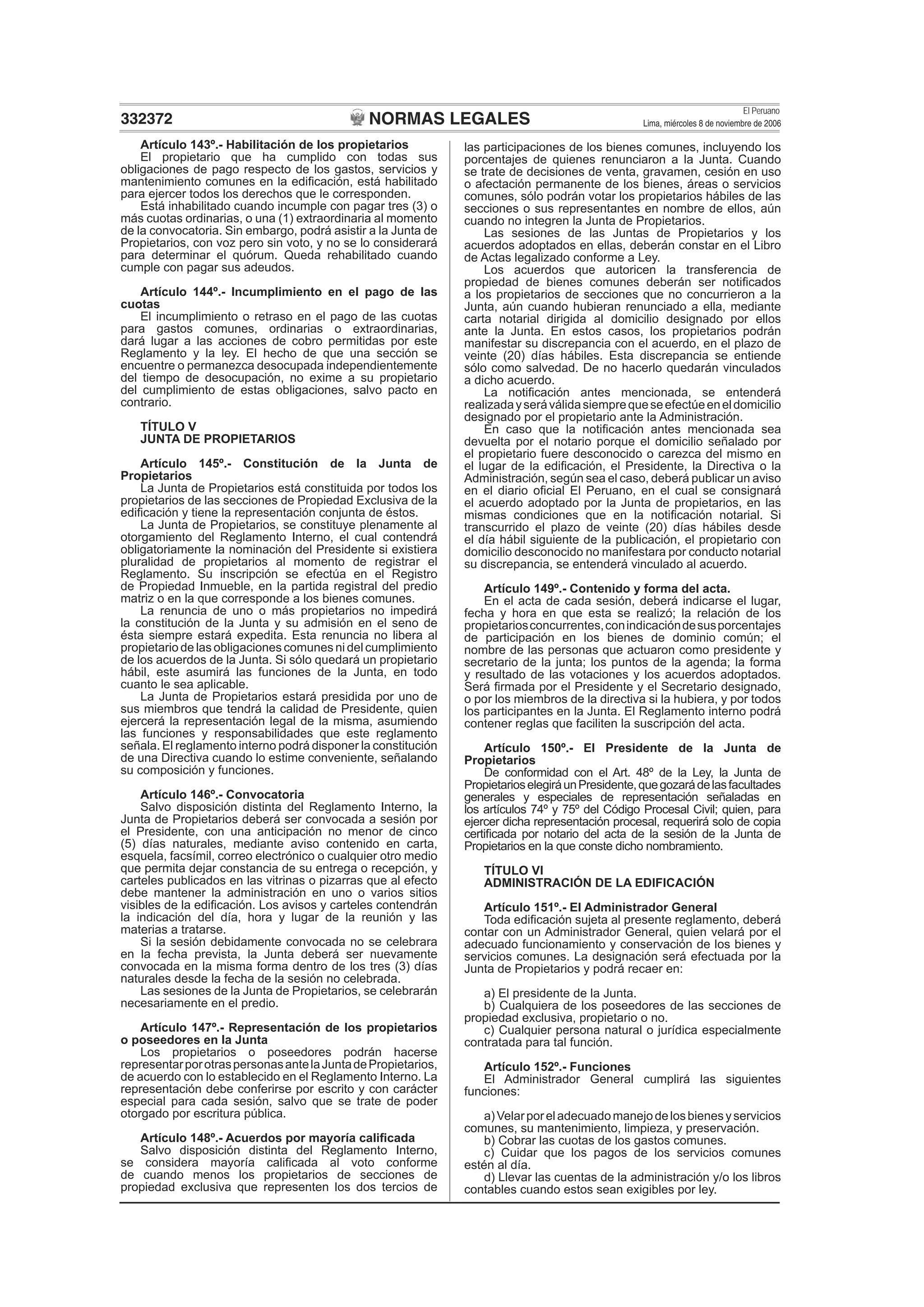 NORMAS LEGALES
El Peruano
Lima, miércoles 8 de noviembre de 2006332372
Artículo 143º.- Habilitación de los propietarios
El propietario que ha cumplido con todas sus
obligaciones de pago respecto de los gastos, servicios y
mantenimiento comunes en la ediﬁcación, está habilitado
para ejercer todos los derechos que le corresponden.
Está inhabilitado cuando incumple con pagar tres (3) o
más cuotas ordinarias, o una (1) extraordinaria al momento
de la convocatoria. Sin embargo, podrá asistir a la Junta de
Propietarios, con voz pero sin voto, y no se lo considerará
para determinar el quórum. Queda rehabilitado cuando
cumple con pagar sus adeudos.
Artículo 144º.- Incumplimiento en el pago de las
cuotas
El incumplimiento o retraso en el pago de las cuotas
para gastos comunes, ordinarias o extraordinarias,
dará lugar a las acciones de cobro permitidas por este
Reglamento y la ley. El hecho de que una sección se
encuentre o permanezca desocupada independientemente
del tiempo de desocupación, no exime a su propietario
del cumplimiento de estas obligaciones, salvo pacto en
contrario.
TÍTULO V
JUNTA DE PROPIETARIOS
Artículo 145º.- Constitución de la Junta de
Propietarios
La Junta de Propietarios está constituida por todos los
propietarios de las secciones de Propiedad Exclusiva de la
ediﬁcación y tiene la representación conjunta de éstos.
La Junta de Propietarios, se constituye plenamente al
otorgamiento del Reglamento Interno, el cual contendrá
obligatoriamente la nominación del Presidente si existiera
pluralidad de propietarios al momento de registrar el
Reglamento. Su inscripción se efectúa en el Registro
de Propiedad Inmueble, en la partida registral del predio
matriz o en la que corresponde a los bienes comunes.
La renuncia de uno o más propietarios no impedirá
la constitución de la Junta y su admisión en el seno de
ésta siempre estará expedita. Esta renuncia no libera al
propietario de las obligaciones comunes ni del cumplimiento
de los acuerdos de la Junta. Si sólo quedará un propietario
hábil, este asumirá las funciones de la Junta, en todo
cuanto le sea aplicable.
La Junta de Propietarios estará presidida por uno de
sus miembros que tendrá la calidad de Presidente, quien
ejercerá la representación legal de la misma, asumiendo
las funciones y responsabilidades que este reglamento
señala. El reglamento interno podrá disponer la constitución
de una Directiva cuando lo estime conveniente, señalando
su composición y funciones.
Artículo 146º.- Convocatoria
Salvo disposición distinta del Reglamento Interno, la
Junta de Propietarios deberá ser convocada a sesión por
el Presidente, con una anticipación no menor de cinco
(5) días naturales, mediante aviso contenido en carta,
esquela, facsímil, correo electrónico o cualquier otro medio
que permita dejar constancia de su entrega o recepción, y
carteles publicados en las vitrinas o pizarras que al efecto
debe mantener la administración en uno o varios sitios
visibles de la ediﬁcación. Los avisos y carteles contendrán
la indicación del día, hora y lugar de la reunión y las
materias a tratarse.
Si la sesión debidamente convocada no se celebrara
en la fecha prevista, la Junta deberá ser nuevamente
convocada en la misma forma dentro de los tres (3) días
naturales desde la fecha de la sesión no celebrada.
Las sesiones de la Junta de Propietarios, se celebrarán
necesariamente en el predio.
Artículo 147º.- Representación de los propietarios
o poseedores en la Junta
Los propietarios o poseedores podrán hacerse
representarporotraspersonasantelaJuntadePropietarios,
de acuerdo con lo establecido en el Reglamento Interno. La
representación debe conferirse por escrito y con carácter
especial para cada sesión, salvo que se trate de poder
otorgado por escritura pública.
Artículo 148º.- Acuerdos por mayoría caliﬁcada
Salvo disposición distinta del Reglamento Interno,
se considera mayoría caliﬁcada al voto conforme
de cuando menos los propietarios de secciones de
propiedad exclusiva que representen los dos tercios de
las participaciones de los bienes comunes, incluyendo los
porcentajes de quienes renunciaron a la Junta. Cuando
se trate de decisiones de venta, gravamen, cesión en uso
o afectación permanente de los bienes, áreas o servicios
comunes, sólo podrán votar los propietarios hábiles de las
secciones o sus representantes en nombre de ellos, aún
cuando no integren la Junta de Propietarios.
Las sesiones de las Juntas de Propietarios y los
acuerdos adoptados en ellas, deberán constar en el Libro
de Actas legalizado conforme a Ley.
Los acuerdos que autoricen la transferencia de
propiedad de bienes comunes deberán ser notiﬁcados
a los propietarios de secciones que no concurrieron a la
Junta, aún cuando hubieran renunciado a ella, mediante
carta notarial dirigida al domicilio designado por ellos
ante la Junta. En estos casos, los propietarios podrán
manifestar su discrepancia con el acuerdo, en el plazo de
veinte (20) días hábiles. Esta discrepancia se entiende
sólo como salvedad. De no hacerlo quedarán vinculados
a dicho acuerdo.
La notiﬁcación antes mencionada, se entenderá
realizadayseráválidasiemprequeseefectúeeneldomicilio
designado por el propietario ante la Administración.
En caso que la notiﬁcación antes mencionada sea
devuelta por el notario porque el domicilio señalado por
el propietario fuere desconocido o carezca del mismo en
el lugar de la ediﬁcación, el Presidente, la Directiva o la
Administración, según sea el caso, deberá publicar un aviso
en el diario oﬁcial El Peruano, en el cual se consignará
el acuerdo adoptado por la Junta de propietarios, en las
mismas condiciones que en la notiﬁcación notarial. Si
transcurrido el plazo de veinte (20) días hábiles desde
el día hábil siguiente de la publicación, el propietario con
domicilio desconocido no manifestara por conducto notarial
su discrepancia, se entenderá vinculado al acuerdo.
Artículo 149º.- Contenido y forma del acta.
En el acta de cada sesión, deberá indicarse el lugar,
fecha y hora en que esta se realizó; la relación de los
propietariosconcurrentes,conindicacióndesusporcentajes
de participación en los bienes de dominio común; el
nombre de las personas que actuaron como presidente y
secretario de la junta; los puntos de la agenda; la forma
y resultado de las votaciones y los acuerdos adoptados.
Será ﬁrmada por el Presidente y el Secretario designado,
o por los miembros de la directiva si la hubiera, y por todos
los participantes en la Junta. El Reglamento interno podrá
contener reglas que faciliten la suscripción del acta.
Artículo 150º.- El Presidente de la Junta de
Propietarios
De conformidad con el Art. 48º de la Ley, la Junta de
PropietarioselegiráunPresidente,quegozarádelasfacultades
generales y especiales de representación señaladas en
los artículos 74º y 75º del Código Procesal Civil; quien, para
ejercer dicha representación procesal, requerirá solo de copia
certiﬁcada por notario del acta de la sesión de la Junta de
Propietarios en la que conste dicho nombramiento.
TÍTULO VI
ADMINISTRACIÓN DE LA EDIFICACIÓN
Artículo 151º.- El Administrador General
Toda ediﬁcación sujeta al presente reglamento, deberá
contar con un Administrador General, quien velará por el
adecuado funcionamiento y conservación de los bienes y
servicios comunes. La designación será efectuada por la
Junta de Propietarios y podrá recaer en:
a) El presidente de la Junta.
b) Cualquiera de los poseedores de las secciones de
propiedad exclusiva, propietario o no.
c) Cualquier persona natural o jurídica especialmente
contratada para tal función.
Artículo 152º.- Funciones
El Administrador General cumplirá las siguientes
funciones:
a)Velarporeladecuadomanejodelosbienesyservicios
comunes, su mantenimiento, limpieza, y preservación.
b) Cobrar las cuotas de los gastos comunes.
c) Cuidar que los pagos de los servicios comunes
estén al día.
d) Llevar las cuentas de la administración y/o los libros
contables cuando estos sean exigibles por ley.
 