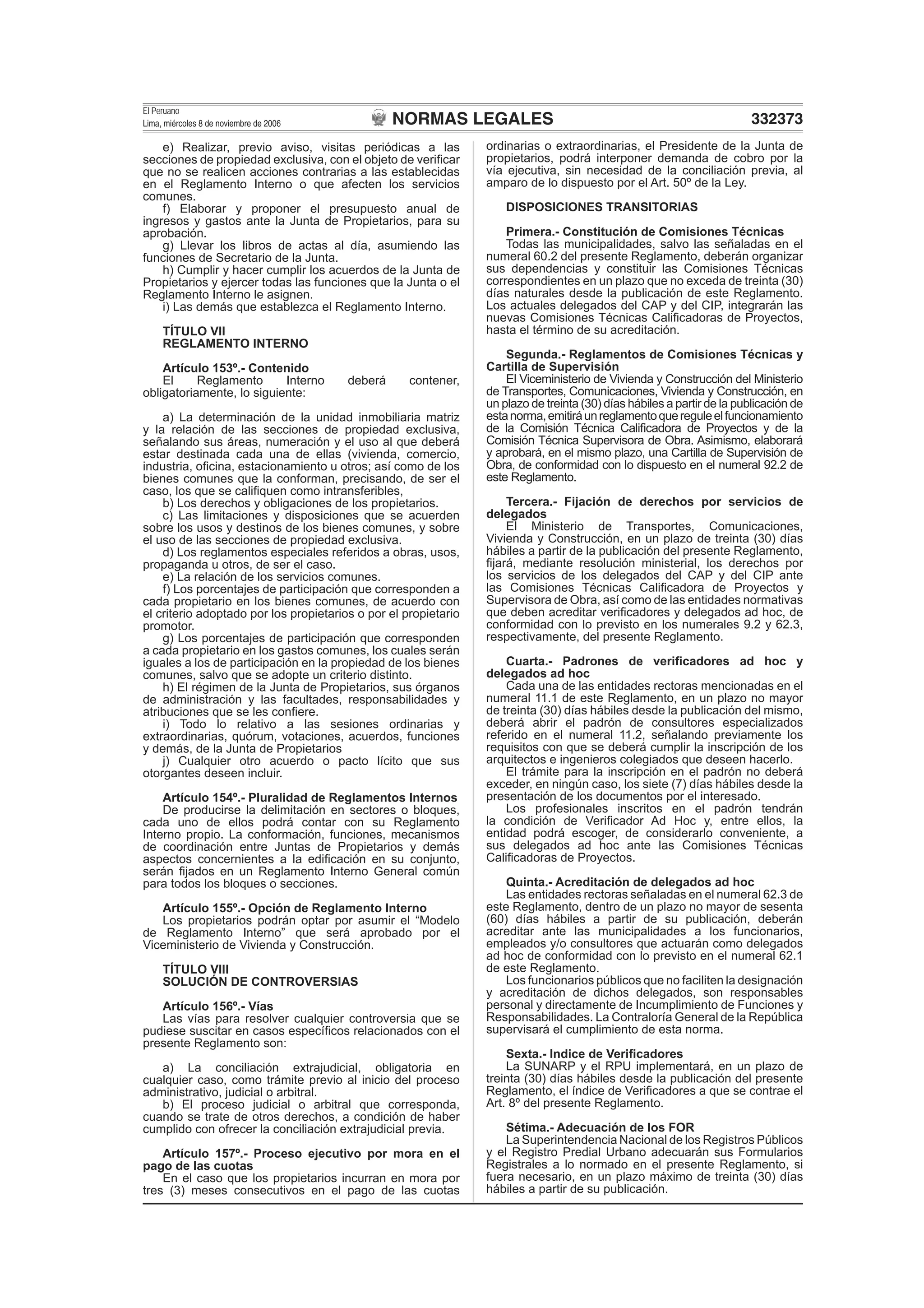 NORMAS LEGALES
El Peruano
Lima, miércoles 8 de noviembre de 2006 332373
e) Realizar, previo aviso, visitas periódicas a las
secciones de propiedad exclusiva, con el objeto de veriﬁcar
que no se realicen acciones contrarias a las establecidas
en el Reglamento Interno o que afecten los servicios
comunes.
f) Elaborar y proponer el presupuesto anual de
ingresos y gastos ante la Junta de Propietarios, para su
aprobación.
g) Llevar los libros de actas al día, asumiendo las
funciones de Secretario de la Junta.
h) Cumplir y hacer cumplir los acuerdos de la Junta de
Propietarios y ejercer todas las funciones que la Junta o el
Reglamento Interno le asignen.
i) Las demás que establezca el Reglamento Interno.
TÍTULO VII
REGLAMENTO INTERNO
Artículo 153º.- Contenido
El Reglamento Interno deberá contener,
obligatoriamente, lo siguiente:
a) La determinación de la unidad inmobiliaria matriz
y la relación de las secciones de propiedad exclusiva,
señalando sus áreas, numeración y el uso al que deberá
estar destinada cada una de ellas (vivienda, comercio,
industria, oﬁcina, estacionamiento u otros; así como de los
bienes comunes que la conforman, precisando, de ser el
caso, los que se caliﬁquen como intransferibles,
b) Los derechos y obligaciones de los propietarios.
c) Las limitaciones y disposiciones que se acuerden
sobre los usos y destinos de los bienes comunes, y sobre
el uso de las secciones de propiedad exclusiva.
d) Los reglamentos especiales referidos a obras, usos,
propaganda u otros, de ser el caso.
e) La relación de los servicios comunes.
f) Los porcentajes de participación que corresponden a
cada propietario en los bienes comunes, de acuerdo con
el criterio adoptado por los propietarios o por el propietario
promotor.
g) Los porcentajes de participación que corresponden
a cada propietario en los gastos comunes, los cuales serán
iguales a los de participación en la propiedad de los bienes
comunes, salvo que se adopte un criterio distinto.
h) El régimen de la Junta de Propietarios, sus órganos
de administración y las facultades, responsabilidades y
atribuciones que se les conﬁere.
i) Todo lo relativo a las sesiones ordinarias y
extraordinarias, quórum, votaciones, acuerdos, funciones
y demás, de la Junta de Propietarios
j) Cualquier otro acuerdo o pacto lícito que sus
otorgantes deseen incluir.
Artículo 154º.- Pluralidad de Reglamentos Internos
De producirse la delimitación en sectores o bloques,
cada uno de ellos podrá contar con su Reglamento
Interno propio. La conformación, funciones, mecanismos
de coordinación entre Juntas de Propietarios y demás
aspectos concernientes a la ediﬁcación en su conjunto,
serán ﬁjados en un Reglamento Interno General común
para todos los bloques o secciones.
Artículo 155º.- Opción de Reglamento Interno
Los propietarios podrán optar por asumir el “Modelo
de Reglamento Interno” que será aprobado por el
Viceministerio de Vivienda y Construcción.
TÍTULO VIII
SOLUCIÓN DE CONTROVERSIAS
Artículo 156º.- Vías
Las vías para resolver cualquier controversia que se
pudiese suscitar en casos especíﬁcos relacionados con el
presente Reglamento son:
a) La conciliación extrajudicial, obligatoria en
cualquier caso, como trámite previo al inicio del proceso
administrativo, judicial o arbitral.
b) El proceso judicial o arbitral que corresponda,
cuando se trate de otros derechos, a condición de haber
cumplido con ofrecer la conciliación extrajudicial previa.
Artículo 157º.- Proceso ejecutivo por mora en el
pago de las cuotas
En el caso que los propietarios incurran en mora por
tres (3) meses consecutivos en el pago de las cuotas
ordinarias o extraordinarias, el Presidente de la Junta de
propietarios, podrá interponer demanda de cobro por la
vía ejecutiva, sin necesidad de la conciliación previa, al
amparo de lo dispuesto por el Art. 50º de la Ley.
DISPOSICIONES TRANSITORIAS
Primera.- Constitución de Comisiones Técnicas
Todas las municipalidades, salvo las señaladas en el
numeral 60.2 del presente Reglamento, deberán organizar
sus dependencias y constituir las Comisiones Técnicas
correspondientes en un plazo que no exceda de treinta (30)
días naturales desde la publicación de este Reglamento.
Los actuales delegados del CAP y del CIP, integrarán las
nuevas Comisiones Técnicas Caliﬁcadoras de Proyectos,
hasta el término de su acreditación.
Segunda.- Reglamentos de Comisiones Técnicas y
Cartilla de Supervisión
El Viceministerio de Vivienda y Construcción del Ministerio
de Transportes, Comunicaciones, Vivienda y Construcción, en
un plazo de treinta (30) días hábiles a partir de la publicación de
estanorma,emitiráunreglamentoquereguleelfuncionamiento
de la Comisión Técnica Caliﬁcadora de Proyectos y de la
Comisión Técnica Supervisora de Obra. Asimismo, elaborará
y aprobará, en el mismo plazo, una Cartilla de Supervisión de
Obra, de conformidad con lo dispuesto en el numeral 92.2 de
este Reglamento.
Tercera.- Fijación de derechos por servicios de
delegados
El Ministerio de Transportes, Comunicaciones,
Vivienda y Construcción, en un plazo de treinta (30) días
hábiles a partir de la publicación del presente Reglamento,
ﬁjará, mediante resolución ministerial, los derechos por
los servicios de los delegados del CAP y del CIP ante
las Comisiones Técnicas Caliﬁcadora de Proyectos y
Supervisora de Obra, así como de las entidades normativas
que deben acreditar veriﬁcadores y delegados ad hoc, de
conformidad con lo previsto en los numerales 9.2 y 62.3,
respectivamente, del presente Reglamento.
Cuarta.- Padrones de veriﬁcadores ad hoc y
delegados ad hoc
Cada una de las entidades rectoras mencionadas en el
numeral 11.1 de este Reglamento, en un plazo no mayor
de treinta (30) días hábiles desde la publicación del mismo,
deberá abrir el padrón de consultores especializados
referido en el numeral 11.2, señalando previamente los
requisitos con que se deberá cumplir la inscripción de los
arquitectos e ingenieros colegiados que deseen hacerlo.
El trámite para la inscripción en el padrón no deberá
exceder, en ningún caso, los siete (7) días hábiles desde la
presentación de los documentos por el interesado.
Los profesionales inscritos en el padrón tendrán
la condición de Veriﬁcador Ad Hoc y, entre ellos, la
entidad podrá escoger, de considerarlo conveniente, a
sus delegados ad hoc ante las Comisiones Técnicas
Caliﬁcadoras de Proyectos.
Quinta.- Acreditación de delegados ad hoc
Las entidades rectoras señaladas en el numeral 62.3 de
este Reglamento, dentro de un plazo no mayor de sesenta
(60) días hábiles a partir de su publicación, deberán
acreditar ante las municipalidades a los funcionarios,
empleados y/o consultores que actuarán como delegados
ad hoc de conformidad con lo previsto en el numeral 62.1
de este Reglamento.
Los funcionarios públicos que no faciliten la designación
y acreditación de dichos delegados, son responsables
personal y directamente de Incumplimiento de Funciones y
Responsabilidades. La Contraloría General de la República
supervisará el cumplimiento de esta norma.
Sexta.- Indice de Veriﬁcadores
La SUNARP y el RPU implementará, en un plazo de
treinta (30) días hábiles desde la publicación del presente
Reglamento, el índice de Veriﬁcadores a que se contrae el
Art. 8º del presente Reglamento.
Sétima.- Adecuación de los FOR
La Superintendencia Nacional de los Registros Públicos
y el Registro Predial Urbano adecuarán sus Formularios
Registrales a lo normado en el presente Reglamento, si
fuera necesario, en un plazo máximo de treinta (30) días
hábiles a partir de su publicación.
 