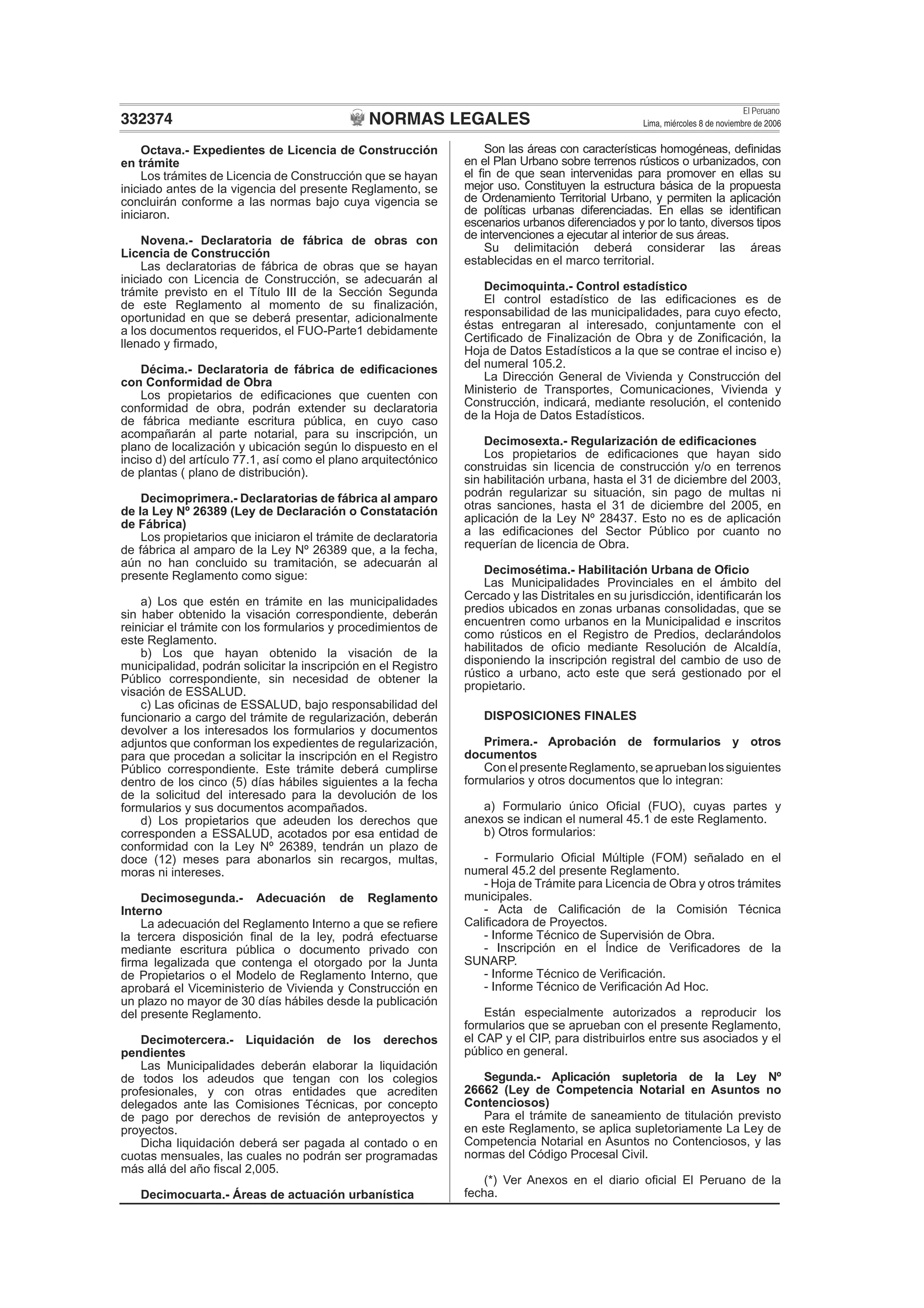 NORMAS LEGALES
El Peruano
Lima, miércoles 8 de noviembre de 2006332374
Octava.- Expedientes de Licencia de Construcción
en trámite
Los trámites de Licencia de Construcción que se hayan
iniciado antes de la vigencia del presente Reglamento, se
concluirán conforme a las normas bajo cuya vigencia se
iniciaron.
Novena.- Declaratoria de fábrica de obras con
Licencia de Construcción
Las declaratorias de fábrica de obras que se hayan
iniciado con Licencia de Construcción, se adecuarán al
trámite previsto en el Título III de la Sección Segunda
de este Reglamento al momento de su ﬁnalización,
oportunidad en que se deberá presentar, adicionalmente
a los documentos requeridos, el FUO-Parte1 debidamente
llenado y ﬁrmado,
Décima.- Declaratoria de fábrica de ediﬁcaciones
con Conformidad de Obra
Los propietarios de ediﬁcaciones que cuenten con
conformidad de obra, podrán extender su declaratoria
de fábrica mediante escritura pública, en cuyo caso
acompañarán al parte notarial, para su inscripción, un
plano de localización y ubicación según lo dispuesto en el
inciso d) del artículo 77.1, así como el plano arquitectónico
de plantas ( plano de distribución).
Decimoprimera.- Declaratorias de fábrica al amparo
de la Ley Nº 26389 (Ley de Declaración o Constatación
de Fábrica)
Los propietarios que iniciaron el trámite de declaratoria
de fábrica al amparo de la Ley Nº 26389 que, a la fecha,
aún no han concluido su tramitación, se adecuarán al
presente Reglamento como sigue:
a) Los que estén en trámite en las municipalidades
sin haber obtenido la visación correspondiente, deberán
reiniciar el trámite con los formularios y procedimientos de
este Reglamento.
b) Los que hayan obtenido la visación de la
municipalidad, podrán solicitar la inscripción en el Registro
Público correspondiente, sin necesidad de obtener la
visación de ESSALUD.
c) Las oﬁcinas de ESSALUD, bajo responsabilidad del
funcionario a cargo del trámite de regularización, deberán
devolver a los interesados los formularios y documentos
adjuntos que conforman los expedientes de regularización,
para que procedan a solicitar la inscripción en el Registro
Público correspondiente. Este trámite deberá cumplirse
dentro de los cinco (5) días hábiles siguientes a la fecha
de la solicitud del interesado para la devolución de los
formularios y sus documentos acompañados.
d) Los propietarios que adeuden los derechos que
corresponden a ESSALUD, acotados por esa entidad de
conformidad con la Ley Nº 26389, tendrán un plazo de
doce (12) meses para abonarlos sin recargos, multas,
moras ni intereses.
Decimosegunda.- Adecuación de Reglamento
Interno
La adecuación del Reglamento Interno a que se reﬁere
la tercera disposición ﬁnal de la ley, podrá efectuarse
mediante escritura pública o documento privado con
ﬁrma legalizada que contenga el otorgado por la Junta
de Propietarios o el Modelo de Reglamento Interno, que
aprobará el Viceministerio de Vivienda y Construcción en
un plazo no mayor de 30 días hábiles desde la publicación
del presente Reglamento.
Decimotercera.- Liquidación de los derechos
pendientes
Las Municipalidades deberán elaborar la liquidación
de todos los adeudos que tengan con los colegios
profesionales, y con otras entidades que acrediten
delegados ante las Comisiones Técnicas, por concepto
de pago por derechos de revisión de anteproyectos y
proyectos.
Dicha liquidación deberá ser pagada al contado o en
cuotas mensuales, las cuales no podrán ser programadas
más allá del año ﬁscal 2,005.
Decimocuarta.- Áreas de actuación urbanística
Son las áreas con características homogéneas, deﬁnidas
en el Plan Urbano sobre terrenos rústicos o urbanizados, con
el ﬁn de que sean intervenidas para promover en ellas su
mejor uso. Constituyen la estructura básica de la propuesta
de Ordenamiento Territorial Urbano, y permiten la aplicación
de políticas urbanas diferenciadas. En ellas se identiﬁcan
escenarios urbanos diferenciados y por lo tanto, diversos tipos
de intervenciones a ejecutar al interior de sus áreas.
Su delimitación deberá considerar las áreas
establecidas en el marco territorial.
Decimoquinta.- Control estadístico
El control estadístico de las ediﬁcaciones es de
responsabilidad de las municipalidades, para cuyo efecto,
éstas entregaran al interesado, conjuntamente con el
Certiﬁcado de Finalización de Obra y de Zoniﬁcación, la
Hoja de Datos Estadísticos a la que se contrae el inciso e)
del numeral 105.2.
La Dirección General de Vivienda y Construcción del
Ministerio de Transportes, Comunicaciones, Vivienda y
Construcción, indicará, mediante resolución, el contenido
de la Hoja de Datos Estadísticos.
Decimosexta.- Regularización de ediﬁcaciones
Los propietarios de ediﬁcaciones que hayan sido
construidas sin licencia de construcción y/o en terrenos
sin habilitación urbana, hasta el 31 de diciembre del 2003,
podrán regularizar su situación, sin pago de multas ni
otras sanciones, hasta el 31 de diciembre del 2005, en
aplicación de la Ley Nº 28437. Esto no es de aplicación
a las ediﬁcaciones del Sector Público por cuanto no
requerían de licencia de Obra.
Decimosétima.- Habilitación Urbana de Oﬁcio
Las Municipalidades Provinciales en el ámbito del
Cercado y las Distritales en su jurisdicción, identiﬁcarán los
predios ubicados en zonas urbanas consolidadas, que se
encuentren como urbanos en la Municipalidad e inscritos
como rústicos en el Registro de Predios, declarándolos
habilitados de oﬁcio mediante Resolución de Alcaldía,
disponiendo la inscripción registral del cambio de uso de
rústico a urbano, acto este que será gestionado por el
propietario.
DISPOSICIONES FINALES
Primera.- Aprobación de formularios y otros
documentos
ConelpresenteReglamento,seapruebanlossiguientes
formularios y otros documentos que lo integran:
a) Formulario único Oﬁcial (FUO), cuyas partes y
anexos se indican el numeral 45.1 de este Reglamento.
b) Otros formularios:
- Formulario Oﬁcial Múltiple (FOM) señalado en el
numeral 45.2 del presente Reglamento.
- Hoja de Trámite para Licencia de Obra y otros trámites
municipales.
- Acta de Caliﬁcación de la Comisión Técnica
Caliﬁcadora de Proyectos.
- Informe Técnico de Supervisión de Obra.
- Inscripción en el Índice de Veriﬁcadores de la
SUNARP.
- Informe Técnico de Veriﬁcación.
- Informe Técnico de Veriﬁcación Ad Hoc.
Están especialmente autorizados a reproducir los
formularios que se aprueban con el presente Reglamento,
el CAP y el CIP, para distribuirlos entre sus asociados y el
público en general.
Segunda.- Aplicación supletoria de la Ley Nº
26662 (Ley de Competencia Notarial en Asuntos no
Contenciosos)
Para el trámite de saneamiento de titulación previsto
en este Reglamento, se aplica supletoriamente La Ley de
Competencia Notarial en Asuntos no Contenciosos, y las
normas del Código Procesal Civil.
(*) Ver Anexos en el diario oﬁcial El Peruano de la
fecha.
 