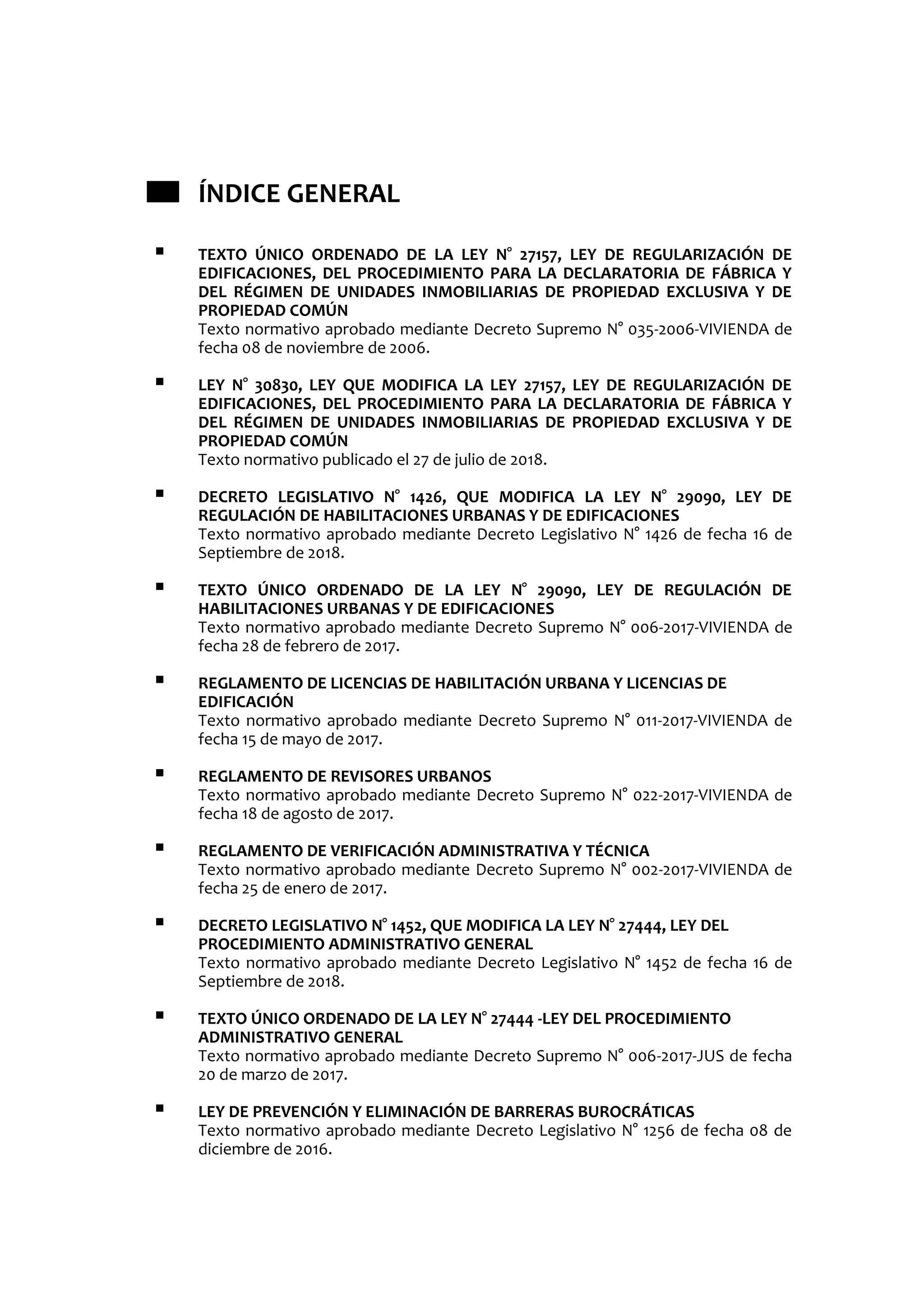 ÍNDICE GENERAL
 TEXTO ÚNICO ORDENADO DE LA LEY N° 27157, LEY DE REGULARIZACIÓN DE
EDIFICACIONES, DEL PROCEDIMIENTO PARA LA DECLARATORIA DE FÁBRICA Y
DEL RÉGIMEN DE UNIDADES INMOBILIARIAS DE PROPIEDAD EXCLUSIVA Y DE
PROPIEDAD COMÚN
Texto normativo aprobado mediante Decreto Supremo N° 035-2006-VIVIENDA de
fecha 08 de noviembre de 2006.
 LEY N° 30830, LEY QUE MODIFICA LA LEY 27157, LEY DE REGULARIZACIÓN DE
EDIFICACIONES, DEL PROCEDIMIENTO PARA LA DECLARATORIA DE FÁBRICA Y
DEL RÉGIMEN DE UNIDADES INMOBILIARIAS DE PROPIEDAD EXCLUSIVA Y DE
PROPIEDAD COMÚN
Texto normativo publicado el 27 de julio de 2018.
 DECRETO LEGISLATIVO N° 1426, QUE MODIFICA LA LEY N° 29090, LEY DE
REGULACIÓN DE HABILITACIONES URBANAS Y DE EDIFICACIONES
Texto normativo aprobado mediante Decreto Legislativo N° 1426 de fecha 16 de
Septiembre de 2018.
 TEXTO ÚNICO ORDENADO DE LA LEY N° 29090, LEY DE REGULACIÓN DE
HABILITACIONES URBANAS Y DE EDIFICACIONES
Texto normativo aprobado mediante Decreto Supremo N° 006-2017-VIVIENDA de
fecha 28 de febrero de 2017.
 REGLAMENTO DE LICENCIAS DE HABILITACIÓN URBANA Y LICENCIAS DE
EDIFICACIÓN
Texto normativo aprobado mediante Decreto Supremo N° 011-2017-VIVIENDA de
fecha 15 de mayo de 2017.
 REGLAMENTO DE REVISORES URBANOS
Texto normativo aprobado mediante Decreto Supremo N° 022-2017-VIVIENDA de
fecha 18 de agosto de 2017.
 REGLAMENTO DE VERIFICACIÓN ADMINISTRATIVA Y TÉCNICA
Texto normativo aprobado mediante Decreto Supremo N° 002-2017-VIVIENDA de
fecha 25 de enero de 2017.
 DECRETO LEGISLATIVO N° 1452, QUE MODIFICA LA LEY N° 27444, LEY DEL
PROCEDIMIENTO ADMINISTRATIVO GENERAL
Texto normativo aprobado mediante Decreto Legislativo N° 1452 de fecha 16 de
Septiembre de 2018.
 TEXTO ÚNICO ORDENADO DE LA LEY N° 27444 -LEY DEL PROCEDIMIENTO
ADMINISTRATIVO GENERAL
Texto normativo aprobado mediante Decreto Supremo N° 006-2017-JUS de fecha
20 de marzo de 2017.
 LEY DE PREVENCIÓN Y ELIMINACIÓN DE BARRERAS BUROCRÁTICAS
Texto normativo aprobado mediante Decreto Legislativo N° 1256 de fecha 08 de
diciembre de 2016.
 