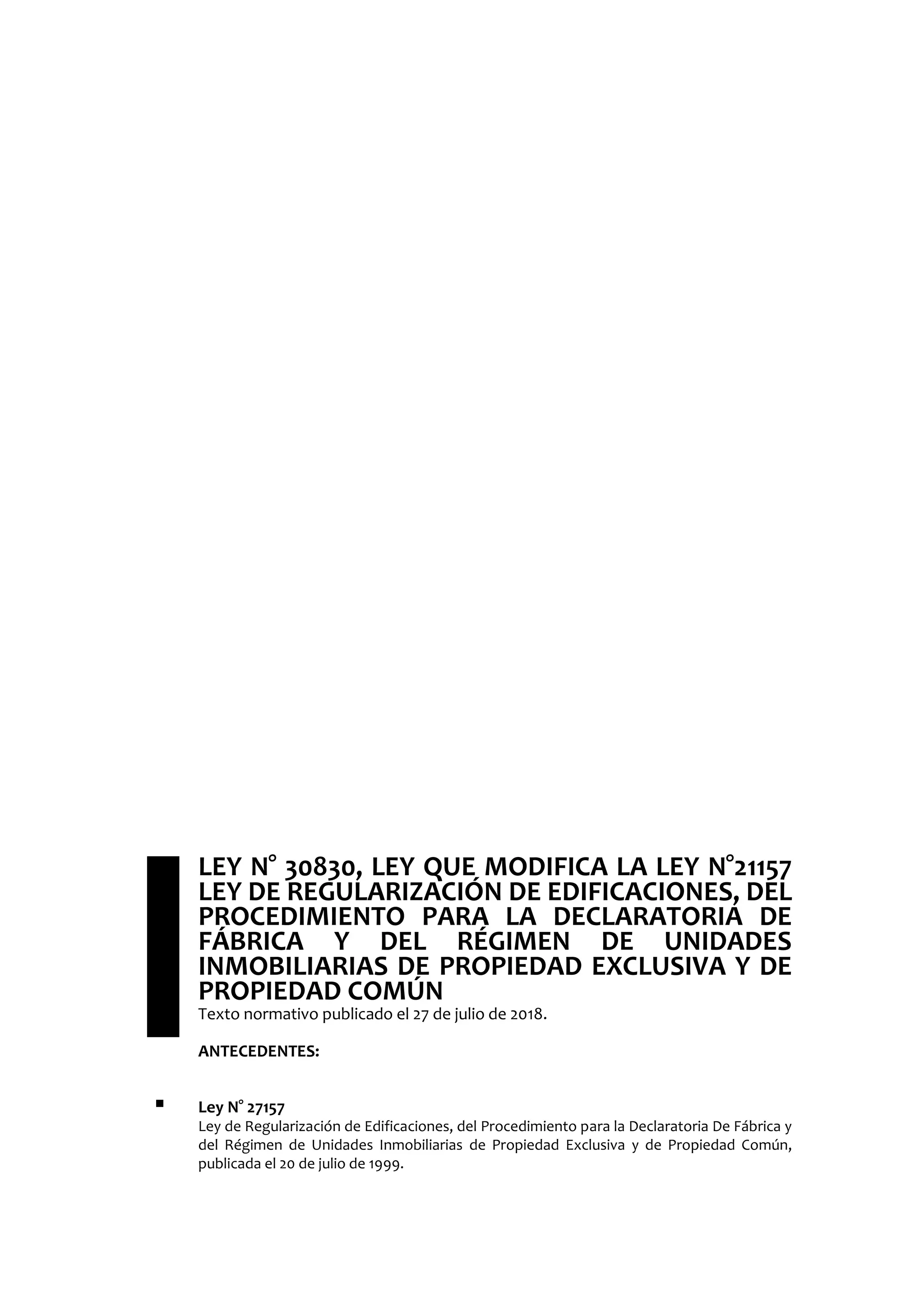  LEY N° 30830, LEY QUE MODIFICA LA LEY N°21157
LEY DE REGULARIZACIÓN DE EDIFICACIONES, DEL
PROCEDIMIENTO PARA LA DECLARATORIA DE
FÁBRICA Y DEL RÉGIMEN DE UNIDADES
INMOBILIARIAS DE PROPIEDAD EXCLUSIVA Y DE
PROPIEDAD COMÚN
Texto normativo publicado el 27 de julio de 2018.
ANTECEDENTES:
 Ley N° 27157
Ley de Regularización de Edificaciones, del Procedimiento para la Declaratoria De Fábrica y
del Régimen de Unidades Inmobiliarias de Propiedad Exclusiva y de Propiedad Común,
publicada el 20 de julio de 1999.
 
