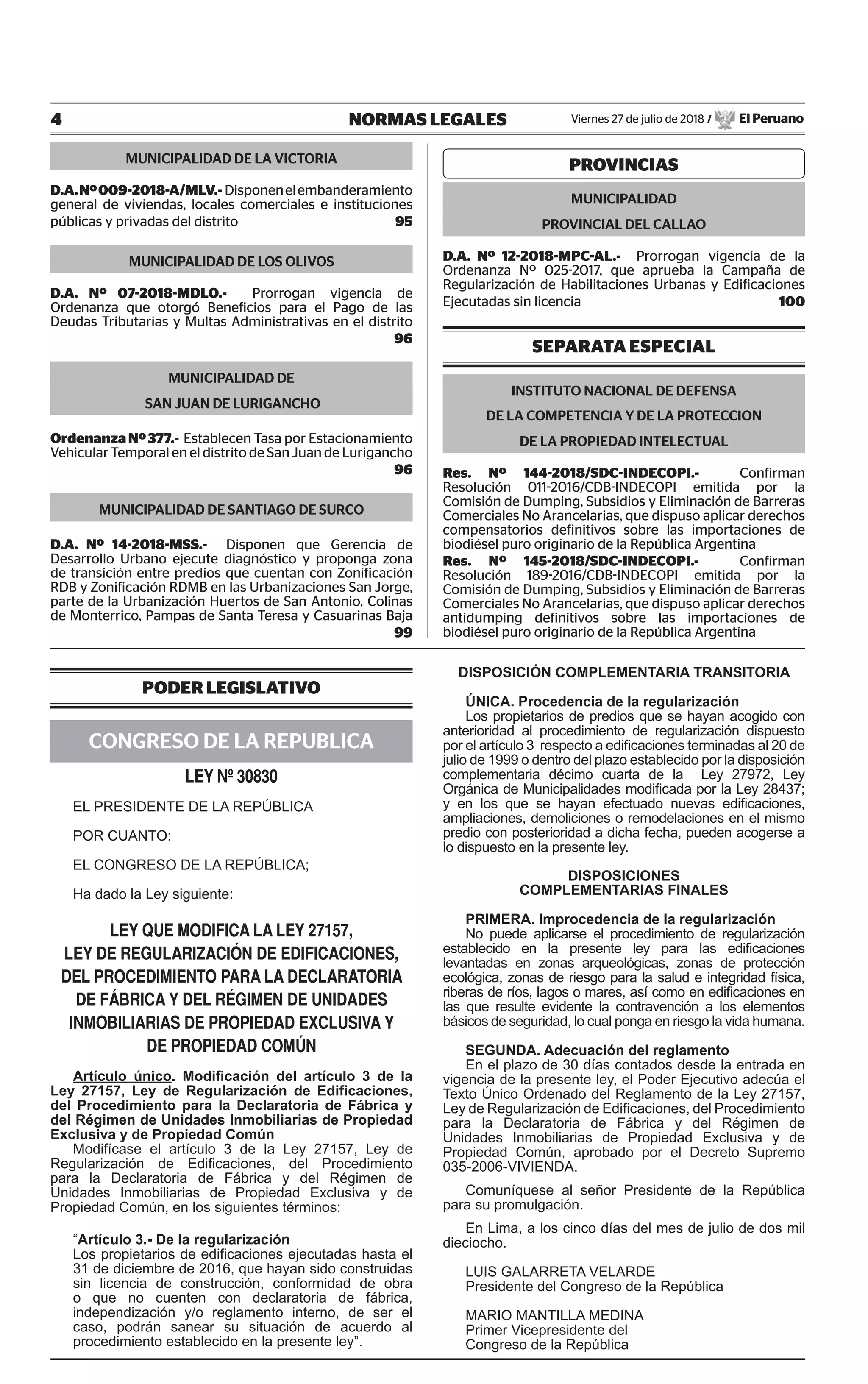 4 NORMAS LEGALES Viernes 27 de julio de 2018 / El Peruano
PODER LEGISLATIVO
CONGRESO DE LA REPUBLICA
LEY Nº 30830
EL PRESIDENTE DE LA REPÚBLICA
POR CUANTO:
EL CONGRESO DE LA REPÚBLICA;
Ha dado la Ley siguiente:
LEY QUE MODIFICA LA LEY 27157,
LEY DE REGULARIZACIÓN DE EDIFICACIONES,
DEL PROCEDIMIENTO PARA LA DECLARATORIA
DE FÁBRICA Y DEL RÉGIMEN DE UNIDADES
INMOBILIARIAS DE PROPIEDAD EXCLUSIVA Y
DE PROPIEDAD COMÚN
Artículo único. Modificación del artículo 3 de la
Ley 27157, Ley de Regularización de Edificaciones,
del Procedimiento para la Declaratoria de Fábrica y
del Régimen de Unidades Inmobiliarias de Propiedad
Exclusiva y de Propiedad Común
Modifícase el artículo 3 de la Ley 27157, Ley de
Regularización de Edificaciones, del Procedimiento
para la Declaratoria de Fábrica y del Régimen de
Unidades Inmobiliarias de Propiedad Exclusiva y de
Propiedad Común, en los siguientes términos:
“Artículo 3.- De la regularización
Los propietarios de edificaciones ejecutadas hasta el
31 de diciembre de 2016, que hayan sido construidas
sin licencia de construcción, conformidad de obra
o que no cuenten con declaratoria de fábrica,
independización y/o reglamento interno, de ser el
caso, podrán sanear su situación de acuerdo al
procedimiento establecido en la presente ley”.
DISPOSICIÓN COMPLEMENTARIA TRANSITORIA
ÚNICA. Procedencia de la regularización
Los propietarios de predios que se hayan acogido con
anterioridad al procedimiento de regularización dispuesto
por el artículo 3 respecto a edificaciones terminadas al 20 de
julio de 1999 o dentro del plazo establecido por la disposición
complementaria décimo cuarta de la Ley 27972, Ley
Orgánica de Municipalidades modificada por la Ley 28437;
y en los que se hayan efectuado nuevas edificaciones,
ampliaciones, demoliciones o remodelaciones en el mismo
predio con posterioridad a dicha fecha, pueden acogerse a
lo dispuesto en la presente ley.
DISPOSICIONES
COMPLEMENTARIAS FINALES
PRIMERA. Improcedencia de la regularización
No puede aplicarse el procedimiento de regularización
establecido en la presente ley para las edificaciones
levantadas en zonas arqueológicas, zonas de protección
ecológica, zonas de riesgo para la salud e integridad física,
riberas de ríos, lagos o mares, así como en edificaciones en
las que resulte evidente la contravención a los elementos
básicos de seguridad, lo cual ponga en riesgo la vida humana.
SEGUNDA. Adecuación del reglamento
En el plazo de 30 días contados desde la entrada en
vigencia de la presente ley, el Poder Ejecutivo adecúa el
Texto Único Ordenado del Reglamento de la Ley 27157,
Ley de Regularización de Edificaciones, del Procedimiento
para la Declaratoria de Fábrica y del Régimen de
Unidades Inmobiliarias de Propiedad Exclusiva y de
Propiedad Común, aprobado por el Decreto Supremo
035-2006-VIVIENDA.
Comuníquese al señor Presidente de la República
para su promulgación.
En Lima, a los cinco días del mes de julio de dos mil
dieciocho.
LUIS GALARRETA VELARDE
Presidente del Congreso de la República
MARIO MANTILLA MEDINA
Primer Vicepresidente del
Congreso de la República
MUNICIPALIDAD DE LA VICTORIA
D.A.Nº009-2018-A/MLV.- Disponenelembanderamiento
general de viviendas, locales comerciales e instituciones
públicas y privadas del distrito 95
MUNICIPALIDAD DE LOS OLIVOS
D.A. Nº 07-2018-MDLO.- Prorrogan vigencia de
Ordenanza que otorgó Beneficios para el Pago de las
Deudas Tributarias y Multas Administrativas en el distrito
96
MUNICIPALIDAD DE
SAN JUAN DE LURIGANCHO
OrdenanzaNº377.- Establecen Tasa por Estacionamiento
Vehicular Temporal en el distrito de San Juan de Lurigancho
96
MUNICIPALIDAD DE SANTIAGO DE SURCO
D.A. Nº 14-2018-MSS.- Disponen que Gerencia de
Desarrollo Urbano ejecute diagnóstico y proponga zona
de transición entre predios que cuentan con Zonificación
RDB y Zonificación RDMB en las Urbanizaciones San Jorge,
parte de la Urbanización Huertos de San Antonio, Colinas
de Monterrico, Pampas de Santa Teresa y Casuarinas Baja
99
PROVINCIAS
MUNICIPALIDAD
PROVINCIAL DEL CALLAO
D.A. Nº 12-2018-MPC-AL.- Prorrogan vigencia de la
Ordenanza Nº 025-2017, que aprueba la Campaña de
Regularización de Habilitaciones Urbanas y Edificaciones
Ejecutadas sin licencia 100
SEPARATA ESPECIAL
INSTITUTO NACIONAL DE DEFENSA
DE LA COMPETENCIA Y DE LA PROTECCION
DE LA PROPIEDAD INTELECTUAL
Res. Nº 144-2018/SDC-INDECOPI.- Confirman
Resolución 011-2016/CDB-INDECOPI emitida por la
Comisión de Dumping, Subsidios y Eliminación de Barreras
Comerciales No Arancelarias, que dispuso aplicar derechos
compensatorios definitivos sobre las importaciones de
biodiésel puro originario de la República Argentina
Res. Nº 145-2018/SDC-INDECOPI.- Confirman
Resolución 189-2016/CDB-INDECOPI emitida por la
Comisión de Dumping, Subsidios y Eliminación de Barreras
Comerciales No Arancelarias, que dispuso aplicar derechos
antidumping definitivos sobre las importaciones de
biodiésel puro originario de la República Argentina
 