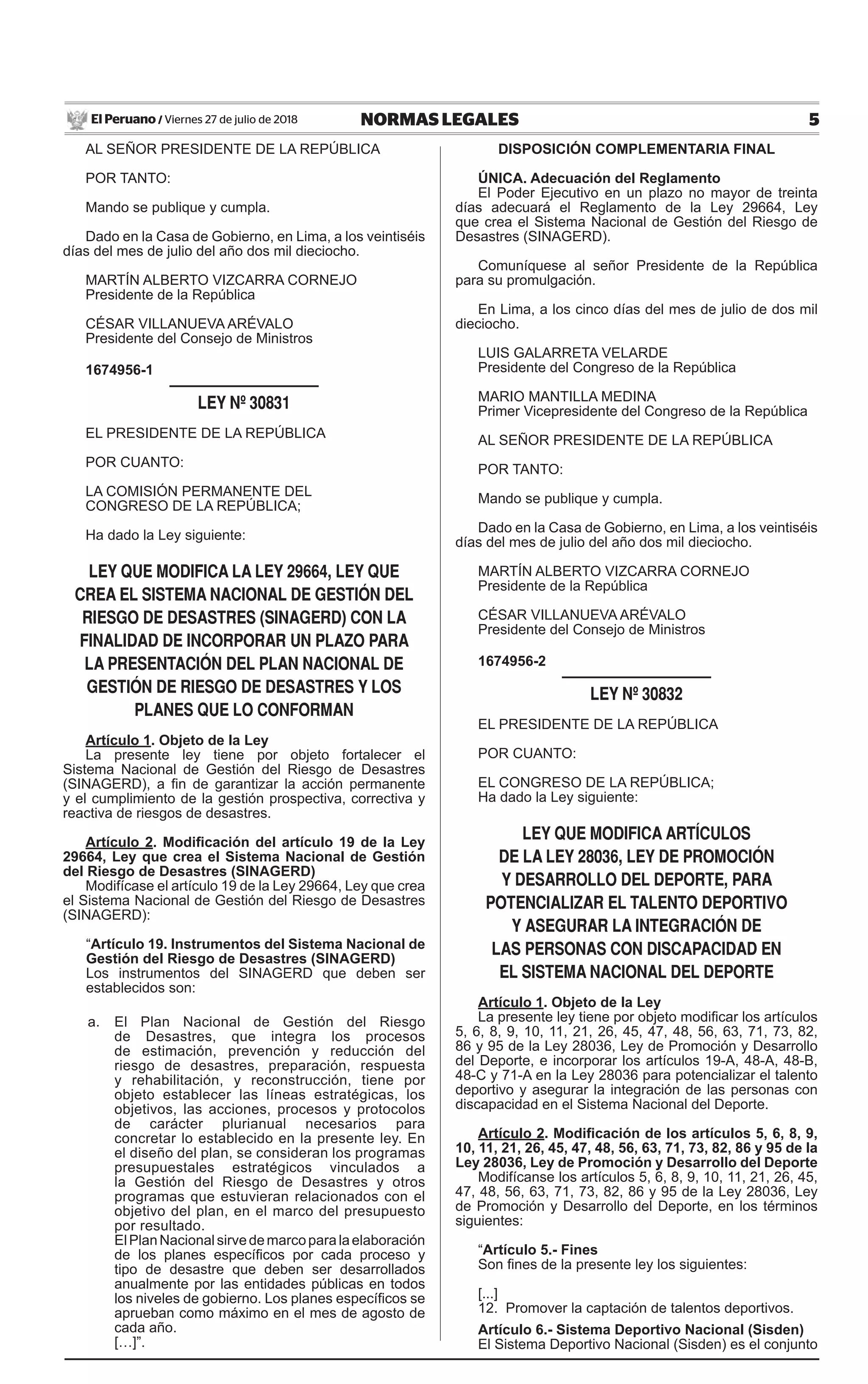 5NORMAS LEGALESViernes 27 de julio de 2018El Peruano /
AL SEÑOR PRESIDENTE DE LA REPÚBLICA
POR TANTO:
Mando se publique y cumpla.
Dado en la Casa de Gobierno, en Lima, a los veintiséis
días del mes de julio del año dos mil dieciocho.
MARTÍN ALBERTO VIZCARRA CORNEJO
Presidente de la República
CéSAR VILLANUEVA ARéVALO
Presidente del Consejo de Ministros
1674956-1
LEY Nº 30831
EL PRESIDENTE DE LA REPÚBLICA
POR CUANTO:
LA COMISIÓN PERMANENTE DEL
CONGRESO DE LA REPÚBLICA;
Ha dado la Ley siguiente:
LEY QUE MODIFICA LA LEY 29664, LEY QUE
CREA EL SISTEMA NACIONAL DE GESTIÓN DEL
RIESGO DE DESASTRES (SINAGERD) CON LA
FINALIDAD DE INCORPORAR UN PLAZO PARA
LA PRESENTACIÓN DEL PLAN NACIONAL DE
GESTIÓN DE RIESGO DE DESASTRES Y LOS
PLANES QUE LO CONFORMAN
Artículo 1. Objeto de la Ley
La presente ley tiene por objeto fortalecer el
Sistema Nacional de Gestión del Riesgo de Desastres
(SINAGERD), a fin de garantizar la acción permanente
y el cumplimiento de la gestión prospectiva, correctiva y
reactiva de riesgos de desastres.
Artículo 2. Modificación del artículo 19 de la Ley
29664, Ley que crea el Sistema Nacional de Gestión
del Riesgo de Desastres (SINAGERD)
Modifícase el artículo 19 de la Ley 29664, Ley que crea
el Sistema Nacional de Gestión del Riesgo de Desastres
(SINAGERD):
“Artículo 19. Instrumentos del Sistema Nacional de
Gestión del Riesgo de Desastres (SINAGERD)
Los instrumentos del SINAGERD que deben ser
establecidos son:
a. El Plan Nacional de Gestión del Riesgo
de Desastres, que integra los procesos
de estimación, prevención y reducción del
riesgo de desastres, preparación, respuesta
y rehabilitación, y reconstrucción, tiene por
objeto establecer las líneas estratégicas, los
objetivos, las acciones, procesos y protocolos
de carácter plurianual necesarios para
concretar lo establecido en la presente ley. En
el diseño del plan, se consideran los programas
presupuestales estratégicos vinculados a
la Gestión del Riesgo de Desastres y otros
programas que estuvieran relacionados con el
objetivo del plan, en el marco del presupuesto
por resultado.
ElPlanNacionalsirvedemarcoparalaelaboración
de los planes específicos por cada proceso y
tipo de desastre que deben ser desarrollados
anualmente por las entidades públicas en todos
los niveles de gobierno. Los planes específicos se
aprueban como máximo en el mes de agosto de
cada año.
[…]”.
DISPOSICIÓN COMPLEMENTARIA FINAL
ÚNICA. Adecuación del Reglamento
El Poder Ejecutivo en un plazo no mayor de treinta
días adecuará el Reglamento de la Ley 29664, Ley
que crea el Sistema Nacional de Gestión del Riesgo de
Desastres (SINAGERD).
Comuníquese al señor Presidente de la República
para su promulgación.
En Lima, a los cinco días del mes de julio de dos mil
dieciocho.
LUIS GALARRETA VELARDE
Presidente del Congreso de la República
MARIO MANTILLA MEDINA
Primer Vicepresidente del Congreso de la República
AL SEÑOR PRESIDENTE DE LA REPÚBLICA
POR TANTO:
Mando se publique y cumpla.
Dado en la Casa de Gobierno, en Lima, a los veintiséis
días del mes de julio del año dos mil dieciocho.
MARTÍN ALBERTO VIZCARRA CORNEJO
Presidente de la República
CéSAR VILLANUEVA ARéVALO
Presidente del Consejo de Ministros
1674956-2
LEY Nº 30832
EL PRESIDENTE DE LA REPÚBLICA
POR CUANTO:
EL CONGRESO DE LA REPÚBLICA;
Ha dado la Ley siguiente:
LEY QUE MODIFICA ARTÍCULOS
DE LA LEY 28036, LEY DE PROMOCIÓN
Y DESARROLLO DEL DEPORTE, PARA
POTENCIALIZAR EL TALENTO DEPORTIVO
Y ASEGURAR LA INTEGRACIÓN DE
LAS PERSONAS CON DISCAPACIDAD EN
EL SISTEMA NACIONAL DEL DEPORTE
Artículo 1. Objeto de la Ley
La presente ley tiene por objeto modificar los artículos
5, 6, 8, 9, 10, 11, 21, 26, 45, 47, 48, 56, 63, 71, 73, 82,
86 y 95 de la Ley 28036, Ley de Promoción y Desarrollo
del Deporte, e incorporar los artículos 19-A, 48-A, 48-B,
48-C y 71-A en la Ley 28036 para potencializar el talento
deportivo y asegurar la integración de las personas con
discapacidad en el Sistema Nacional del Deporte.
Artículo 2. Modificación de los artículos 5, 6, 8, 9,
10, 11, 21, 26, 45, 47, 48, 56, 63, 71, 73, 82, 86 y 95 de la
Ley 28036, Ley de Promoción y Desarrollo del Deporte
Modifícanse los artículos 5, 6, 8, 9, 10, 11, 21, 26, 45,
47, 48, 56, 63, 71, 73, 82, 86 y 95 de la Ley 28036, Ley
de Promoción y Desarrollo del Deporte, en los términos
siguientes:
“Artículo 5.- Fines
Son fines de la presente ley los siguientes:
[...]
12. Promover la captación de talentos deportivos.
Artículo 6.- Sistema Deportivo Nacional (Sisden)
El Sistema Deportivo Nacional (Sisden) es el conjunto
 