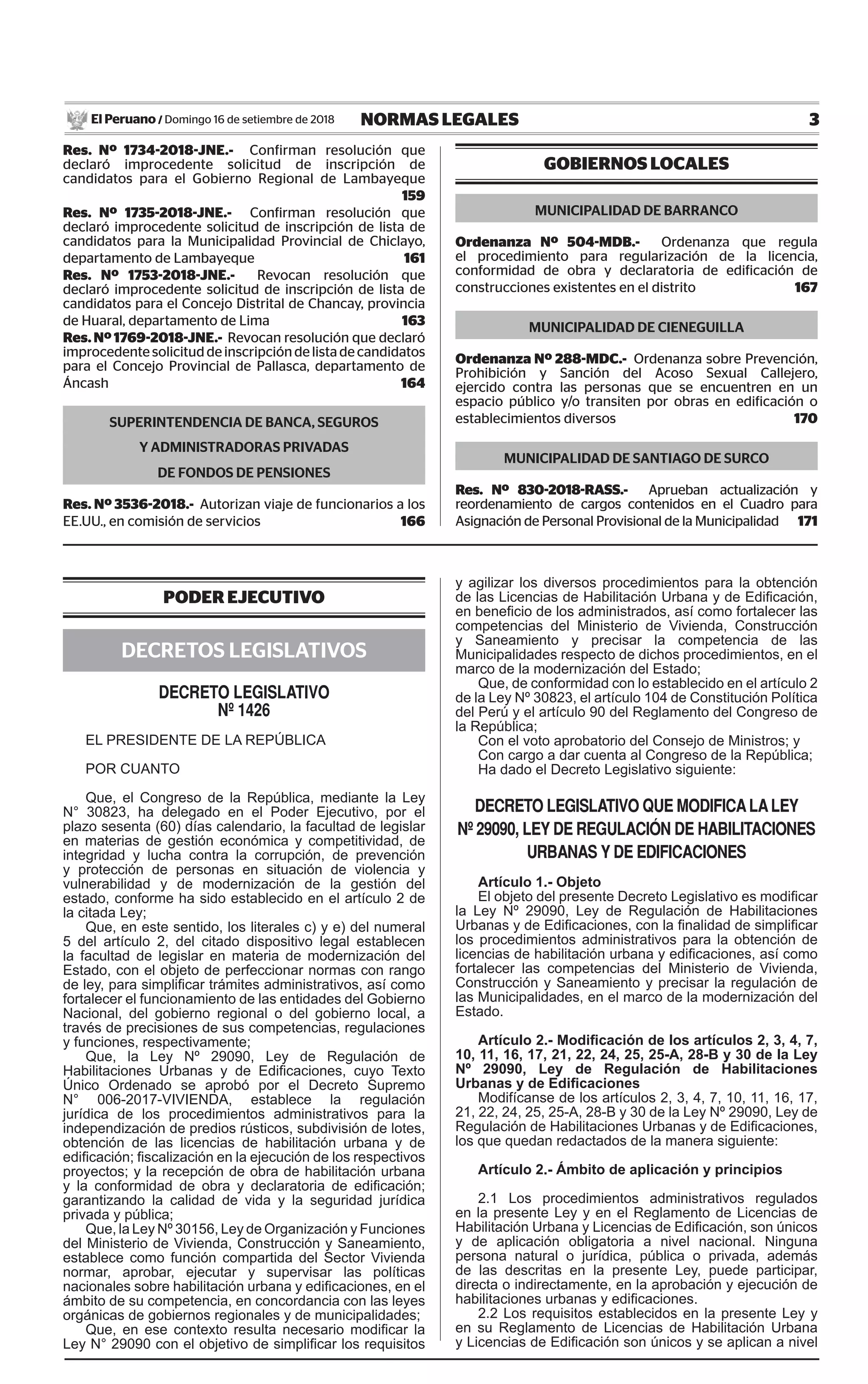 3NORMAS LEGALESDomingo 16 de setiembre de 2018El Peruano /
PODER EJECUTIVO
DECRETOS LEGISLATIVOS
decreto legislativo
Nº 1426
EL PRESIDENTE DE LA REPÚBLICA
POR CUANTO
Que, el Congreso de la República, mediante la Ley
N° 30823, ha delegado en el Poder Ejecutivo, por el
plazo sesenta (60) días calendario, la facultad de legislar
en materias de gestión económica y competitividad, de
integridad y lucha contra la corrupción, de prevención
y protección de personas en situación de violencia y
vulnerabilidad y de modernización de la gestión del
estado, conforme ha sido establecido en el artículo 2 de
la citada Ley;
Que, en este sentido, los literales c) y e) del numeral
5 del artículo 2, del citado dispositivo legal establecen
la facultad de legislar en materia de modernización del
Estado, con el objeto de perfeccionar normas con rango
de ley, para simplificar trámites administrativos, así como
fortalecer el funcionamiento de las entidades del Gobierno
Nacional, del gobierno regional o del gobierno local, a
través de precisiones de sus competencias, regulaciones
y funciones, respectivamente;
Que, la Ley Nº 29090, Ley de Regulación de
Habilitaciones Urbanas y de Edificaciones, cuyo Texto
Único Ordenado se aprobó por el Decreto Supremo
N° 006-2017-VIVIENDA, establece la regulación
jurídica de los procedimientos administrativos para la
independización de predios rústicos, subdivisión de lotes,
obtención de las licencias de habilitación urbana y de
edificación; fiscalización en la ejecución de los respectivos
proyectos; y la recepción de obra de habilitación urbana
y la conformidad de obra y declaratoria de edificación;
garantizando la calidad de vida y la seguridad jurídica
privada y pública;
Que, la Ley Nº 30156, Ley de Organización y Funciones
del Ministerio de Vivienda, Construcción y Saneamiento,
establece como función compartida del Sector Vivienda
normar, aprobar, ejecutar y supervisar las políticas
nacionales sobre habilitación urbana y edificaciones, en el
ámbito de su competencia, en concordancia con las leyes
orgánicas de gobiernos regionales y de municipalidades;
Que, en ese contexto resulta necesario modificar la
Ley N° 29090 con el objetivo de simplificar los requisitos
y agilizar los diversos procedimientos para la obtención
de las Licencias de Habilitación Urbana y de Edificación,
en beneficio de los administrados, así como fortalecer las
competencias del Ministerio de Vivienda, Construcción
y Saneamiento y precisar la competencia de las
Municipalidades respecto de dichos procedimientos, en el
marco de la modernización del Estado;
Que, de conformidad con lo establecido en el artículo 2
de la Ley Nº 30823, el artículo 104 de Constitución Política
del Perú y el artículo 90 del Reglamento del Congreso de
la República;
Con el voto aprobatorio del Consejo de Ministros; y
Con cargo a dar cuenta al Congreso de la República;
Ha dado el Decreto Legislativo siguiente:
decreto legislativo QUe ModiFica la leY
Nº 29090, leY de regUlaciÓN de HaBilitacioNes
UrBaNas Y de ediFicacioNes
Artículo 1.- Objeto
El objeto del presente Decreto Legislativo es modificar
la Ley Nº 29090, Ley de Regulación de Habilitaciones
Urbanas y de Edificaciones, con la finalidad de simplificar
los procedimientos administrativos para la obtención de
licencias de habilitación urbana y edificaciones, así como
fortalecer las competencias del Ministerio de Vivienda,
Construcción y Saneamiento y precisar la regulación de
las Municipalidades, en el marco de la modernización del
Estado.
Artículo 2.- Modificación de los artículos 2, 3, 4, 7,
10, 11, 16, 17, 21, 22, 24, 25, 25-A, 28-B y 30 de la Ley
Nº 29090, Ley de Regulación de Habilitaciones
Urbanas y de Edificaciones
Modifícanse de los artículos 2, 3, 4, 7, 10, 11, 16, 17,
21, 22, 24, 25, 25-A, 28-B y 30 de la Ley Nº 29090, Ley de
Regulación de Habilitaciones Urbanas y de Edificaciones,
los que quedan redactados de la manera siguiente:
Artículo 2.- Ámbito de aplicación y principios
2.1 Los procedimientos administrativos regulados
en la presente Ley y en el Reglamento de Licencias de
Habilitación Urbana y Licencias de Edificación, son únicos
y de aplicación obligatoria a nivel nacional. Ninguna
persona natural o jurídica, pública o privada, además
de las descritas en la presente Ley, puede participar,
directa o indirectamente, en la aprobación y ejecución de
habilitaciones urbanas y edificaciones.
2.2 Los requisitos establecidos en la presente Ley y
en su Reglamento de Licencias de Habilitación Urbana
y Licencias de Edificación son únicos y se aplican a nivel
Res. Nº 1734-2018-JNE.- Confirman resolución que
declaró improcedente solicitud de inscripción de
candidatos para el Gobierno Regional de Lambayeque
159
Res. Nº 1735-2018-JNE.- Confirman resolución que
declaró improcedente solicitud de inscripción de lista de
candidatos para la Municipalidad Provincial de Chiclayo,
departamento de Lambayeque 161
Res. Nº 1753-2018-JNE.- Revocan resolución que
declaró improcedente solicitud de inscripción de lista de
candidatos para el Concejo Distrital de Chancay, provincia
de Huaral, departamento de Lima 163
Res. Nº 1769-2018-JNE.- Revocan resolución que declaró
improcedentesolicituddeinscripcióndelistadecandidatos
para el Concejo Provincial de Pallasca, departamento de
Áncash 164
SUPERINTENDENCIA DE BANCA, SEGUROS
Y ADMINISTRADORAS PRIVADAS
DE FONDOS DE PENSIONES
Res. Nº 3536-2018.- Autorizan viaje de funcionarios a los
EE.UU., en comisión de servicios 166
GOBIERNOS LOCALES
MUNICIPALIDAD DE BARRANCO
Ordenanza Nº 504-MDB.- Ordenanza que regula
el procedimiento para regularización de la licencia,
conformidad de obra y declaratoria de edificación de
construcciones existentes en el distrito 167
MUNICIPALIDAD DE CIENEGUILLA
Ordenanza Nº 288-MDC.- Ordenanza sobre Prevención,
Prohibición y Sanción del Acoso Sexual Callejero,
ejercido contra las personas que se encuentren en un
espacio público y/o transiten por obras en edificación o
establecimientos diversos 170
MUNICIPALIDAD DE SANTIAGO DE SURCO
Res. Nº 830-2018-RASS.- Aprueban actualización y
reordenamiento de cargos contenidos en el Cuadro para
Asignación de Personal Provisional de la Municipalidad 171
 