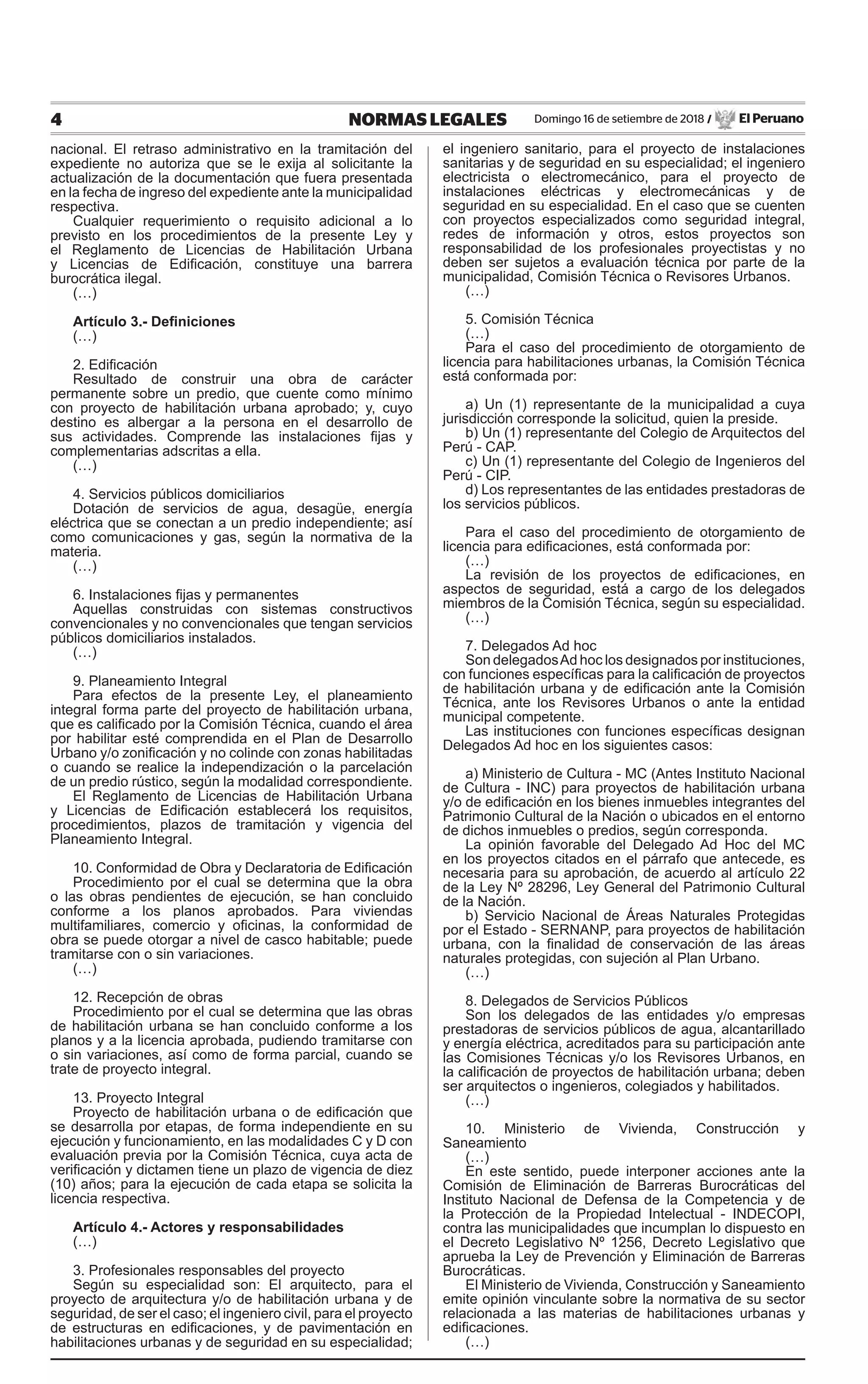 4 NORMAS LEGALES Domingo 16 de setiembre de 2018 / El Peruano
nacional. El retraso administrativo en la tramitación del
expediente no autoriza que se le exija al solicitante la
actualización de la documentación que fuera presentada
en la fecha de ingreso del expediente ante la municipalidad
respectiva.
Cualquier requerimiento o requisito adicional a lo
previsto en los procedimientos de la presente Ley y
el Reglamento de Licencias de Habilitación Urbana
y Licencias de Edificación, constituye una barrera
burocrática ilegal.
(…)
Artículo 3.- Definiciones
(…)
2. Edificación
Resultado de construir una obra de carácter
permanente sobre un predio, que cuente como mínimo
con proyecto de habilitación urbana aprobado; y, cuyo
destino es albergar a la persona en el desarrollo de
sus actividades. Comprende las instalaciones fijas y
complementarias adscritas a ella.
(…)
4. Servicios públicos domiciliarios
Dotación de servicios de agua, desagüe, energía
eléctrica que se conectan a un predio independiente; así
como comunicaciones y gas, según la normativa de la
materia.
(…)
6. Instalaciones fijas y permanentes
Aquellas construidas con sistemas constructivos
convencionales y no convencionales que tengan servicios
públicos domiciliarios instalados.
(…)
9. Planeamiento Integral
Para efectos de la presente Ley, el planeamiento
integral forma parte del proyecto de habilitación urbana,
que es calificado por la Comisión Técnica, cuando el área
por habilitar esté comprendida en el Plan de Desarrollo
Urbano y/o zonificación y no colinde con zonas habilitadas
o cuando se realice la independización o la parcelación
de un predio rústico, según la modalidad correspondiente.
El Reglamento de Licencias de Habilitación Urbana
y Licencias de Edificación establecerá los requisitos,
procedimientos, plazos de tramitación y vigencia del
Planeamiento Integral.
10. Conformidad de Obra y Declaratoria de Edificación
Procedimiento por el cual se determina que la obra
o las obras pendientes de ejecución, se han concluido
conforme a los planos aprobados. Para viviendas
multifamiliares, comercio y oficinas, la conformidad de
obra se puede otorgar a nivel de casco habitable; puede
tramitarse con o sin variaciones.
(…)
12. Recepción de obras
Procedimiento por el cual se determina que las obras
de habilitación urbana se han concluido conforme a los
planos y a la licencia aprobada, pudiendo tramitarse con
o sin variaciones, así como de forma parcial, cuando se
trate de proyecto integral.
13. Proyecto Integral
Proyecto de habilitación urbana o de edificación que
se desarrolla por etapas, de forma independiente en su
ejecución y funcionamiento, en las modalidades C y D con
evaluación previa por la Comisión Técnica, cuya acta de
verificación y dictamen tiene un plazo de vigencia de diez
(10) años; para la ejecución de cada etapa se solicita la
licencia respectiva.
Artículo 4.- Actores y responsabilidades
(…)
3. Profesionales responsables del proyecto
Según su especialidad son: El arquitecto, para el
proyecto de arquitectura y/o de habilitación urbana y de
seguridad, de ser el caso; el ingeniero civil, para el proyecto
de estructuras en edificaciones, y de pavimentación en
habilitaciones urbanas y de seguridad en su especialidad;
el ingeniero sanitario, para el proyecto de instalaciones
sanitarias y de seguridad en su especialidad; el ingeniero
electricista o electromecánico, para el proyecto de
instalaciones eléctricas y electromecánicas y de
seguridad en su especialidad. En el caso que se cuenten
con proyectos especializados como seguridad integral,
redes de información y otros, estos proyectos son
responsabilidad de los profesionales proyectistas y no
deben ser sujetos a evaluación técnica por parte de la
municipalidad, Comisión Técnica o Revisores Urbanos.
(…)
5. Comisión Técnica
(…)
Para el caso del procedimiento de otorgamiento de
licencia para habilitaciones urbanas, la Comisión Técnica
está conformada por:
a) Un (1) representante de la municipalidad a cuya
jurisdicción corresponde la solicitud, quien la preside.
b) Un (1) representante del Colegio de Arquitectos del
Perú - CAP.
c) Un (1) representante del Colegio de Ingenieros del
Perú - CIP.
d) Los representantes de las entidades prestadoras de
los servicios públicos.
Para el caso del procedimiento de otorgamiento de
licencia para edificaciones, está conformada por:
(…)
La revisión de los proyectos de edificaciones, en
aspectos de seguridad, está a cargo de los delegados
miembros de la Comisión Técnica, según su especialidad.
(…)
7. Delegados Ad hoc
Son delegadosAd hoc los designados por instituciones,
con funciones específicas para la calificación de proyectos
de habilitación urbana y de edificación ante la Comisión
Técnica, ante los Revisores Urbanos o ante la entidad
municipal competente.
Las instituciones con funciones específicas designan
Delegados Ad hoc en los siguientes casos:
a) Ministerio de Cultura - MC (Antes Instituto Nacional
de Cultura - INC) para proyectos de habilitación urbana
y/o de edificación en los bienes inmuebles integrantes del
Patrimonio Cultural de la Nación o ubicados en el entorno
de dichos inmuebles o predios, según corresponda.
La opinión favorable del Delegado Ad Hoc del MC
en los proyectos citados en el párrafo que antecede, es
necesaria para su aprobación, de acuerdo al artículo 22
de la Ley Nº 28296, Ley General del Patrimonio Cultural
de la Nación.
b) Servicio Nacional de Áreas Naturales Protegidas
por el Estado - SERNANP, para proyectos de habilitación
urbana, con la finalidad de conservación de las áreas
naturales protegidas, con sujeción al Plan Urbano.
(…)
8. Delegados de Servicios Públicos
Son los delegados de las entidades y/o empresas
prestadoras de servicios públicos de agua, alcantarillado
y energía eléctrica, acreditados para su participación ante
las Comisiones Técnicas y/o los Revisores Urbanos, en
la calificación de proyectos de habilitación urbana; deben
ser arquitectos o ingenieros, colegiados y habilitados.
(…)
10. Ministerio de Vivienda, Construcción y
Saneamiento
(…)
En este sentido, puede interponer acciones ante la
Comisión de Eliminación de Barreras Burocráticas del
Instituto Nacional de Defensa de la Competencia y de
la Protección de la Propiedad Intelectual - INDECOPI,
contra las municipalidades que incumplan lo dispuesto en
el Decreto Legislativo Nº 1256, Decreto Legislativo que
aprueba la Ley de Prevención y Eliminación de Barreras
Burocráticas.
El Ministerio de Vivienda, Construcción y Saneamiento
emite opinión vinculante sobre la normativa de su sector
relacionada a las materias de habilitaciones urbanas y
edificaciones.
(…)
 