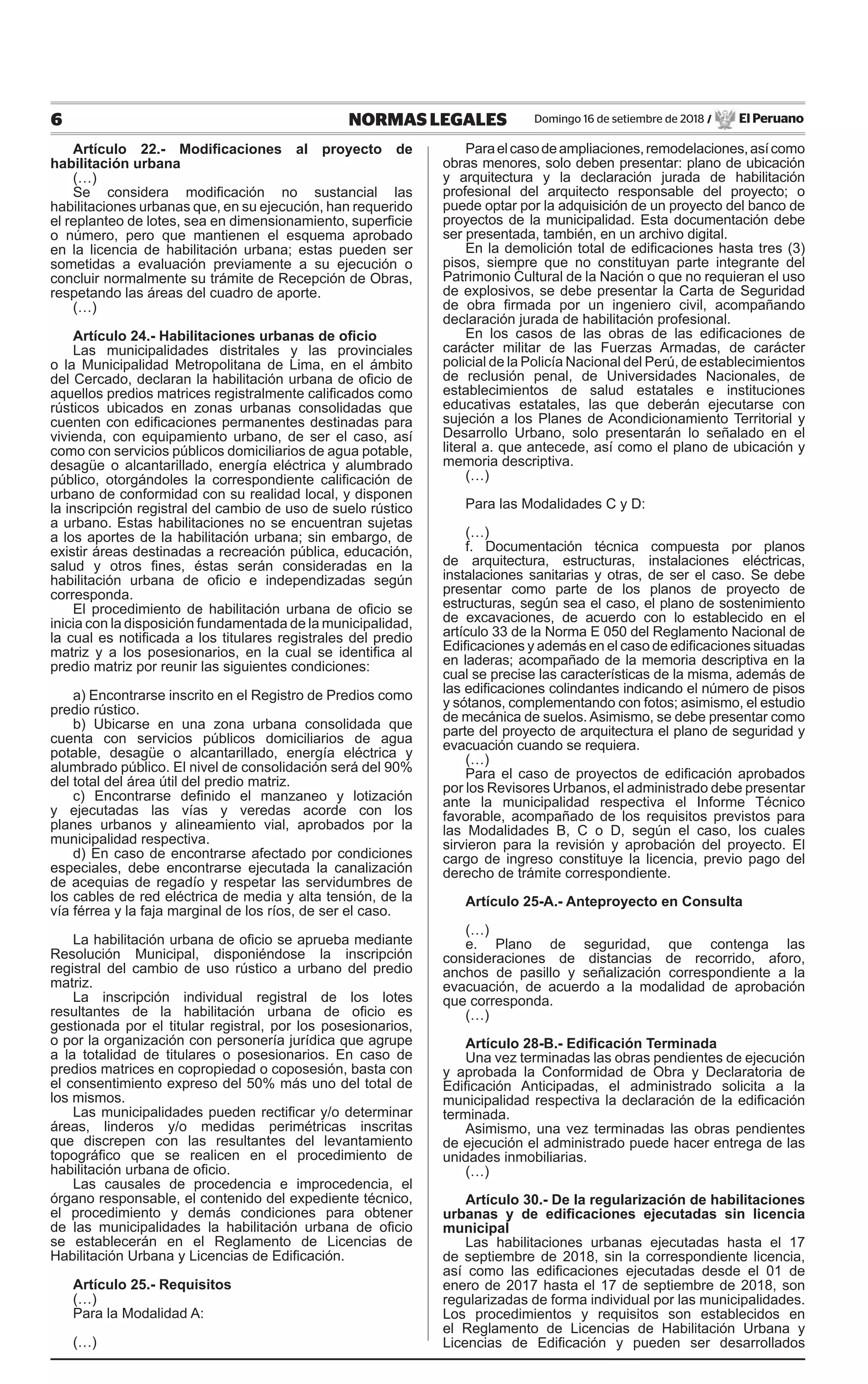 6 NORMAS LEGALES Domingo 16 de setiembre de 2018 / El Peruano
Artículo 22.- Modificaciones al proyecto de
habilitación urbana
(…)
Se considera modificación no sustancial las
habilitaciones urbanas que, en su ejecución, han requerido
el replanteo de lotes, sea en dimensionamiento, superficie
o número, pero que mantienen el esquema aprobado
en la licencia de habilitación urbana; estas pueden ser
sometidas a evaluación previamente a su ejecución o
concluir normalmente su trámite de Recepción de Obras,
respetando las áreas del cuadro de aporte.
(…)
Artículo 24.- Habilitaciones urbanas de oficio
Las municipalidades distritales y las provinciales
o la Municipalidad Metropolitana de Lima, en el ámbito
del Cercado, declaran la habilitación urbana de oficio de
aquellos predios matrices registralmente calificados como
rústicos ubicados en zonas urbanas consolidadas que
cuenten con edificaciones permanentes destinadas para
vivienda, con equipamiento urbano, de ser el caso, así
como con servicios públicos domiciliarios de agua potable,
desagüe o alcantarillado, energía eléctrica y alumbrado
público, otorgándoles la correspondiente calificación de
urbano de conformidad con su realidad local, y disponen
la inscripción registral del cambio de uso de suelo rústico
a urbano. Estas habilitaciones no se encuentran sujetas
a los aportes de la habilitación urbana; sin embargo, de
existir áreas destinadas a recreación pública, educación,
salud y otros fines, éstas serán consideradas en la
habilitación urbana de oficio e independizadas según
corresponda.
El procedimiento de habilitación urbana de oficio se
inicia con la disposición fundamentada de la municipalidad,
la cual es notificada a los titulares registrales del predio
matriz y a los posesionarios, en la cual se identifica al
predio matriz por reunir las siguientes condiciones:
a) Encontrarse inscrito en el Registro de Predios como
predio rústico.
b) Ubicarse en una zona urbana consolidada que
cuenta con servicios públicos domiciliarios de agua
potable, desagüe o alcantarillado, energía eléctrica y
alumbrado público. El nivel de consolidación será del 90%
del total del área útil del predio matriz.
c) Encontrarse definido el manzaneo y lotización
y ejecutadas las vías y veredas acorde con los
planes urbanos y alineamiento vial, aprobados por la
municipalidad respectiva.
d) En caso de encontrarse afectado por condiciones
especiales, debe encontrarse ejecutada la canalización
de acequias de regadío y respetar las servidumbres de
los cables de red eléctrica de media y alta tensión, de la
vía férrea y la faja marginal de los ríos, de ser el caso.
La habilitación urbana de oficio se aprueba mediante
Resolución Municipal, disponiéndose la inscripción
registral del cambio de uso rústico a urbano del predio
matriz.
La inscripción individual registral de los lotes
resultantes de la habilitación urbana de oficio es
gestionada por el titular registral, por los posesionarios,
o por la organización con personería jurídica que agrupe
a la totalidad de titulares o posesionarios. En caso de
predios matrices en copropiedad o coposesión, basta con
el consentimiento expreso del 50% más uno del total de
los mismos.
Las municipalidades pueden rectificar y/o determinar
áreas, linderos y/o medidas perimétricas inscritas
que discrepen con las resultantes del levantamiento
topográfico que se realicen en el procedimiento de
habilitación urbana de oficio.
Las causales de procedencia e improcedencia, el
órgano responsable, el contenido del expediente técnico,
el procedimiento y demás condiciones para obtener
de las municipalidades la habilitación urbana de oficio
se establecerán en el Reglamento de Licencias de
Habilitación Urbana y Licencias de Edificación.
Artículo 25.- Requisitos
(…)
Para la Modalidad A:
(…)
Paraelcasodeampliaciones,remodelaciones,asícomo
obras menores, solo deben presentar: plano de ubicación
y arquitectura y la declaración jurada de habilitación
profesional del arquitecto responsable del proyecto; o
puede optar por la adquisición de un proyecto del banco de
proyectos de la municipalidad. Esta documentación debe
ser presentada, también, en un archivo digital.
En la demolición total de edificaciones hasta tres (3)
pisos, siempre que no constituyan parte integrante del
Patrimonio Cultural de la Nación o que no requieran el uso
de explosivos, se debe presentar la Carta de Seguridad
de obra firmada por un ingeniero civil, acompañando
declaración jurada de habilitación profesional.
En los casos de las obras de las edificaciones de
carácter militar de las Fuerzas Armadas, de carácter
policial de la Policía Nacional del Perú, de establecimientos
de reclusión penal, de Universidades Nacionales, de
establecimientos de salud estatales e instituciones
educativas estatales, las que deberán ejecutarse con
sujeción a los Planes de Acondicionamiento Territorial y
Desarrollo Urbano, solo presentarán lo señalado en el
literal a. que antecede, así como el plano de ubicación y
memoria descriptiva.
(…)
Para las Modalidades C y D:
(…)
f. Documentación técnica compuesta por planos
de arquitectura, estructuras, instalaciones eléctricas,
instalaciones sanitarias y otras, de ser el caso. Se debe
presentar como parte de los planos de proyecto de
estructuras, según sea el caso, el plano de sostenimiento
de excavaciones, de acuerdo con lo establecido en el
artículo 33 de la Norma E 050 del Reglamento Nacional de
Edificaciones y además en el caso de edificaciones situadas
en laderas; acompañado de la memoria descriptiva en la
cual se precise las características de la misma, además de
las edificaciones colindantes indicando el número de pisos
y sótanos, complementando con fotos; asimismo, el estudio
de mecánica de suelos. Asimismo, se debe presentar como
parte del proyecto de arquitectura el plano de seguridad y
evacuación cuando se requiera.
(…)
Para el caso de proyectos de edificación aprobados
por los Revisores Urbanos, el administrado debe presentar
ante la municipalidad respectiva el Informe Técnico
favorable, acompañado de los requisitos previstos para
las Modalidades B, C o D, según el caso, los cuales
sirvieron para la revisión y aprobación del proyecto. El
cargo de ingreso constituye la licencia, previo pago del
derecho de trámite correspondiente.
Artículo 25-A.- Anteproyecto en Consulta
(…)
e. Plano de seguridad, que contenga las
consideraciones de distancias de recorrido, aforo,
anchos de pasillo y señalización correspondiente a la
evacuación, de acuerdo a la modalidad de aprobación
que corresponda.
(…)
Artículo 28-B.- Edificación Terminada
Una vez terminadas las obras pendientes de ejecución
y aprobada la Conformidad de Obra y Declaratoria de
Edificación Anticipadas, el administrado solicita a la
municipalidad respectiva la declaración de la edificación
terminada.
Asimismo, una vez terminadas las obras pendientes
de ejecución el administrado puede hacer entrega de las
unidades inmobiliarias.
(…)
Artículo 30.- De la regularización de habilitaciones
urbanas y de edificaciones ejecutadas sin licencia
municipal
Las habilitaciones urbanas ejecutadas hasta el 17
de septiembre de 2018, sin la correspondiente licencia,
así como las edificaciones ejecutadas desde el 01 de
enero de 2017 hasta el 17 de septiembre de 2018, son
regularizadas de forma individual por las municipalidades.
Los procedimientos y requisitos son establecidos en
el Reglamento de Licencias de Habilitación Urbana y
Licencias de Edificación y pueden ser desarrollados
 