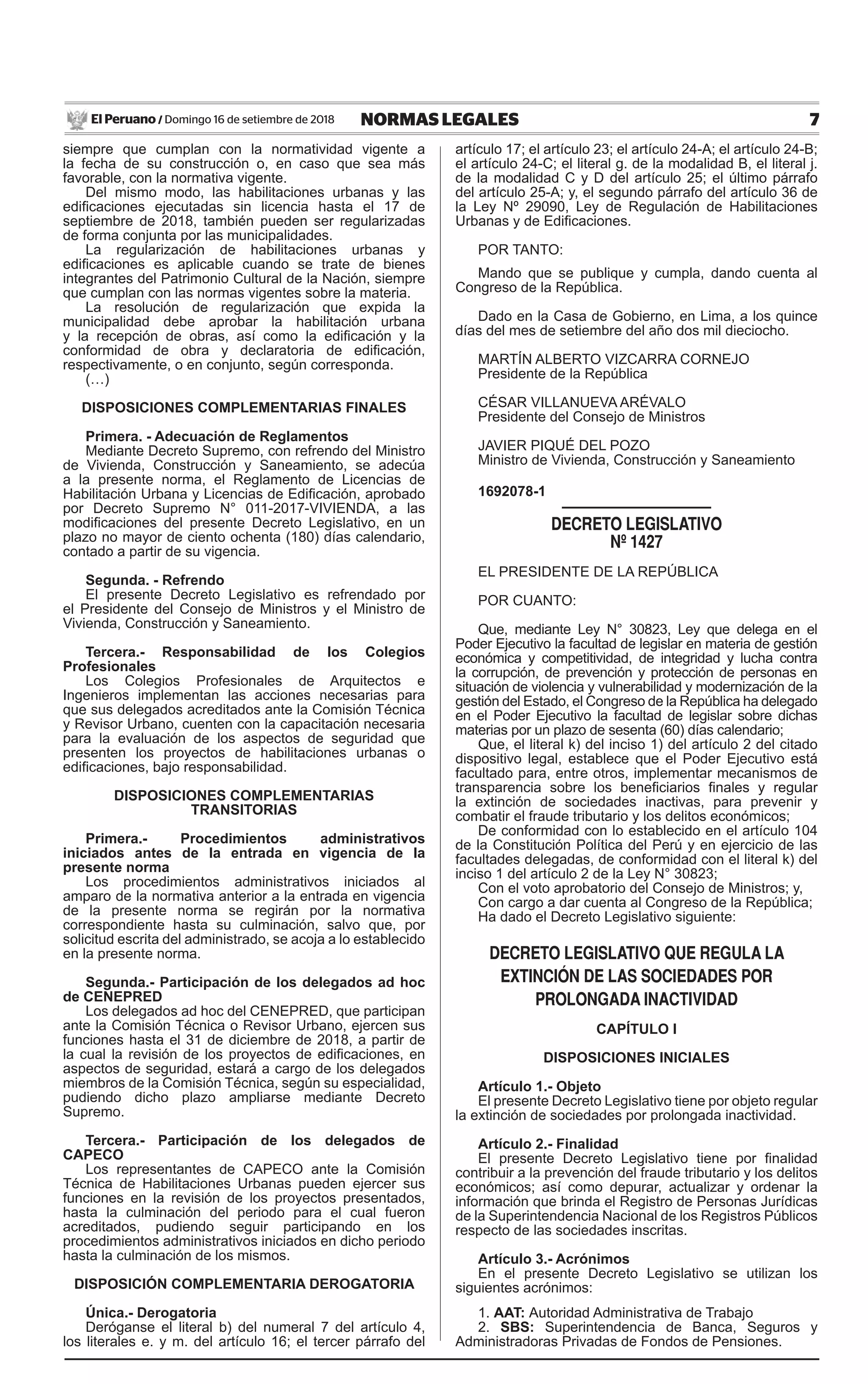 7NORMAS LEGALESDomingo 16 de setiembre de 2018El Peruano /
siempre que cumplan con la normatividad vigente a
la fecha de su construcción o, en caso que sea más
favorable, con la normativa vigente.
Del mismo modo, las habilitaciones urbanas y las
edificaciones ejecutadas sin licencia hasta el 17 de
septiembre de 2018, también pueden ser regularizadas
de forma conjunta por las municipalidades.
La regularización de habilitaciones urbanas y
edificaciones es aplicable cuando se trate de bienes
integrantes del Patrimonio Cultural de la Nación, siempre
que cumplan con las normas vigentes sobre la materia.
La resolución de regularización que expida la
municipalidad debe aprobar la habilitación urbana
y la recepción de obras, así como la edificación y la
conformidad de obra y declaratoria de edificación,
respectivamente, o en conjunto, según corresponda.
(…)
DISPOSICIONES COMPLEMENTARIAS FINALES
Primera. - Adecuación de Reglamentos
Mediante Decreto Supremo, con refrendo del Ministro
de Vivienda, Construcción y Saneamiento, se adecúa
a la presente norma, el Reglamento de Licencias de
Habilitación Urbana y Licencias de Edificación, aprobado
por Decreto Supremo N° 011-2017-VIVIENDA, a las
modificaciones del presente Decreto Legislativo, en un
plazo no mayor de ciento ochenta (180) días calendario,
contado a partir de su vigencia.
Segunda. - Refrendo
El presente Decreto Legislativo es refrendado por
el Presidente del Consejo de Ministros y el Ministro de
Vivienda, Construcción y Saneamiento.
Tercera.- Responsabilidad de los Colegios
Profesionales
Los Colegios Profesionales de Arquitectos e
Ingenieros implementan las acciones necesarias para
que sus delegados acreditados ante la Comisión Técnica
y Revisor Urbano, cuenten con la capacitación necesaria
para la evaluación de los aspectos de seguridad que
presenten los proyectos de habilitaciones urbanas o
edificaciones, bajo responsabilidad.
DISPOSICIONES COMPLEMENTARIAS
TRANSITORIAS
Primera.- Procedimientos administrativos
iniciados antes de la entrada en vigencia de la
presente norma
Los procedimientos administrativos iniciados al
amparo de la normativa anterior a la entrada en vigencia
de la presente norma se regirán por la normativa
correspondiente hasta su culminación, salvo que, por
solicitud escrita del administrado, se acoja a lo establecido
en la presente norma.
Segunda.- Participación de los delegados ad hoc
de CENEPRED
Los delegados ad hoc del CENEPRED, que participan
ante la Comisión Técnica o Revisor Urbano, ejercen sus
funciones hasta el 31 de diciembre de 2018, a partir de
la cual la revisión de los proyectos de edificaciones, en
aspectos de seguridad, estará a cargo de los delegados
miembros de la Comisión Técnica, según su especialidad,
pudiendo dicho plazo ampliarse mediante Decreto
Supremo.
Tercera.- Participación de los delegados de
CAPECO
Los representantes de CAPECO ante la Comisión
Técnica de Habilitaciones Urbanas pueden ejercer sus
funciones en la revisión de los proyectos presentados,
hasta la culminación del periodo para el cual fueron
acreditados, pudiendo seguir participando en los
procedimientos administrativos iniciados en dicho periodo
hasta la culminación de los mismos.
DISPOSICIÓN COMPLEMENTARIA DEROGATORIA
Única.- Derogatoria
Deróganse el literal b) del numeral 7 del artículo 4,
los literales e. y m. del artículo 16; el tercer párrafo del
artículo 17; el artículo 23; el artículo 24-A; el artículo 24-B;
el artículo 24-C; el literal g. de la modalidad B, el literal j.
de la modalidad C y D del artículo 25; el último párrafo
del artículo 25-A; y, el segundo párrafo del artículo 36 de
la Ley Nº 29090, Ley de Regulación de Habilitaciones
Urbanas y de Edificaciones.
POR TANTO:
Mando que se publique y cumpla, dando cuenta al
Congreso de la República.
Dado en la Casa de Gobierno, en Lima, a los quince
días del mes de setiembre del año dos mil dieciocho.
MARTÍN ALBERTO VIZCARRA CORNEJO
Presidente de la República
CÉSAR VILLANUEVA ARÉVALO
Presidente del Consejo de Ministros
JAVIER PIQUÉ DEL POZO
Ministro de Vivienda, Construcción y Saneamiento
1692078-1
decreto legislativo
Nº 1427
EL PRESIDENTE DE LA REPÚBLICA
POR CUANTO:
Que, mediante Ley N° 30823, Ley que delega en el
Poder Ejecutivo la facultad de legislar en materia de gestión
económica y competitividad, de integridad y lucha contra
la corrupción, de prevención y protección de personas en
situación de violencia y vulnerabilidad y modernización de la
gestión del Estado, el Congreso de la República ha delegado
en el Poder Ejecutivo la facultad de legislar sobre dichas
materias por un plazo de sesenta (60) días calendario;
Que, el literal k) del inciso 1) del artículo 2 del citado
dispositivo legal, establece que el Poder Ejecutivo está
facultado para, entre otros, implementar mecanismos de
transparencia sobre los beneficiarios finales y regular
la extinción de sociedades inactivas, para prevenir y
combatir el fraude tributario y los delitos económicos;
De conformidad con lo establecido en el artículo 104
de la Constitución Política del Perú y en ejercicio de las
facultades delegadas, de conformidad con el literal k) del
inciso 1 del artículo 2 de la Ley N° 30823;
Con el voto aprobatorio del Consejo de Ministros; y,
Con cargo a dar cuenta al Congreso de la República;
Ha dado el Decreto Legislativo siguiente:
decreto legislativo QUe regUla la
eXtiNciÓN de las sociedades Por
ProloNgada iNactividad
CAPÍTULO I
DISPOSICIONES INICIALES
Artículo 1.- Objeto
El presente Decreto Legislativo tiene por objeto regular
la extinción de sociedades por prolongada inactividad.
Artículo 2.- Finalidad
El presente Decreto Legislativo tiene por finalidad
contribuir a la prevención del fraude tributario y los delitos
económicos; así como depurar, actualizar y ordenar la
información que brinda el Registro de Personas Jurídicas
de la Superintendencia Nacional de los Registros Públicos
respecto de las sociedades inscritas.
Artículo 3.- Acrónimos
En el presente Decreto Legislativo se utilizan los
siguientes acrónimos:
1. AAT: Autoridad Administrativa de Trabajo
2. SBS: Superintendencia de Banca, Seguros y
Administradoras Privadas de Fondos de Pensiones.
 