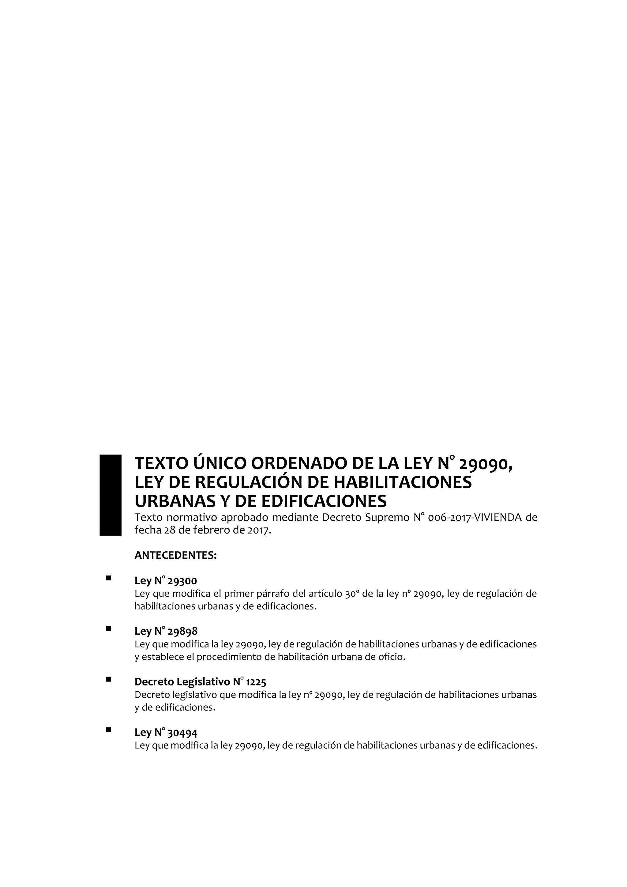 TEXTO ÚNICO ORDENADO DE LA LEY N° 29090,
LEY DE REGULACIÓN DE HABILITACIONES
URBANAS Y DE EDIFICACIONES
Texto normativo aprobado mediante Decreto Supremo N° 006-2017-VIVIENDA de
fecha 28 de febrero de 2017.
ANTECEDENTES:
 Ley N° 29300
Ley que modifica el primer párrafo del artículo 30º de la ley nº 29090, ley de regulación de
habilitaciones urbanas y de edificaciones.
 Ley N° 29898
Ley que modifica la ley 29090, ley de regulación de habilitaciones urbanas y de edificaciones
y establece el procedimiento de habilitación urbana de oficio.
 Decreto Legislativo N° 1225
Decreto legislativo que modifica la ley nº 29090, ley de regulación de habilitaciones urbanas
y de edificaciones.
 Ley N° 30494
Ley que modifica la ley 29090, ley de regulación de habilitaciones urbanas y de edificaciones.
 