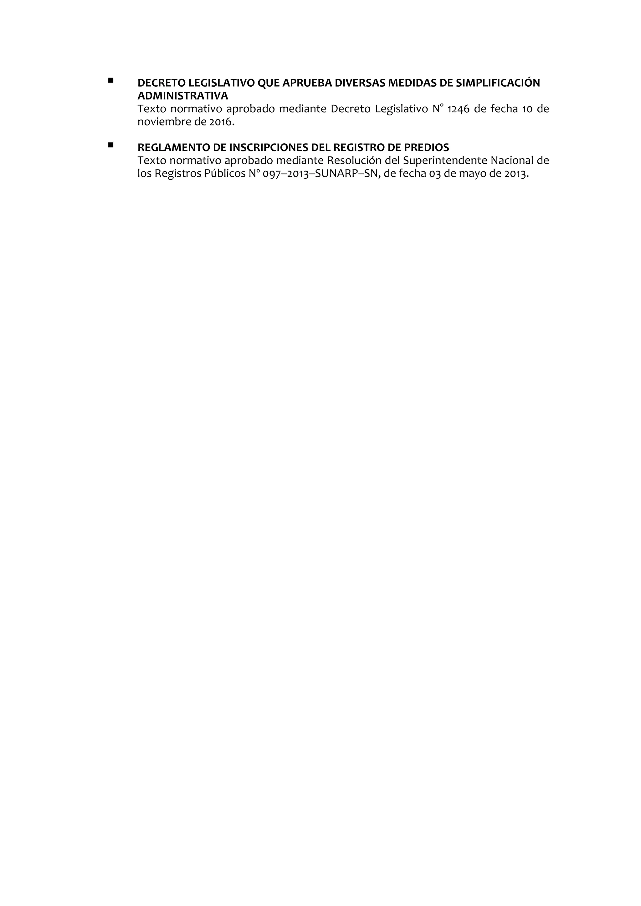  DECRETO LEGISLATIVO QUE APRUEBA DIVERSAS MEDIDAS DE SIMPLIFICACIÓN
ADMINISTRATIVA
Texto normativo aprobado mediante Decreto Legislativo N° 1246 de fecha 10 de
noviembre de 2016.
 REGLAMENTO DE INSCRIPCIONES DEL REGISTRO DE PREDIOS
Texto normativo aprobado mediante Resolución del Superintendente Nacional de
los Registros Públicos Nº 097–2013–SUNARP–SN, de fecha 03 de mayo de 2013.
 
