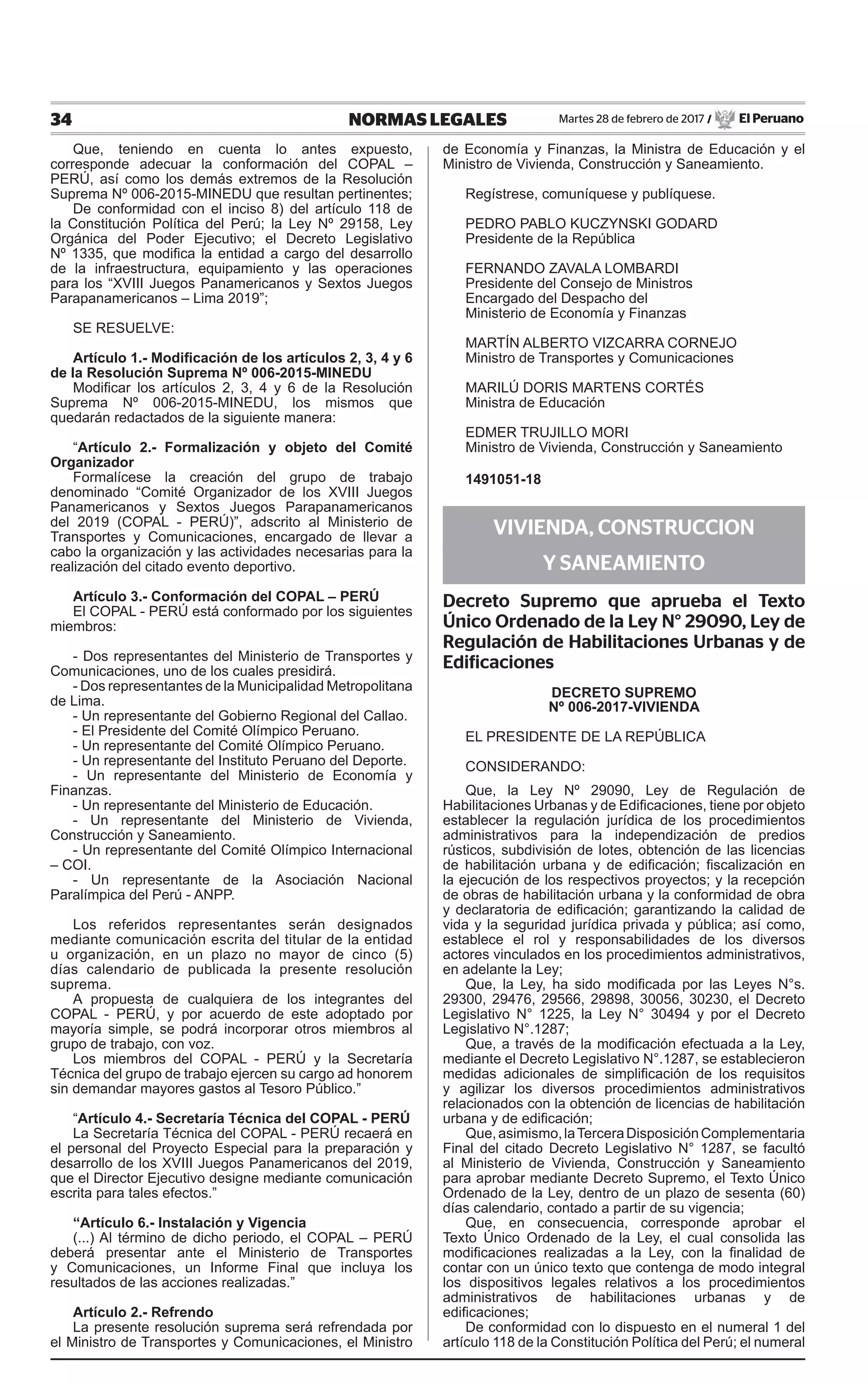 34 NORMAS LEGALES Martes 28 de febrero de 2017 / El Peruano
Que, teniendo en cuenta lo antes expuesto,
corresponde adecuar la conformación del COPAL –
PERÚ, así como los demás extremos de la Resolución
Suprema Nº 006-2015-MINEDU que resultan pertinentes;
De conformidad con el inciso 8) del artículo 118 de
la Constitución Política del Perú; la Ley Nº 29158, Ley
Orgánica del Poder Ejecutivo; el Decreto Legislativo
Nº 1335, que modifica la entidad a cargo del desarrollo
de la infraestructura, equipamiento y las operaciones
para los “XVIII Juegos Panamericanos y Sextos Juegos
Parapanamericanos – Lima 2019”;
SE RESUELVE:
Artículo 1.- Modificación de los artículos 2, 3, 4 y 6
de la Resolución Suprema Nº 006-2015-MINEDU
Modificar los artículos 2, 3, 4 y 6 de la Resolución
Suprema Nº 006-2015-MINEDU, los mismos que
quedarán redactados de la siguiente manera:
“Artículo 2.- Formalización y objeto del Comité
Organizador
Formalícese la creación del grupo de trabajo
denominado “Comité Organizador de los XVIII Juegos
Panamericanos y Sextos Juegos Parapanamericanos
del 2019 (COPAL - PERÚ)”, adscrito al Ministerio de
Transportes y Comunicaciones, encargado de llevar a
cabo la organización y las actividades necesarias para la
realización del citado evento deportivo.
Artículo 3.- Conformación del COPAL – PERÚ
El COPAL - PERÚ está conformado por los siguientes
miembros:
- Dos representantes del Ministerio de Transportes y
Comunicaciones, uno de los cuales presidirá.
- Dos representantes de la Municipalidad Metropolitana
de Lima.
- Un representante del Gobierno Regional del Callao.
- El Presidente del Comité Olímpico Peruano.
- Un representante del Comité Olímpico Peruano.
- Un representante del Instituto Peruano del Deporte.
- Un representante del Ministerio de Economía y
Finanzas.
- Un representante del Ministerio de Educación.
- Un representante del Ministerio de Vivienda,
Construcción y Saneamiento.
- Un representante del Comité Olímpico Internacional
– COI.
- Un representante de la Asociación Nacional
Paralímpica del Perú - ANPP.
Los referidos representantes serán designados
mediante comunicación escrita del titular de la entidad
u organización, en un plazo no mayor de cinco (5)
días calendario de publicada la presente resolución
suprema.
A propuesta de cualquiera de los integrantes del
COPAL - PERÚ, y por acuerdo de este adoptado por
mayoría simple, se podrá incorporar otros miembros al
grupo de trabajo, con voz.
Los miembros del COPAL - PERÚ y la Secretaría
Técnica del grupo de trabajo ejercen su cargo ad honorem
sin demandar mayores gastos al Tesoro Público.”
“Artículo 4.- Secretaría Técnica del COPAL - PERÚ
La Secretaría Técnica del COPAL - PERÚ recaerá en
el personal del Proyecto Especial para la preparación y
desarrollo de los XVIII Juegos Panamericanos del 2019,
que el Director Ejecutivo designe mediante comunicación
escrita para tales efectos.”
“Artículo 6.- Instalación y Vigencia
(...) Al término de dicho periodo, el COPAL – PERÚ
deberá presentar ante el Ministerio de Transportes
y Comunicaciones, un Informe Final que incluya los
resultados de las acciones realizadas.”
Artículo 2.- Refrendo
La presente resolución suprema será refrendada por
el Ministro de Transportes y Comunicaciones, el Ministro
de Economía y Finanzas, la Ministra de Educación y el
Ministro de Vivienda, Construcción y Saneamiento.
Regístrese, comuníquese y publíquese.
PEDRO PABLO KUCZYNSKI GODARD
Presidente de la República
FERNANDO ZAVALA LOMBARDI
Presidente del Consejo de Ministros
Encargado del Despacho del
Ministerio de Economía y Finanzas
MARTÍN ALBERTO VIZCARRA CORNEJO
Ministro de Transportes y Comunicaciones
MARILÚ DORIS MARTENS CORTÉS
Ministra de Educación
EDMER TRUJILLO MORI
Ministro de Vivienda, Construcción y Saneamiento
1491051-18
VIVIENDA, CONSTRUCCION
Y SANEAMIENTO
Decreto Supremo que aprueba el Texto
Único Ordenado de la Ley N° 29090, Ley de
Regulación de Habilitaciones Urbanas y de
Edificaciones
DECRETO SUPREMO
Nº 006-2017-VIVIENDA
EL PRESIDENTE DE LA REPÚBLICA
CONSIDERANDO:
Que, la Ley Nº 29090, Ley de Regulación de
Habilitaciones Urbanas y de Edificaciones, tiene por objeto
establecer la regulación jurídica de los procedimientos
administrativos para la independización de predios
rústicos, subdivisión de lotes, obtención de las licencias
de habilitación urbana y de edificación; fiscalización en
la ejecución de los respectivos proyectos; y la recepción
de obras de habilitación urbana y la conformidad de obra
y declaratoria de edificación; garantizando la calidad de
vida y la seguridad jurídica privada y pública; así como,
establece el rol y responsabilidades de los diversos
actores vinculados en los procedimientos administrativos,
en adelante la Ley;
Que, la Ley, ha sido modificada por las Leyes N°s.
29300, 29476, 29566, 29898, 30056, 30230, el Decreto
Legislativo N° 1225, la Ley N° 30494 y por el Decreto
Legislativo N°.1287;
Que, a través de la modificación efectuada a la Ley,
mediante el Decreto Legislativo N°.1287, se establecieron
medidas adicionales de simplificación de los requisitos
y agilizar los diversos procedimientos administrativos
relacionados con la obtención de licencias de habilitación
urbana y de edificación;
Que,asimismo,laTerceraDisposiciónComplementaria
Final del citado Decreto Legislativo N° 1287, se facultó
al Ministerio de Vivienda, Construcción y Saneamiento
para aprobar mediante Decreto Supremo, el Texto Único
Ordenado de la Ley, dentro de un plazo de sesenta (60)
días calendario, contado a partir de su vigencia;
Que, en consecuencia, corresponde aprobar el
Texto Único Ordenado de la Ley, el cual consolida las
modificaciones realizadas a la Ley, con la finalidad de
contar con un único texto que contenga de modo integral
los dispositivos legales relativos a los procedimientos
administrativos de habilitaciones urbanas y de
edificaciones;
De conformidad con lo dispuesto en el numeral 1 del
artículo 118 de la Constitución Política del Perú; el numeral
 