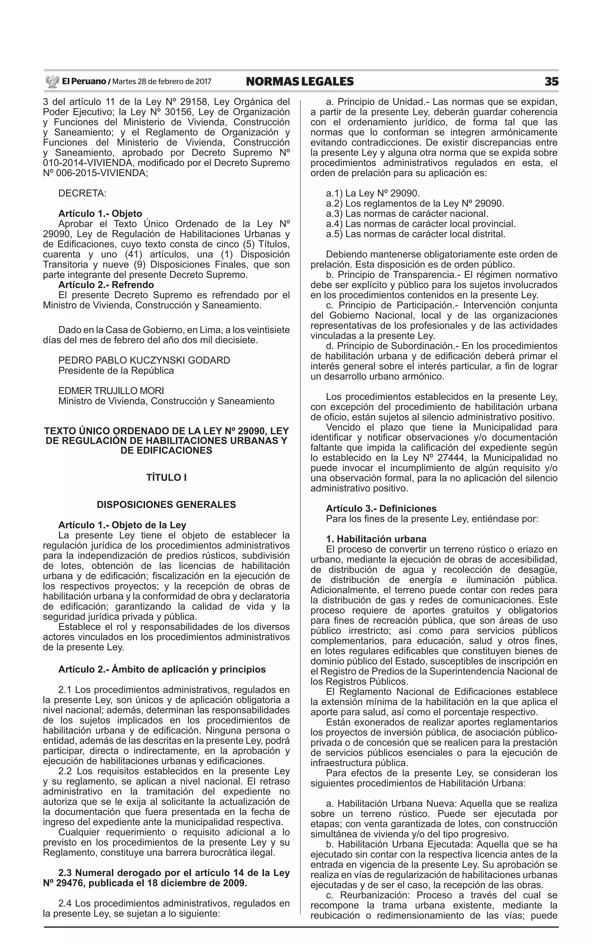 35NORMAS LEGALESMartes 28 de febrero de 2017El Peruano /
3 del artículo 11 de la Ley Nº 29158, Ley Orgánica del
Poder Ejecutivo; la Ley Nº 30156, Ley de Organización
y Funciones del Ministerio de Vivienda, Construcción
y Saneamiento; y el Reglamento de Organización y
Funciones del Ministerio de Vivienda, Construcción
y Saneamiento, aprobado por Decreto Supremo Nº
010-2014-VIVIENDA, modificado por el Decreto Supremo
Nº 006-2015-VIVIENDA;
DECRETA:
Artículo 1.- Objeto
Aprobar el Texto Único Ordenado de la Ley Nº
29090, Ley de Regulación de Habilitaciones Urbanas y
de Edificaciones, cuyo texto consta de cinco (5) Títulos,
cuarenta y uno (41) artículos, una (1) Disposición
Transitoria y nueve (9) Disposiciones Finales, que son
parte integrante del presente Decreto Supremo.
Artículo 2.- Refrendo
El presente Decreto Supremo es refrendado por el
Ministro de Vivienda, Construcción y Saneamiento.
Dado en la Casa de Gobierno, en Lima, a los veintisiete
días del mes de febrero del año dos mil diecisiete.
PEDRO PABLO KUCZYNSKI GODARD
Presidente de la República
EDMER TRUJILLO MORI
Ministro de Vivienda, Construcción y Saneamiento
TEXTO ÚNICO ORDENADO DE LA LEY Nº 29090, LEY
DE REGULACIÓN DE HABILITACIONES URBANAS Y
DE EDIFICACIONES
TÍTULO I
DISPOSICIONES GENERALES
Artículo 1.- Objeto de la Ley
La presente Ley tiene el objeto de establecer la
regulación jurídica de los procedimientos administrativos
para la independización de predios rústicos, subdivisión
de lotes, obtención de las licencias de habilitación
urbana y de edificación; fiscalización en la ejecución de
los respectivos proyectos; y la recepción de obras de
habilitación urbana y la conformidad de obra y declaratoria
de edificación; garantizando la calidad de vida y la
seguridad jurídica privada y pública.
Establece el rol y responsabilidades de los diversos
actores vinculados en los procedimientos administrativos
de la presente Ley.
Artículo 2.- Ámbito de aplicación y principios
2.1 Los procedimientos administrativos, regulados en
la presente Ley, son únicos y de aplicación obligatoria a
nivel nacional; además, determinan las responsabilidades
de los sujetos implicados en los procedimientos de
habilitación urbana y de edificación. Ninguna persona o
entidad, además de las descritas en la presente Ley, podrá
participar, directa o indirectamente, en la aprobación y
ejecución de habilitaciones urbanas y edificaciones.
2.2 Los requisitos establecidos en la presente Ley
y su reglamento, se aplican a nivel nacional. El retraso
administrativo en la tramitación del expediente no
autoriza que se le exija al solicitante la actualización de
la documentación que fuera presentada en la fecha de
ingreso del expediente ante la municipalidad respectiva.
Cualquier requerimiento o requisito adicional a lo
previsto en los procedimientos de la presente Ley y su
Reglamento, constituye una barrera burocrática ilegal.
2.3 Numeral derogado por el artículo 14 de la Ley
Nº 29476, publicada el 18 diciembre de 2009.
2.4 Los procedimientos administrativos, regulados en
la presente Ley, se sujetan a lo siguiente:
a. Principio de Unidad.- Las normas que se expidan,
a partir de la presente Ley, deberán guardar coherencia
con el ordenamiento jurídico, de forma tal que las
normas que lo conforman se integren armónicamente
evitando contradicciones. De existir discrepancias entre
la presente Ley y alguna otra norma que se expida sobre
procedimientos administrativos regulados en esta, el
orden de prelación para su aplicación es:
a.1) La Ley Nº 29090.
a.2) Los reglamentos de la Ley Nº 29090.
a.3) Las normas de carácter nacional.
a.4) Las normas de carácter local provincial.
a.5) Las normas de carácter local distrital.
Debiendo mantenerse obligatoriamente este orden de
prelación. Esta disposición es de orden público.
b. Principio de Transparencia.- El régimen normativo
debe ser explícito y público para los sujetos involucrados
en los procedimientos contenidos en la presente Ley.
c. Principio de Participación.- Intervención conjunta
del Gobierno Nacional, local y de las organizaciones
representativas de los profesionales y de las actividades
vinculadas a la presente Ley.
d. Principio de Subordinación.- En los procedimientos
de habilitación urbana y de edificación deberá primar el
interés general sobre el interés particular, a fin de lograr
un desarrollo urbano armónico.
Los procedimientos establecidos en la presente Ley,
con excepción del procedimiento de habilitación urbana
de oficio, están sujetos al silencio administrativo positivo.
Vencido el plazo que tiene la Municipalidad para
identificar y notificar observaciones y/o documentación
faltante que impida la calificación del expediente según
lo establecido en la Ley Nº 27444, la Municipalidad no
puede invocar el incumplimiento de algún requisito y/o
una observación formal, para la no aplicación del silencio
administrativo positivo.
Artículo 3.- Definiciones
Para los fines de la presente Ley, entiéndase por:
1. Habilitación urbana
El proceso de convertir un terreno rústico o eriazo en
urbano, mediante la ejecución de obras de accesibilidad,
de distribución de agua y recolección de desagüe,
de distribución de energía e iluminación pública.
Adicionalmente, el terreno puede contar con redes para
la distribución de gas y redes de comunicaciones. Este
proceso requiere de aportes gratuitos y obligatorios
para fines de recreación pública, que son áreas de uso
público irrestricto; así como para servicios públicos
complementarios, para educación, salud y otros fines,
en lotes regulares edificables que constituyen bienes de
dominio público del Estado, susceptibles de inscripción en
el Registro de Predios de la Superintendencia Nacional de
los Registros Públicos.
El Reglamento Nacional de Edificaciones establece
la extensión mínima de la habilitación en la que aplica el
aporte para salud, así como el porcentaje respectivo.
Están exonerados de realizar aportes reglamentarios
los proyectos de inversión pública, de asociación público-
privada o de concesión que se realicen para la prestación
de servicios públicos esenciales o para la ejecución de
infraestructura pública.
Para efectos de la presente Ley, se consideran los
siguientes procedimientos de Habilitación Urbana:
a. Habilitación Urbana Nueva: Aquella que se realiza
sobre un terreno rústico. Puede ser ejecutada por
etapas; con venta garantizada de lotes, con construcción
simultánea de vivienda y/o del tipo progresivo.
b. Habilitación Urbana Ejecutada: Aquella que se ha
ejecutado sin contar con la respectiva licencia antes de la
entrada en vigencia de la presente Ley. Su aprobación se
realiza en vías de regularización de habilitaciones urbanas
ejecutadas y de ser el caso, la recepción de las obras.
c. Reurbanización: Proceso a través del cual se
recompone la trama urbana existente, mediante la
reubicación o redimensionamiento de las vías; puede
 