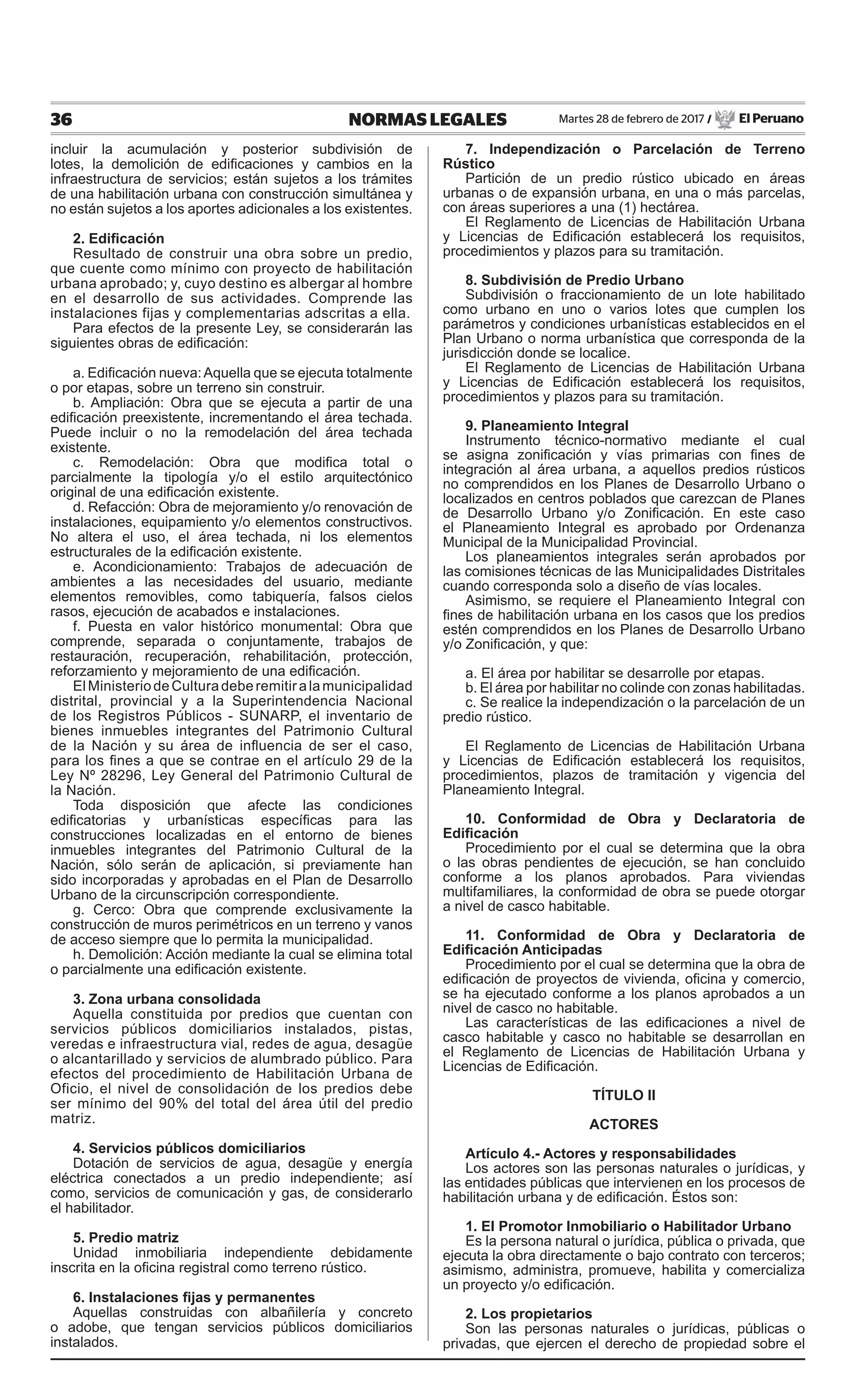 36 NORMAS LEGALES Martes 28 de febrero de 2017 / El Peruano
incluir la acumulación y posterior subdivisión de
lotes, la demolición de edificaciones y cambios en la
infraestructura de servicios; están sujetos a los trámites
de una habilitación urbana con construcción simultánea y
no están sujetos a los aportes adicionales a los existentes.
2. Edificación
Resultado de construir una obra sobre un predio,
que cuente como mínimo con proyecto de habilitación
urbana aprobado; y, cuyo destino es albergar al hombre
en el desarrollo de sus actividades. Comprende las
instalaciones fijas y complementarias adscritas a ella.
Para efectos de la presente Ley, se considerarán las
siguientes obras de edificación:
a. Edificación nueva:Aquella que se ejecuta totalmente
o por etapas, sobre un terreno sin construir.
b. Ampliación: Obra que se ejecuta a partir de una
edificación preexistente, incrementando el área techada.
Puede incluir o no la remodelación del área techada
existente.
c. Remodelación: Obra que modifica total o
parcialmente la tipología y/o el estilo arquitectónico
original de una edificación existente.
d. Refacción: Obra de mejoramiento y/o renovación de
instalaciones, equipamiento y/o elementos constructivos.
No altera el uso, el área techada, ni los elementos
estructurales de la edificación existente.
e. Acondicionamiento: Trabajos de adecuación de
ambientes a las necesidades del usuario, mediante
elementos removibles, como tabiquería, falsos cielos
rasos, ejecución de acabados e instalaciones.
f. Puesta en valor histórico monumental: Obra que
comprende, separada o conjuntamente, trabajos de
restauración, recuperación, rehabilitación, protección,
reforzamiento y mejoramiento de una edificación.
ElMinisteriodeCulturadeberemitiralamunicipalidad
distrital, provincial y a la Superintendencia Nacional
de los Registros Públicos - SUNARP, el inventario de
bienes inmuebles integrantes del Patrimonio Cultural
de la Nación y su área de influencia de ser el caso,
para los fines a que se contrae en el artículo 29 de la
Ley Nº 28296, Ley General del Patrimonio Cultural de
la Nación.
Toda disposición que afecte las condiciones
edificatorias y urbanísticas específicas para las
construcciones localizadas en el entorno de bienes
inmuebles integrantes del Patrimonio Cultural de la
Nación, sólo serán de aplicación, si previamente han
sido incorporadas y aprobadas en el Plan de Desarrollo
Urbano de la circunscripción correspondiente.
g. Cerco: Obra que comprende exclusivamente la
construcción de muros perimétricos en un terreno y vanos
de acceso siempre que lo permita la municipalidad.
h. Demolición: Acción mediante la cual se elimina total
o parcialmente una edificación existente.
3. Zona urbana consolidada
Aquella constituida por predios que cuentan con
servicios públicos domiciliarios instalados, pistas,
veredas e infraestructura vial, redes de agua, desagüe
o alcantarillado y servicios de alumbrado público. Para
efectos del procedimiento de Habilitación Urbana de
Oficio, el nivel de consolidación de los predios debe
ser mínimo del 90% del total del área útil del predio
matriz.
4. Servicios públicos domiciliarios
Dotación de servicios de agua, desagüe y energía
eléctrica conectados a un predio independiente; así
como, servicios de comunicación y gas, de considerarlo
el habilitador.
5. Predio matriz
Unidad inmobiliaria independiente debidamente
inscrita en la oficina registral como terreno rústico.
6. Instalaciones fijas y permanentes
Aquellas construidas con albañilería y concreto
o adobe, que tengan servicios públicos domiciliarios
instalados.
7. Independización o Parcelación de Terreno
Rústico
Partición de un predio rústico ubicado en áreas
urbanas o de expansión urbana, en una o más parcelas,
con áreas superiores a una (1) hectárea.
El Reglamento de Licencias de Habilitación Urbana
y Licencias de Edificación establecerá los requisitos,
procedimientos y plazos para su tramitación.
8. Subdivisión de Predio Urbano
Subdivisión o fraccionamiento de un lote habilitado
como urbano en uno o varios lotes que cumplen los
parámetros y condiciones urbanísticas establecidos en el
Plan Urbano o norma urbanística que corresponda de la
jurisdicción donde se localice.
El Reglamento de Licencias de Habilitación Urbana
y Licencias de Edificación establecerá los requisitos,
procedimientos y plazos para su tramitación.
9. Planeamiento Integral
Instrumento técnico-normativo mediante el cual
se asigna zonificación y vías primarias con fines de
integración al área urbana, a aquellos predios rústicos
no comprendidos en los Planes de Desarrollo Urbano o
localizados en centros poblados que carezcan de Planes
de Desarrollo Urbano y/o Zonificación. En este caso
el Planeamiento Integral es aprobado por Ordenanza
Municipal de la Municipalidad Provincial.
Los planeamientos integrales serán aprobados por
las comisiones técnicas de las Municipalidades Distritales
cuando corresponda solo a diseño de vías locales.
Asimismo, se requiere el Planeamiento Integral con
fines de habilitación urbana en los casos que los predios
estén comprendidos en los Planes de Desarrollo Urbano
y/o Zonificación, y que:
a. El área por habilitar se desarrolle por etapas.
b. El área por habilitar no colinde con zonas habilitadas.
c. Se realice la independización o la parcelación de un
predio rústico.
El Reglamento de Licencias de Habilitación Urbana
y Licencias de Edificación establecerá los requisitos,
procedimientos, plazos de tramitación y vigencia del
Planeamiento Integral.
10. Conformidad de Obra y Declaratoria de
Edificación
Procedimiento por el cual se determina que la obra
o las obras pendientes de ejecución, se han concluido
conforme a los planos aprobados. Para viviendas
multifamiliares, la conformidad de obra se puede otorgar
a nivel de casco habitable.
11. Conformidad de Obra y Declaratoria de
Edificación Anticipadas
Procedimiento por el cual se determina que la obra de
edificación de proyectos de vivienda, oficina y comercio,
se ha ejecutado conforme a los planos aprobados a un
nivel de casco no habitable.
Las características de las edificaciones a nivel de
casco habitable y casco no habitable se desarrollan en
el Reglamento de Licencias de Habilitación Urbana y
Licencias de Edificación.
TÍTULO II
ACTORES
Artículo 4.- Actores y responsabilidades
Los actores son las personas naturales o jurídicas, y
las entidades públicas que intervienen en los procesos de
habilitación urbana y de edificación. Éstos son:
1. El Promotor Inmobiliario o Habilitador Urbano
Es la persona natural o jurídica, pública o privada, que
ejecuta la obra directamente o bajo contrato con terceros;
asimismo, administra, promueve, habilita y comercializa
un proyecto y/o edificación.
2. Los propietarios
Son las personas naturales o jurídicas, públicas o
privadas, que ejercen el derecho de propiedad sobre el
 