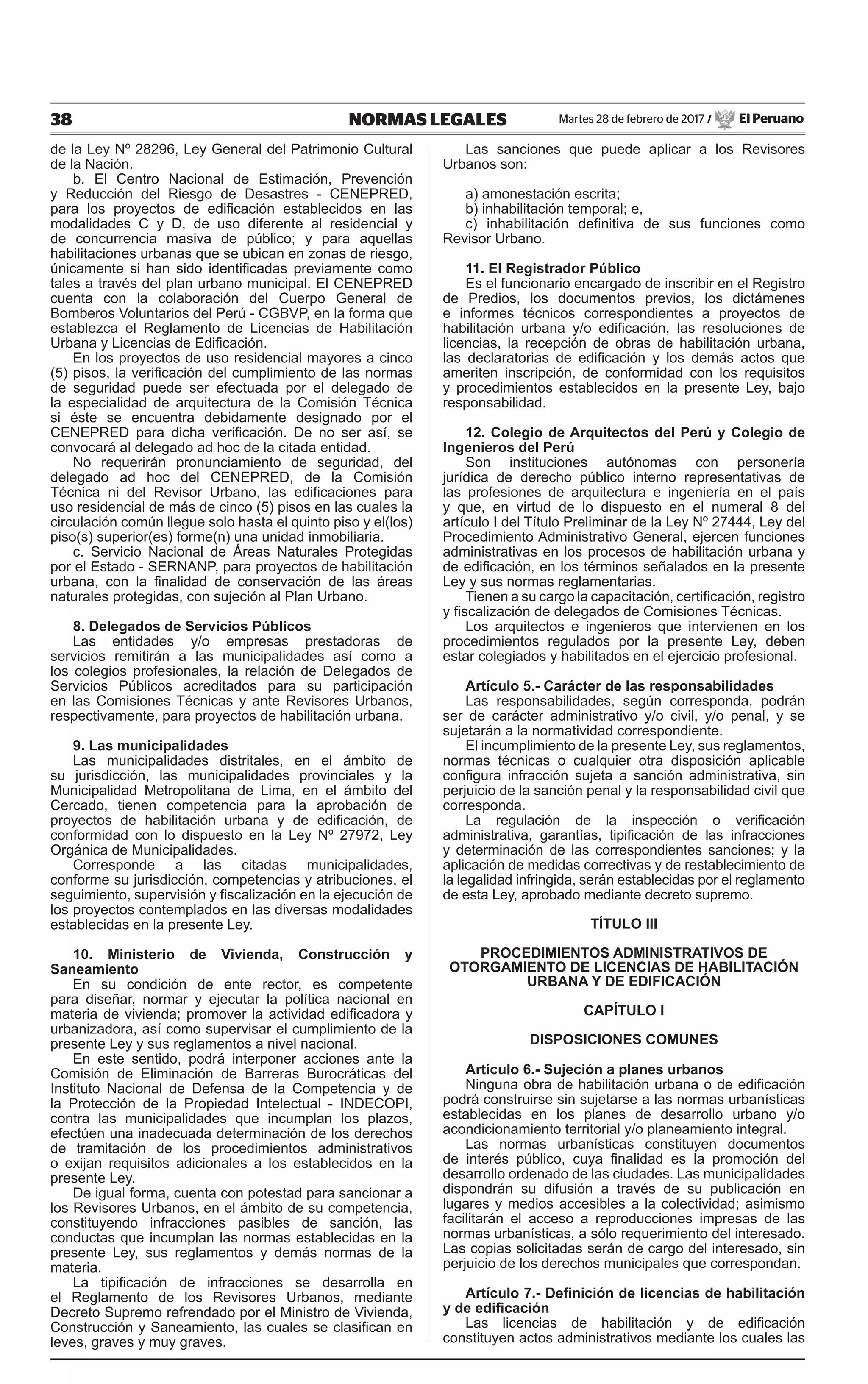 38 NORMAS LEGALES Martes 28 de febrero de 2017 / El Peruano
de la Ley Nº 28296, Ley General del Patrimonio Cultural
de la Nación.
b. El Centro Nacional de Estimación, Prevención
y Reducción del Riesgo de Desastres - CENEPRED,
para los proyectos de edificación establecidos en las
modalidades C y D, de uso diferente al residencial y
de concurrencia masiva de público; y para aquellas
habilitaciones urbanas que se ubican en zonas de riesgo,
únicamente si han sido identificadas previamente como
tales a través del plan urbano municipal. El CENEPRED
cuenta con la colaboración del Cuerpo General de
Bomberos Voluntarios del Perú - CGBVP, en la forma que
establezca el Reglamento de Licencias de Habilitación
Urbana y Licencias de Edificación.
En los proyectos de uso residencial mayores a cinco
(5) pisos, la verificación del cumplimiento de las normas
de seguridad puede ser efectuada por el delegado de
la especialidad de arquitectura de la Comisión Técnica
si éste se encuentra debidamente designado por el
CENEPRED para dicha verificación. De no ser así, se
convocará al delegado ad hoc de la citada entidad.
No requerirán pronunciamiento de seguridad, del
delegado ad hoc del CENEPRED, de la Comisión
Técnica ni del Revisor Urbano, las edificaciones para
uso residencial de más de cinco (5) pisos en las cuales la
circulación común llegue solo hasta el quinto piso y el(los)
piso(s) superior(es) forme(n) una unidad inmobiliaria.
c. Servicio Nacional de Áreas Naturales Protegidas
por el Estado - SERNANP, para proyectos de habilitación
urbana, con la finalidad de conservación de las áreas
naturales protegidas, con sujeción al Plan Urbano.
8. Delegados de Servicios Públicos
Las entidades y/o empresas prestadoras de
servicios remitirán a las municipalidades así como a
los colegios profesionales, la relación de Delegados de
Servicios Públicos acreditados para su participación
en las Comisiones Técnicas y ante Revisores Urbanos,
respectivamente, para proyectos de habilitación urbana.
9. Las municipalidades
Las municipalidades distritales, en el ámbito de
su jurisdicción, las municipalidades provinciales y la
Municipalidad Metropolitana de Lima, en el ámbito del
Cercado, tienen competencia para la aprobación de
proyectos de habilitación urbana y de edificación, de
conformidad con lo dispuesto en la Ley Nº 27972, Ley
Orgánica de Municipalidades.
Corresponde a las citadas municipalidades,
conforme su jurisdicción, competencias y atribuciones, el
seguimiento, supervisión y fiscalización en la ejecución de
los proyectos contemplados en las diversas modalidades
establecidas en la presente Ley.
10. Ministerio de Vivienda, Construcción y
Saneamiento
En su condición de ente rector, es competente
para diseñar, normar y ejecutar la política nacional en
materia de vivienda; promover la actividad edificadora y
urbanizadora, así como supervisar el cumplimiento de la
presente Ley y sus reglamentos a nivel nacional.
En este sentido, podrá interponer acciones ante la
Comisión de Eliminación de Barreras Burocráticas del
Instituto Nacional de Defensa de la Competencia y de
la Protección de la Propiedad Intelectual - INDECOPI,
contra las municipalidades que incumplan los plazos,
efectúen una inadecuada determinación de los derechos
de tramitación de los procedimientos administrativos
o exijan requisitos adicionales a los establecidos en la
presente Ley.
De igual forma, cuenta con potestad para sancionar a
los Revisores Urbanos, en el ámbito de su competencia,
constituyendo infracciones pasibles de sanción, las
conductas que incumplan las normas establecidas en la
presente Ley, sus reglamentos y demás normas de la
materia.
La tipificación de infracciones se desarrolla en
el Reglamento de los Revisores Urbanos, mediante
Decreto Supremo refrendado por el Ministro de Vivienda,
Construcción y Saneamiento, las cuales se clasifican en
leves, graves y muy graves.
Las sanciones que puede aplicar a los Revisores
Urbanos son:
a) amonestación escrita;
b) inhabilitación temporal; e,
c) inhabilitación definitiva de sus funciones como
Revisor Urbano.
11. El Registrador Público
Es el funcionario encargado de inscribir en el Registro
de Predios, los documentos previos, los dictámenes
e informes técnicos correspondientes a proyectos de
habilitación urbana y/o edificación, las resoluciones de
licencias, la recepción de obras de habilitación urbana,
las declaratorias de edificación y los demás actos que
ameriten inscripción, de conformidad con los requisitos
y procedimientos establecidos en la presente Ley, bajo
responsabilidad.
12. Colegio de Arquitectos del Perú y Colegio de
Ingenieros del Perú
Son instituciones autónomas con personería
jurídica de derecho público interno representativas de
las profesiones de arquitectura e ingeniería en el país
y que, en virtud de lo dispuesto en el numeral 8 del
artículo I del Título Preliminar de la Ley Nº 27444, Ley del
Procedimiento Administrativo General, ejercen funciones
administrativas en los procesos de habilitación urbana y
de edificación, en los términos señalados en la presente
Ley y sus normas reglamentarias.
Tienen a su cargo la capacitación, certificación, registro
y fiscalización de delegados de Comisiones Técnicas.
Los arquitectos e ingenieros que intervienen en los
procedimientos regulados por la presente Ley, deben
estar colegiados y habilitados en el ejercicio profesional.
Artículo 5.- Carácter de las responsabilidades
Las responsabilidades, según corresponda, podrán
ser de carácter administrativo y/o civil, y/o penal, y se
sujetarán a la normatividad correspondiente.
El incumplimiento de la presente Ley, sus reglamentos,
normas técnicas o cualquier otra disposición aplicable
configura infracción sujeta a sanción administrativa, sin
perjuicio de la sanción penal y la responsabilidad civil que
corresponda.
La regulación de la inspección o verificación
administrativa, garantías, tipificación de las infracciones
y determinación de las correspondientes sanciones; y la
aplicación de medidas correctivas y de restablecimiento de
la legalidad infringida, serán establecidas por el reglamento
de esta Ley, aprobado mediante decreto supremo.
TÍTULO III
PROCEDIMIENTOS ADMINISTRATIVOS DE
OTORGAMIENTO DE LICENCIAS DE HABILITACIÓN
URBANA Y DE EDIFICACIÓN
CAPÍTULO I
DISPOSICIONES COMUNES
Artículo 6.- Sujeción a planes urbanos
Ninguna obra de habilitación urbana o de edificación
podrá construirse sin sujetarse a las normas urbanísticas
establecidas en los planes de desarrollo urbano y/o
acondicionamiento territorial y/o planeamiento integral.
Las normas urbanísticas constituyen documentos
de interés público, cuya finalidad es la promoción del
desarrollo ordenado de las ciudades. Las municipalidades
dispondrán su difusión a través de su publicación en
lugares y medios accesibles a la colectividad; asimismo
facilitarán el acceso a reproducciones impresas de las
normas urbanísticas, a sólo requerimiento del interesado.
Las copias solicitadas serán de cargo del interesado, sin
perjuicio de los derechos municipales que correspondan.
Artículo 7.- Definición de licencias de habilitación
y de edificación
Las licencias de habilitación y de edificación
constituyen actos administrativos mediante los cuales las
 