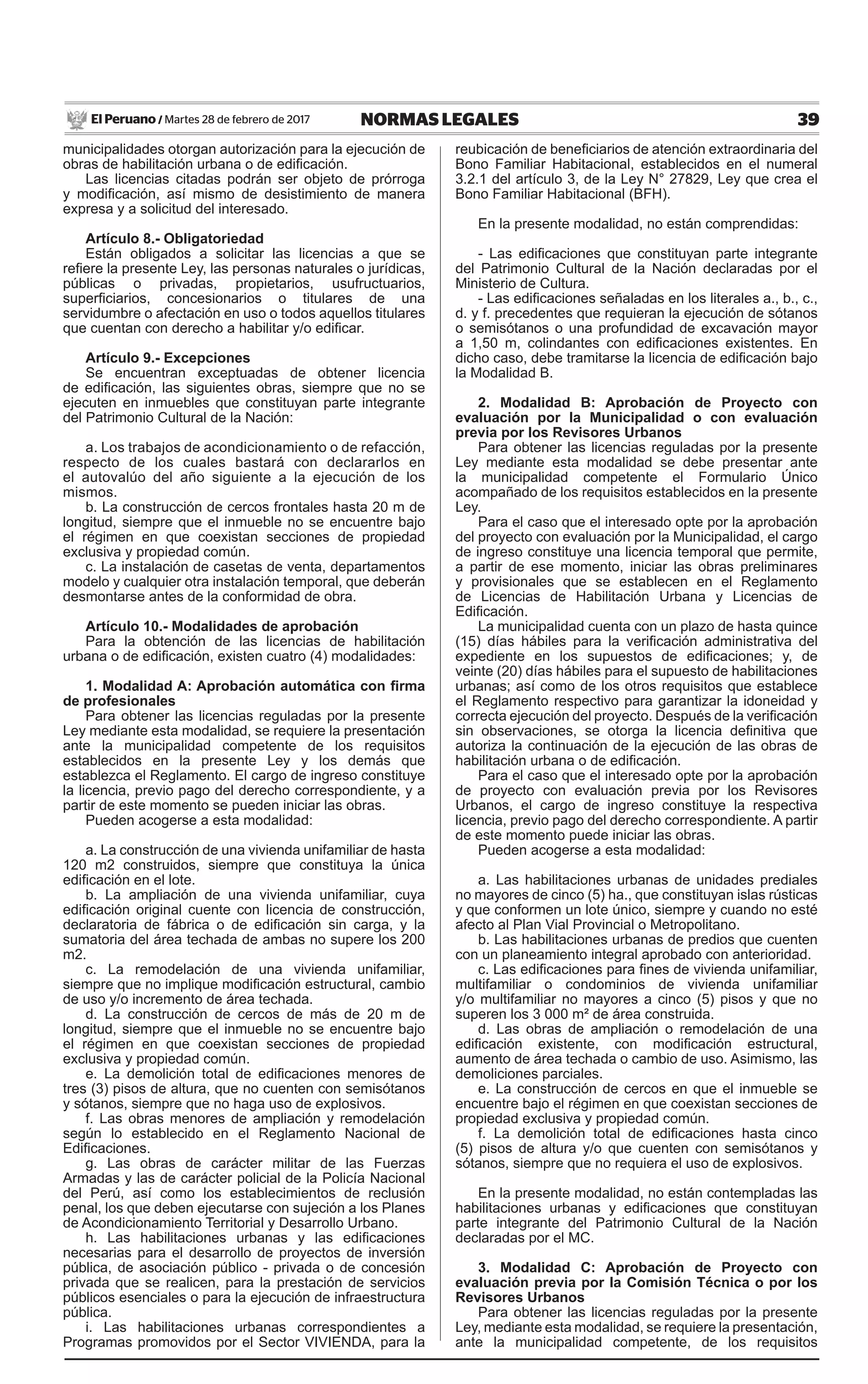39NORMAS LEGALESMartes 28 de febrero de 2017El Peruano /
municipalidades otorgan autorización para la ejecución de
obras de habilitación urbana o de edificación.
Las licencias citadas podrán ser objeto de prórroga
y modificación, así mismo de desistimiento de manera
expresa y a solicitud del interesado.
Artículo 8.- Obligatoriedad
Están obligados a solicitar las licencias a que se
refiere la presente Ley, las personas naturales o jurídicas,
públicas o privadas, propietarios, usufructuarios,
superficiarios, concesionarios o titulares de una
servidumbre o afectación en uso o todos aquellos titulares
que cuentan con derecho a habilitar y/o edificar.
Artículo 9.- Excepciones
Se encuentran exceptuadas de obtener licencia
de edificación, las siguientes obras, siempre que no se
ejecuten en inmuebles que constituyan parte integrante
del Patrimonio Cultural de la Nación:
a. Los trabajos de acondicionamiento o de refacción,
respecto de los cuales bastará con declararlos en
el autovalúo del año siguiente a la ejecución de los
mismos.
b. La construcción de cercos frontales hasta 20 m de
longitud, siempre que el inmueble no se encuentre bajo
el régimen en que coexistan secciones de propiedad
exclusiva y propiedad común.
c. La instalación de casetas de venta, departamentos
modelo y cualquier otra instalación temporal, que deberán
desmontarse antes de la conformidad de obra.
Artículo 10.- Modalidades de aprobación
Para la obtención de las licencias de habilitación
urbana o de edificación, existen cuatro (4) modalidades:
1. Modalidad A: Aprobación automática con firma
de profesionales
Para obtener las licencias reguladas por la presente
Ley mediante esta modalidad, se requiere la presentación
ante la municipalidad competente de los requisitos
establecidos en la presente Ley y los demás que
establezca el Reglamento. El cargo de ingreso constituye
la licencia, previo pago del derecho correspondiente, y a
partir de este momento se pueden iniciar las obras.
Pueden acogerse a esta modalidad:
a. La construcción de una vivienda unifamiliar de hasta
120 m2 construidos, siempre que constituya la única
edificación en el lote.
b. La ampliación de una vivienda unifamiliar, cuya
edificación original cuente con licencia de construcción,
declaratoria de fábrica o de edificación sin carga, y la
sumatoria del área techada de ambas no supere los 200
m2.
c. La remodelación de una vivienda unifamiliar,
siempre que no implique modificación estructural, cambio
de uso y/o incremento de área techada.
d. La construcción de cercos de más de 20 m de
longitud, siempre que el inmueble no se encuentre bajo
el régimen en que coexistan secciones de propiedad
exclusiva y propiedad común.
e. La demolición total de edificaciones menores de
tres (3) pisos de altura, que no cuenten con semisótanos
y sótanos, siempre que no haga uso de explosivos.
f. Las obras menores de ampliación y remodelación
según lo establecido en el Reglamento Nacional de
Edificaciones.
g. Las obras de carácter militar de las Fuerzas
Armadas y las de carácter policial de la Policía Nacional
del Perú, así como los establecimientos de reclusión
penal, los que deben ejecutarse con sujeción a los Planes
de Acondicionamiento Territorial y Desarrollo Urbano.
h. Las habilitaciones urbanas y las edificaciones
necesarias para el desarrollo de proyectos de inversión
pública, de asociación público - privada o de concesión
privada que se realicen, para la prestación de servicios
públicos esenciales o para la ejecución de infraestructura
pública.
i. Las habilitaciones urbanas correspondientes a
Programas promovidos por el Sector VIVIENDA, para la
reubicación de beneficiarios de atención extraordinaria del
Bono Familiar Habitacional, establecidos en el numeral
3.2.1 del artículo 3, de la Ley N° 27829, Ley que crea el
Bono Familiar Habitacional (BFH).
En la presente modalidad, no están comprendidas:
- Las edificaciones que constituyan parte integrante
del Patrimonio Cultural de la Nación declaradas por el
Ministerio de Cultura.
- Las edificaciones señaladas en los literales a., b., c.,
d. y f. precedentes que requieran la ejecución de sótanos
o semisótanos o una profundidad de excavación mayor
a 1,50 m, colindantes con edificaciones existentes. En
dicho caso, debe tramitarse la licencia de edificación bajo
la Modalidad B.
2. Modalidad B: Aprobación de Proyecto con
evaluación por la Municipalidad o con evaluación
previa por los Revisores Urbanos
Para obtener las licencias reguladas por la presente
Ley mediante esta modalidad se debe presentar ante
la municipalidad competente el Formulario Único
acompañado de los requisitos establecidos en la presente
Ley.
Para el caso que el interesado opte por la aprobación
del proyecto con evaluación por la Municipalidad, el cargo
de ingreso constituye una licencia temporal que permite,
a partir de ese momento, iniciar las obras preliminares
y provisionales que se establecen en el Reglamento
de Licencias de Habilitación Urbana y Licencias de
Edificación.
La municipalidad cuenta con un plazo de hasta quince
(15) días hábiles para la verificación administrativa del
expediente en los supuestos de edificaciones; y, de
veinte (20) días hábiles para el supuesto de habilitaciones
urbanas; así como de los otros requisitos que establece
el Reglamento respectivo para garantizar la idoneidad y
correcta ejecución del proyecto. Después de la verificación
sin observaciones, se otorga la licencia definitiva que
autoriza la continuación de la ejecución de las obras de
habilitación urbana o de edificación.
Para el caso que el interesado opte por la aprobación
de proyecto con evaluación previa por los Revisores
Urbanos, el cargo de ingreso constituye la respectiva
licencia, previo pago del derecho correspondiente. A partir
de este momento puede iniciar las obras.
Pueden acogerse a esta modalidad:
a. Las habilitaciones urbanas de unidades prediales
no mayores de cinco (5) ha., que constituyan islas rústicas
y que conformen un lote único, siempre y cuando no esté
afecto al Plan Vial Provincial o Metropolitano.
b. Las habilitaciones urbanas de predios que cuenten
con un planeamiento integral aprobado con anterioridad.
c. Las edificaciones para fines de vivienda unifamiliar,
multifamiliar o condominios de vivienda unifamiliar
y/o multifamiliar no mayores a cinco (5) pisos y que no
superen los 3 000 m² de área construida.
d. Las obras de ampliación o remodelación de una
edificación existente, con modificación estructural,
aumento de área techada o cambio de uso. Asimismo, las
demoliciones parciales.
e. La construcción de cercos en que el inmueble se
encuentre bajo el régimen en que coexistan secciones de
propiedad exclusiva y propiedad común.
f. La demolición total de edificaciones hasta cinco
(5) pisos de altura y/o que cuenten con semisótanos y
sótanos, siempre que no requiera el uso de explosivos.
En la presente modalidad, no están contempladas las
habilitaciones urbanas y edificaciones que constituyan
parte integrante del Patrimonio Cultural de la Nación
declaradas por el MC.
3. Modalidad C: Aprobación de Proyecto con
evaluación previa por la Comisión Técnica o por los
Revisores Urbanos
Para obtener las licencias reguladas por la presente
Ley, mediante esta modalidad, se requiere la presentación,
ante la municipalidad competente, de los requisitos
 