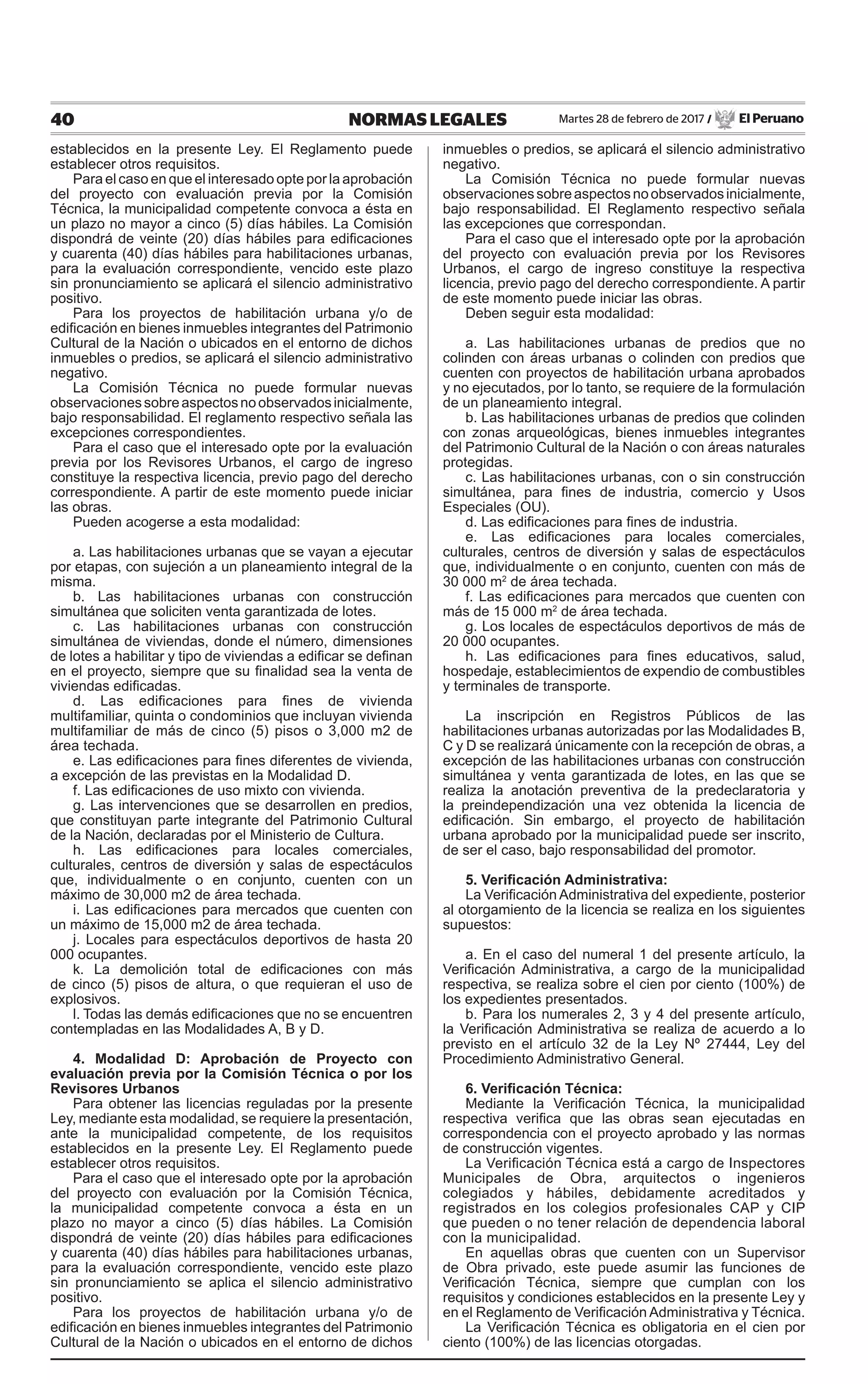 40 NORMAS LEGALES Martes 28 de febrero de 2017 / El Peruano
establecidos en la presente Ley. El Reglamento puede
establecer otros requisitos.
Para el caso en que el interesado opte por la aprobación
del proyecto con evaluación previa por la Comisión
Técnica, la municipalidad competente convoca a ésta en
un plazo no mayor a cinco (5) días hábiles. La Comisión
dispondrá de veinte (20) días hábiles para edificaciones
y cuarenta (40) días hábiles para habilitaciones urbanas,
para la evaluación correspondiente, vencido este plazo
sin pronunciamiento se aplicará el silencio administrativo
positivo.
Para los proyectos de habilitación urbana y/o de
edificación en bienes inmuebles integrantes del Patrimonio
Cultural de la Nación o ubicados en el entorno de dichos
inmuebles o predios, se aplicará el silencio administrativo
negativo.
La Comisión Técnica no puede formular nuevas
observacionessobreaspectosnoobservadosinicialmente,
bajo responsabilidad. El reglamento respectivo señala las
excepciones correspondientes.
Para el caso que el interesado opte por la evaluación
previa por los Revisores Urbanos, el cargo de ingreso
constituye la respectiva licencia, previo pago del derecho
correspondiente. A partir de este momento puede iniciar
las obras.
Pueden acogerse a esta modalidad:
a. Las habilitaciones urbanas que se vayan a ejecutar
por etapas, con sujeción a un planeamiento integral de la
misma.
b. Las habilitaciones urbanas con construcción
simultánea que soliciten venta garantizada de lotes.
c. Las habilitaciones urbanas con construcción
simultánea de viviendas, donde el número, dimensiones
de lotes a habilitar y tipo de viviendas a edificar se definan
en el proyecto, siempre que su finalidad sea la venta de
viviendas edificadas.
d. Las edificaciones para fines de vivienda
multifamiliar, quinta o condominios que incluyan vivienda
multifamiliar de más de cinco (5) pisos o 3,000 m2 de
área techada.
e. Las edificaciones para fines diferentes de vivienda,
a excepción de las previstas en la Modalidad D.
f. Las edificaciones de uso mixto con vivienda.
g. Las intervenciones que se desarrollen en predios,
que constituyan parte integrante del Patrimonio Cultural
de la Nación, declaradas por el Ministerio de Cultura.
h. Las edificaciones para locales comerciales,
culturales, centros de diversión y salas de espectáculos
que, individualmente o en conjunto, cuenten con un
máximo de 30,000 m2 de área techada.
i. Las edificaciones para mercados que cuenten con
un máximo de 15,000 m2 de área techada.
j. Locales para espectáculos deportivos de hasta 20
000 ocupantes.
k. La demolición total de edificaciones con más
de cinco (5) pisos de altura, o que requieran el uso de
explosivos.
l. Todas las demás edificaciones que no se encuentren
contempladas en las Modalidades A, B y D.
4. Modalidad D: Aprobación de Proyecto con
evaluación previa por la Comisión Técnica o por los
Revisores Urbanos
Para obtener las licencias reguladas por la presente
Ley, mediante esta modalidad, se requiere la presentación,
ante la municipalidad competente, de los requisitos
establecidos en la presente Ley. El Reglamento puede
establecer otros requisitos.
Para el caso que el interesado opte por la aprobación
del proyecto con evaluación por la Comisión Técnica,
la municipalidad competente convoca a ésta en un
plazo no mayor a cinco (5) días hábiles. La Comisión
dispondrá de veinte (20) días hábiles para edificaciones
y cuarenta (40) días hábiles para habilitaciones urbanas,
para la evaluación correspondiente, vencido este plazo
sin pronunciamiento se aplica el silencio administrativo
positivo.
Para los proyectos de habilitación urbana y/o de
edificación en bienes inmuebles integrantes del Patrimonio
Cultural de la Nación o ubicados en el entorno de dichos
inmuebles o predios, se aplicará el silencio administrativo
negativo.
La Comisión Técnica no puede formular nuevas
observacionessobreaspectosnoobservadosinicialmente,
bajo responsabilidad. El Reglamento respectivo señala
las excepciones que correspondan.
Para el caso que el interesado opte por la aprobación
del proyecto con evaluación previa por los Revisores
Urbanos, el cargo de ingreso constituye la respectiva
licencia, previo pago del derecho correspondiente. A partir
de este momento puede iniciar las obras.
Deben seguir esta modalidad:
a. Las habilitaciones urbanas de predios que no
colinden con áreas urbanas o colinden con predios que
cuenten con proyectos de habilitación urbana aprobados
y no ejecutados, por lo tanto, se requiere de la formulación
de un planeamiento integral.
b. Las habilitaciones urbanas de predios que colinden
con zonas arqueológicas, bienes inmuebles integrantes
del Patrimonio Cultural de la Nación o con áreas naturales
protegidas.
c. Las habilitaciones urbanas, con o sin construcción
simultánea, para fines de industria, comercio y Usos
Especiales (OU).
d. Las edificaciones para fines de industria.
e. Las edificaciones para locales comerciales,
culturales, centros de diversión y salas de espectáculos
que, individualmente o en conjunto, cuenten con más de
30 000 m2
de área techada.
f. Las edificaciones para mercados que cuenten con
más de 15 000 m2
de área techada.
g. Los locales de espectáculos deportivos de más de
20 000 ocupantes.
h. Las edificaciones para fines educativos, salud,
hospedaje, establecimientos de expendio de combustibles
y terminales de transporte.
La inscripción en Registros Públicos de las
habilitaciones urbanas autorizadas por las Modalidades B,
C y D se realizará únicamente con la recepción de obras, a
excepción de las habilitaciones urbanas con construcción
simultánea y venta garantizada de lotes, en las que se
realiza la anotación preventiva de la predeclaratoria y
la preindependización una vez obtenida la licencia de
edificación. Sin embargo, el proyecto de habilitación
urbana aprobado por la municipalidad puede ser inscrito,
de ser el caso, bajo responsabilidad del promotor.
5. Verificación Administrativa:
La Verificación Administrativa del expediente, posterior
al otorgamiento de la licencia se realiza en los siguientes
supuestos:
a. En el caso del numeral 1 del presente artículo, la
Verificación Administrativa, a cargo de la municipalidad
respectiva, se realiza sobre el cien por ciento (100%) de
los expedientes presentados.
b. Para los numerales 2, 3 y 4 del presente artículo,
la Verificación Administrativa se realiza de acuerdo a lo
previsto en el artículo 32 de la Ley Nº 27444, Ley del
Procedimiento Administrativo General.
6. Verificación Técnica:
Mediante la Verificación Técnica, la municipalidad
respectiva verifica que las obras sean ejecutadas en
correspondencia con el proyecto aprobado y las normas
de construcción vigentes.
La Verificación Técnica está a cargo de Inspectores
Municipales de Obra, arquitectos o ingenieros
colegiados y hábiles, debidamente acreditados y
registrados en los colegios profesionales CAP y CIP
que pueden o no tener relación de dependencia laboral
con la municipalidad.
En aquellas obras que cuenten con un Supervisor
de Obra privado, este puede asumir las funciones de
Verificación Técnica, siempre que cumplan con los
requisitos y condiciones establecidos en la presente Ley y
en el Reglamento de Verificación Administrativa y Técnica.
La Verificación Técnica es obligatoria en el cien por
ciento (100%) de las licencias otorgadas.
 