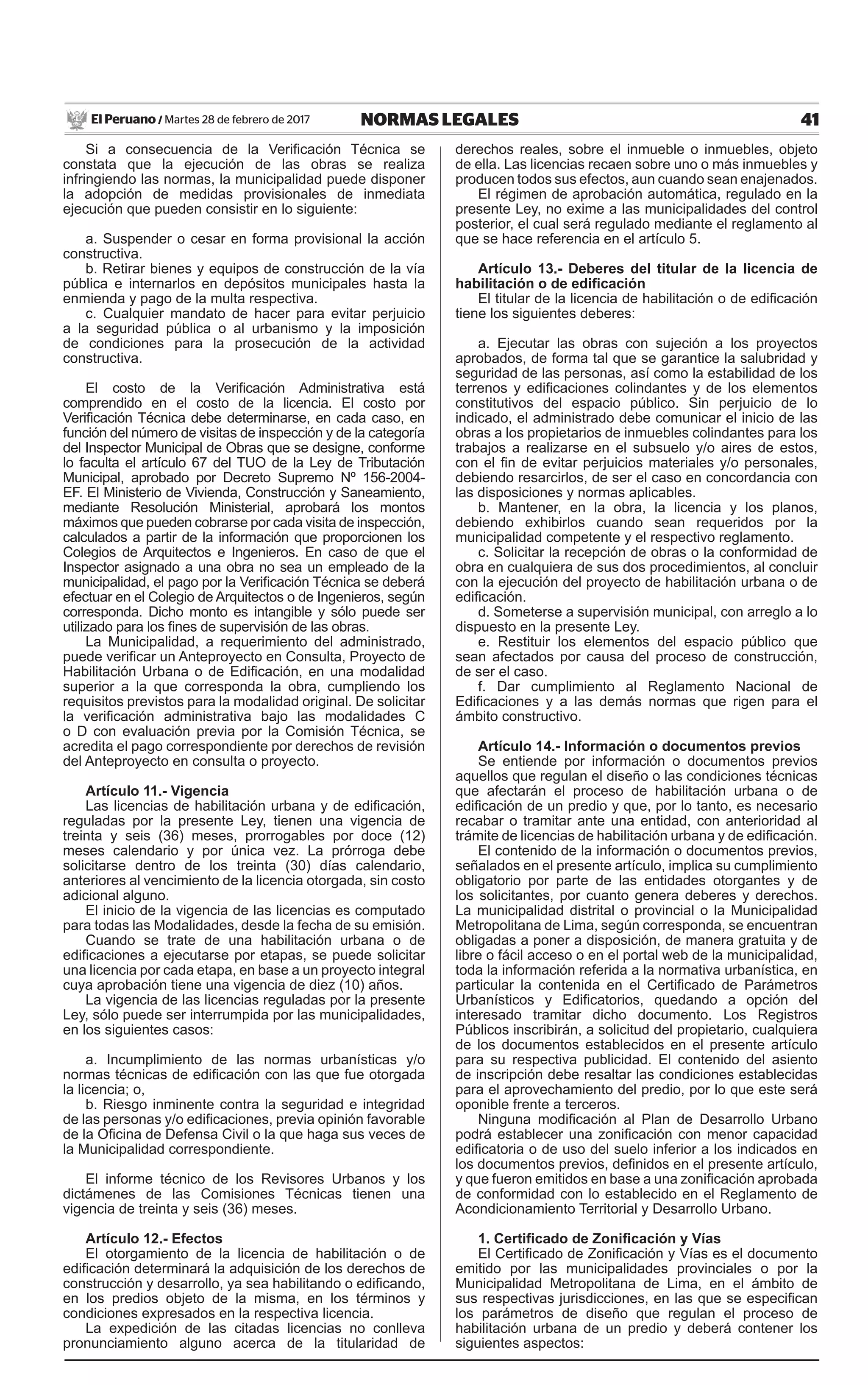 41NORMAS LEGALESMartes 28 de febrero de 2017El Peruano /
Si a consecuencia de la Verificación Técnica se
constata que la ejecución de las obras se realiza
infringiendo las normas, la municipalidad puede disponer
la adopción de medidas provisionales de inmediata
ejecución que pueden consistir en lo siguiente:
a. Suspender o cesar en forma provisional la acción
constructiva.
b. Retirar bienes y equipos de construcción de la vía
pública e internarlos en depósitos municipales hasta la
enmienda y pago de la multa respectiva.
c. Cualquier mandato de hacer para evitar perjuicio
a la seguridad pública o al urbanismo y la imposición
de condiciones para la prosecución de la actividad
constructiva.
El costo de la Verificación Administrativa está
comprendido en el costo de la licencia. El costo por
Verificación Técnica debe determinarse, en cada caso, en
función del número de visitas de inspección y de la categoría
del Inspector Municipal de Obras que se designe, conforme
lo faculta el artículo 67 del TUO de la Ley de Tributación
Municipal, aprobado por Decreto Supremo Nº 156-2004-
EF. El Ministerio de Vivienda, Construcción y Saneamiento,
mediante Resolución Ministerial, aprobará los montos
máximos que pueden cobrarse por cada visita de inspección,
calculados a partir de la información que proporcionen los
Colegios de Arquitectos e Ingenieros. En caso de que el
Inspector asignado a una obra no sea un empleado de la
municipalidad, el pago por la Verificación Técnica se deberá
efectuar en el Colegio de Arquitectos o de Ingenieros, según
corresponda. Dicho monto es intangible y sólo puede ser
utilizado para los fines de supervisión de las obras.
La Municipalidad, a requerimiento del administrado,
puede verificar un Anteproyecto en Consulta, Proyecto de
Habilitación Urbana o de Edificación, en una modalidad
superior a la que corresponda la obra, cumpliendo los
requisitos previstos para la modalidad original. De solicitar
la verificación administrativa bajo las modalidades C
o D con evaluación previa por la Comisión Técnica, se
acredita el pago correspondiente por derechos de revisión
del Anteproyecto en consulta o proyecto.
Artículo 11.- Vigencia
Las licencias de habilitación urbana y de edificación,
reguladas por la presente Ley, tienen una vigencia de
treinta y seis (36) meses, prorrogables por doce (12)
meses calendario y por única vez. La prórroga debe
solicitarse dentro de los treinta (30) días calendario,
anteriores al vencimiento de la licencia otorgada, sin costo
adicional alguno.
El inicio de la vigencia de las licencias es computado
para todas las Modalidades, desde la fecha de su emisión.
Cuando se trate de una habilitación urbana o de
edificaciones a ejecutarse por etapas, se puede solicitar
una licencia por cada etapa, en base a un proyecto integral
cuya aprobación tiene una vigencia de diez (10) años.
La vigencia de las licencias reguladas por la presente
Ley, sólo puede ser interrumpida por las municipalidades,
en los siguientes casos:
a. Incumplimiento de las normas urbanísticas y/o
normas técnicas de edificación con las que fue otorgada
la licencia; o,
b. Riesgo inminente contra la seguridad e integridad
de las personas y/o edificaciones, previa opinión favorable
de la Oficina de Defensa Civil o la que haga sus veces de
la Municipalidad correspondiente.
El informe técnico de los Revisores Urbanos y los
dictámenes de las Comisiones Técnicas tienen una
vigencia de treinta y seis (36) meses.
Artículo 12.- Efectos
El otorgamiento de la licencia de habilitación o de
edificación determinará la adquisición de los derechos de
construcción y desarrollo, ya sea habilitando o edificando,
en los predios objeto de la misma, en los términos y
condiciones expresados en la respectiva licencia.
La expedición de las citadas licencias no conlleva
pronunciamiento alguno acerca de la titularidad de
derechos reales, sobre el inmueble o inmuebles, objeto
de ella. Las licencias recaen sobre uno o más inmuebles y
producen todos sus efectos, aun cuando sean enajenados.
El régimen de aprobación automática, regulado en la
presente Ley, no exime a las municipalidades del control
posterior, el cual será regulado mediante el reglamento al
que se hace referencia en el artículo 5.
Artículo 13.- Deberes del titular de la licencia de
habilitación o de edificación
El titular de la licencia de habilitación o de edificación
tiene los siguientes deberes:
a. Ejecutar las obras con sujeción a los proyectos
aprobados, de forma tal que se garantice la salubridad y
seguridad de las personas, así como la estabilidad de los
terrenos y edificaciones colindantes y de los elementos
constitutivos del espacio público. Sin perjuicio de lo
indicado, el administrado debe comunicar el inicio de las
obras a los propietarios de inmuebles colindantes para los
trabajos a realizarse en el subsuelo y/o aires de estos,
con el fin de evitar perjuicios materiales y/o personales,
debiendo resarcirlos, de ser el caso en concordancia con
las disposiciones y normas aplicables.
b. Mantener, en la obra, la licencia y los planos,
debiendo exhibirlos cuando sean requeridos por la
municipalidad competente y el respectivo reglamento.
c. Solicitar la recepción de obras o la conformidad de
obra en cualquiera de sus dos procedimientos, al concluir
con la ejecución del proyecto de habilitación urbana o de
edificación.
d. Someterse a supervisión municipal, con arreglo a lo
dispuesto en la presente Ley.
e. Restituir los elementos del espacio público que
sean afectados por causa del proceso de construcción,
de ser el caso.
f. Dar cumplimiento al Reglamento Nacional de
Edificaciones y a las demás normas que rigen para el
ámbito constructivo.
Artículo 14.- Información o documentos previos
Se entiende por información o documentos previos
aquellos que regulan el diseño o las condiciones técnicas
que afectarán el proceso de habilitación urbana o de
edificación de un predio y que, por lo tanto, es necesario
recabar o tramitar ante una entidad, con anterioridad al
trámite de licencias de habilitación urbana y de edificación.
El contenido de la información o documentos previos,
señalados en el presente artículo, implica su cumplimiento
obligatorio por parte de las entidades otorgantes y de
los solicitantes, por cuanto genera deberes y derechos.
La municipalidad distrital o provincial o la Municipalidad
Metropolitana de Lima, según corresponda, se encuentran
obligadas a poner a disposición, de manera gratuita y de
libre o fácil acceso o en el portal web de la municipalidad,
toda la información referida a la normativa urbanística, en
particular la contenida en el Certificado de Parámetros
Urbanísticos y Edificatorios, quedando a opción del
interesado tramitar dicho documento. Los Registros
Públicos inscribirán, a solicitud del propietario, cualquiera
de los documentos establecidos en el presente artículo
para su respectiva publicidad. El contenido del asiento
de inscripción debe resaltar las condiciones establecidas
para el aprovechamiento del predio, por lo que este será
oponible frente a terceros.
Ninguna modificación al Plan de Desarrollo Urbano
podrá establecer una zonificación con menor capacidad
edificatoria o de uso del suelo inferior a los indicados en
los documentos previos, definidos en el presente artículo,
y que fueron emitidos en base a una zonificación aprobada
de conformidad con lo establecido en el Reglamento de
Acondicionamiento Territorial y Desarrollo Urbano.
1. Certificado de Zonificación y Vías
El Certificado de Zonificación y Vías es el documento
emitido por las municipalidades provinciales o por la
Municipalidad Metropolitana de Lima, en el ámbito de
sus respectivas jurisdicciones, en las que se especifican
los parámetros de diseño que regulan el proceso de
habilitación urbana de un predio y deberá contener los
siguientes aspectos:
 
