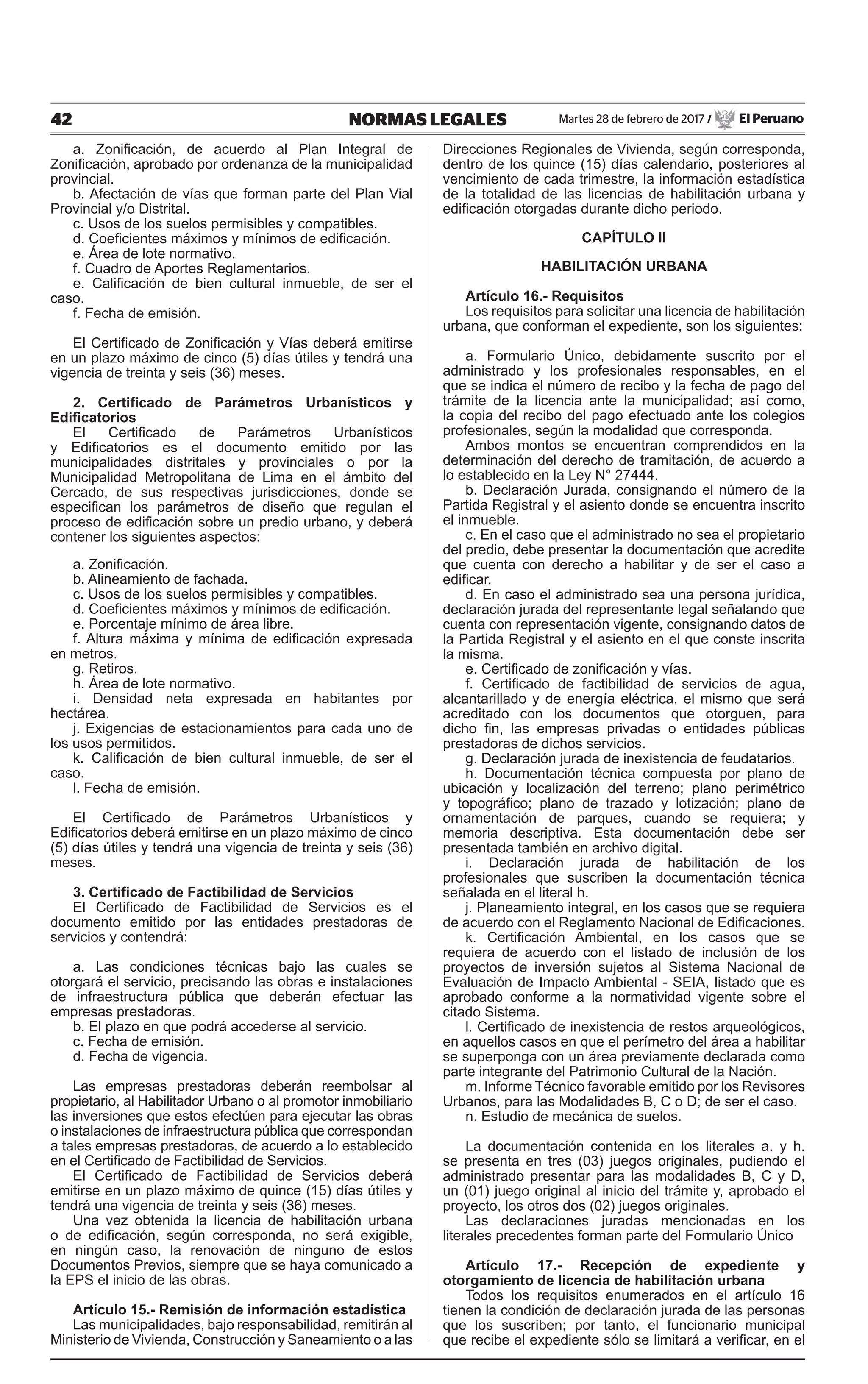 42 NORMAS LEGALES Martes 28 de febrero de 2017 / El Peruano
a. Zonificación, de acuerdo al Plan Integral de
Zonificación, aprobado por ordenanza de la municipalidad
provincial.
b. Afectación de vías que forman parte del Plan Vial
Provincial y/o Distrital.
c. Usos de los suelos permisibles y compatibles.
d. Coeficientes máximos y mínimos de edificación.
e. Área de lote normativo.
f. Cuadro de Aportes Reglamentarios.
e. Calificación de bien cultural inmueble, de ser el
caso.
f. Fecha de emisión.
El Certificado de Zonificación y Vías deberá emitirse
en un plazo máximo de cinco (5) días útiles y tendrá una
vigencia de treinta y seis (36) meses.
2. Certificado de Parámetros Urbanísticos y
Edificatorios
El Certificado de Parámetros Urbanísticos
y Edificatorios es el documento emitido por las
municipalidades distritales y provinciales o por la
Municipalidad Metropolitana de Lima en el ámbito del
Cercado, de sus respectivas jurisdicciones, donde se
especifican los parámetros de diseño que regulan el
proceso de edificación sobre un predio urbano, y deberá
contener los siguientes aspectos:
a. Zonificación.
b. Alineamiento de fachada.
c. Usos de los suelos permisibles y compatibles.
d. Coeficientes máximos y mínimos de edificación.
e. Porcentaje mínimo de área libre.
f. Altura máxima y mínima de edificación expresada
en metros.
g. Retiros.
h. Área de lote normativo.
i. Densidad neta expresada en habitantes por
hectárea.
j. Exigencias de estacionamientos para cada uno de
los usos permitidos.
k. Calificación de bien cultural inmueble, de ser el
caso.
l. Fecha de emisión.
El Certificado de Parámetros Urbanísticos y
Edificatorios deberá emitirse en un plazo máximo de cinco
(5) días útiles y tendrá una vigencia de treinta y seis (36)
meses.
3. Certificado de Factibilidad de Servicios
El Certificado de Factibilidad de Servicios es el
documento emitido por las entidades prestadoras de
servicios y contendrá:
a. Las condiciones técnicas bajo las cuales se
otorgará el servicio, precisando las obras e instalaciones
de infraestructura pública que deberán efectuar las
empresas prestadoras.
b. El plazo en que podrá accederse al servicio.
c. Fecha de emisión.
d. Fecha de vigencia.
Las empresas prestadoras deberán reembolsar al
propietario, al Habilitador Urbano o al promotor inmobiliario
las inversiones que estos efectúen para ejecutar las obras
o instalaciones de infraestructura pública que correspondan
a tales empresas prestadoras, de acuerdo a lo establecido
en el Certificado de Factibilidad de Servicios.
El Certificado de Factibilidad de Servicios deberá
emitirse en un plazo máximo de quince (15) días útiles y
tendrá una vigencia de treinta y seis (36) meses.
Una vez obtenida la licencia de habilitación urbana
o de edificación, según corresponda, no será exigible,
en ningún caso, la renovación de ninguno de estos
Documentos Previos, siempre que se haya comunicado a
la EPS el inicio de las obras.
Artículo 15.- Remisión de información estadística
Las municipalidades, bajo responsabilidad, remitirán al
Ministerio de Vivienda, Construcción y Saneamiento o a las
Direcciones Regionales de Vivienda, según corresponda,
dentro de los quince (15) días calendario, posteriores al
vencimiento de cada trimestre, la información estadística
de la totalidad de las licencias de habilitación urbana y
edificación otorgadas durante dicho periodo.
CAPÍTULO II
HABILITACIÓN URBANA
Artículo 16.- Requisitos
Los requisitos para solicitar una licencia de habilitación
urbana, que conforman el expediente, son los siguientes:
a. Formulario Único, debidamente suscrito por el
administrado y los profesionales responsables, en el
que se indica el número de recibo y la fecha de pago del
trámite de la licencia ante la municipalidad; así como,
la copia del recibo del pago efectuado ante los colegios
profesionales, según la modalidad que corresponda.
Ambos montos se encuentran comprendidos en la
determinación del derecho de tramitación, de acuerdo a
lo establecido en la Ley N° 27444.
b. Declaración Jurada, consignando el número de la
Partida Registral y el asiento donde se encuentra inscrito
el inmueble.
c. En el caso que el administrado no sea el propietario
del predio, debe presentar la documentación que acredite
que cuenta con derecho a habilitar y de ser el caso a
edificar.
d. En caso el administrado sea una persona jurídica,
declaración jurada del representante legal señalando que
cuenta con representación vigente, consignando datos de
la Partida Registral y el asiento en el que conste inscrita
la misma.
e. Certificado de zonificación y vías.
f. Certificado de factibilidad de servicios de agua,
alcantarillado y de energía eléctrica, el mismo que será
acreditado con los documentos que otorguen, para
dicho fin, las empresas privadas o entidades públicas
prestadoras de dichos servicios.
g. Declaración jurada de inexistencia de feudatarios.
h. Documentación técnica compuesta por plano de
ubicación y localización del terreno; plano perimétrico
y topográfico; plano de trazado y lotización; plano de
ornamentación de parques, cuando se requiera; y
memoria descriptiva. Esta documentación debe ser
presentada también en archivo digital.
i. Declaración jurada de habilitación de los
profesionales que suscriben la documentación técnica
señalada en el literal h.
j. Planeamiento integral, en los casos que se requiera
de acuerdo con el Reglamento Nacional de Edificaciones.
k. Certificación Ambiental, en los casos que se
requiera de acuerdo con el listado de inclusión de los
proyectos de inversión sujetos al Sistema Nacional de
Evaluación de Impacto Ambiental - SEIA, listado que es
aprobado conforme a la normatividad vigente sobre el
citado Sistema.
l. Certificado de inexistencia de restos arqueológicos,
en aquellos casos en que el perímetro del área a habilitar
se superponga con un área previamente declarada como
parte integrante del Patrimonio Cultural de la Nación.
m. Informe Técnico favorable emitido por los Revisores
Urbanos, para las Modalidades B, C o D; de ser el caso.
n. Estudio de mecánica de suelos.
La documentación contenida en los literales a. y h.
se presenta en tres (03) juegos originales, pudiendo el
administrado presentar para las modalidades B, C y D,
un (01) juego original al inicio del trámite y, aprobado el
proyecto, los otros dos (02) juegos originales.
Las declaraciones juradas mencionadas en los
literales precedentes forman parte del Formulario Único
Artículo 17.- Recepción de expediente y
otorgamiento de licencia de habilitación urbana
Todos los requisitos enumerados en el artículo 16
tienen la condición de declaración jurada de las personas
que los suscriben; por tanto, el funcionario municipal
que recibe el expediente sólo se limitará a verificar, en el
 