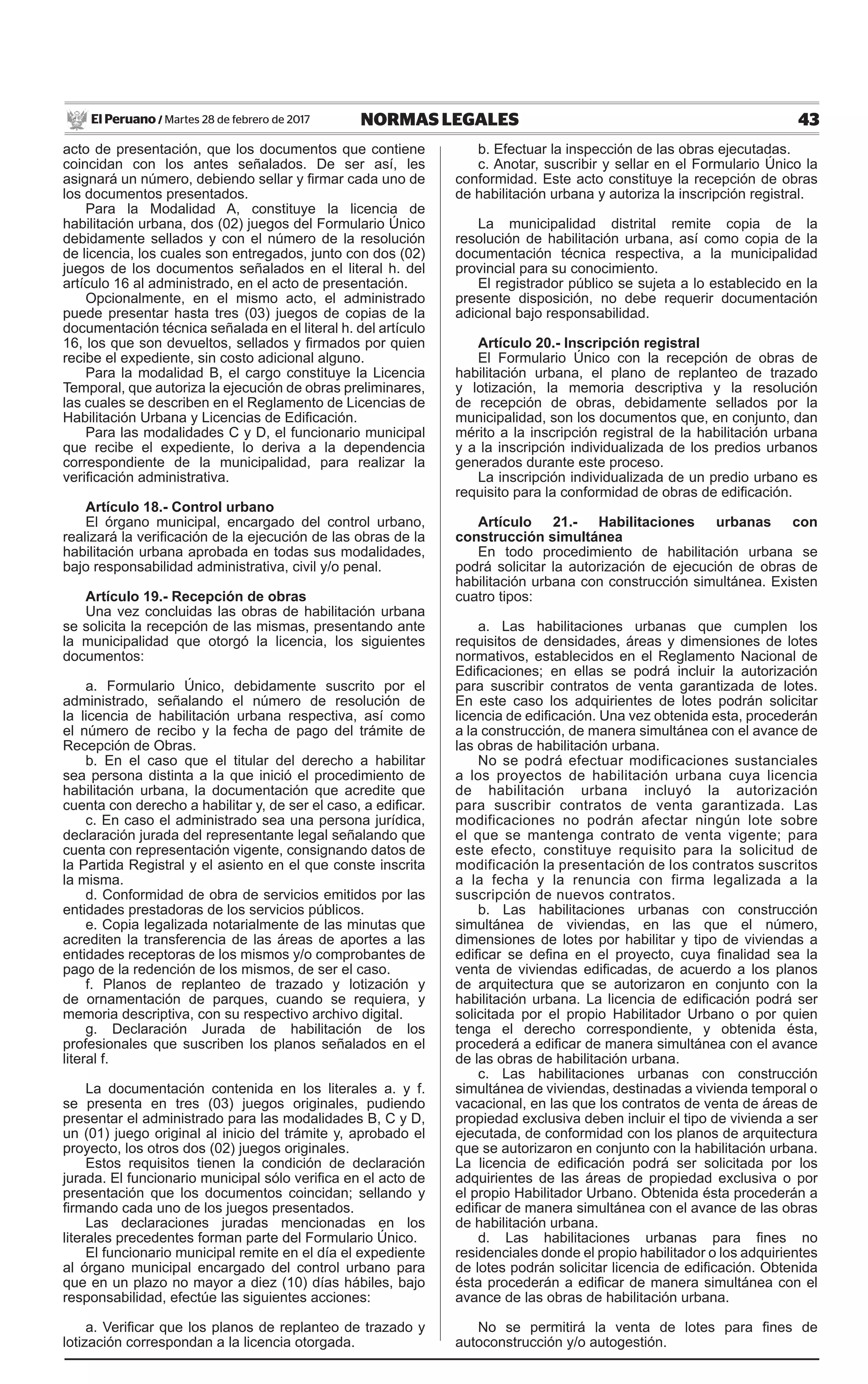 43NORMAS LEGALESMartes 28 de febrero de 2017El Peruano /
acto de presentación, que los documentos que contiene
coincidan con los antes señalados. De ser así, les
asignará un número, debiendo sellar y firmar cada uno de
los documentos presentados.
Para la Modalidad A, constituye la licencia de
habilitación urbana, dos (02) juegos del Formulario Único
debidamente sellados y con el número de la resolución
de licencia, los cuales son entregados, junto con dos (02)
juegos de los documentos señalados en el literal h. del
artículo 16 al administrado, en el acto de presentación.
Opcionalmente, en el mismo acto, el administrado
puede presentar hasta tres (03) juegos de copias de la
documentación técnica señalada en el literal h. del artículo
16, los que son devueltos, sellados y firmados por quien
recibe el expediente, sin costo adicional alguno.
Para la modalidad B, el cargo constituye la Licencia
Temporal, que autoriza la ejecución de obras preliminares,
las cuales se describen en el Reglamento de Licencias de
Habilitación Urbana y Licencias de Edificación.
Para las modalidades C y D, el funcionario municipal
que recibe el expediente, lo deriva a la dependencia
correspondiente de la municipalidad, para realizar la
verificación administrativa.
Artículo 18.- Control urbano
El órgano municipal, encargado del control urbano,
realizará la verificación de la ejecución de las obras de la
habilitación urbana aprobada en todas sus modalidades,
bajo responsabilidad administrativa, civil y/o penal.
Artículo 19.- Recepción de obras
Una vez concluidas las obras de habilitación urbana
se solicita la recepción de las mismas, presentando ante
la municipalidad que otorgó la licencia, los siguientes
documentos:
a. Formulario Único, debidamente suscrito por el
administrado, señalando el número de resolución de
la licencia de habilitación urbana respectiva, así como
el número de recibo y la fecha de pago del trámite de
Recepción de Obras.
b. En el caso que el titular del derecho a habilitar
sea persona distinta a la que inició el procedimiento de
habilitación urbana, la documentación que acredite que
cuenta con derecho a habilitar y, de ser el caso, a edificar.
c. En caso el administrado sea una persona jurídica,
declaración jurada del representante legal señalando que
cuenta con representación vigente, consignando datos de
la Partida Registral y el asiento en el que conste inscrita
la misma.
d. Conformidad de obra de servicios emitidos por las
entidades prestadoras de los servicios públicos.
e. Copia legalizada notarialmente de las minutas que
acrediten la transferencia de las áreas de aportes a las
entidades receptoras de los mismos y/o comprobantes de
pago de la redención de los mismos, de ser el caso.
f. Planos de replanteo de trazado y lotización y
de ornamentación de parques, cuando se requiera, y
memoria descriptiva, con su respectivo archivo digital.
g. Declaración Jurada de habilitación de los
profesionales que suscriben los planos señalados en el
literal f.
La documentación contenida en los literales a. y f.
se presenta en tres (03) juegos originales, pudiendo
presentar el administrado para las modalidades B, C y D,
un (01) juego original al inicio del trámite y, aprobado el
proyecto, los otros dos (02) juegos originales.
Estos requisitos tienen la condición de declaración
jurada. El funcionario municipal sólo verifica en el acto de
presentación que los documentos coincidan; sellando y
firmando cada uno de los juegos presentados.
Las declaraciones juradas mencionadas en los
literales precedentes forman parte del Formulario Único.
El funcionario municipal remite en el día el expediente
al órgano municipal encargado del control urbano para
que en un plazo no mayor a diez (10) días hábiles, bajo
responsabilidad, efectúe las siguientes acciones:
a. Verificar que los planos de replanteo de trazado y
lotización correspondan a la licencia otorgada.
b. Efectuar la inspección de las obras ejecutadas.
c. Anotar, suscribir y sellar en el Formulario Único la
conformidad. Este acto constituye la recepción de obras
de habilitación urbana y autoriza la inscripción registral.
La municipalidad distrital remite copia de la
resolución de habilitación urbana, así como copia de la
documentación técnica respectiva, a la municipalidad
provincial para su conocimiento.
El registrador público se sujeta a lo establecido en la
presente disposición, no debe requerir documentación
adicional bajo responsabilidad.
Artículo 20.- Inscripción registral
El Formulario Único con la recepción de obras de
habilitación urbana, el plano de replanteo de trazado
y lotización, la memoria descriptiva y la resolución
de recepción de obras, debidamente sellados por la
municipalidad, son los documentos que, en conjunto, dan
mérito a la inscripción registral de la habilitación urbana
y a la inscripción individualizada de los predios urbanos
generados durante este proceso.
La inscripción individualizada de un predio urbano es
requisito para la conformidad de obras de edificación.
Artículo 21.- Habilitaciones urbanas con
construcción simultánea
En todo procedimiento de habilitación urbana se
podrá solicitar la autorización de ejecución de obras de
habilitación urbana con construcción simultánea. Existen
cuatro tipos:
a. Las habilitaciones urbanas que cumplen los
requisitos de densidades, áreas y dimensiones de lotes
normativos, establecidos en el Reglamento Nacional de
Edificaciones; en ellas se podrá incluir la autorización
para suscribir contratos de venta garantizada de lotes.
En este caso los adquirientes de lotes podrán solicitar
licencia de edificación. Una vez obtenida esta, procederán
a la construcción, de manera simultánea con el avance de
las obras de habilitación urbana.
No se podrá efectuar modificaciones sustanciales
a los proyectos de habilitación urbana cuya licencia
de habilitación urbana incluyó la autorización
para suscribir contratos de venta garantizada. Las
modificaciones no podrán afectar ningún lote sobre
el que se mantenga contrato de venta vigente; para
este efecto, constituye requisito para la solicitud de
modificación la presentación de los contratos suscritos
a la fecha y la renuncia con firma legalizada a la
suscripción de nuevos contratos.
b. Las habilitaciones urbanas con construcción
simultánea de viviendas, en las que el número,
dimensiones de lotes por habilitar y tipo de viviendas a
edificar se defina en el proyecto, cuya finalidad sea la
venta de viviendas edificadas, de acuerdo a los planos
de arquitectura que se autorizaron en conjunto con la
habilitación urbana. La licencia de edificación podrá ser
solicitada por el propio Habilitador Urbano o por quien
tenga el derecho correspondiente, y obtenida ésta,
procederá a edificar de manera simultánea con el avance
de las obras de habilitación urbana.
c. Las habilitaciones urbanas con construcción
simultánea de viviendas, destinadas a vivienda temporal o
vacacional, en las que los contratos de venta de áreas de
propiedad exclusiva deben incluir el tipo de vivienda a ser
ejecutada, de conformidad con los planos de arquitectura
que se autorizaron en conjunto con la habilitación urbana.
La licencia de edificación podrá ser solicitada por los
adquirientes de las áreas de propiedad exclusiva o por
el propio Habilitador Urbano. Obtenida ésta procederán a
edificar de manera simultánea con el avance de las obras
de habilitación urbana.
d. Las habilitaciones urbanas para fines no
residenciales donde el propio habilitador o los adquirientes
de lotes podrán solicitar licencia de edificación. Obtenida
ésta procederán a edificar de manera simultánea con el
avance de las obras de habilitación urbana.
No se permitirá la venta de lotes para fines de
autoconstrucción y/o autogestión.
 