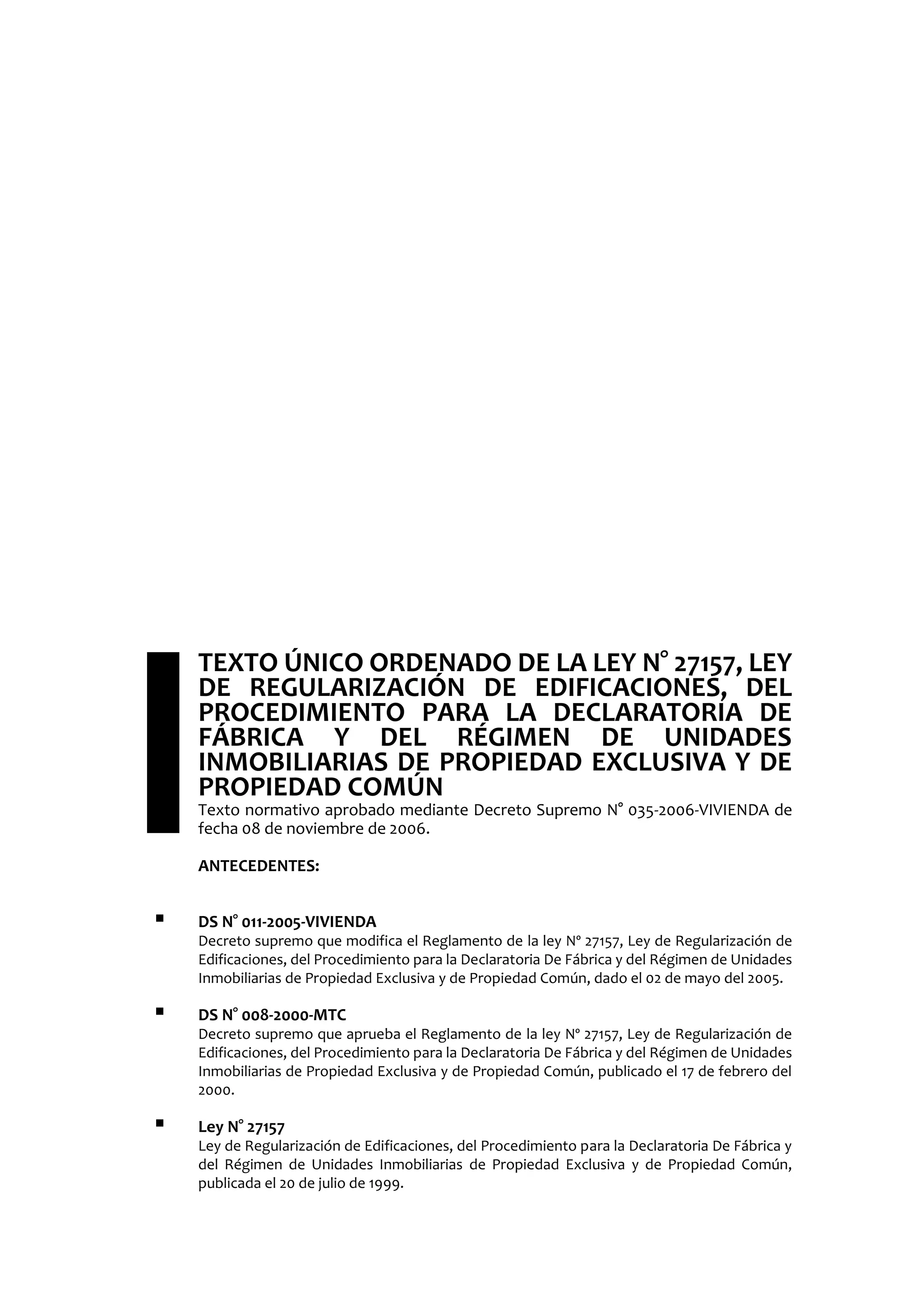  TEXTO ÚNICO ORDENADO DE LA LEY N° 27157, LEY
DE REGULARIZACIÓN DE EDIFICACIONES, DEL
PROCEDIMIENTO PARA LA DECLARATORIA DE
FÁBRICA Y DEL RÉGIMEN DE UNIDADES
INMOBILIARIAS DE PROPIEDAD EXCLUSIVA Y DE
PROPIEDAD COMÚN
Texto normativo aprobado mediante Decreto Supremo N° 035-2006-VIVIENDA de
fecha 08 de noviembre de 2006.
ANTECEDENTES:
 DS N° 011-2005-VIVIENDA
Decreto supremo que modifica el Reglamento de la ley Nº 27157, Ley de Regularización de
Edificaciones, del Procedimiento para la Declaratoria De Fábrica y del Régimen de Unidades
Inmobiliarias de Propiedad Exclusiva y de Propiedad Común, dado el 02 de mayo del 2005.
 DS N° 008-2000-MTC
Decreto supremo que aprueba el Reglamento de la ley Nº 27157, Ley de Regularización de
Edificaciones, del Procedimiento para la Declaratoria De Fábrica y del Régimen de Unidades
Inmobiliarias de Propiedad Exclusiva y de Propiedad Común, publicado el 17 de febrero del
2000.
 Ley N° 27157
Ley de Regularización de Edificaciones, del Procedimiento para la Declaratoria De Fábrica y
del Régimen de Unidades Inmobiliarias de Propiedad Exclusiva y de Propiedad Común,
publicada el 20 de julio de 1999.
 