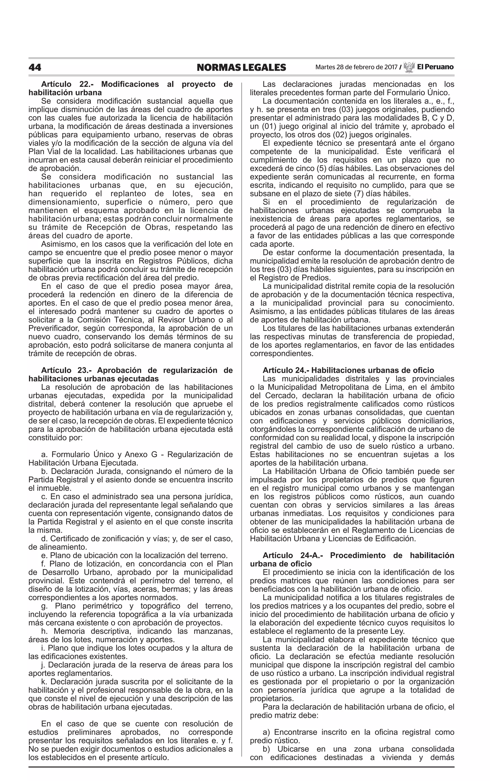 44 NORMAS LEGALES Martes 28 de febrero de 2017 / El Peruano
Artículo 22.- Modificaciones al proyecto de
habilitación urbana
Se considera modificación sustancial aquella que
implique disminución de las áreas del cuadro de aportes
con las cuales fue autorizada la licencia de habilitación
urbana, la modificación de áreas destinada a inversiones
públicas para equipamiento urbano, reservas de obras
viales y/o la modificación de la sección de alguna vía del
Plan Vial de la localidad. Las habilitaciones urbanas que
incurran en esta causal deberán reiniciar el procedimiento
de aprobación.
Se considera modificación no sustancial las
habilitaciones urbanas que, en su ejecución,
han requerido el replanteo de lotes, sea en
dimensionamiento, superficie o número, pero que
mantienen el esquema aprobado en la licencia de
habilitación urbana; estas podrán concluir normalmente
su trámite de Recepción de Obras, respetando las
áreas del cuadro de aporte.
Asimismo, en los casos que la verificación del lote en
campo se encuentre que el predio posee menor o mayor
superficie que la inscrita en Registros Públicos, dicha
habilitación urbana podrá concluir su trámite de recepción
de obras previa rectificación del área del predio.
En el caso de que el predio posea mayor área,
procederá la redención en dinero de la diferencia de
aportes. En el caso de que el predio posea menor área,
el interesado podrá mantener su cuadro de aportes o
solicitar a la Comisión Técnica, al Revisor Urbano o al
Preverificador, según corresponda, la aprobación de un
nuevo cuadro, conservando los demás términos de su
aprobación, esto podrá solicitarse de manera conjunta al
trámite de recepción de obras.
Artículo 23.- Aprobación de regularización de
habilitaciones urbanas ejecutadas
La resolución de aprobación de las habilitaciones
urbanas ejecutadas, expedida por la municipalidad
distrital, deberá contener la resolución que apruebe el
proyecto de habilitación urbana en vía de regularización y,
de ser el caso, la recepción de obras. El expediente técnico
para la aprobación de habilitación urbana ejecutada está
constituido por:
a. Formulario Único y Anexo G - Regularización de
Habilitación Urbana Ejecutada.
b. Declaración Jurada, consignando el número de la
Partida Registral y el asiento donde se encuentra inscrito
el inmueble.
c. En caso el administrado sea una persona jurídica,
declaración jurada del representante legal señalando que
cuenta con representación vigente, consignando datos de
la Partida Registral y el asiento en el que conste inscrita
la misma.
d. Certificado de zonificación y vías; y, de ser el caso,
de alineamiento.
e. Plano de ubicación con la localización del terreno.
f. Plano de lotización, en concordancia con el Plan
de Desarrollo Urbano, aprobado por la municipalidad
provincial. Este contendrá el perímetro del terreno, el
diseño de la lotización, vías, aceras, bermas; y las áreas
correspondientes a los aportes normados.
g. Plano perimétrico y topográfico del terreno,
incluyendo la referencia topográfica a la vía urbanizada
más cercana existente o con aprobación de proyectos.
h. Memoria descriptiva, indicando las manzanas,
áreas de los lotes, numeración y aportes.
i. Plano que indique los lotes ocupados y la altura de
las edificaciones existentes.
j. Declaración jurada de la reserva de áreas para los
aportes reglamentarios.
k. Declaración jurada suscrita por el solicitante de la
habilitación y el profesional responsable de la obra, en la
que conste el nivel de ejecución y una descripción de las
obras de habilitación urbana ejecutadas.
En el caso de que se cuente con resolución de
estudios preliminares aprobados, no corresponde
presentar los requisitos señalados en los literales e. y f.
No se pueden exigir documentos o estudios adicionales a
los establecidos en el presente artículo.
Las declaraciones juradas mencionadas en los
literales precedentes forman parte del Formulario Único.
La documentación contenida en los literales a., e., f.,
y h. se presenta en tres (03) juegos originales, pudiendo
presentar el administrado para las modalidades B, C y D,
un (01) juego original al inicio del trámite y, aprobado el
proyecto, los otros dos (02) juegos originales.
El expediente técnico se presentará ante el órgano
competente de la municipalidad. Éste verificará el
cumplimiento de los requisitos en un plazo que no
excederá de cinco (5) días hábiles. Las observaciones del
expediente serán comunicadas al recurrente, en forma
escrita, indicando el requisito no cumplido, para que se
subsane en el plazo de siete (7) días hábiles.
Si en el procedimiento de regularización de
habilitaciones urbanas ejecutadas se comprueba la
inexistencia de áreas para aportes reglamentarios, se
procederá al pago de una redención de dinero en efectivo
a favor de las entidades públicas a las que corresponde
cada aporte.
De estar conforme la documentación presentada, la
municipalidad emite la resolución de aprobación dentro de
los tres (03) días hábiles siguientes, para su inscripción en
el Registro de Predios.
La municipalidad distrital remite copia de la resolución
de aprobación y de la documentación técnica respectiva,
a la municipalidad provincial para su conocimiento.
Asimismo, a las entidades públicas titulares de las áreas
de aportes de habilitación urbana.
Los titulares de las habilitaciones urbanas extenderán
las respectivas minutas de transferencia de propiedad,
de los aportes reglamentarios, en favor de las entidades
correspondientes.
Artículo 24.- Habilitaciones urbanas de oficio
Las municipalidades distritales y las provinciales
o la Municipalidad Metropolitana de Lima, en el ámbito
del Cercado, declaran la habilitación urbana de oficio
de los predios registralmente calificados como rústicos
ubicados en zonas urbanas consolidadas, que cuentan
con edificaciones y servicios públicos domiciliarios,
otorgándoles la correspondiente calificación de urbano de
conformidad con su realidad local, y dispone la inscripción
registral del cambio de uso de suelo rústico a urbano.
Estas habilitaciones no se encuentran sujetas a los
aportes de la habilitación urbana.
La Habilitación Urbana de Oficio también puede ser
impulsada por los propietarios de predios que figuren
en el registro municipal como urbanos y se mantengan
en los registros públicos como rústicos, aun cuando
cuentan con obras y servicios similares a las áreas
urbanas inmediatas. Los requisitos y condiciones para
obtener de las municipalidades la habilitación urbana de
oficio se establecerán en el Reglamento de Licencias de
Habilitación Urbana y Licencias de Edificación.
Artículo 24-A.- Procedimiento de habilitación
urbana de oficio
El procedimiento se inicia con la identificación de los
predios matrices que reúnen las condiciones para ser
beneficiados con la habilitación urbana de oficio.
La municipalidad notifica a los titulares registrales de
los predios matrices y a los ocupantes del predio, sobre el
inicio del procedimiento de habilitación urbana de oficio y
la elaboración del expediente técnico cuyos requisitos lo
establece el reglamento de la presente Ley.
La municipalidad elabora el expediente técnico que
sustenta la declaración de la habilitación urbana de
oficio. La declaración se efectúa mediante resolución
municipal que dispone la inscripción registral del cambio
de uso rústico a urbano. La inscripción individual registral
es gestionada por el propietario o por la organización
con personería jurídica que agrupe a la totalidad de
propietarios.
Para la declaración de habilitación urbana de oficio, el
predio matriz debe:
a) Encontrarse inscrito en la oficina registral como
predio rústico.
b) Ubicarse en una zona urbana consolidada
con edificaciones destinadas a vivienda y demás
 