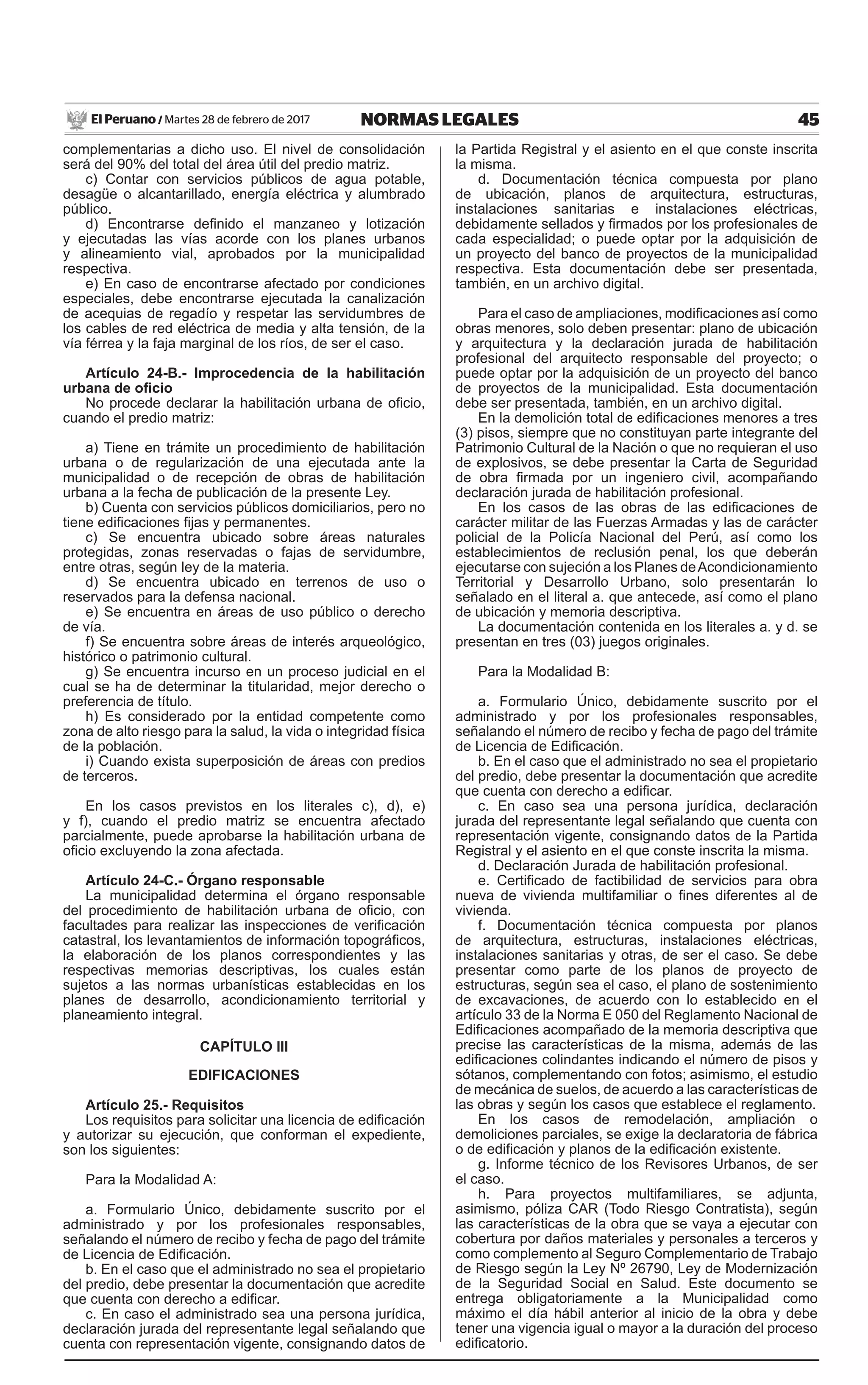 45NORMAS LEGALESMartes 28 de febrero de 2017El Peruano /
complementarias a dicho uso. El nivel de consolidación
será del 90% del total del área útil del predio matriz.
c) Contar con servicios públicos de agua potable,
desagüe o alcantarillado, energía eléctrica y alumbrado
público.
d) Encontrarse definido el manzaneo y lotización
y ejecutadas las vías acorde con los planes urbanos
y alineamiento vial, aprobados por la municipalidad
respectiva.
e) En caso de encontrarse afectado por condiciones
especiales, debe encontrarse ejecutada la canalización
de acequias de regadío y respetar las servidumbres de
los cables de red eléctrica de media y alta tensión, de la
vía férrea y la faja marginal de los ríos, de ser el caso.
Artículo 24-B.- Improcedencia de la habilitación
urbana de oficio
No procede declarar la habilitación urbana de oficio,
cuando el predio matriz:
a) Tiene en trámite un procedimiento de habilitación
urbana o de regularización de una ejecutada ante la
municipalidad o de recepción de obras de habilitación
urbana a la fecha de publicación de la presente Ley.
b) Cuenta con servicios públicos domiciliarios, pero no
tiene edificaciones fijas y permanentes.
c) Se encuentra ubicado sobre áreas naturales
protegidas, zonas reservadas o fajas de servidumbre,
entre otras, según ley de la materia.
d) Se encuentra ubicado en terrenos de uso o
reservados para la defensa nacional.
e) Se encuentra en áreas de uso público o derecho
de vía.
f) Se encuentra sobre áreas de interés arqueológico,
histórico o patrimonio cultural.
g) Se encuentra incurso en un proceso judicial en el
cual se ha de determinar la titularidad, mejor derecho o
preferencia de título.
h) Es considerado por la entidad competente como
zona de alto riesgo para la salud, la vida o integridad física
de la población.
i) Cuando exista superposición de áreas con predios
de terceros.
En los casos previstos en los literales c), d), e)
y f), cuando el predio matriz se encuentra afectado
parcialmente, puede aprobarse la habilitación urbana de
oficio excluyendo la zona afectada.
Artículo 24-C.- Órgano responsable
La municipalidad determina el órgano responsable
del procedimiento de habilitación urbana de oficio, con
facultades para realizar las inspecciones de verificación
catastral, los levantamientos de información topográficos,
la elaboración de los planos correspondientes y las
respectivas memorias descriptivas, los cuales están
sujetos a las normas urbanísticas establecidas en los
planes de desarrollo, acondicionamiento territorial y
planeamiento integral.
CAPÍTULO III
EDIFICACIONES
Artículo 25.- Requisitos
Los requisitos para solicitar una licencia de edificación
y autorizar su ejecución, que conforman el expediente,
son los siguientes:
Para la Modalidad A:
a. Formulario Único, debidamente suscrito por el
administrado y por los profesionales responsables,
señalando el número de recibo y fecha de pago del trámite
de Licencia de Edificación.
b. En el caso que el administrado no sea el propietario
del predio, debe presentar la documentación que acredite
que cuenta con derecho a edificar.
c. En caso el administrado sea una persona jurídica,
declaración jurada del representante legal señalando que
cuenta con representación vigente, consignando datos de
la Partida Registral y el asiento en el que conste inscrita
la misma.
d. Documentación técnica compuesta por plano
de ubicación, planos de arquitectura, estructuras,
instalaciones sanitarias e instalaciones eléctricas,
debidamente sellados y firmados por los profesionales de
cada especialidad; o puede optar por la adquisición de
un proyecto del banco de proyectos de la municipalidad
respectiva. Esta documentación debe ser presentada,
también, en un archivo digital.
Para el caso de ampliaciones, modificaciones así como
obras menores, solo deben presentar: plano de ubicación
y arquitectura y la declaración jurada de habilitación
profesional del arquitecto responsable del proyecto; o
puede optar por la adquisición de un proyecto del banco
de proyectos de la municipalidad. Esta documentación
debe ser presentada, también, en un archivo digital.
En la demolición total de edificaciones menores a tres
(3) pisos, siempre que no constituyan parte integrante del
Patrimonio Cultural de la Nación o que no requieran el uso
de explosivos, se debe presentar la Carta de Seguridad
de obra firmada por un ingeniero civil, acompañando
declaración jurada de habilitación profesional.
En los casos de las obras de las edificaciones de
carácter militar de las Fuerzas Armadas y las de carácter
policial de la Policía Nacional del Perú, así como los
establecimientos de reclusión penal, los que deberán
ejecutarse con sujeción a los Planes deAcondicionamiento
Territorial y Desarrollo Urbano, solo presentarán lo
señalado en el literal a. que antecede, así como el plano
de ubicación y memoria descriptiva.
La documentación contenida en los literales a. y d. se
presentan en tres (03) juegos originales.
Para la Modalidad B:
a. Formulario Único, debidamente suscrito por el
administrado y por los profesionales responsables,
señalando el número de recibo y fecha de pago del trámite
de Licencia de Edificación.
b. En el caso que el administrado no sea el propietario
del predio, debe presentar la documentación que acredite
que cuenta con derecho a edificar.
c. En caso sea una persona jurídica, declaración
jurada del representante legal señalando que cuenta con
representación vigente, consignando datos de la Partida
Registral y el asiento en el que conste inscrita la misma.
d. Declaración Jurada de habilitación profesional.
e. Certificado de factibilidad de servicios para obra
nueva de vivienda multifamiliar o fines diferentes al de
vivienda.
f. Documentación técnica compuesta por planos
de arquitectura, estructuras, instalaciones eléctricas,
instalaciones sanitarias y otras, de ser el caso. Se debe
presentar como parte de los planos de proyecto de
estructuras, según sea el caso, el plano de sostenimiento
de excavaciones, de acuerdo con lo establecido en el
artículo 33 de la Norma E 050 del Reglamento Nacional de
Edificaciones acompañado de la memoria descriptiva que
precise las características de la misma, además de las
edificaciones colindantes indicando el número de pisos y
sótanos, complementando con fotos; asimismo, el estudio
de mecánica de suelos, de acuerdo a las características de
las obras y según los casos que establece el reglamento.
En los casos de remodelación, ampliación o
demoliciones parciales, se exige la declaratoria de fábrica
o de edificación y planos de la edificación existente.
g. Informe técnico de los Revisores Urbanos, de ser
el caso.
h. Para proyectos multifamiliares, se adjunta,
asimismo, póliza CAR (Todo Riesgo Contratista), según
las características de la obra que se vaya a ejecutar con
cobertura por daños materiales y personales a terceros y
como complemento al Seguro Complementario de Trabajo
de Riesgo según la Ley Nº 26790, Ley de Modernización
de la Seguridad Social en Salud. Este documento se
entrega obligatoriamente a la Municipalidad como
máximo el día hábil anterior al inicio de la obra y debe
tener una vigencia igual o mayor a la duración del proceso
edificatorio.
 