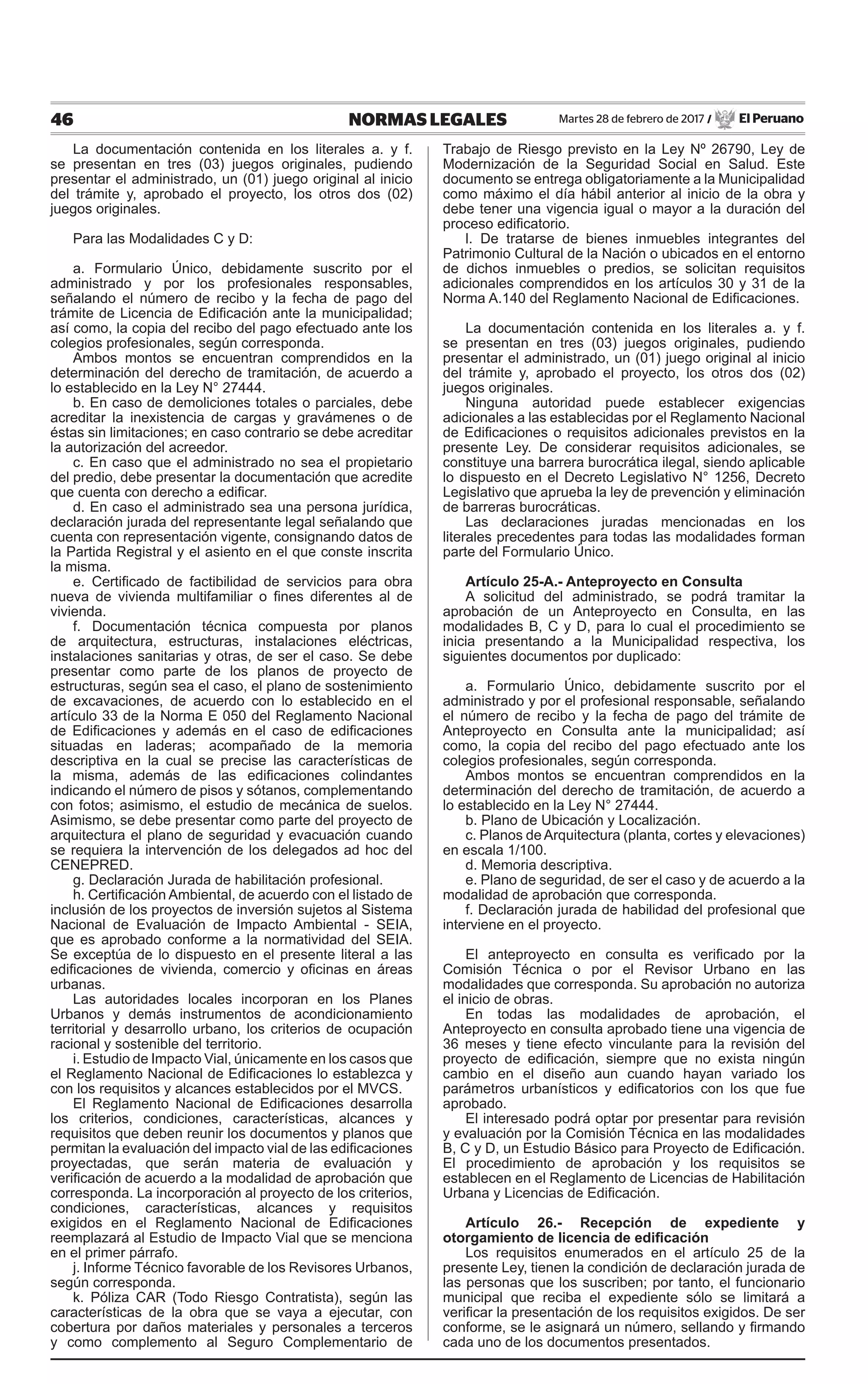 46 NORMAS LEGALES Martes 28 de febrero de 2017 / El Peruano
La documentación contenida en los literales a. y f.
se presentan en tres (03) juegos originales, pudiendo
presentar el administrado, un (01) juego original al inicio
del trámite y, aprobado el proyecto, los otros dos (02)
juegos originales.
Para las Modalidades C y D:
a. Formulario Único, debidamente suscrito por el
administrado y por los profesionales responsables,
señalando el número de recibo y la fecha de pago del
trámite de Licencia de Edificación ante la municipalidad;
así como, la copia del recibo del pago efectuado ante los
colegios profesionales, según corresponda.
Ambos montos se encuentran comprendidos en la
determinación del derecho de tramitación, de acuerdo a
lo establecido en la Ley N° 27444.
b. En caso de demoliciones totales o parciales, debe
acreditar la inexistencia de cargas y gravámenes o de
éstas sin limitaciones; en caso contrario se debe acreditar
la autorización del acreedor.
c. En caso que el administrado no sea el propietario
del predio, debe presentar la documentación que acredite
que cuenta con derecho a edificar.
d. En caso el administrado sea una persona jurídica,
declaración jurada del representante legal señalando que
cuenta con representación vigente, consignando datos de
la Partida Registral y el asiento en el que conste inscrita
la misma.
e. Certificado de factibilidad de servicios para obra
nueva de vivienda multifamiliar o fines diferentes al de
vivienda.
f. Documentación técnica compuesta por planos
de arquitectura, estructuras, instalaciones eléctricas,
instalaciones sanitarias y otras, de ser el caso. Se debe
presentar como parte de los planos de proyecto de
estructuras, según sea el caso, el plano de sostenimiento
de excavaciones, de acuerdo con lo establecido en el
artículo 33 de la Norma E 050 del Reglamento Nacional
de Edificaciones y además en el caso de edificaciones
situadas en laderas; acompañado de la memoria
descriptiva en la cual se precise las características de
la misma, además de las edificaciones colindantes
indicando el número de pisos y sótanos, complementando
con fotos; asimismo, el estudio de mecánica de suelos.
Asimismo, se debe presentar como parte del proyecto de
arquitectura el plano de seguridad y evacuación cuando
se requiera la intervención de los delegados ad hoc del
CENEPRED.
g. Declaración Jurada de habilitación profesional.
h. Certificación Ambiental, de acuerdo con el listado de
inclusión de los proyectos de inversión sujetos al Sistema
Nacional de Evaluación de Impacto Ambiental - SEIA,
que es aprobado conforme a la normatividad del SEIA.
Se exceptúa de lo dispuesto en el presente literal a las
edificaciones de vivienda, comercio y oficinas en áreas
urbanas.
Las autoridades locales incorporan en los Planes
Urbanos y demás instrumentos de acondicionamiento
territorial y desarrollo urbano, los criterios de ocupación
racional y sostenible del territorio.
i. Estudio de Impacto Vial, únicamente en los casos que
el Reglamento Nacional de Edificaciones lo establezca y
con los requisitos y alcances establecidos por el MVCS.
El Reglamento Nacional de Edificaciones desarrolla
los criterios, condiciones, características, alcances y
requisitos que deben reunir los documentos y planos que
permitan la evaluación del impacto vial de las edificaciones
proyectadas, que serán materia de evaluación y
verificación de acuerdo a la modalidad de aprobación que
corresponda. La incorporación al proyecto de los criterios,
condiciones, características, alcances y requisitos
exigidos en el Reglamento Nacional de Edificaciones
reemplazará al Estudio de Impacto Vial que se menciona
en el primer párrafo.
j. Informe Técnico favorable de los Revisores Urbanos,
según corresponda.
k. Póliza CAR (Todo Riesgo Contratista), según las
características de la obra que se vaya a ejecutar, con
cobertura por daños materiales y personales a terceros
y como complemento al Seguro Complementario de
Trabajo de Riesgo previsto en la Ley Nº 26790, Ley de
Modernización de la Seguridad Social en Salud. Este
documento se entrega obligatoriamente a la Municipalidad
como máximo el día hábil anterior al inicio de la obra y
debe tener una vigencia igual o mayor a la duración del
proceso edificatorio.
l. De tratarse de bienes inmuebles integrantes del
Patrimonio Cultural de la Nación o ubicados en el entorno
de dichos inmuebles o predios, se solicitan requisitos
adicionales comprendidos en los artículos 30 y 31 de la
Norma A.140 del Reglamento Nacional de Edificaciones.
La documentación contenida en los literales a. y f.
se presentan en tres (03) juegos originales, pudiendo
presentar el administrado, un (01) juego original al inicio
del trámite y, aprobado el proyecto, los otros dos (02)
juegos originales.
Ninguna autoridad puede establecer exigencias
adicionales a las establecidas por el Reglamento Nacional
de Edificaciones o requisitos adicionales previstos en la
presente Ley. De considerar requisitos adicionales, se
constituye una barrera burocrática ilegal, siendo aplicable
lo dispuesto en el Decreto Legislativo N° 1256, Decreto
Legislativo que aprueba la ley de prevención y eliminación
de barreras burocráticas.
Las declaraciones juradas mencionadas en los
literales precedentes para todas las modalidades forman
parte del Formulario Único.
Artículo 25-A.- Anteproyecto en Consulta
A solicitud del administrado, se podrá tramitar la
aprobación de un Anteproyecto en Consulta, en las
modalidades B, C y D, para lo cual el procedimiento se
inicia presentando a la Municipalidad respectiva, los
siguientes documentos por duplicado:
a. Formulario Único, debidamente suscrito por el
administrado y por el profesional responsable, señalando
el número de recibo y la fecha de pago del trámite de
Anteproyecto en Consulta ante la municipalidad; así
como, la copia del recibo del pago efectuado ante los
colegios profesionales, según corresponda.
Ambos montos se encuentran comprendidos en la
determinación del derecho de tramitación, de acuerdo a
lo establecido en la Ley N° 27444.
b. Plano de Ubicación y Localización.
c. Planos de Arquitectura (planta, cortes y elevaciones)
en escala 1/100.
d. Memoria descriptiva.
e. Plano de seguridad, de ser el caso y de acuerdo a la
modalidad de aprobación que corresponda.
f. Declaración jurada de habilidad del profesional que
interviene en el proyecto.
El anteproyecto en consulta es verificado por la
Comisión Técnica o por el Revisor Urbano en las
modalidades que corresponda. Su aprobación no autoriza
el inicio de obras.
En todas las modalidades de aprobación, el
Anteproyecto en consulta aprobado tiene una vigencia de
36 meses y tiene efecto vinculante para la revisión del
proyecto de edificación, siempre que no exista ningún
cambio en el diseño aun cuando hayan variado los
parámetros urbanísticos y edificatorios con los que fue
aprobado.
El interesado podrá optar por presentar para revisión
y evaluación por la Comisión Técnica en las modalidades
B, C y D, un Estudio Básico para Proyecto de Edificación.
El procedimiento de aprobación y los requisitos se
establecen en el Reglamento de Licencias de Habilitación
Urbana y Licencias de Edificación.
Artículo 26.- Recepción de expediente y
otorgamiento de licencia de edificación
Los requisitos enumerados en el artículo 25 de la
presente Ley, tienen la condición de declaración jurada de
las personas que los suscriben; por tanto, el funcionario
municipal que reciba el expediente sólo se limitará a
verificar la presentación de los requisitos exigidos. De ser
conforme, se le asignará un número, sellando y firmando
cada uno de los documentos presentados.
 