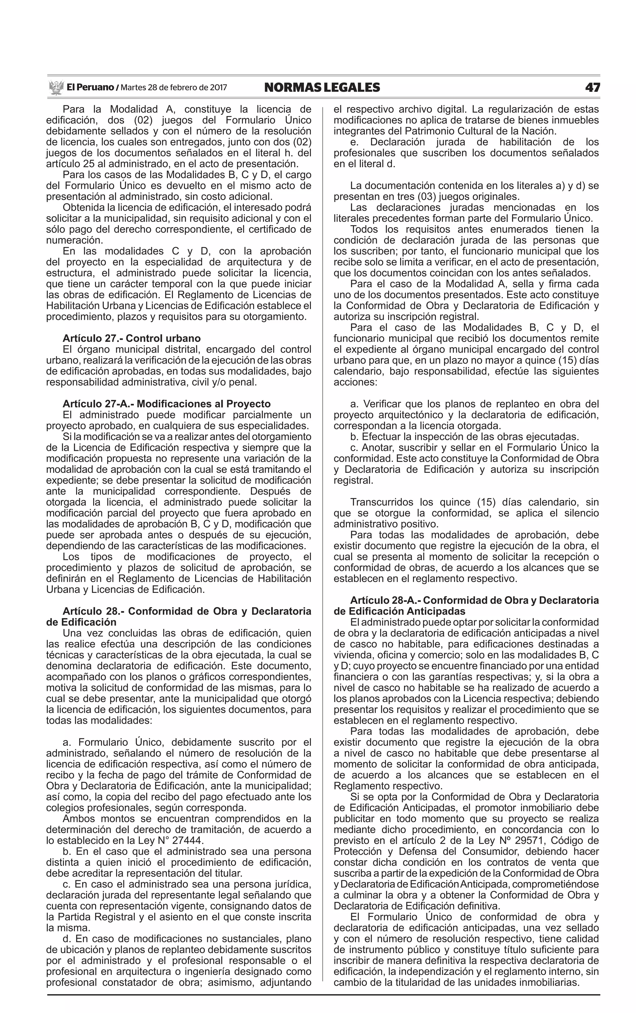 47NORMAS LEGALESMartes 28 de febrero de 2017El Peruano /
Para la Modalidad A, constituye la licencia de
edificación, dos (02) juegos del Formulario Único
debidamente sellados y con el número de la resolución
de licencia, los cuales son entregados, junto con dos (02)
juegos de los documentos señalados en el literal h. del
artículo 25 al administrado, en el acto de presentación.
Para los casos de las Modalidades B, C y D, el cargo
del Formulario Único es devuelto en el mismo acto de
presentación al administrado, sin costo adicional.
Obtenida la licencia de edificación, el interesado podrá
solicitar a la municipalidad, sin requisito adicional y con el
sólo pago del derecho correspondiente, el certificado de
numeración.
En las modalidades C y D, con la aprobación
del proyecto en la especialidad de arquitectura y de
estructura, el administrado puede solicitar la licencia,
que tiene un carácter temporal con la que puede iniciar
las obras de edificación. El Reglamento de Licencias de
Habilitación Urbana y Licencias de Edificación establece el
procedimiento, plazos y requisitos para su otorgamiento.
Artículo 27.- Control urbano
El órgano municipal distrital, encargado del control
urbano, realizará la verificación de la ejecución de las obras
de edificación aprobadas, en todas sus modalidades, bajo
responsabilidad administrativa, civil y/o penal.
Artículo 27-A.- Modificaciones al Proyecto
El administrado puede modificar parcialmente un
proyecto aprobado, en cualquiera de sus especialidades.
Si la modificación se va a realizar antes del otorgamiento
de la Licencia de Edificación respectiva y siempre que la
modificación propuesta no represente una variación de la
modalidad de aprobación con la cual se está tramitando el
expediente; se debe presentar la solicitud de modificación
ante la municipalidad correspondiente. Después de
otorgada la licencia, el administrado puede solicitar la
modificación parcial del proyecto que fuera aprobado en
las modalidades de aprobación B, C y D, modificación que
puede ser aprobada antes o después de su ejecución,
dependiendo de las características de las modificaciones.
Los tipos de modificaciones de proyecto, el
procedimiento y plazos de solicitud de aprobación, se
definirán en el Reglamento de Licencias de Habilitación
Urbana y Licencias de Edificación.
Artículo 28.- Conformidad de Obra y Declaratoria
de Edificación
Una vez concluidas las obras de edificación, quien
las realice efectúa una descripción de las condiciones
técnicas y características de la obra ejecutada, la cual se
denomina declaratoria de edificación. Este documento,
acompañado con los planos o gráficos correspondientes,
motiva la solicitud de conformidad de las mismas, para lo
cual se debe presentar, ante la municipalidad que otorgó
la licencia de edificación, los siguientes documentos, para
todas las modalidades:
a. Formulario Único, debidamente suscrito por el
administrado, señalando el número de resolución de la
licencia de edificación respectiva, así como el número de
recibo y la fecha de pago del trámite de Conformidad de
Obra y Declaratoria de Edificación, ante la municipalidad;
así como, la copia del recibo del pago efectuado ante los
colegios profesionales, según corresponda.
Ambos montos se encuentran comprendidos en la
determinación del derecho de tramitación, de acuerdo a
lo establecido en la Ley N° 27444.
b. En el caso que el administrado sea una persona
distinta a quien inició el procedimiento de edificación,
debe acreditar la representación del titular.
c. En caso el administrado sea una persona jurídica,
declaración jurada del representante legal señalando que
cuenta con representación vigente, consignando datos de
la Partida Registral y el asiento en el que conste inscrita
la misma.
d. En caso de modificaciones no sustanciales, plano
de ubicación y planos de replanteo debidamente suscritos
por el administrado y el profesional responsable o el
profesional en arquitectura o ingeniería designado como
profesional constatador de obra; asimismo, adjuntando
el respectivo archivo digital. La regularización de estas
modificaciones no aplica de tratarse de bienes inmuebles
integrantes del Patrimonio Cultural de la Nación.
e. Declaración jurada de habilitación de los
profesionales que suscriben los documentos señalados
en el literal d.
La documentación contenida en los literales a) y d) se
presentan en tres (03) juegos originales.
Las declaraciones juradas mencionadas en los
literales precedentes forman parte del Formulario Único.
Todos los requisitos antes enumerados tienen la
condición de declaración jurada de las personas que
los suscriben; por tanto, el funcionario municipal que los
recibe solo se limita a verificar, en el acto de presentación,
que los documentos coincidan con los antes señalados.
Para el caso de la Modalidad A, sella y firma cada
uno de los documentos presentados. Este acto constituye
la Conformidad de Obra y Declaratoria de Edificación y
autoriza su inscripción registral.
Para el caso de las Modalidades B, C y D, el
funcionario municipal que recibió los documentos remite
el expediente al órgano municipal encargado del control
urbano para que, en un plazo no mayor a quince (15) días
calendario, bajo responsabilidad, efectúe las siguientes
acciones:
a. Verificar que los planos de replanteo en obra del
proyecto arquitectónico y la declaratoria de edificación,
correspondan a la licencia otorgada.
b. Efectuar la inspección de las obras ejecutadas.
c. Anotar, suscribir y sellar en el Formulario Único la
conformidad. Este acto constituye la Conformidad de Obra
y Declaratoria de Edificación y autoriza su inscripción
registral.
Transcurridos los quince (15) días calendario, sin
que se otorgue la conformidad, se aplica el silencio
administrativo positivo.
Para todas las modalidades de aprobación, debe
existir documento que registre la ejecución de la obra, el
cual se presenta al momento de solicitar la recepción o
conformidad de obras, de acuerdo a los alcances que se
establecen en el reglamento respectivo.
Artículo 28-A.- Conformidad de Obra y Declaratoria
de Edificación Anticipadas
El administrado puede optar por solicitar la conformidad
de obra y la declaratoria de edificación anticipadas a nivel
de casco no habitable, para edificaciones destinadas a
vivienda, oficina y comercio; solo en las modalidades B, C
y D; cuyo proyecto se encuentre financiado por una entidad
financiera o con las garantías respectivas; y, si la obra a
nivel de casco no habitable se ha realizado de acuerdo a
los planos aprobados con la Licencia respectiva; debiendo
presentar los requisitos y realizar el procedimiento que se
establecen en el reglamento respectivo.
Para todas las modalidades de aprobación, debe
existir documento que registre la ejecución de la obra
a nivel de casco no habitable que debe presentarse al
momento de solicitar la conformidad de obra anticipada,
de acuerdo a los alcances que se establecen en el
Reglamento respectivo.
Si se opta por la Conformidad de Obra y Declaratoria
de Edificación Anticipadas, el promotor inmobiliario debe
publicitar en todo momento que su proyecto se realiza
mediante dicho procedimiento, en concordancia con lo
previsto en el artículo 2 de la Ley Nº 29571, Código de
Protección y Defensa del Consumidor, debiendo hacer
constar dicha condición en los contratos de venta que
suscriba a partir de la expedición de la Conformidad de Obra
yDeclaratoriadeEdificaciónAnticipada,comprometiéndose
a culminar la obra y a obtener la Conformidad de Obra y
Declaratoria de Edificación definitiva.
El Formulario Único de conformidad de obra y
declaratoria de edificación anticipadas, una vez sellado
y con el número de resolución respectivo, tiene calidad
de instrumento público y constituye título suficiente para
inscribir de manera definitiva la respectiva declaratoria de
edificación, la independización y el reglamento interno, sin
cambio de la titularidad de las unidades inmobiliarias.
 