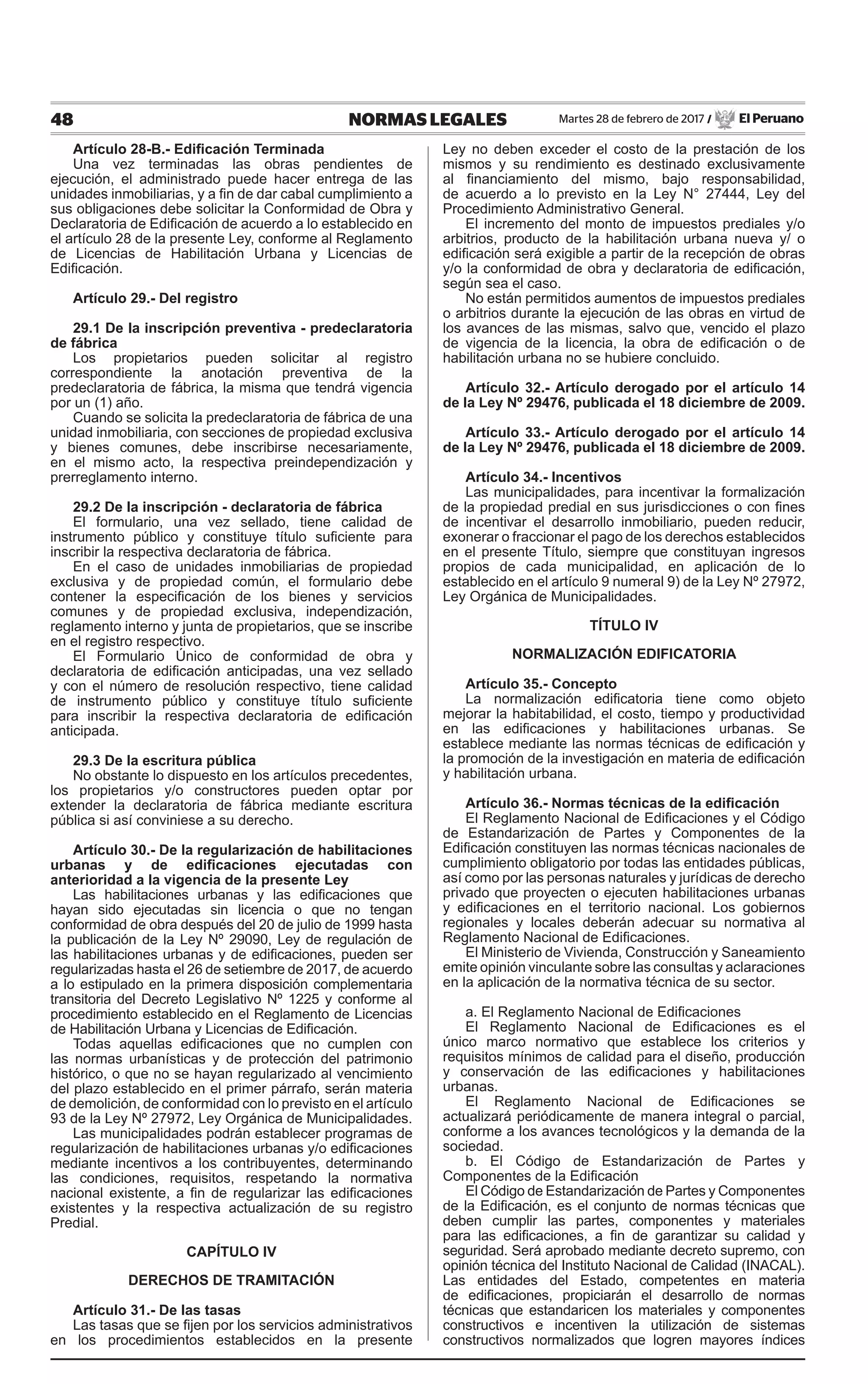 48 NORMAS LEGALES Martes 28 de febrero de 2017 / El Peruano
Artículo 28-B.- Edificación Terminada
Una vez terminadas las obras pendientes de
ejecución, el administrado puede hacer entrega de las
unidades inmobiliarias, y a fin de dar cabal cumplimiento a
sus obligaciones debe solicitar la Conformidad de Obra y
Declaratoria de Edificación de acuerdo a lo establecido en
el artículo 28 de la presente Ley, conforme al Reglamento
de Licencias de Habilitación Urbana y Licencias de
Edificación.
Artículo 29.- Del registro
29.1 De la inscripción preventiva - predeclaratoria
de fábrica
Los propietarios pueden solicitar al registro
correspondiente la anotación preventiva de la
predeclaratoria de fábrica, la misma que tendrá vigencia
por un (1) año.
Cuando se solicita la predeclaratoria de fábrica de una
unidad inmobiliaria, con secciones de propiedad exclusiva
y bienes comunes, debe inscribirse necesariamente,
en el mismo acto, la respectiva preindependización y
prerreglamento interno.
29.2 De la inscripción - declaratoria de fábrica
El formulario, una vez sellado, tiene calidad de
instrumento público y constituye título suficiente para
inscribir la respectiva declaratoria de fábrica.
En el caso de unidades inmobiliarias de propiedad
exclusiva y de propiedad común, el formulario debe
contener la especificación de los bienes y servicios
comunes y de propiedad exclusiva, independización,
reglamento interno y junta de propietarios, que se inscribe
en el registro respectivo.
El Formulario Único de conformidad de obra y
declaratoria de edificación anticipadas, una vez sellado
y con el número de resolución respectivo, tiene calidad
de instrumento público y constituye título suficiente
para inscribir la respectiva declaratoria de edificación
anticipada.
29.3 De la escritura pública
No obstante lo dispuesto en los artículos precedentes,
los propietarios y/o constructores pueden optar por
extender la declaratoria de fábrica mediante escritura
pública si así conviniese a su derecho.
Artículo 30.- De la regularización de habilitaciones
urbanas y de edificaciones ejecutadas con
anterioridad a la vigencia de la presente Ley
Las habilitaciones urbanas y las edificaciones que
hayan sido ejecutadas sin licencia o que no tengan
conformidad de obra después del 20 de julio de 1999 hasta
la publicación de la Ley Nº 29090, Ley de regulación de
las habilitaciones urbanas y de edificaciones, pueden ser
regularizadas hasta el 26 de setiembre de 2017, de acuerdo
a lo estipulado en la primera disposición complementaria
transitoria del Decreto Legislativo Nº 1225 y conforme al
procedimiento establecido en el Reglamento de Licencias
de Habilitación Urbana y Licencias de Edificación.
Todas aquellas edificaciones que no cumplen con
las normas urbanísticas y de protección del patrimonio
histórico, o que no se hayan regularizado al vencimiento
del plazo establecido en el primer párrafo, serán materia
de demolición, de conformidad con lo previsto en el artículo
93 de la Ley Nº 27972, Ley Orgánica de Municipalidades.
Las municipalidades podrán establecer programas de
regularización de habilitaciones urbanas y/o edificaciones
mediante incentivos a los contribuyentes, determinando
las condiciones, requisitos, respetando la normativa
nacional existente, a fin de regularizar las edificaciones
existentes y la respectiva actualización de su registro
Predial.
CAPÍTULO IV
DERECHOS DE TRAMITACIÓN
Artículo 31.- De las tasas
Las tasas que se fijen por los servicios administrativos
en los procedimientos establecidos en la presente
Ley no deben exceder el costo de la prestación de los
mismos y su rendimiento es destinado exclusivamente
al financiamiento del mismo, bajo responsabilidad,
de acuerdo a lo previsto en la Ley N° 27444, Ley del
Procedimiento Administrativo General.
El incremento del monto de impuestos prediales y/o
arbitrios, producto de la habilitación urbana nueva y/ o
edificación será exigible a partir de la recepción de obras
y/o la conformidad de obra y declaratoria de edificación,
según sea el caso.
No están permitidos aumentos de impuestos prediales
o arbitrios durante la ejecución de las obras en virtud de
los avances de las mismas, salvo que, vencido el plazo
de vigencia de la licencia, la obra de edificación o de
habilitación urbana no se hubiere concluido.
Artículo 32.- Artículo derogado por el artículo 14
de la Ley Nº 29476, publicada el 18 diciembre de 2009.
Artículo 33.- Artículo derogado por el artículo 14
de la Ley Nº 29476, publicada el 18 diciembre de 2009.
Artículo 34.- Incentivos
Las municipalidades, para incentivar la formalización
de la propiedad predial en sus jurisdicciones o con fines
de incentivar el desarrollo inmobiliario, pueden reducir,
exonerar o fraccionar el pago de los derechos establecidos
en el presente Título, siempre que constituyan ingresos
propios de cada municipalidad, en aplicación de lo
establecido en el artículo 9 numeral 9) de la Ley Nº 27972,
Ley Orgánica de Municipalidades.
TÍTULO IV
NORMALIZACIÓN EDIFICATORIA
Artículo 35.- Concepto
La normalización edificatoria tiene como objeto
mejorar la habitabilidad, el costo, tiempo y productividad
en las edificaciones y habilitaciones urbanas. Se
establece mediante las normas técnicas de edificación y
la promoción de la investigación en materia de edificación
y habilitación urbana.
Artículo 36.- Normas técnicas de la edificación
El Reglamento Nacional de Edificaciones y el Código
de Estandarización de Partes y Componentes de la
Edificación constituyen las normas técnicas nacionales de
cumplimiento obligatorio por todas las entidades públicas,
así como por las personas naturales y jurídicas de derecho
privado que proyecten o ejecuten habilitaciones urbanas
y edificaciones en el territorio nacional. Los gobiernos
regionales y locales deberán adecuar su normativa al
Reglamento Nacional de Edificaciones.
El Ministerio de Vivienda, Construcción y Saneamiento
emite opinión vinculante sobre las consultas y aclaraciones
en la aplicación de la normativa técnica de su sector.
a. El Reglamento Nacional de Edificaciones
El Reglamento Nacional de Edificaciones es el
único marco normativo que establece los criterios y
requisitos mínimos de calidad para el diseño, producción
y conservación de las edificaciones y habilitaciones
urbanas.
El Reglamento Nacional de Edificaciones se
actualizará periódicamente de manera integral o parcial,
conforme a los avances tecnológicos y la demanda de la
sociedad.
b. El Código de Estandarización de Partes y
Componentes de la Edificación
El Código de Estandarización de Partes y Componentes
de la Edificación, es el conjunto de normas técnicas que
deben cumplir las partes, componentes y materiales
para las edificaciones, a fin de garantizar su calidad y
seguridad. Será aprobado mediante decreto supremo, con
opinión técnica del Instituto Nacional de Calidad (INACAL).
Las entidades del Estado, competentes en materia
de edificaciones, propiciarán el desarrollo de normas
técnicas que estandaricen los materiales y componentes
constructivos e incentiven la utilización de sistemas
constructivos normalizados que logren mayores índices
 