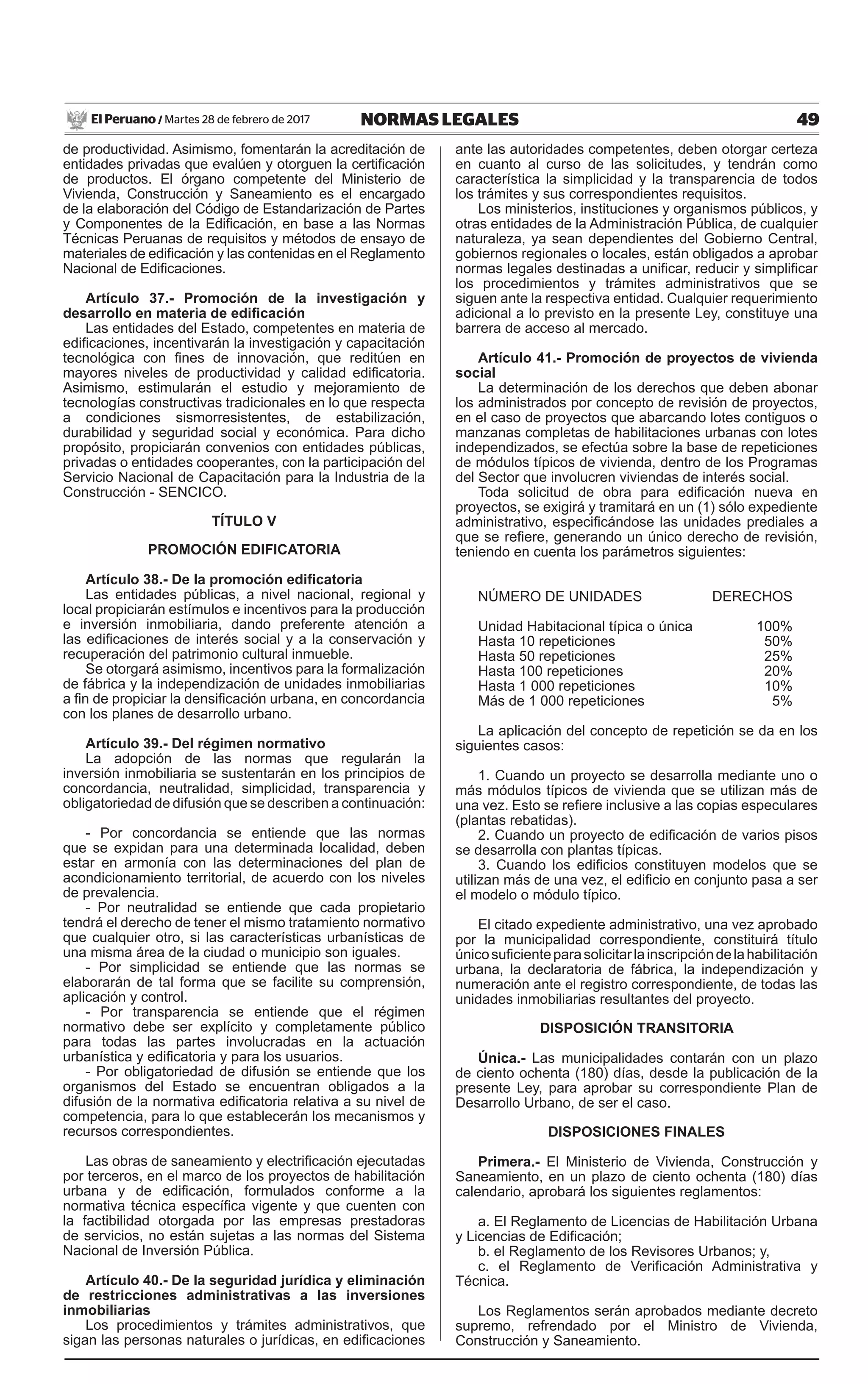 49NORMAS LEGALESMartes 28 de febrero de 2017El Peruano /
de productividad. Asimismo, fomentarán la acreditación de
entidades privadas que evalúen y otorguen la certificación
de productos. El órgano competente del Ministerio de
Vivienda, Construcción y Saneamiento es el encargado
de la elaboración del Código de Estandarización de Partes
y Componentes de la Edificación, en base a las Normas
Técnicas Peruanas de requisitos y métodos de ensayo de
materiales de edificación y las contenidas en el Reglamento
Nacional de Edificaciones.
Artículo 37.- Promoción de la investigación y
desarrollo en materia de edificación
Las entidades del Estado, competentes en materia de
edificaciones, incentivarán la investigación y capacitación
tecnológica con fines de innovación, que reditúen en
mayores niveles de productividad y calidad edificatoria.
Asimismo, estimularán el estudio y mejoramiento de
tecnologías constructivas tradicionales en lo que respecta
a condiciones sismorresistentes, de estabilización,
durabilidad y seguridad social y económica. Para dicho
propósito, propiciarán convenios con entidades públicas,
privadas o entidades cooperantes, con la participación del
Servicio Nacional de Capacitación para la Industria de la
Construcción - SENCICO.
TÍTULO V
PROMOCIÓN EDIFICATORIA
Artículo 38.- De la promoción edificatoria
Las entidades públicas, a nivel nacional, regional y
local propiciarán estímulos e incentivos para la producción
e inversión inmobiliaria, dando preferente atención a
las edificaciones de interés social y a la conservación y
recuperación del patrimonio cultural inmueble.
Se otorgará asimismo, incentivos para la formalización
de fábrica y la independización de unidades inmobiliarias
a fin de propiciar la densificación urbana, en concordancia
con los planes de desarrollo urbano.
Artículo 39.- Del régimen normativo
La adopción de las normas que regularán la
inversión inmobiliaria se sustentarán en los principios de
concordancia, neutralidad, simplicidad, transparencia y
obligatoriedad de difusión que se describen a continuación:
- Por concordancia se entiende que las normas
que se expidan para una determinada localidad, deben
estar en armonía con las determinaciones del plan de
acondicionamiento territorial, de acuerdo con los niveles
de prevalencia.
- Por neutralidad se entiende que cada propietario
tendrá el derecho de tener el mismo tratamiento normativo
que cualquier otro, si las características urbanísticas de
una misma área de la ciudad o municipio son iguales.
- Por simplicidad se entiende que las normas se
elaborarán de tal forma que se facilite su comprensión,
aplicación y control.
- Por transparencia se entiende que el régimen
normativo debe ser explícito y completamente público
para todas las partes involucradas en la actuación
urbanística y edificatoria y para los usuarios.
- Por obligatoriedad de difusión se entiende que los
organismos del Estado se encuentran obligados a la
difusión de la normativa edificatoria relativa a su nivel de
competencia, para lo que establecerán los mecanismos y
recursos correspondientes.
Las obras de saneamiento y electrificación ejecutadas
por terceros, en el marco de los proyectos de habilitación
urbana y de edificación, formulados conforme a la
normativa técnica específica vigente y que cuenten con
la factibilidad otorgada por las empresas prestadoras
de servicios, no están sujetas a las normas del Sistema
Nacional de Inversión Pública.
Artículo 40.- De la seguridad jurídica y eliminación
de restricciones administrativas a las inversiones
inmobiliarias
Los procedimientos y trámites administrativos, que
sigan las personas naturales o jurídicas, en edificaciones
ante las autoridades competentes, deben otorgar certeza
en cuanto al curso de las solicitudes, y tendrán como
característica la simplicidad y la transparencia de todos
los trámites y sus correspondientes requisitos.
Los ministerios, instituciones y organismos públicos, y
otras entidades de la Administración Pública, de cualquier
naturaleza, ya sean dependientes del Gobierno Central,
gobiernos regionales o locales, están obligados a aprobar
normas legales destinadas a unificar, reducir y simplificar
los procedimientos y trámites administrativos que se
siguen ante la respectiva entidad. Cualquier requerimiento
adicional a lo previsto en la presente Ley, constituye una
barrera de acceso al mercado.
Artículo 41.- Promoción de proyectos de vivienda
social
La determinación de los derechos que deben abonar
los administrados por concepto de revisión de proyectos,
en el caso de proyectos que abarcando lotes contiguos o
manzanas completas de habilitaciones urbanas con lotes
independizados, se efectúa sobre la base de repeticiones
de módulos típicos de vivienda, dentro de los Programas
del Sector que involucren viviendas de interés social.
Toda solicitud de obra para edificación nueva en
proyectos, se exigirá y tramitará en un (1) sólo expediente
administrativo, especificándose las unidades prediales a
que se refiere, generando un único derecho de revisión,
teniendo en cuenta los parámetros siguientes:
NÚMERO DE UNIDADES	 DERECHOS
Unidad Habitacional típica o única	 100%
Hasta 10 repeticiones	 50%
Hasta 50 repeticiones	 25%
Hasta 100 repeticiones	 20%
Hasta 1 000 repeticiones	 10%
Más de 1 000 repeticiones	 5%
La aplicación del concepto de repetición se da en los
siguientes casos:
1. Cuando un proyecto se desarrolla mediante uno o
más módulos típicos de vivienda que se utilizan más de
una vez. Esto se refiere inclusive a las copias especulares
(plantas rebatidas).
2. Cuando un proyecto de edificación de varios pisos
se desarrolla con plantas típicas.
3. Cuando los edificios constituyen modelos que se
utilizan más de una vez, el edificio en conjunto pasa a ser
el modelo o módulo típico.
El citado expediente administrativo, una vez aprobado
por la municipalidad correspondiente, constituirá título
únicosuficienteparasolicitarlainscripcióndelahabilitación
urbana, la declaratoria de fábrica, la independización y
numeración ante el registro correspondiente, de todas las
unidades inmobiliarias resultantes del proyecto.
DISPOSICIÓN TRANSITORIA
Única.- Las municipalidades contarán con un plazo
de ciento ochenta (180) días, desde la publicación de la
presente Ley, para aprobar su correspondiente Plan de
Desarrollo Urbano, de ser el caso.
DISPOSICIONES FINALES
Primera.- El Ministerio de Vivienda, Construcción y
Saneamiento, en un plazo de ciento ochenta (180) días
calendario, aprobará los siguientes reglamentos:
a. El Reglamento de Licencias de Habilitación Urbana
y Licencias de Edificación;
b. el Reglamento de los Revisores Urbanos; y,
c. el Reglamento de Verificación Administrativa y
Técnica.
Los Reglamentos serán aprobados mediante decreto
supremo, refrendado por el Ministro de Vivienda,
Construcción y Saneamiento.
 