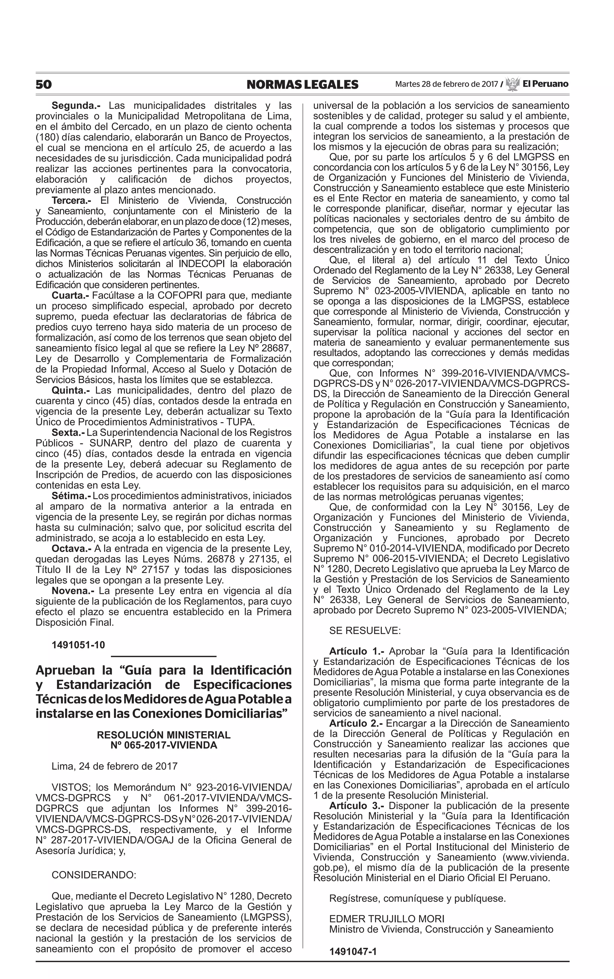 50 NORMAS LEGALES Martes 28 de febrero de 2017 / El Peruano
Segunda.- Las municipalidades distritales y las
provinciales o la Municipalidad Metropolitana de Lima,
en el ámbito del Cercado, en un plazo de ciento ochenta
(180) días calendario, elaborarán un Banco de Proyectos,
el cual se menciona en el artículo 25, de acuerdo a las
necesidades de su jurisdicción. Cada municipalidad podrá
realizar las acciones pertinentes para la convocatoria,
elaboración y calificación de dichos proyectos,
previamente al plazo antes mencionado.
Tercera.- El Ministerio de Vivienda, Construcción
y Saneamiento, conjuntamente con el Ministerio de la
Producción,deberánelaborar,enunplazodedoce(12)meses,
el Código de Estandarización de Partes y Componentes de la
Edificación, a que se refiere el artículo 36, tomando en cuenta
las Normas Técnicas Peruanas vigentes. Sin perjuicio de ello,
dichos Ministerios solicitarán al INDECOPI la elaboración
o actualización de las Normas Técnicas Peruanas de
Edificación que consideren pertinentes.
Cuarta.- Facúltase a la COFOPRI para que, mediante
un proceso simplificado especial, aprobado por decreto
supremo, pueda efectuar las declaratorias de fábrica de
predios cuyo terreno haya sido materia de un proceso de
formalización, así como de los terrenos que sean objeto del
saneamiento físico legal al que se refiere la Ley Nº 28687,
Ley de Desarrollo y Complementaria de Formalización
de la Propiedad Informal, Acceso al Suelo y Dotación de
Servicios Básicos, hasta los límites que se establezca.
Quinta.- Las municipalidades, dentro del plazo de
cuarenta y cinco (45) días, contados desde la entrada en
vigencia de la presente Ley, deberán actualizar su Texto
Único de Procedimientos Administrativos - TUPA.
Sexta.- La Superintendencia Nacional de los Registros
Públicos - SUNARP, dentro del plazo de cuarenta y
cinco (45) días, contados desde la entrada en vigencia
de la presente Ley, deberá adecuar su Reglamento de
Inscripción de Predios, de acuerdo con las disposiciones
contenidas en esta Ley.
Sétima.- Los procedimientos administrativos, iniciados
al amparo de la normativa anterior a la entrada en
vigencia de la presente Ley, se regirán por dichas normas
hasta su culminación; salvo que, por solicitud escrita del
administrado, se acoja a lo establecido en esta Ley.
Octava.- A la entrada en vigencia de la presente Ley,
quedan derogadas las Leyes Núms. 26878 y 27135, el
Título II de la Ley Nº 27157 y todas las disposiciones
legales que se opongan a la presente Ley.
Novena.- La presente Ley entra en vigencia al día
siguiente de la publicación de los Reglamentos, para cuyo
efecto el plazo se encuentra establecido en la Primera
Disposición Final.
1491051-10
Aprueban la “Guía para la Identificación
y Estandarización de Especificaciones
TécnicasdelosMedidoresdeAguaPotablea
instalarse en las Conexiones Domiciliarias”
RESOLUCIÓN MINISTERIAL
Nº 065-2017-VIVIENDA
Lima, 24 de febrero de 2017
VISTOS; los Memorándum N° 923-2016-VIVIENDA/
VMCS-DGPRCS y N° 061-2017-VIVIENDA/VMCS-
DGPRCS que adjuntan los Informes N° 399-2016-
VIVIENDA/VMCS-DGPRCS-DSyN°026-2017-VIVIENDA/
VMCS-DGPRCS-DS, respectivamente, y el Informe
N° 287-2017-VIVIENDA/OGAJ de la Oficina General de
Asesoría Jurídica; y,
CONSIDERANDO:
Que, mediante el Decreto Legislativo N° 1280, Decreto
Legislativo que aprueba la Ley Marco de la Gestión y
Prestación de los Servicios de Saneamiento (LMGPSS),
se declara de necesidad pública y de preferente interés
nacional la gestión y la prestación de los servicios de
saneamiento con el propósito de promover el acceso
universal de la población a los servicios de saneamiento
sostenibles y de calidad, proteger su salud y el ambiente,
la cual comprende a todos los sistemas y procesos que
integran los servicios de saneamiento, a la prestación de
los mismos y la ejecución de obras para su realización;
Que, por su parte los artículos 5 y 6 del LMGPSS en
concordancia con los artículos 5 y 6 de la Ley N° 30156, Ley
de Organización y Funciones del Ministerio de Vivienda,
Construcción y Saneamiento establece que este Ministerio
es el Ente Rector en materia de saneamiento, y como tal
le corresponde planificar, diseñar, normar y ejecutar las
políticas nacionales y sectoriales dentro de su ámbito de
competencia, que son de obligatorio cumplimiento por
los tres niveles de gobierno, en el marco del proceso de
descentralización y en todo el territorio nacional;
Que, el literal a) del artículo 11 del Texto Único
Ordenado del Reglamento de la Ley N° 26338, Ley General
de Servicios de Saneamiento, aprobado por Decreto
Supremo N° 023-2005-VIVIENDA, aplicable en tanto no
se oponga a las disposiciones de la LMGPSS, establece
que corresponde al Ministerio de Vivienda, Construcción y
Saneamiento, formular, normar, dirigir, coordinar, ejecutar,
supervisar la política nacional y acciones del sector en
materia de saneamiento y evaluar permanentemente sus
resultados, adoptando las correcciones y demás medidas
que correspondan;
Que, con Informes N° 399-2016-VIVIENDA/VMCS-
DGPRCS-DS y N° 026-2017-VIVIENDA/VMCS-DGPRCS-
DS, la Dirección de Saneamiento de la Dirección General
de Política y Regulación en Construcción y Saneamiento,
propone la aprobación de la “Guía para la Identificación
y Estandarización de Especificaciones Técnicas de
los Medidores de Agua Potable a instalarse en las
Conexiones Domiciliarias”, la cual tiene por objetivos
difundir las especificaciones técnicas que deben cumplir
los medidores de agua antes de su recepción por parte
de los prestadores de servicios de saneamiento así como
establecer los requisitos para su adquisición, en el marco
de las normas metrológicas peruanas vigentes;
Que, de conformidad con la Ley N° 30156, Ley de
Organización y Funciones del Ministerio de Vivienda,
Construcción y Saneamiento y su Reglamento de
Organización y Funciones, aprobado por Decreto
Supremo N° 010-2014-VIVIENDA, modificado por Decreto
Supremo N° 006-2015-VIVIENDA; el Decreto Legislativo
N° 1280, Decreto Legislativo que aprueba la Ley Marco de
la Gestión y Prestación de los Servicios de Saneamiento
y el Texto Único Ordenado del Reglamento de la Ley
N° 26338, Ley General de Servicios de Saneamiento,
aprobado por Decreto Supremo N° 023-2005-VIVIENDA;
SE RESUELVE:
Artículo 1.- Aprobar la “Guía para la Identificación
y Estandarización de Especificaciones Técnicas de los
Medidores deAgua Potable a instalarse en las Conexiones
Domiciliarias”, la misma que forma parte integrante de la
presente Resolución Ministerial, y cuya observancia es de
obligatorio cumplimiento por parte de los prestadores de
servicios de saneamiento a nivel nacional.
Artículo 2.- Encargar a la Dirección de Saneamiento
de la Dirección General de Políticas y Regulación en
Construcción y Saneamiento realizar las acciones que
resulten necesarias para la difusión de la “Guía para la
Identificación y Estandarización de Especificaciones
Técnicas de los Medidores de Agua Potable a instalarse
en las Conexiones Domiciliarias”, aprobada en el artículo
1 de la presente Resolución Ministerial.
Artículo 3.- Disponer la publicación de la presente
Resolución Ministerial y la “Guía para la Identificación
y Estandarización de Especificaciones Técnicas de los
Medidores deAgua Potable a instalarse en las Conexiones
Domiciliarias” en el Portal Institucional del Ministerio de
Vivienda, Construcción y Saneamiento (www.vivienda.
gob.pe), el mismo día de la publicación de la presente
Resolución Ministerial en el Diario Oficial El Peruano.
Regístrese, comuníquese y publíquese.
EDMER TRUJILLO MORI
Ministro de Vivienda, Construcción y Saneamiento
1491047-1
 