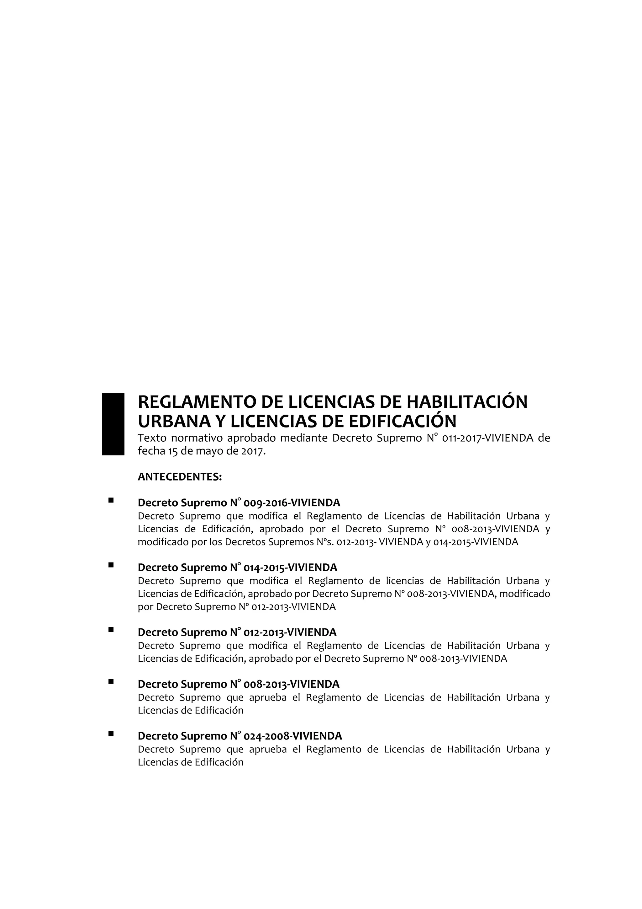 REGLAMENTO DE LICENCIAS DE HABILITACIÓN
URBANA Y LICENCIAS DE EDIFICACIÓN
Texto normativo aprobado mediante Decreto Supremo N° 011-2017-VIVIENDA de
fecha 15 de mayo de 2017.
ANTECEDENTES:
 Decreto Supremo N° 009-2016-VIVIENDA
Decreto Supremo que modifica el Reglamento de Licencias de Habilitación Urbana y
Licencias de Edificación, aprobado por el Decreto Supremo Nº 008-2013-VIVIENDA y
modificado por los Decretos Supremos Nºs. 012-2013- VIVIENDA y 014-2015-VIVIENDA
 Decreto Supremo N° 014-2015-VIVIENDA
Decreto Supremo que modifica el Reglamento de licencias de Habilitación Urbana y
Licencias de Edificación, aprobado por Decreto Supremo Nº 008-2013-VIVIENDA, modificado
por Decreto Supremo Nº 012-2013-VIVIENDA
 Decreto Supremo N° 012-2013-VIVIENDA
Decreto Supremo que modifica el Reglamento de Licencias de Habilitación Urbana y
Licencias de Edificación, aprobado por el Decreto Supremo Nº 008-2013-VIVIENDA
 Decreto Supremo N° 008-2013-VIVIENDA
Decreto Supremo que aprueba el Reglamento de Licencias de Habilitación Urbana y
Licencias de Edificación
 Decreto Supremo N° 024-2008-VIVIENDA
Decreto Supremo que aprueba el Reglamento de Licencias de Habilitación Urbana y
Licencias de Edificación
 