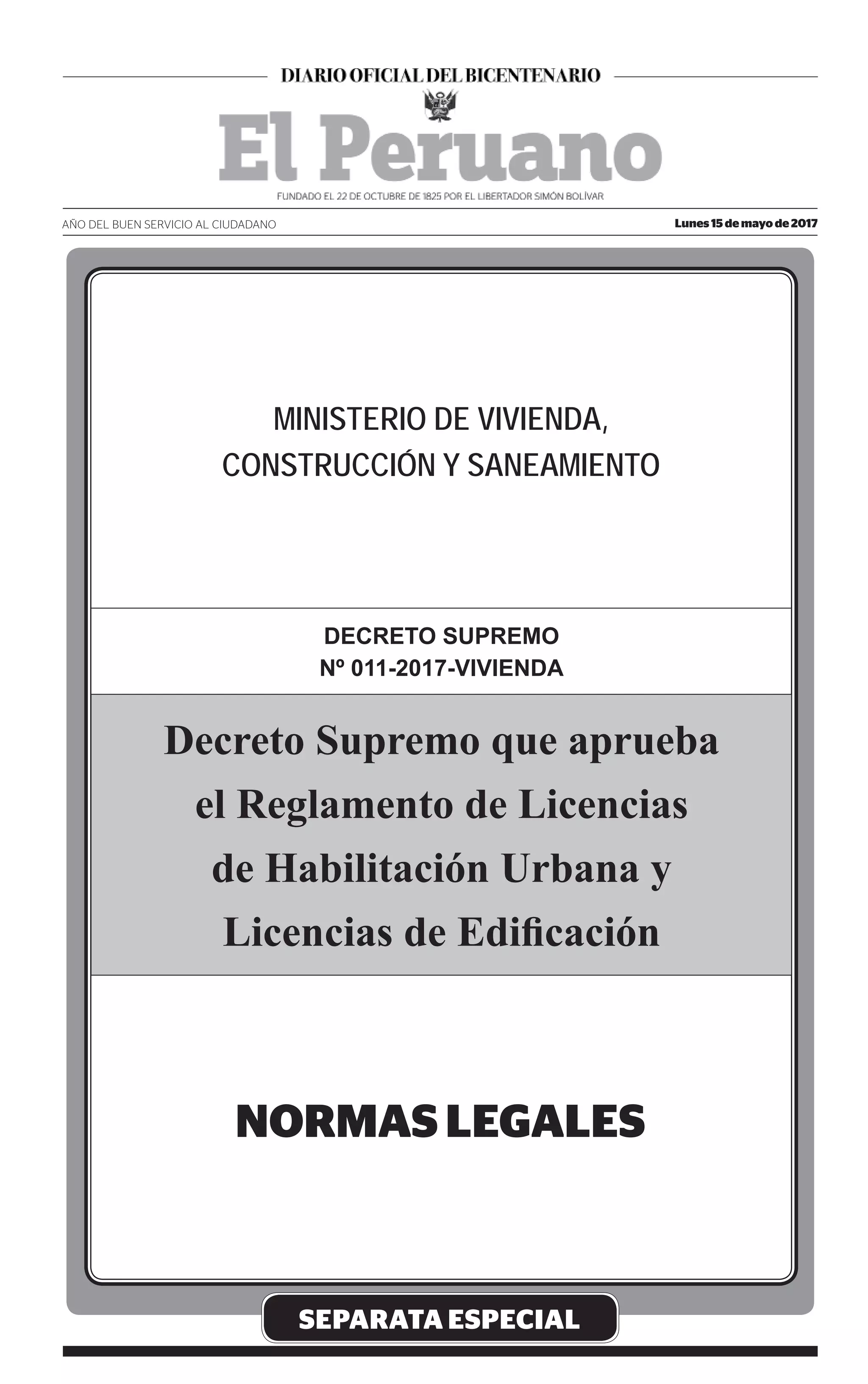 MINISTERIO DE VIVIENDA,
CONSTRUCCIÓN Y SANEAMIENTO
SEPARATA ESPECIAL
DECRETO SUPREMO
Nº 011-2017-VIVIENDA
Decreto Supremo que aprueba
el Reglamento de Licencias
de Habilitación Urbana y
Licencias de Ediﬁcación
Lunes 15 de mayo de 2017AÑO DEL BUEN SERVICIO AL CIUDADANO
 
