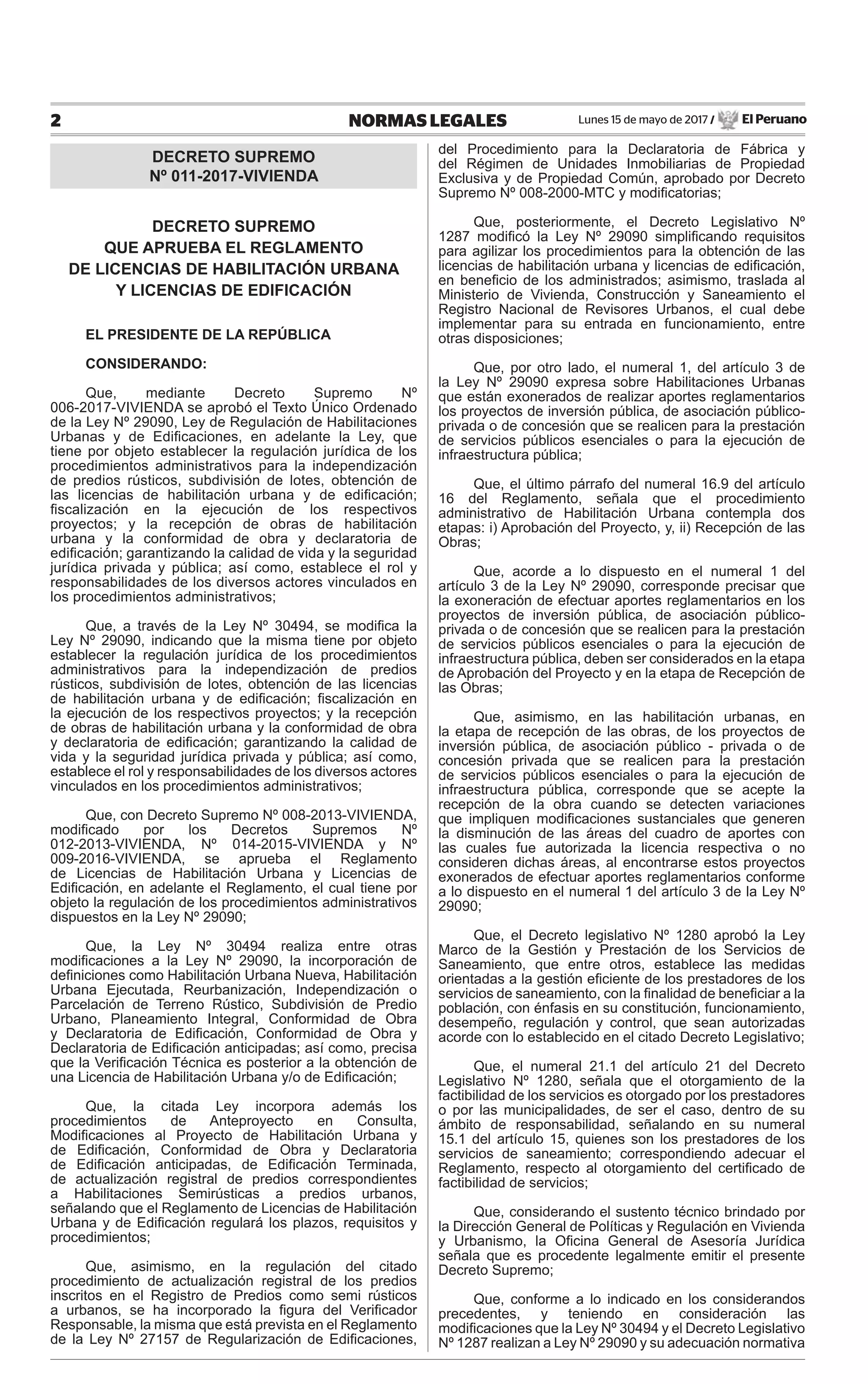 Lunes 15 de mayo de 2017 / El Peruano2 NORMAS LEGALES
DECRETO SUPREMO
Nº 011-2017-VIVIENDA
DECRETO SUPREMO
QUE APRUEBA EL REGLAMENTO
DE LICENCIAS DE HABILITACIÓN URBANA
Y LICENCIAS DE EDIFICACIÓN
EL PRESIDENTE DE LA REPÚBLICA
CONSIDERANDO:
Que, mediante Decreto Supremo Nº
006-2017-VIVIENDA se aprobó el Texto Único Ordenado
de la Ley Nº 29090, Ley de Regulación de Habilitaciones
Urbanas y de Ediﬁcaciones, en adelante la Ley, que
tiene por objeto establecer la regulación jurídica de los
procedimientos administrativos para la independización
de predios rústicos, subdivisión de lotes, obtención de
las licencias de habilitación urbana y de ediﬁcación;
ﬁscalización en la ejecución de los respectivos
proyectos; y la recepción de obras de habilitación
urbana y la conformidad de obra y declaratoria de
ediﬁcación; garantizando la calidad de vida y la seguridad
jurídica privada y pública; así como, establece el rol y
responsabilidades de los diversos actores vinculados en
los procedimientos administrativos;
Que, a través de la Ley Nº 30494, se modiﬁca la
Ley Nº 29090, indicando que la misma tiene por objeto
establecer la regulación jurídica de los procedimientos
administrativos para la independización de predios
rústicos, subdivisión de lotes, obtención de las licencias
de habilitación urbana y de ediﬁcación; ﬁscalización en
la ejecución de los respectivos proyectos; y la recepción
de obras de habilitación urbana y la conformidad de obra
y declaratoria de ediﬁcación; garantizando la calidad de
vida y la seguridad jurídica privada y pública; así como,
establece el rol y responsabilidades de los diversos actores
vinculados en los procedimientos administrativos;
Que, con Decreto Supremo Nº 008-2013-VIVIENDA,
modiﬁcado por los Decretos Supremos Nº
012-2013-VIVIENDA, Nº 014-2015-VIVIENDA y Nº
009-2016-VIVIENDA, se aprueba el Reglamento
de Licencias de Habilitación Urbana y Licencias de
Ediﬁcación, en adelante el Reglamento, el cual tiene por
objeto la regulación de los procedimientos administrativos
dispuestos en la Ley Nº 29090;
Que, la Ley Nº 30494 realiza entre otras
modiﬁcaciones a la Ley Nº 29090, la incorporación de
deﬁniciones como Habilitación Urbana Nueva, Habilitación
Urbana Ejecutada, Reurbanización, Independización o
Parcelación de Terreno Rústico, Subdivisión de Predio
Urbano, Planeamiento Integral, Conformidad de Obra
y Declaratoria de Ediﬁcación, Conformidad de Obra y
Declaratoria de Ediﬁcación anticipadas; así como, precisa
que la Veriﬁcación Técnica es posterior a la obtención de
una Licencia de Habilitación Urbana y/o de Ediﬁcación;
Que, la citada Ley incorpora además los
procedimientos de Anteproyecto en Consulta,
Modiﬁcaciones al Proyecto de Habilitación Urbana y
de Ediﬁcación, Conformidad de Obra y Declaratoria
de Ediﬁcación anticipadas, de Ediﬁcación Terminada,
de actualización registral de predios correspondientes
a Habilitaciones Semirústicas a predios urbanos,
señalando que el Reglamento de Licencias de Habilitación
Urbana y de Ediﬁcación regulará los plazos, requisitos y
procedimientos;
Que, asimismo, en la regulación del citado
procedimiento de actualización registral de los predios
inscritos en el Registro de Predios como semi rústicos
a urbanos, se ha incorporado la ﬁgura del Veriﬁcador
Responsable, la misma que está prevista en el Reglamento
de la Ley Nº 27157 de Regularización de Ediﬁcaciones,
del Procedimiento para la Declaratoria de Fábrica y
del Régimen de Unidades Inmobiliarias de Propiedad
Exclusiva y de Propiedad Común, aprobado por Decreto
Supremo Nº 008-2000-MTC y modiﬁcatorias;
Que, posteriormente, el Decreto Legislativo Nº
1287 modiﬁcó la Ley Nº 29090 simpliﬁcando requisitos
para agilizar los procedimientos para la obtención de las
licencias de habilitación urbana y licencias de ediﬁcación,
en beneﬁcio de los administrados; asimismo, traslada al
Ministerio de Vivienda, Construcción y Saneamiento el
Registro Nacional de Revisores Urbanos, el cual debe
implementar para su entrada en funcionamiento, entre
otras disposiciones;
Que, por otro lado, el numeral 1, del artículo 3 de
la Ley Nº 29090 expresa sobre Habilitaciones Urbanas
que están exonerados de realizar aportes reglamentarios
los proyectos de inversión pública, de asociación público-
privada o de concesión que se realicen para la prestación
de servicios públicos esenciales o para la ejecución de
infraestructura pública;
Que, el último párrafo del numeral 16.9 del artículo
16 del Reglamento, señala que el procedimiento
administrativo de Habilitación Urbana contempla dos
etapas: i) Aprobación del Proyecto, y, ii) Recepción de las
Obras;
Que, acorde a lo dispuesto en el numeral 1 del
artículo 3 de la Ley Nº 29090, corresponde precisar que
la exoneración de efectuar aportes reglamentarios en los
proyectos de inversión pública, de asociación público-
privada o de concesión que se realicen para la prestación
de servicios públicos esenciales o para la ejecución de
infraestructura pública, deben ser considerados en la etapa
de Aprobación del Proyecto y en la etapa de Recepción de
las Obras;
Que, asimismo, en las habilitación urbanas, en
la etapa de recepción de las obras, de los proyectos de
inversión pública, de asociación público - privada o de
concesión privada que se realicen para la prestación
de servicios públicos esenciales o para la ejecución de
infraestructura pública, corresponde que se acepte la
recepción de la obra cuando se detecten variaciones
que impliquen modiﬁcaciones sustanciales que generen
la disminución de las áreas del cuadro de aportes con
las cuales fue autorizada la licencia respectiva o no
consideren dichas áreas, al encontrarse estos proyectos
exonerados de efectuar aportes reglamentarios conforme
a lo dispuesto en el numeral 1 del artículo 3 de la Ley Nº
29090;
Que, el Decreto legislativo Nº 1280 aprobó la Ley
Marco de la Gestión y Prestación de los Servicios de
Saneamiento, que entre otros, establece las medidas
orientadas a la gestión eﬁciente de los prestadores de los
servicios de saneamiento, con la ﬁnalidad de beneﬁciar a la
población, con énfasis en su constitución, funcionamiento,
desempeño, regulación y control, que sean autorizadas
acorde con lo establecido en el citado Decreto Legislativo;
Que, el numeral 21.1 del artículo 21 del Decreto
Legislativo Nº 1280, señala que el otorgamiento de la
factibilidad de los servicios es otorgado por los prestadores
o por las municipalidades, de ser el caso, dentro de su
ámbito de responsabilidad, señalando en su numeral
15.1 del artículo 15, quienes son los prestadores de los
servicios de saneamiento; correspondiendo adecuar el
Reglamento, respecto al otorgamiento del certiﬁcado de
factibilidad de servicios;
Que, considerando el sustento técnico brindado por
la Dirección General de Políticas y Regulación en Vivienda
y Urbanismo, la Oﬁcina General de Asesoría Jurídica
señala que es procedente legalmente emitir el presente
Decreto Supremo;
Que, conforme a lo indicado en los considerandos
precedentes, y teniendo en consideración las
modiﬁcaciones que la Ley Nº 30494 y el Decreto Legislativo
Nº 1287 realizan a Ley Nº 29090 y su adecuación normativa
 