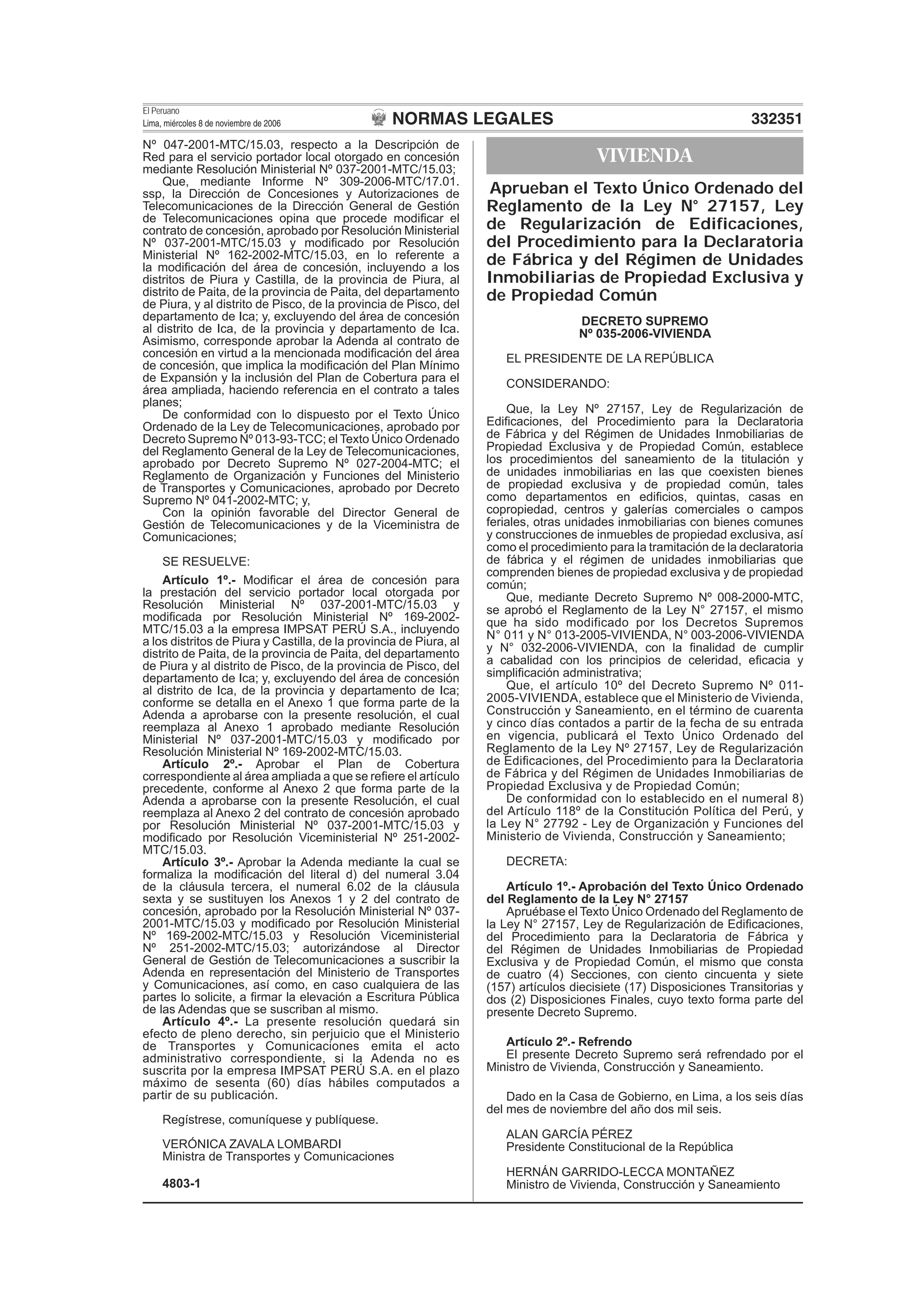 NORMAS LEGALES
El Peruano
Lima, miércoles 8 de noviembre de 2006 332351
Nº 047-2001-MTC/15.03, respecto a la Descripción de
Red para el servicio portador local otorgado en concesión
mediante Resolución Ministerial Nº 037-2001-MTC/15.03;
Que, mediante Informe Nº 309-2006-MTC/17.01.
ssp, la Dirección de Concesiones y Autorizaciones de
Telecomunicaciones de la Dirección General de Gestión
de Telecomunicaciones opina que procede modiﬁcar el
contrato de concesión, aprobado por Resolución Ministerial
Nº 037-2001-MTC/15.03 y modiﬁcado por Resolución
Ministerial Nº 162-2002-MTC/15.03, en lo referente a
la modiﬁcación del área de concesión, incluyendo a los
distritos de Piura y Castilla, de la provincia de Piura, al
distrito de Paita, de la provincia de Paita, del departamento
de Piura, y al distrito de Pisco, de la provincia de Pisco, del
departamento de Ica; y, excluyendo del área de concesión
al distrito de Ica, de la provincia y departamento de Ica.
Asimismo, corresponde aprobar la Adenda al contrato de
concesión en virtud a la mencionada modiﬁcación del área
de concesión, que implica la modiﬁcación del Plan Mínimo
de Expansión y la inclusión del Plan de Cobertura para el
área ampliada, haciendo referencia en el contrato a tales
planes;
De conformidad con lo dispuesto por el Texto Único
Ordenado de la Ley de Telecomunicaciones, aprobado por
Decreto Supremo Nº 013-93-TCC; el Texto Único Ordenado
del Reglamento General de la Ley de Telecomunicaciones,
aprobado por Decreto Supremo Nº 027-2004-MTC; el
Reglamento de Organización y Funciones del Ministerio
de Transportes y Comunicaciones, aprobado por Decreto
Supremo Nº 041-2002-MTC; y,
Con la opinión favorable del Director General de
Gestión de Telecomunicaciones y de la Viceministra de
Comunicaciones;
SE RESUELVE:
Artículo 1º.- Modiﬁcar el área de concesión para
la prestación del servicio portador local otorgada por
Resolución Ministerial Nº 037-2001-MTC/15.03 y
modiﬁcada por Resolución Ministerial Nº 169-2002-
MTC/15.03 a la empresa IMPSAT PERÚ S.A., incluyendo
a los distritos de Piura y Castilla, de la provincia de Piura, al
distrito de Paita, de la provincia de Paita, del departamento
de Piura y al distrito de Pisco, de la provincia de Pisco, del
departamento de Ica; y, excluyendo del área de concesión
al distrito de Ica, de la provincia y departamento de Ica;
conforme se detalla en el Anexo 1 que forma parte de la
Adenda a aprobarse con la presente resolución, el cual
reemplaza al Anexo 1 aprobado mediante Resolución
Ministerial Nº 037-2001-MTC/15.03 y modiﬁcado por
Resolución Ministerial Nº 169-2002-MTC/15.03.
Artículo 2º.- Aprobar el Plan de Cobertura
correspondiente al área ampliada a que se reﬁere el artículo
precedente, conforme al Anexo 2 que forma parte de la
Adenda a aprobarse con la presente Resolución, el cual
reemplaza al Anexo 2 del contrato de concesión aprobado
por Resolución Ministerial Nº 037-2001-MTC/15.03 y
modiﬁcado por Resolución Viceministerial Nº 251-2002-
MTC/15.03.
Artículo 3º.- Aprobar la Adenda mediante la cual se
formaliza la modiﬁcación del literal d) del numeral 3.04
de la cláusula tercera, el numeral 6.02 de la cláusula
sexta y se sustituyen los Anexos 1 y 2 del contrato de
concesión, aprobado por la Resolución Ministerial Nº 037-
2001-MTC/15.03 y modiﬁcado por Resolución Ministerial
Nº 169-2002-MTC/15.03 y Resolución Viceministerial
Nº 251-2002-MTC/15.03; autorizándose al Director
General de Gestión de Telecomunicaciones a suscribir la
Adenda en representación del Ministerio de Transportes
y Comunicaciones, así como, en caso cualquiera de las
partes lo solicite, a ﬁrmar la elevación a Escritura Pública
de las Adendas que se suscriban al mismo.
Artículo 4º.- La presente resolución quedará sin
efecto de pleno derecho, sin perjuicio que el Ministerio
de Transportes y Comunicaciones emita el acto
administrativo correspondiente, si la Adenda no es
suscrita por la empresa IMPSAT PERÚ S.A. en el plazo
máximo de sesenta (60) días hábiles computados a
partir de su publicación.
Regístrese, comuníquese y publíquese.
VERÓNICA ZAVALA LOMBARDI
Ministra de Transportes y Comunicaciones
4803-1
VIVIENDA
Aprueban el Texto Único Ordenado del
Reglamento de la Ley N° 27157, Ley
de Regularización de Edificaciones,
del Procedimiento para la Declaratoria
de Fábrica y del Régimen de Unidades
Inmobiliarias de Propiedad Exclusiva y
de Propiedad Común
DECRETO SUPREMO
Nº 035-2006-VIVIENDA
EL PRESIDENTE DE LA REPÚBLICA
CONSIDERANDO:
Que, la Ley Nº 27157, Ley de Regularización de
Ediﬁcaciones, del Procedimiento para la Declaratoria
de Fábrica y del Régimen de Unidades Inmobiliarias de
Propiedad Exclusiva y de Propiedad Común, establece
los procedimientos del saneamiento de la titulación y
de unidades inmobiliarias en las que coexisten bienes
de propiedad exclusiva y de propiedad común, tales
como departamentos en ediﬁcios, quintas, casas en
copropiedad, centros y galerías comerciales o campos
feriales, otras unidades inmobiliarias con bienes comunes
y construcciones de inmuebles de propiedad exclusiva, así
como el procedimiento para la tramitación de la declaratoria
de fábrica y el régimen de unidades inmobiliarias que
comprenden bienes de propiedad exclusiva y de propiedad
común;
Que, mediante Decreto Supremo Nº 008-2000-MTC,
se aprobó el Reglamento de la Ley N° 27157, el mismo
que ha sido modificado por los Decretos Supremos
N° 011 y N° 013-2005-VIVIENDA, N° 003-2006-VIVIENDA
y N° 032-2006-VIVIENDA, con la ﬁnalidad de cumplir
a cabalidad con los principios de celeridad, eﬁcacia y
simpliﬁcación administrativa;
Que, el artículo 10º del Decreto Supremo Nº 011-
2005-VIVIENDA, establece que el Ministerio de Vivienda,
Construcción y Saneamiento, en el término de cuarenta
y cinco días contados a partir de la fecha de su entrada
en vigencia, publicará el Texto Único Ordenado del
Reglamento de la Ley Nº 27157, Ley de Regularización
de Ediﬁcaciones, del Procedimiento para la Declaratoria
de Fábrica y del Régimen de Unidades Inmobiliarias de
Propiedad Exclusiva y de Propiedad Común;
De conformidad con lo establecido en el numeral 8)
del Artículo 118º de la Constitución Política del Perú, y
la Ley N° 27792 - Ley de Organización y Funciones del
Ministerio de Vivienda, Construcción y Saneamiento;
DECRETA:
Artículo 1º.- Aprobación del Texto Único Ordenado
del Reglamento de la Ley N° 27157
Apruébase el Texto Único Ordenado del Reglamento de
la Ley N° 27157, Ley de Regularización de Ediﬁcaciones,
del Procedimiento para la Declaratoria de Fábrica y
del Régimen de Unidades Inmobiliarias de Propiedad
Exclusiva y de Propiedad Común, el mismo que consta
de cuatro (4) Secciones, con ciento cincuenta y siete
(157) artículos diecisiete (17) Disposiciones Transitorias y
dos (2) Disposiciones Finales, cuyo texto forma parte del
presente Decreto Supremo.
Artículo 2º.- Refrendo
El presente Decreto Supremo será refrendado por el
Ministro de Vivienda, Construcción y Saneamiento.
Dado en la Casa de Gobierno, en Lima, a los seis días
del mes de noviembre del año dos mil seis.
ALAN GARCÍA PÉREZ
Presidente Constitucional de la República
HERNÁN GARRIDO-LECCA MONTAÑEZ
Ministro de Vivienda, Construcción y Saneamiento
 