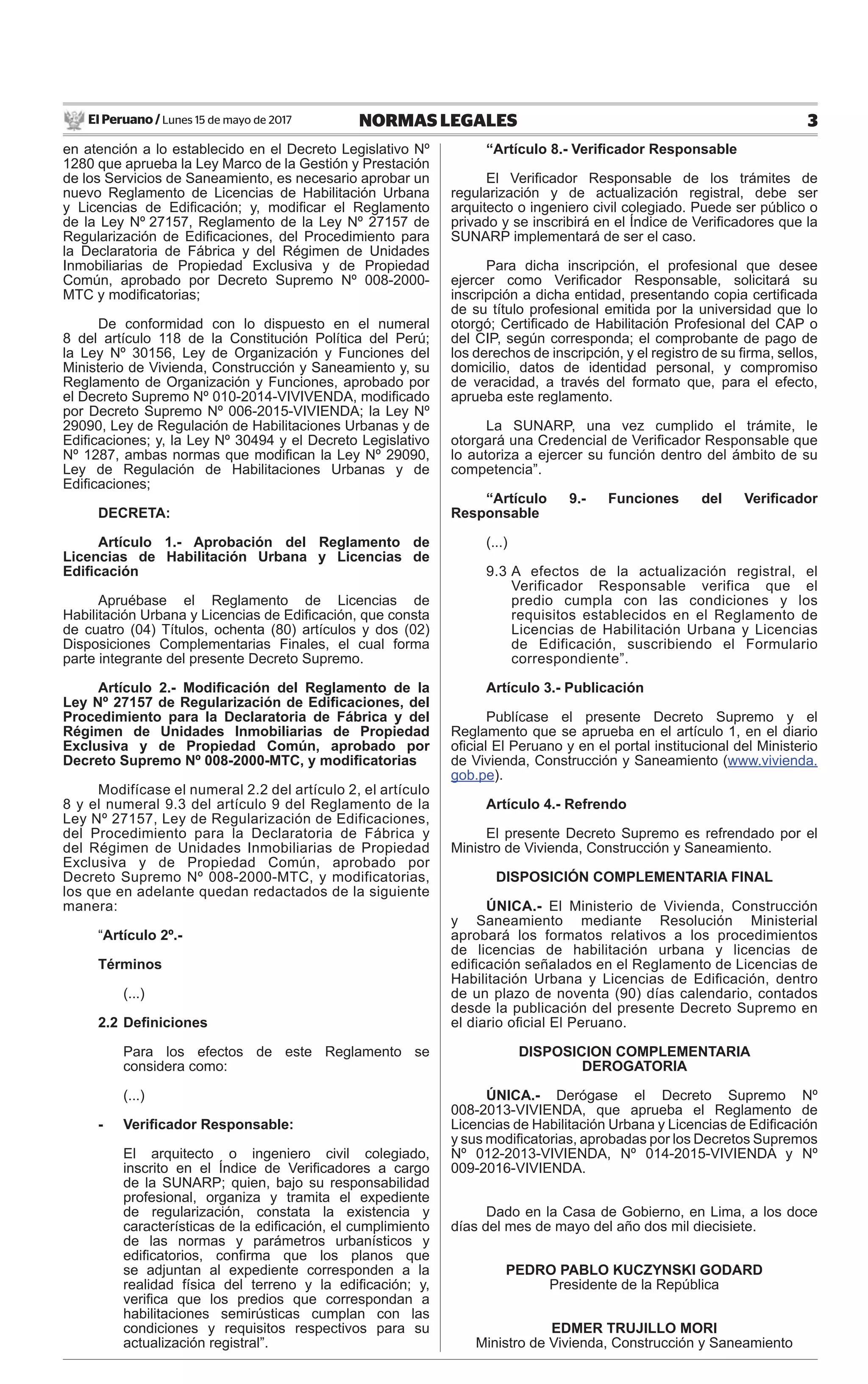 El Peruano / Lunes 15 de mayo de 2017 3NORMAS LEGALES
en atención a lo establecido en el Decreto Legislativo Nº
1280 que aprueba la Ley Marco de la Gestión y Prestación
de los Servicios de Saneamiento, es necesario aprobar un
nuevo Reglamento de Licencias de Habilitación Urbana
y Licencias de Ediﬁcación; y, modiﬁcar el Reglamento
de la Ley Nº.27157, Reglamento de la Ley Nº 27157 de
Regularización de Ediﬁcaciones, del Procedimiento para
la Declaratoria de Fábrica y del Régimen de Unidades
Inmobiliarias de Propiedad Exclusiva y de Propiedad
Común, aprobado por Decreto Supremo Nº 008-2000-
MTC y modiﬁcatorias;
De conformidad con lo dispuesto en el numeral
8 del artículo 118 de la Constitución Política del Perú;
la Ley Nº 30156, Ley de Organización y Funciones del
Ministerio de Vivienda, Construcción y Saneamiento y, su
Reglamento de Organización y Funciones, aprobado por
el Decreto Supremo Nº 010-2014-VIVIVENDA, modiﬁcado
por Decreto Supremo Nº 006-2015-VIVIENDA; la Ley Nº
29090, Ley de Regulación de Habilitaciones Urbanas y de
Ediﬁcaciones; y, la Ley Nº 30494 y el Decreto Legislativo
Nº 1287, ambas normas que modiﬁcan la Ley Nº 29090,
Ley de Regulación de Habilitaciones Urbanas y de
Ediﬁcaciones;
DECRETA:
Artículo 1.- Aprobación del Reglamento de
Licencias de Habilitación Urbana y Licencias de
Ediﬁcación
Apruébase el Reglamento de Licencias de
Habilitación Urbana y Licencias de Ediﬁcación, que consta
de cuatro (04) Títulos, ochenta (80) artículos y dos (02)
Disposiciones Complementarias Finales, el cual forma
parte integrante del presente Decreto Supremo.
Artículo 2.- Modiﬁcación del Reglamento de la
Ley Nº 27157 de Regularización de Ediﬁcaciones, del
Procedimiento para la Declaratoria de Fábrica y del
Régimen de Unidades Inmobiliarias de Propiedad
Exclusiva y de Propiedad Común, aprobado por
Decreto Supremo Nº 008-2000-MTC, y modiﬁcatorias
Modifícase el numeral 2.2 del artículo 2, el artículo
8 y el numeral 9.3 del artículo 9 del Reglamento de la
Ley Nº 27157, Ley de Regularización de Edificaciones,
del Procedimiento para la Declaratoria de Fábrica y
del Régimen de Unidades Inmobiliarias de Propiedad
Exclusiva y de Propiedad Común, aprobado por
Decreto Supremo Nº 008-2000-MTC, y modificatorias,
los que en adelante quedan redactados de la siguiente
manera:
“Artículo 2º.-
Términos
(...)
2.2 Deﬁniciones
Para los efectos de este Reglamento se
considera como:
(...)
- Veriﬁcador Responsable:
El arquitecto o ingeniero civil colegiado,
inscrito en el Índice de Veriﬁcadores a cargo
de la SUNARP; quien, bajo su responsabilidad
profesional, organiza y tramita el expediente
de regularización, constata la existencia y
características de la ediﬁcación, el cumplimiento
de las normas y parámetros urbanísticos y
ediﬁcatorios, conﬁrma que los planos que
se adjuntan al expediente corresponden a la
realidad física del terreno y la ediﬁcación; y,
veriﬁca que los predios que correspondan a
habilitaciones semirústicas cumplan con las
condiciones y requisitos respectivos para su
actualización registral”.
“Artículo 8.- Veriﬁcador Responsable
El Veriﬁcador Responsable de los trámites de
regularización y de actualización registral, debe ser
arquitecto o ingeniero civil colegiado. Puede ser público o
privado y se inscribirá en el Índice de Veriﬁcadores que la
SUNARP implementará de ser el caso.
Para dicha inscripción, el profesional que desee
ejercer como Veriﬁcador Responsable, solicitará su
inscripción a dicha entidad, presentando copia certiﬁcada
de su título profesional emitida por la universidad que lo
otorgó; Certiﬁcado de Habilitación Profesional del CAP o
del CIP, según corresponda; el comprobante de pago de
los derechos de inscripción, y el registro de su ﬁrma, sellos,
domicilio, datos de identidad personal, y compromiso
de veracidad, a través del formato que, para el efecto,
aprueba este reglamento.
La SUNARP, una vez cumplido el trámite, le
otorgará una Credencial de Veriﬁcador Responsable que
lo autoriza a ejercer su función dentro del ámbito de su
competencia”.
“Artículo 9.- Funciones del Veriﬁcador
Responsable
(...)
9.3 A efectos de la actualización registral, el
Verificador Responsable verifica que el
predio cumpla con las condiciones y los
requisitos establecidos en el Reglamento de
Licencias de Habilitación Urbana y Licencias
de Edificación, suscribiendo el Formulario
correspondiente”.
Artículo 3.- Publicación
Publícase el presente Decreto Supremo y el
Reglamento que se aprueba en el artículo 1, en el diario
oﬁcial El Peruano y en el portal institucional del Ministerio
de Vivienda, Construcción y Saneamiento (www.vivienda.
gob.pe).
Artículo 4.- Refrendo
El presente Decreto Supremo es refrendado por el
Ministro de Vivienda, Construcción y Saneamiento.
DISPOSICIÓN COMPLEMENTARIA FINAL
ÚNICA.- El Ministerio de Vivienda, Construcción
y Saneamiento mediante Resolución Ministerial
aprobará los formatos relativos a los procedimientos
de licencias de habilitación urbana y licencias de
ediﬁcación señalados en el Reglamento de Licencias de
Habilitación Urbana y Licencias de Ediﬁcación, dentro
de un plazo de noventa (90) días calendario, contados
desde la publicación del presente Decreto Supremo en
el diario oﬁcial El Peruano.
DISPOSICION COMPLEMENTARIA
DEROGATORIA
ÚNICA.- Derógase el Decreto Supremo Nº
008-2013-VIVIENDA, que aprueba el Reglamento de
Licencias de Habilitación Urbana y Licencias de Ediﬁcación
y sus modiﬁcatorias, aprobadas por los Decretos Supremos
Nº 012-2013-VIVIENDA, Nº 014-2015-VIVIENDA y Nº
009-2016-VIVIENDA.
Dado en la Casa de Gobierno, en Lima, a los doce
días del mes de mayo del año dos mil diecisiete.
PEDRO PABLO KUCZYNSKI GODARD
Presidente de la República
EDMER TRUJILLO MORI
Ministro de Vivienda, Construcción y Saneamiento
 