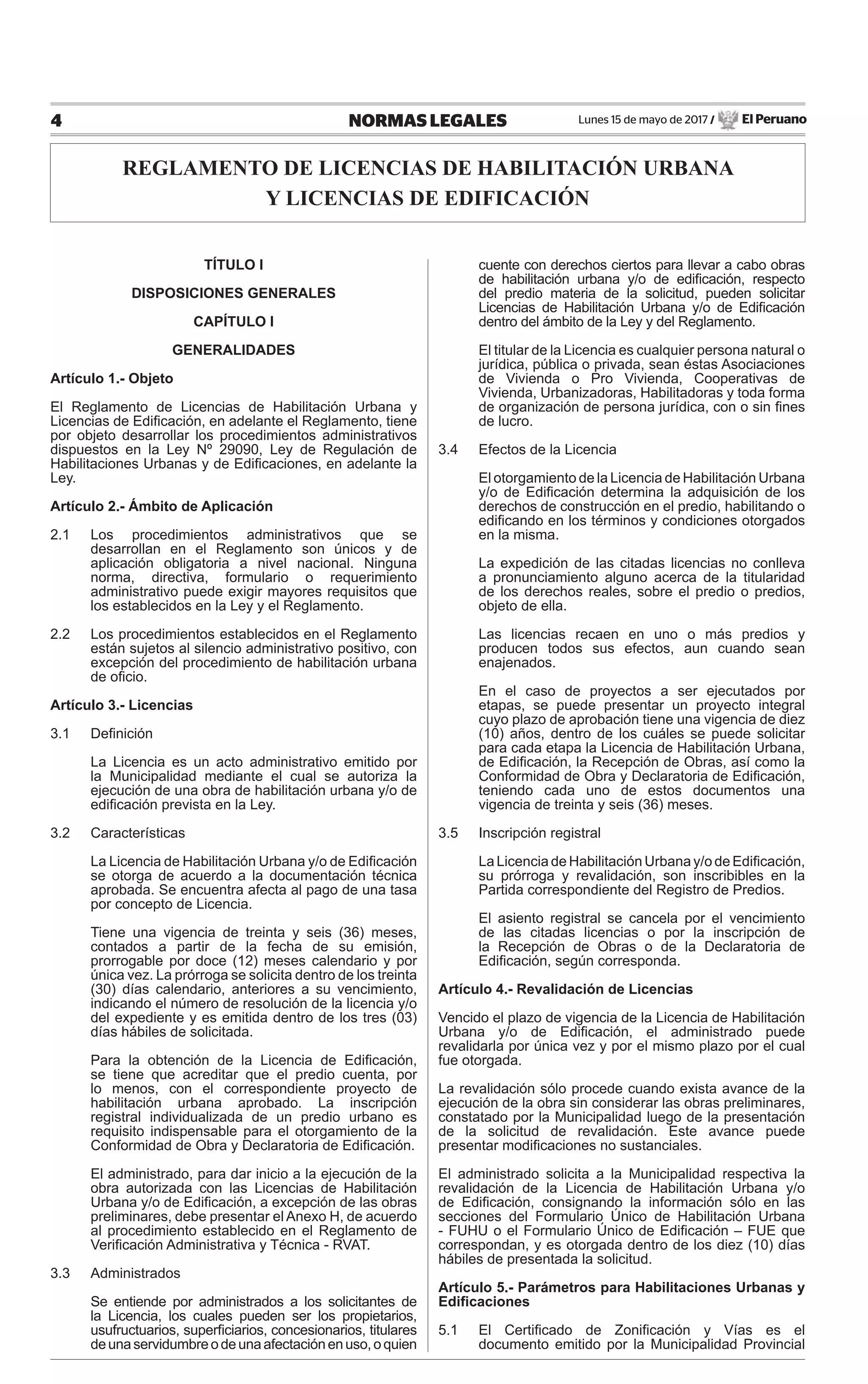 Lunes 15 de mayo de 2017 / El Peruano4 NORMAS LEGALES
TÍTULO I
DISPOSICIONES GENERALES
CAPÍTULO I
GENERALIDADES
Artículo 1.- Objeto
El Reglamento de Licencias de Habilitación Urbana y
Licencias de Ediﬁcación, en adelante el Reglamento, tiene
por objeto desarrollar los procedimientos administrativos
dispuestos en la Ley Nº 29090, Ley de Regulación de
Habilitaciones Urbanas y de Ediﬁcaciones, en adelante la
Ley.
Artículo 2.- Ámbito de Aplicación
2.1 Los procedimientos administrativos que se
desarrollan en el Reglamento son únicos y de
aplicación obligatoria a nivel nacional. Ninguna
norma, directiva, formulario o requerimiento
administrativo puede exigir mayores requisitos que
los establecidos en la Ley y el Reglamento.
2.2 Los procedimientos establecidos en el Reglamento
están sujetos al silencio administrativo positivo, con
excepción del procedimiento de habilitación urbana
de oﬁcio.
Artículo 3.- Licencias
3.1 Deﬁnición
La Licencia es un acto administrativo emitido por
la Municipalidad mediante el cual se autoriza la
ejecución de una obra de habilitación urbana y/o de
ediﬁcación prevista en la Ley.
3.2 Características
La Licencia de Habilitación Urbana y/o de Ediﬁcación
se otorga de acuerdo a la documentación técnica
aprobada. Se encuentra afecta al pago de una tasa
por concepto de Licencia.
Tiene una vigencia de treinta y seis (36) meses,
contados a partir de la fecha de su emisión,
prorrogable por doce (12) meses calendario y por
única vez. La prórroga se solicita dentro de los treinta
(30) días calendario, anteriores a su vencimiento,
indicando el número de resolución de la licencia y/o
del expediente y es emitida dentro de los tres (03)
días hábiles de solicitada.
Para la obtención de la Licencia de Ediﬁcación,
se tiene que acreditar que el predio cuenta, por
lo menos, con el correspondiente proyecto de
habilitación urbana aprobado. La inscripción
registral individualizada de un predio urbano es
requisito indispensable para el otorgamiento de la
Conformidad de Obra y Declaratoria de Ediﬁcación.
El administrado, para dar inicio a la ejecución de la
obra autorizada con las Licencias de Habilitación
Urbana y/o de Ediﬁcación, a excepción de las obras
preliminares, debe presentar el Anexo H, de acuerdo
al procedimiento establecido en el Reglamento de
Veriﬁcación Administrativa y Técnica - RVAT.
3.3 Administrados
Se entiende por administrados a los solicitantes de
la Licencia, los cuales pueden ser los propietarios,
usufructuarios, superﬁciarios, concesionarios, titulares
deunaservidumbreodeunaafectaciónenuso,oquien
cuente con derechos ciertos para llevar a cabo obras
de habilitación urbana y/o de ediﬁcación, respecto
del predio materia de la solicitud, pueden solicitar
Licencias de Habilitación Urbana y/o de Ediﬁcación
dentro del ámbito de la Ley y del Reglamento.
El titular de la Licencia es cualquier persona natural o
jurídica, pública o privada, sean éstas Asociaciones
de Vivienda o Pro Vivienda, Cooperativas de
Vivienda, Urbanizadoras, Habilitadoras y toda forma
de organización de persona jurídica, con o sin ﬁnes
de lucro.
3.4 Efectos de la Licencia
El otorgamiento de la Licencia de Habilitación Urbana
y/o de Ediﬁcación determina la adquisición de los
derechos de construcción en el predio, habilitando o
ediﬁcando en los términos y condiciones otorgados
en la misma.
La expedición de las citadas licencias no conlleva
a pronunciamiento alguno acerca de la titularidad
de los derechos reales, sobre el predio o predios,
objeto de ella.
Las licencias recaen en uno o más predios y
producen todos sus efectos, aun cuando sean
enajenados.
En el caso de proyectos a ser ejecutados por
etapas, se puede presentar un proyecto integral
cuyo plazo de aprobación tiene una vigencia de diez
(10) años, dentro de los cuáles se puede solicitar
para cada etapa la Licencia de Habilitación Urbana,
de Ediﬁcación, la Recepción de Obras, así como la
Conformidad de Obra y Declaratoria de Ediﬁcación,
teniendo cada uno de estos documentos una
vigencia de treinta y seis (36) meses.
3.5 Inscripción registral
La Licencia de Habilitación Urbana y/o de Ediﬁcación,
su prórroga y revalidación, son inscribibles en la
Partida correspondiente del Registro de Predios.
El asiento registral se cancela por el vencimiento
de las citadas licencias o por la inscripción de
la Recepción de Obras o de la Declaratoria de
Ediﬁcación, según corresponda.
Artículo 4.- Revalidación de Licencias
Vencido el plazo de vigencia de la Licencia de Habilitación
Urbana y/o de Ediﬁcación, el administrado puede
revalidarla por única vez y por el mismo plazo por el cual
fue otorgada.
La revalidación sólo procede cuando exista avance de la
ejecución de la obra sin considerar las obras preliminares,
constatado por la Municipalidad luego de la presentación
de la solicitud de revalidación. Este avance puede
presentar modiﬁcaciones no sustanciales.
El administrado solicita a la Municipalidad respectiva la
revalidación de la Licencia de Habilitación Urbana y/o
de Ediﬁcación, consignando la información sólo en las
secciones del Formulario Único de Habilitación Urbana
- FUHU o el Formulario Único de Ediﬁcación – FUE que
correspondan, y es otorgada dentro de los diez (10) días
hábiles de presentada la solicitud.
Artículo 5.- Parámetros para Habilitaciones Urbanas y
Ediﬁcaciones
5.1 El Certiﬁcado de Zoniﬁcación y Vías es el
documento emitido por la Municipalidad Provincial
REGLAMENTO DE LICENCIAS DE HABILITACIÓN URBANA
Y LICENCIAS DE EDIFICACIÓN
 